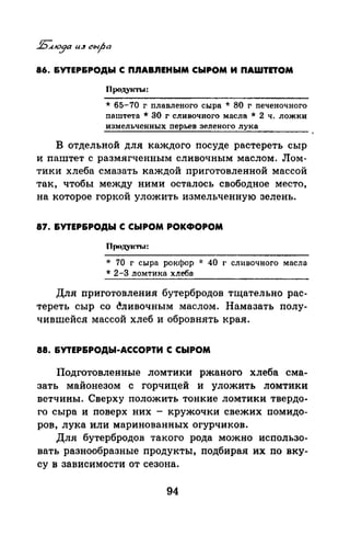 86. &УТЕР&РОДЫ С П.ПАВ.ПЕНЫМ СЫРОМ И ПАWТПОМ
ПрОдуlСТЬI:
* 65-70 г плавленого сыра * 80 г печеночного
паштета * 80 г сливочного масла * 2 ч. ложки
измельченных перьев зеленого лука
В отдельной для каждого посуде растереть сыр
и паштет с размягченным сливочным маслом. Лом­
тики хлеба смазать каждой приготовленной массой
так, чтобы между ними осталось свободное место,
на которое горкой уложить измельченную зелень.
87. &УТЕР&РОДЫ С СЫРОМ РОКФОРОМ
Продукты:
* 70 г сыра рокфор * 40 г сливочного масла
* 2-3 ломтика хлеба
Для приготовлепил бутербродов тщательно рас­
тереть сыр со ~ливочным маслом. Намазать полу­
чившейся массой хлеб и обровнять края.
88. &УТЕР&РОДЫ-АССОРТИ С СЫРОМ
Подготовленные ломтики ржаного хлеба сма­
зать майонезом с горчицей и уложить ломтики
ветчины. Сверху положить тонкие ломтики твердо­
го сыра и поверх них - кружочки свежих помидо­
ров, лука или маринованных огурчиков.
Для бутербродов такого рода можно использо­
вать разнообразные продукты, подбирая их по вку­
су в зависимости от сезона.
94
 