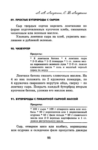 89. ПРОСТЫЕ &УТЕР&РОДЫ С СЫРОМ
Сыр т~ердых сортов нарезать ломтиками по
форме подготовленных кусочков хлеба, смазанных
чесночным или зеленым маслом.
Уложить ломтики сыра на хлеб, украсить мас­
линами и рубленой зеленью.
90. Ч,ИЗ&УРrЕР
Продуtсты:
* 8 ломтиков батона * 4 ломтика сыра
* 2-3 яйца * 1-2 nомидора * 1 ст. ложка мел­
ко нарезанного зеленого лука * 2-3 ст. ложки
сливочного масла * соль и молотый черный
nерец no вкусу
Ломтики батона смазать сливочным маслом. На
4 из них положить по 2 кружочка помидора, по
4 кружочка сваренного вкрутую яйца, сверху - по
ломтику сыра. Покрыть каждый бутерброд вторым
кусочком батона, уложив его маслом вниз.
91. &УТЕР&РОДЫ С ПИКАНТНОЙ СЫРНОЙ МАССОЙ
Продуrсты:
* 100 г сыра * 100 г отварного мяса или кол­
басы * 50 г корнишонов или 1 маринованный
огурчик * 50 г филе сельди * 50 г сливочного
масла или 2-3 вареных картофелины и 1 ст.
ложка растительного масла
Сыр, отварное мясо или колбасу, корнишоны
или огурчик и селедочное филе пропустить дважды
95
 