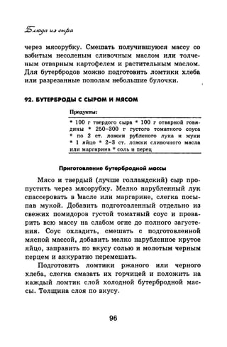 через мясорубку. Смешать получившуюся массу со
взбитым несоленым сливочным маслом или толче­
ным отварным картофелем и растительным маслом.
Для бутербродов можно подготовить ломтики хлеба
или разрезанные пополам небольшие булочки.
92. &УТЕР&РОДЫ С СЫРОМ И МЯСОМ
ПродуiСТЬI:
* 100 г твердого сыра * 100 г отварной говя­
дины * 250-300 г густого томатного соуса
* по 2 ст. ложки рубленого лука и муки
* 1 яйцо * 2-3 ст. ложки сливочного масла
или маргарина * соль и перец
Приrотовяение бутербродной массы
Мясо и твердый (лучше голландский) сыр про­
пустить через мясорубку. Мелко нарубленный лук
спассероватЪ в ~асле или маргарине, слегка посы­
пав мукой. Добавить подготовленный отдельно из
свежих помидоров густой томатный соус и прова­
рить всю массу на слабом огне до полного загусте­
ния. Соус охладить, смешать с подготовленной
мясной массой, добавить мелко нарубленное крутое
яйцо, заправить по вкусу солью и молотым черным
перцем и аккуратно перемешатъ.
Подготовить ломтики ржаного или черного
хлеба, слегка смазать их горчицей и положить на
каждый ломтик слой холодной бутербродной мас­
сы. Толщина слоя по вкусу.
96
 