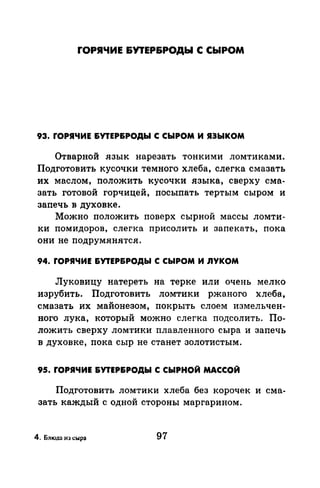 ГОРЯЧИЕ &УТЕР&РОДЫ С CbiPOM
93. ГОРЯЧИЕ &УТЕР&РОДЫ С СЫРОМ И ЯЗЫКОМ
Отварной язык нарезать тонкими ломтиками.
Подготовить кусочки темного хлеба, слегка смазать
их маслом, положить кусочки языка, сверху сма­
зать готовой горчицей, посыпать тертым сыром и
запечь в духовке.
Можно положить поверх сырной массы ломти­
ки помидоров, слегка присолить и запекать, пока
они не подрумянятся.
94. ГОРЯЧИЕ &УТЕР&РОДЫ С СЫРОМ И ЛУКОМ
Луковицу натереть на терке или очень мелко
изрубить. Подготовить ломтики ржаного хлеба,
смазать их майонезом, покрыть слоем измельчен­
ного лука, который можно слегка подсолить. По­
ложить сверху ломтики плавленного сыра и запечь
в духовке, nока сыр не станет золотистым.
95. ГОРЯЧИЕ &УТЕР&РОДЫ С СЫРНОЙ МАССОЙ
Подготовить ломтики хлеба без корочек и сма­
зать каждый с одной стороны маргарином.
4. Блюда из сыра 97
 