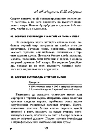 Сверху нанести слой консервированного печеночно­
го паштета, а на него положить по кусочку плав­
леного сыра. Запечь бутерброды в духовке 4-5 ми­
нут, чтобы сыр оплавился.
98. rОРЯЧИЕ &УТЕР&РОДЫ С МАССОЙ ИЭ СЫРА И ПИВА
На сковороду влить четверть стакана пива, до­
бавить тертый сыр, потушить на слабом огне до
загустения. Готовую смесь поперчить, прибавить
немного горчицы или майонеза, смешанных с тер­
тым корнем хрена. Ломтики белого хлеба намазать
маслом, положить слой начинки и запечь в сильно
нагретой духовке 5-7 минут. На горячие бутербро­
ды, подавая их на стол, положить ломтики соле­
ных или маринованных огурчиков.
99. rОРЯЧИЕ &УТЕР&РОДЫ С ТЕРТЫМ СЫРОМ
Продукты:
* 150 г тертого сыра * 100 г отварной говядины
* 1 соленый огурчик * красный молотый перец
Размешать до мягкости сливочное масло или
маргарин с тертым сыром. Заправить массу молотым
красным сладким перцем, прибавить очень мелко
изрубленный очищенный соленый огурчик. П9дго­
товленные ломтики батона слегка опустить одной
стороной в воду, намазать на сухую сторону полу­
чившуюся смесь, положить на лист и быстро запечь в
сильно нагретой духовке. Подать горячие бутерброды
к картофельным или луковым сырным супам.
4* 99
 