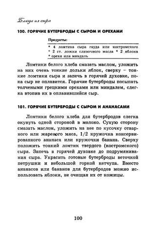 100. rОРЯЧИЕ &УТЕР&РОДЫ С СЫРОМ И ОРЕХАМИ
Продуасты:
* 4 ломтика сыра гауда или костромского
-J: 2 ст. ложки сливочного масла * 2 яблока
* орехи или миндаль
Ломтики белого хлеба смазать маслом, уложить
на них очень тонкие дольки яблок, сверху - тон­
кие ломтики сыра и запечь в горячей духовке, по­
ка сыр не оплавится. Горячие бутерброды посыпать
толчеными грецкими орехами или миндалем, слег­
ка втопив их в оплавившийся сыр.
101. rОРЯЧИЕ &УТЕР&РОДЫ С СЫРОМ И АНАНАСАМИ
Ломтики белого хлеба для бутербродов слегка
окунуть одной стороной в молоко. Сухую сторону
смазать маслом, уложить на нее по кусочку отвар­
ного или жареного мяса, 1/2 кружочка консерви­
рованного ананаса или кружочки банана. Сверху
положить тонкий ломтик твердого (костромск~го)
сыра. Запечь в горячей духовке до подрумянива­
ния сыра. Украсить готовые бутерброды веточкой
петрушки и не~ольшой горкой кетчупа. Вместо
ананасов или бананов для бутербродов можно ис­
пользовать яблоки, не очищая их от кожицы.
100
 