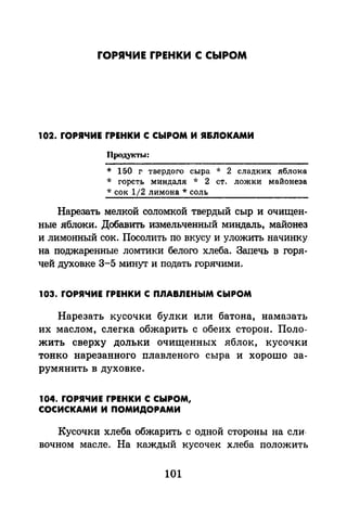 rОРЯЧИЕ rРЕНКИ С СЫРОМ
102. rОРЯЧИЕ rРЕНКИ С СЫРОМ И Я&ЛОКАМИ
Продукты:
* 150 г твердого сыра * 2 сладких яблока
* горст_ь миндаля * 2 ст. ложки майонеза
*сок 1/2 лимона* соль
Нарезать мелкой соломкой твердый сыр и очищен­
ные яблоки. Добавить измельченный миндаль, майонез
и лимонный сок. Посолить по вкусу и уложить начинку
на поджаренные ломтики белого хлеба. Запечь в горя­
чей духовке 3-5 минут и подать горячими.
103. rОРЯЧИЕ rРЕНКИ С ПЛАВЛЕНЫМ СЫРОМ
Нарезать кусочки булки или батона, намазать
их маслом, слегка обжарить с обеих сторон. Поло­
жить сверху дольки очищенных яблок, кусочки
тонко нарезанного плавленого сыра и хорошо за­
румянить в духовке.
104. rОРЯЧИЕ rРЕНКИ С СЫРОМ,
СОСИСКАМИ И ПОМИДОРАМИ
Кусочки хлеба обжарить с одной стороны на сли·
вочном масле. На каждый кусочек хлеба положить
101
 