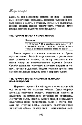 вдоль по три половинки сосисок, на них - нарезан­
ные кружочками помидоры. Покрыть бутерброд тер­
тым сыром и запечь в духовке, чтобы сыр оплавился.
Вместо сосисок можно использовать отварное мясо
птицы, колбасу и другие мясопродукты.
105. rОРЯЧИЕ rРЕНКИ С СЫРОМ ОСТРЫЕ
Продуrс1Ъ1:
* 1/3 батона * 50 г швейцарского сыра * 40 г
сливочного масла * 4-5 ст. ложек молока
* соль и молотый красный перец по вкусу
Батон нарезать тонкими ломтиками и сбрыз­
нуть молоком. Тертый сыр смешать с размягчен­
ным сливочным !'vfаслом, по вкусу посолить и на­
нести массу на подготовленные кусочки батона.
Сверху посыпать молотым красным перцем и за­
печь гренки в духовке. Подать горячие гренки как
самостоятельну"ю закуску или к сырным супам.
106. rОРЯЧИЕ rРЕНКИ С СЫРОМ И Я&.nОКАМИ
ПО-ФРАНЦУЭСКИ
Нарезать черствый хлеб кружочками толщиной
0,5 см и так же нарезать яблоки. Одну сторону
хлебных заготовок смазать сливочным маслом и
положить их намазанной стороной на противень.
Из тертого сыра, желтка сырого яйца и небольтого
количества муки приготовить пасту и слегка сма­
зать ею кусочки хлеба. Уложить подготовленные
кружочки яблок, поверх них - оставшуюся сыр-
102
 