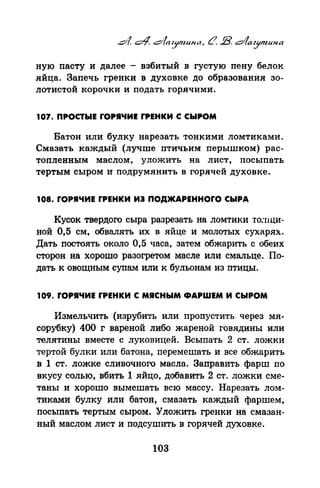 ную пасту и далее - взбитый в густую пену белок
яйца. Запечь гренки в духовке до образования зо­
лотистой корочки и подать горячими.
107. ПРОСТЫЕ rОРIЧИЕ rРЕНКИ С СЫРОМ
Батон или булку нарезать тонкими ломтиками.
Смазать каждый (лучше птичьим перышком) рас­
топленным маслом, уложить на лист, посыпать
тертым сыром и подрумянить в горячей духовке.
108. rОРIЧИЕ rРЕНКИ ИЭ ПОДЖАРЕННОrО СЫРА
Кусок твердого сыра разрезать на ломтики то:нци­
ной 0,5 см, обвалять их в яйце и молотых сухарях.
Дать постоять около 0,5 часа, затем обжарить с обеих
сторон на хорошо разогретом масле или смальце. По­
дать к овощным супам или к бульонам из птицы.
109. rОРIЧИЕ rРЕНКИ С МЯСНЫМ ФАРШЕМ И СЫРОМ
Измельчить (изрубить или пропустить через мя­
сорубку) 400 г вареной либо жареной говядины или
телятины вместе с луковицей. Всыпать 2 ст. ложки
тертой булки или батона, перемешать и все обжарить
в 1 ст. ложке сливочного масла. Заправить фарш по
вкусу солью, вбить 1 яйцо, добавить 2 ст. ложки сме­
таны и хорошо вымешать всю массу. Нарезать лом­
тиками булку или батон, смазать каждый фаршем,
посыпать тертым сыром. Уложить гренки на смазан­
ный маслом лист и подсушить в горячей духовке.
103
 
