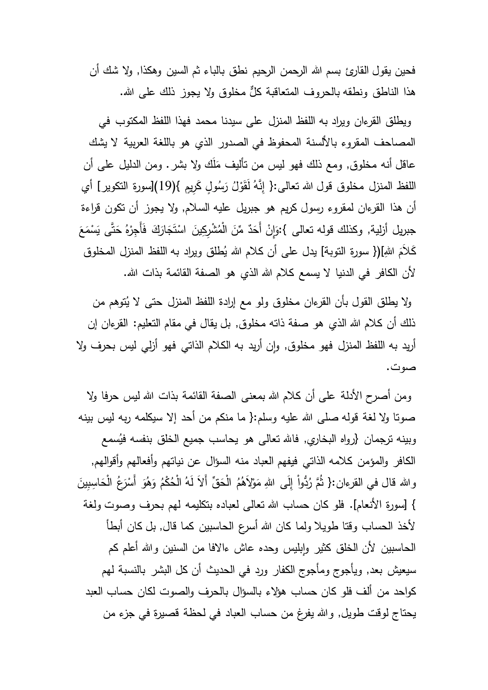 ,‫وهكذا‬ ‫السين‬ ‫ثم‬ ‫بالباء‬ ‫نطق‬ ‫الرحيم‬ ‫الرحمن‬ ‫هللا‬ ‫بسم‬ ‫ئ‬‫القار‬ ‫يقول‬ ‫فحين‬‫أن‬ ‫شك‬ ‫ال‬‫و‬
‫بالحروف‬ ‫ونطقه‬ ‫الناطق‬ ‫هذا‬.‫هللا‬ ‫على‬ ‫ذلك‬ ‫يجوز‬ ‫ال‬‫و‬ ‫مخلوق‬ ٌّ‫كل‬ ‫المتعاقبة‬
‫في‬ ‫المكتوب‬ ‫اللفظ‬ ‫فهذا‬ ‫محمد‬ ‫سيدنا‬ ‫على‬ ‫المنزل‬ ‫اللفظ‬ ‫به‬ ‫اد‬‫ر‬‫وي‬ ‫ءان‬‫القر‬ ‫ويطلق‬
‫يشك‬ ‫ال‬ ‫بية‬‫ر‬‫الع‬ ‫باللغة‬ ‫هو‬ ‫الذي‬ ‫الصدور‬ ‫في‬ ‫المحفوظ‬ ‫باأللسنة‬ ‫المقروء‬ ‫المصاحف‬
‫عاقل‬‫ومن‬ .‫بشر‬ ‫ال‬‫و‬ ‫ك‬َ‫ل‬َ‫م‬ ‫تأليف‬ ‫من‬ ‫ليس‬ ‫فهو‬ ‫ذلك‬ ‫ومع‬ ,‫مخلوق‬ ‫أنه‬‫أن‬ ‫على‬ ‫الدليل‬
‫اللفظ‬(} ٍ‫يم‬ِ‫ر‬َ‫ك‬ ٍ‫ول‬ُ‫س‬َ‫ر‬ ُ‫ل‬ ْ‫و‬َ‫ق‬َ‫ل‬ ُ‫ه‬َّ‫ن‬ِ‫إ‬ {:‫تعالى‬ ‫هللا‬ ‫قول‬ ‫مخلوق‬ ‫المنزل‬19‫أي‬ ]‫التكوير‬ ‫ة‬‫ر‬‫)[سو‬
‫هذا‬ ‫أن‬‫اءة‬‫ر‬‫ق‬ ‫تكون‬ ‫أن‬ ‫يجوز‬ ‫ال‬‫و‬ ,‫السالم‬ ‫عليه‬ ‫يل‬‫ر‬‫جب‬ ‫هو‬ ‫يم‬‫ر‬‫ك‬ ‫رسول‬ ‫لمقروء‬ ‫ءان‬‫القر‬
‫يل‬‫ر‬‫جب‬‫تعالى‬ ‫قوله‬ ‫وكذلك‬ ,‫لية‬‫ز‬‫أ‬:{ْ‫اس‬ َ‫ين‬ِ‫ك‬ِ‫ر‬ْ‫ش‬ُ‫م‬ْ‫ل‬‫ا‬ َ‫ن‬ِّ‫م‬ ٌ‫د‬َ‫َح‬‫أ‬ ْ‫ِن‬‫ا‬َ‫و‬َ‫ع‬َ‫م‬ْ‫س‬َ‫ي‬ ‫ى‬َّ‫ت‬َ‫ح‬ ُ‫ه‬ْ‫ر‬ِ‫َج‬‫أ‬َ‫ف‬ َ‫ك‬َ‫ار‬ َ‫ج‬َ‫ت‬
ِ‫هللا‬ َ‫م‬َ‫ال‬َ‫ك‬})[‫ة‬‫ر‬‫سو‬‫المخلوق‬ ‫المنزل‬ ‫اللفظ‬ ‫به‬ ‫اد‬‫ر‬‫وي‬ ‫طلق‬ُ‫ي‬ ‫هللا‬ ‫كالم‬ ‫أن‬ ‫على‬ ‫يدل‬ ]‫التوبة‬
‫في‬ ‫الكافر‬ ‫ألن‬.‫هللا‬ ‫بذات‬ ‫القائمة‬ ‫الصفة‬ ‫هو‬ ‫الذي‬ ‫هللا‬ ‫كالم‬ ‫يسمع‬ ‫ال‬ ‫الدنيا‬
‫ا‬ ‫اللفظ‬ ‫ادة‬‫ر‬‫إ‬ ‫مع‬ ‫ولو‬ ‫مخلوق‬ ‫ءان‬‫القر‬ ‫بأن‬ ‫القول‬ ‫يطلق‬ ‫ال‬‫و‬‫من‬ ‫توهم‬ُ‫ي‬ ‫ال‬ ‫حتى‬ ‫لمنزل‬
‫إن‬ ‫ءان‬‫القر‬ :‫التعليم‬ ‫مقام‬ ‫في‬ ‫يقال‬ ‫بل‬ ,‫مخلوق‬ ‫ذاته‬ ‫صفة‬ ‫هو‬ ‫الذي‬ ‫هللا‬ ‫كالم‬ ‫أن‬ ‫ذلك‬
‫بحرف‬ ‫ليس‬ ‫لي‬‫ز‬‫أ‬ ‫فهو‬ ‫الذاتي‬ ‫الكالم‬ ‫به‬ ‫يد‬‫ر‬‫أ‬ ‫ن‬‫ا‬‫و‬ ,‫مخلوق‬ ‫فهو‬ ‫المنزل‬ ‫اللفظ‬ ‫به‬ ‫يد‬‫ر‬‫أ‬‫ال‬‫و‬
.‫صوت‬
‫ل‬ ‫هللا‬ ‫بذات‬ ‫القائمة‬ ‫الصفة‬ ‫بمعنى‬ ‫هللا‬ ‫كالم‬ ‫أن‬ ‫على‬ ‫األدلة‬ ‫ح‬‫أصر‬ ‫ومن‬‫ال‬‫و‬ ‫فا‬‫ر‬‫ح‬ ‫يس‬
‫ليس‬ ‫به‬‫ر‬ ‫سيكلمه‬ ‫إال‬ ‫أحد‬ ‫من‬ ‫منكم‬ ‫ما‬ {:‫وسلم‬ ‫عليه‬ ‫هللا‬ ‫صلى‬ ‫قوله‬ ‫لغة‬ ‫ال‬‫و‬ ‫صوتا‬‫بينه‬
‫ترجمان‬ ‫وبينه‬}‫بنفسه‬ ‫الخلق‬ ‫جميع‬ ‫يحاسب‬ ‫هو‬ ‫تعالى‬ ‫فاهلل‬ ,‫ي‬‫البخار‬ ‫اه‬‫و‬‫ر‬‫سمع‬ُ‫في‬
‫نياتهم‬ ‫عن‬ ‫ال‬‫ؤ‬‫الس‬ ‫منه‬ ‫العباد‬ ‫فيفهم‬ ‫الذاتي‬ ‫كالمه‬ ‫المؤمن‬‫و‬ ‫الكافر‬,‫الهم‬‫و‬‫أق‬‫و‬ ‫أفعالهم‬‫و‬
‫قا‬ ‫وهللا‬َ‫ين‬ِ‫ب‬ ِ‫اس‬ َ‫ح‬ْ‫ل‬‫ا‬ ُ‫ع‬َ‫ر‬ْ‫َس‬‫أ‬ َ‫و‬ُ‫ه‬َ‫و‬ ُ‫م‬ْ‫ك‬ُ‫ح‬ْ‫ل‬‫ا‬ ُ‫ه‬َ‫ل‬ َ‫ال‬َ‫أ‬ ِّ‫ق‬َ‫ح‬ْ‫ل‬‫ا‬ ُ‫م‬ُ‫ه‬َ‫ال‬ْ‫و‬َ‫م‬ ِ‫هللا‬ ‫ى‬َ‫ل‬ِ‫إ‬ ْ‫ا‬‫و‬ُّ‫د‬ُ‫ر‬ َّ‫م‬ُ‫ث‬ {:‫ءان‬‫القر‬ ‫في‬ ‫ل‬
}‫وصوت‬ ‫بحرف‬ ‫لهم‬ ‫بتكليمه‬ ‫لعباده‬ ‫تعالى‬ ‫هللا‬ ‫حساب‬ ‫كان‬ ‫فلو‬ .]‫األنعام‬ ‫ة‬‫ر‬‫[سو‬‫ولغة‬
‫بل‬ ,‫قال‬ ‫كما‬ ‫الحاسبين‬ ‫ع‬‫أسر‬ ‫هللا‬ ‫كان‬ ‫ولما‬ ‫طويال‬ ‫وقتا‬ ‫الحساب‬ ‫ألخذ‬‫أبطأ‬ ‫كان‬
‫كم‬ ‫أعلم‬ ‫وهللا‬ ‫السنين‬ ‫من‬ ‫ءاالفا‬ ‫عاش‬ ‫وحده‬ ‫بليس‬‫ا‬‫و‬ ‫كثير‬ ‫الخلق‬ ‫ألن‬ ‫الحاسبين‬
‫سيعيش‬‫لهم‬ ‫بالنسبة‬ ‫البشر‬ ‫كل‬ ‫أن‬ ‫الحديث‬ ‫في‬ ‫ورد‬ ‫الكفار‬ ‫ومأجوج‬ ‫ويأجوج‬ ,‫بعد‬
‫من‬ ‫احد‬‫و‬‫ك‬‫العبد‬ ‫حساب‬ ‫لكان‬ ‫الصوت‬‫و‬ ‫بالحرف‬ ‫ال‬‫ؤ‬‫بالس‬ ‫الء‬‫ؤ‬‫ه‬ ‫حساب‬ ‫كان‬ ‫فلو‬ ‫ألف‬
‫لوقت‬ ‫يحتاج‬‫ح‬ ‫من‬ ‫غ‬‫يفر‬ ‫وهللا‬ ,‫طويل‬‫من‬ ‫ء‬‫جز‬ ‫في‬ ‫ة‬‫ر‬‫قصي‬ ‫لحظة‬ ‫في‬ ‫العباد‬ ‫ساب‬
 