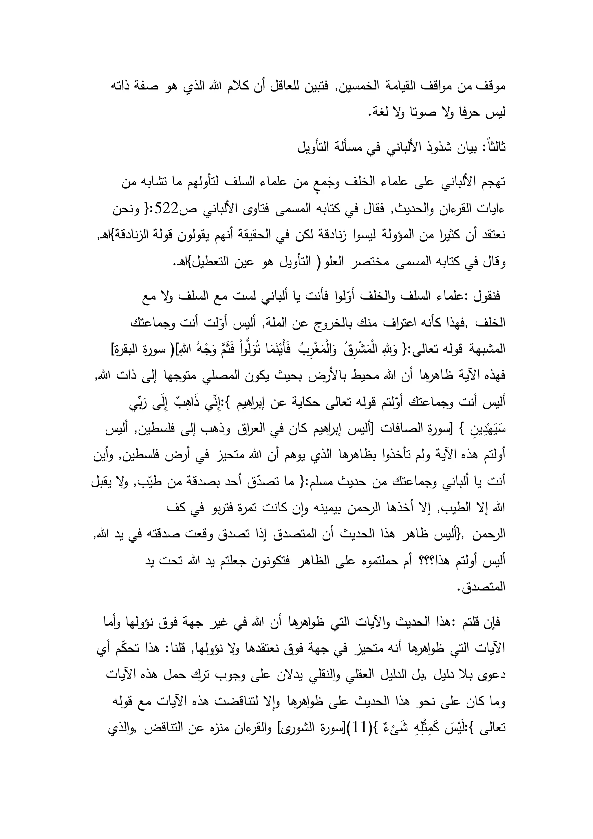 ‫القيامة‬ ‫اقف‬‫و‬‫م‬ ‫من‬ ‫موقف‬‫ذاته‬ ‫صفة‬ ‫هو‬ ‫الذي‬ ‫هللا‬ ‫كالم‬ ‫أن‬ ‫للعاقل‬ ‫فتبين‬ ,‫الخمسين‬
.‫لغة‬ ‫ال‬‫و‬ ‫صوتا‬ ‫ال‬‫و‬ ‫فا‬‫ر‬‫ح‬ ‫ليس‬
:ً‫ا‬‫ثالث‬‫التأويل‬ ‫مسألة‬ ‫في‬ ‫األلباني‬ ‫شذوذ‬ ‫بيان‬
‫من‬ ‫تشابه‬ ‫ما‬ ‫لتأولهم‬ ‫السلف‬ ‫علماء‬ ‫من‬ ٍ‫مع‬َ‫وج‬ ‫الخلف‬ ‫علماء‬ ‫على‬ ‫األلباني‬ ‫تهجم‬
‫ءاي‬‫ات‬‫فقال‬ ,‫الحديث‬‫و‬ ‫ءان‬‫القر‬‫ص‬ ‫األلباني‬ ‫ى‬‫فتاو‬ ‫المسمى‬ ‫كتابه‬ ‫في‬522‫ونحن‬ {:
‫ا‬‫و‬‫ليس‬ ‫المؤولة‬ ‫من‬ ‫ا‬‫ر‬‫كثي‬ ‫أن‬ ‫نعتقد‬,‫ـ‬‫ه‬‫نادقة}ا‬‫ز‬‫ال‬ ‫قولة‬ ‫يقولون‬ ‫أنهم‬ ‫الحقيقة‬ ‫في‬ ‫لكن‬ ‫نادقة‬‫ز‬
‫وقال‬(‫العلو‬ ‫مختصر‬ ‫المسمى‬ ‫كتابه‬ ‫في‬‫هو‬ ‫التأويل‬.‫ـ‬‫ه‬‫التعطيل}ا‬ ‫عين‬
‫فنقول‬:‫ل‬ّ‫أو‬ ‫الخلف‬‫و‬ ‫السلف‬ ‫علماء‬‫مع‬ ‫ال‬‫و‬ ‫السلف‬ ‫مع‬ ‫لست‬ ‫ألباني‬ ‫يا‬ ‫فأنت‬ ‫ا‬‫و‬
‫الخلف‬,‫وجماعتك‬ ‫أنت‬ ‫لت‬ّ‫أو‬ ‫أليس‬ ,‫الملة‬ ‫عن‬ ‫بالخروج‬ ‫منك‬ ‫اف‬‫ر‬‫اعت‬ ‫كأنه‬ ‫فهذا‬
‫المشبهة‬ِ‫هللا‬ ُ‫ه‬ْ‫ج‬َ‫و‬ َّ‫م‬َ‫ث‬َ‫ف‬ ْ‫ا‬‫و‬ُّ‫ل‬َ‫و‬ُ‫ت‬ ‫ا‬َ‫م‬َ‫ن‬ْ‫َي‬‫أ‬َ‫ف‬ ُ‫ب‬ِ‫ر‬ْ‫غ‬َ‫م‬ْ‫ل‬‫ا‬َ‫و‬ ُ‫ق‬ِ‫ر‬ْ‫ش‬َ‫م‬ْ‫ل‬‫ا‬ ِ‫هلل‬َ‫و‬ {:‫تعالى‬ ‫قوله‬)[]‫ة‬‫ر‬‫البق‬ ‫ة‬‫ر‬‫سو‬
‫اآلية‬ ‫فهذه‬‫با‬ ‫محيط‬ ‫هللا‬ ‫أن‬ ‫ها‬‫ظاهر‬,‫هللا‬ ‫ذات‬ ‫إلى‬ ‫متوجها‬ ‫المصلي‬ ‫يكون‬ ‫بحيث‬ ‫ألرض‬
‫وجماعتك‬ ‫أنت‬ ‫أليس‬‫اهيم‬‫ر‬‫إب‬ ‫عن‬ ‫حكاية‬ ‫تعالى‬ ‫قوله‬ ‫لتم‬ّ‫أو‬:{‫ي‬ِّ‫ب‬َ‫ر‬ ‫ى‬َ‫ل‬ِ‫إ‬ ٌ‫ب‬ِ‫ه‬‫ا‬َ‫ذ‬ ‫ي‬ِّ‫ن‬ِ‫إ‬
} ِ‫ين‬ِ‫د‬ْ‫ه‬َ‫ي‬َ‫س‬‫الصافات‬ ‫ة‬‫ر‬‫[سو‬]‫أليس‬ ,‫فلسطين‬ ‫إلى‬ ‫وذهب‬ ‫اق‬‫ر‬‫الع‬ ‫في‬ ‫كان‬ ‫اهيم‬‫ر‬‫إب‬ ‫أليس‬
‫ا‬‫و‬‫تأخذ‬ ‫ولم‬ ‫اآلية‬ ‫هذه‬ ‫أولتم‬‫هللا‬ ‫أن‬ ‫يوهم‬ ‫الذي‬ ‫ها‬‫بظاهر‬‫أين‬‫و‬ ,‫فلسطين‬ ‫أرض‬ ‫في‬ ‫متحيز‬
‫من‬ ‫وجماعتك‬ ‫ألباني‬ ‫يا‬ ‫أنت‬‫يقبل‬ ‫ال‬‫و‬ ,‫ب‬ّ‫طي‬ ‫من‬ ‫بصدقة‬ ‫أحد‬ ‫ق‬ّ‫تصد‬ ‫ما‬ {:‫مسلم‬ ‫حديث‬
‫أخذها‬ ‫إال‬ ,‫الطيب‬ ‫إال‬ ‫هللا‬‫كف‬ ‫في‬ ‫بو‬‫ر‬‫فت‬ ‫ة‬‫ر‬‫تم‬ ‫كانت‬ ‫ن‬‫ا‬‫و‬ ‫بيمينه‬ ‫الرحمن‬
‫الرحمن‬},‫أن‬ ‫الحديث‬ ‫هذا‬ ‫ظاهر‬ ‫أليس‬,‫هللا‬ ‫يد‬ ‫في‬ ‫صدقته‬ ‫وقعت‬ ‫تصدق‬ ‫إذا‬ ‫المتصدق‬
‫أولتم‬ ‫أليس‬‫على‬ ‫حملتموه‬ ‫أم‬ ‫هذا؟؟؟‬‫يد‬ ‫تحت‬ ‫هللا‬ ‫يد‬ ‫جعلتم‬ ‫فتكونون‬ ‫الظاهر‬
.‫المتصدق‬
‫قلتم‬ ‫فإن‬:‫أما‬‫و‬ ‫نؤولها‬ ‫فوق‬ ‫جهة‬ ‫غير‬ ‫في‬ ‫هللا‬ ‫أن‬ ‫ها‬‫اهر‬‫و‬‫ظ‬ ‫التي‬ ‫اآليات‬‫و‬ ‫الحديث‬ ‫هذا‬
‫م‬ّ‫ك‬‫تح‬ ‫هذا‬ :‫قلنا‬ ,‫نؤولها‬ ‫ال‬‫و‬ ‫نعتقدها‬ ‫فوق‬ ‫جهة‬ ‫في‬ ‫متحيز‬ ‫أنه‬ ‫ها‬‫اهر‬‫و‬‫ظ‬ ‫التي‬ ‫اآليات‬‫أي‬
‫دليل‬ ‫بال‬ ‫ى‬‫دعو‬,‫الدليل‬ ‫بل‬‫هذه‬ ‫حمل‬ ‫ترك‬ ‫وجوب‬ ‫على‬ ‫يدالن‬ ‫النقلي‬‫و‬ ‫العقلي‬‫اآليات‬
‫مع‬ ‫اآليات‬ ‫هذه‬ ‫لتناقضت‬ ‫ال‬‫ا‬‫و‬ ‫ها‬‫اهر‬‫و‬‫ظ‬ ‫على‬ ‫الحديث‬ ‫هذا‬ ‫نحو‬ ‫على‬ ‫كان‬ ‫وما‬‫قوله‬
‫تعالى‬:{(} ٌ‫ء‬
ْ
‫ى‬َ‫ش‬ ِ‫ه‬ِ‫ل‬ْ‫ث‬ِ‫م‬َ‫ك‬ َ‫س‬ْ‫ي‬َ‫ل‬11‫التناقض‬ ‫عن‬ ‫ه‬‫ز‬‫من‬ ‫ءان‬‫القر‬‫و‬ ]‫ى‬‫الشور‬ ‫ة‬‫ر‬‫)[سو‬,‫الذي‬‫و‬
 