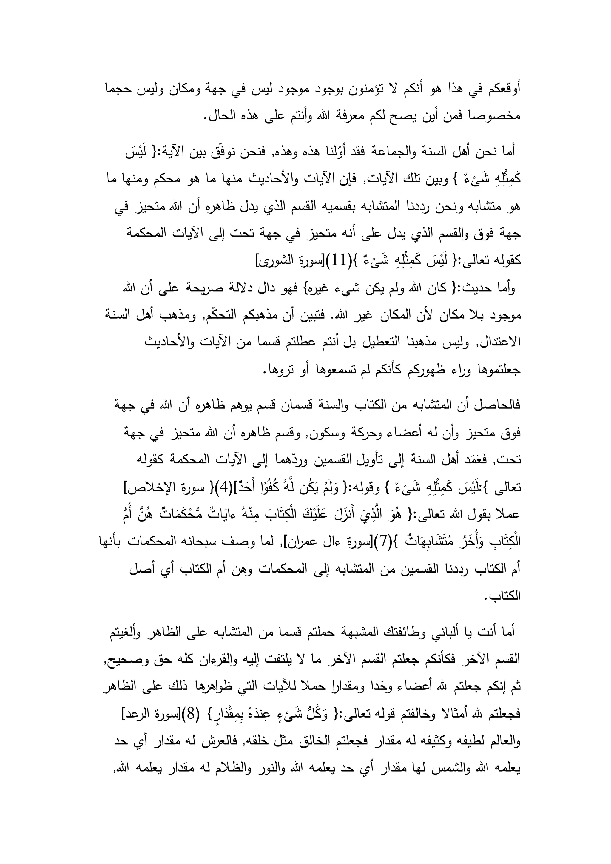‫ف‬ ‫ليس‬ ‫موجود‬ ‫بوجود‬ ‫تؤمنون‬ ‫ال‬ ‫أنكم‬ ‫هو‬ ‫هذا‬ ‫في‬ ‫أوقعكم‬‫حجما‬ ‫وليس‬ ‫ومكان‬ ‫جهة‬ ‫ي‬
.‫الحال‬ ‫هذه‬ ‫على‬ ‫أنتم‬‫و‬ ‫هللا‬ ‫فة‬‫ر‬‫مع‬ ‫لكم‬ ‫يصح‬ ‫أين‬ ‫فمن‬ ‫مخصوصا‬
َ‫س‬ْ‫ي‬َ‫ل‬ {:‫اآلية‬ ‫بين‬ ‫ق‬ّ‫ف‬‫نو‬ ‫فنحن‬ ,‫وهذه‬ ‫هذه‬ ‫لنا‬ّ‫أو‬ ‫فقد‬ ‫الجماعة‬‫و‬ ‫السنة‬ ‫أهل‬ ‫نحن‬ ‫أما‬
‫ما‬ ‫ومنها‬ ‫محكم‬ ‫هو‬ ‫ما‬ ‫منها‬ ‫األحاديث‬‫و‬ ‫اآليات‬ ‫فإن‬ ,‫اآليات‬ ‫تلك‬ ‫وبين‬ } ٌ‫ء‬
ْ
‫ى‬َ‫ش‬ ِ‫ه‬ِ‫ل‬ْ‫ث‬ِ‫م‬َ‫ك‬
‫هو‬‫و‬ ‫متشابه‬‫في‬ ‫متحيز‬ ‫هللا‬ ‫أن‬ ‫ه‬‫ر‬‫ظاه‬ ‫يدل‬ ‫الذي‬ ‫القسم‬ ‫بقسميه‬ ‫المتشابه‬ ‫رددنا‬ ‫نحن‬
‫جهة‬‫المحكمة‬ ‫اآليات‬ ‫إلى‬ ‫تحت‬ ‫جهة‬ ‫في‬ ‫متحيز‬ ‫أنه‬ ‫على‬ ‫يدل‬ ‫الذي‬ ‫القسم‬‫و‬ ‫فوق‬
{:‫تعالى‬ ‫كقوله‬(} ٌ‫ء‬
ْ
‫ى‬َ‫ش‬ ِ‫ه‬ِ‫ل‬ْ‫ث‬ِ‫م‬َ‫ك‬ َ‫س‬ْ‫ي‬َ‫ل‬11]‫ى‬‫الشور‬ ‫ة‬‫ر‬‫)[سو‬
‫عل‬ ‫يحة‬‫ر‬‫ص‬ ‫داللة‬ ‫دال‬ ‫فهو‬ }‫ه‬‫ر‬‫غي‬ ‫شيء‬ ‫يكن‬ ‫ولم‬ ‫هللا‬ ‫كان‬ {:‫حديث‬ ‫أما‬‫و‬‫هللا‬ ‫أن‬ ‫ى‬
‫موجود‬‫السنة‬ ‫أهل‬ ‫ومذهب‬ ,‫م‬ّ‫ك‬‫التح‬ ‫مذهبكم‬ ‫أن‬ ‫فتبين‬ .‫هللا‬ ‫غير‬ ‫المكان‬ ‫ألن‬ ‫مكان‬ ‫بال‬
,‫االعتدال‬‫األحاديث‬‫و‬ ‫اآليات‬ ‫من‬ ‫قسما‬ ‫عطلتم‬ ‫أنتم‬ ‫بل‬ ‫التعطيل‬ ‫مذهبنا‬ ‫وليس‬
‫اء‬‫ر‬‫و‬ ‫جعلتموها‬.‫تروها‬ ‫أو‬ ‫تسمعوها‬ ‫لم‬ ‫كأنكم‬ ‫كم‬‫ظهور‬
‫قسم‬ ‫قسمان‬ ‫السنة‬‫و‬ ‫الكتاب‬ ‫من‬ ‫المتشابه‬ ‫أن‬ ‫فالحاصل‬‫جهة‬ ‫في‬ ‫هللا‬ ‫أن‬ ‫ه‬‫ر‬‫ظاه‬ ‫يوهم‬
‫فوق‬‫جهة‬ ‫في‬ ‫متحيز‬ ‫هللا‬ ‫أن‬ ‫ه‬‫ر‬‫ظاه‬ ‫وقسم‬ ,‫وسكون‬ ‫كة‬‫وحر‬ ‫أعضاء‬ ‫له‬ ‫أن‬‫و‬ ‫متحيز‬
‫د‬َ‫م‬َ‫فع‬ ,‫تحت‬‫كقوله‬ ‫المحكمة‬ ‫اآليات‬ ‫إلى‬ ‫هما‬ّ‫ورد‬ ‫القسمين‬ ‫تأويل‬ ‫إلى‬ ‫السنة‬ ‫أهل‬
‫تعالى‬:{} ٌ‫ء‬
ْ
‫ى‬َ‫ش‬ ِ‫ه‬ِ‫ل‬ْ‫ث‬ِ‫م‬َ‫ك‬ َ‫س‬ْ‫ي‬َ‫ل‬ٌ‫د‬َ‫َح‬‫أ‬ ‫ا‬ً‫و‬ُ‫ف‬ُ‫ك‬ ُ‫ه‬َّ‫ل‬ ‫ن‬ُ‫ك‬َ‫ي‬ ْ‫م‬َ‫ل‬َ‫و‬ {:‫وقوله‬}(4)[‫ة‬‫ر‬‫سو‬]‫اإلخالص‬
َ‫اب‬َ‫ت‬ِ‫ك‬ْ‫ل‬‫ا‬ َ‫ك‬ْ‫ي‬َ‫ل‬َ‫ع‬ َ‫ل‬َ‫َنز‬‫أ‬ َ‫ي‬ِ‫ذ‬َّ‫ال‬ َ‫و‬ُ‫ه‬ {:‫تعالى‬ ‫هللا‬ ‫بقول‬ ‫عمال‬ُّ‫ُم‬‫أ‬ َّ‫ن‬ُ‫ه‬ ٌ‫ات‬َ‫م‬َ‫ك‬ْ‫ح‬ُّ‫م‬ ٌ‫ات‬َ‫ءاي‬ ُ‫ه‬ْ‫ن‬ِ‫م‬
(} ٌ‫ات‬َ‫ه‬ِ‫ب‬‫ا‬ َ‫ش‬َ‫ت‬ُ‫م‬ ُ‫ر‬َ‫ُخ‬‫أ‬َ‫و‬ ِ‫اب‬َ‫ت‬ِ‫ك‬ْ‫ل‬‫ا‬7‫المحكمات‬ ‫سبحانه‬ ‫وصف‬ ‫لما‬ ,]‫ان‬‫ر‬‫عم‬ ‫ءال‬ ‫ة‬‫ر‬‫)[سو‬‫بأنها‬
‫وهن‬ ‫المحكمات‬ ‫إلى‬ ‫المتشابه‬ ‫من‬ ‫القسمين‬ ‫رددنا‬ ‫الكتاب‬ ‫أم‬‫أصل‬ ‫أي‬ ‫الكتاب‬ ‫أم‬
.‫الكتاب‬
‫الظاهر‬ ‫على‬ ‫المتشابه‬ ‫من‬ ‫قسما‬ ‫حملتم‬ ‫المشبهة‬ ‫وطائفتك‬ ‫ألباني‬ ‫يا‬ ‫أنت‬ ‫أما‬‫ألغيتم‬‫و‬
‫كله‬ ‫ءان‬‫القر‬‫و‬ ‫إليه‬ ‫يلتفت‬ ‫ال‬ ‫ما‬ ‫اآلخر‬ ‫القسم‬ ‫جعلتم‬ ‫فكأنكم‬ ‫اآلخر‬ ‫القسم‬,‫وصحيح‬ ‫حق‬
‫ذلك‬ ‫ها‬‫اهر‬‫و‬‫ظ‬ ‫التي‬ ‫لآليات‬ ‫حمال‬ ‫ا‬‫ر‬‫ومقدا‬ ‫دا‬َ‫وح‬ ‫أعضاء‬ ‫هلل‬ ‫جعلتم‬ ‫إنكم‬ ‫ثم‬‫عل‬‫الظاهر‬ ‫ى‬
( } ٍ‫ار‬َ‫د‬ْ‫ق‬ِ‫م‬ِ‫ب‬ ُ‫ه‬َ‫ند‬ِ‫ع‬ ٍ‫ء‬
ْ
‫ى‬َ‫ش‬ ُّ‫ل‬ُ‫ك‬َ‫و‬ {:‫تعالى‬ ‫قوله‬ ‫وخالفتم‬ ‫أمثاال‬ ‫هلل‬ ‫فجعلتم‬8‫ة‬‫ر‬‫)[سو‬]‫عد‬‫الر‬
‫له‬ ‫ش‬‫فالعر‬ ,‫خلقه‬ ‫مثل‬ ‫الخالق‬ ‫فجعلتم‬ ‫مقدار‬ ‫له‬ ‫وكثيفه‬ ‫لطيفه‬ ‫العالم‬‫و‬‫حد‬ ‫أي‬ ‫مقدار‬
‫له‬ ‫الظالم‬‫و‬ ‫النور‬‫و‬ ‫هللا‬ ‫يعلمه‬ ‫حد‬ ‫أي‬ ‫مقدار‬ ‫لها‬ ‫الشمس‬‫و‬ ‫هللا‬ ‫يعلمه‬‫هللا‬ ‫يعلمه‬ ‫مقدار‬,
 