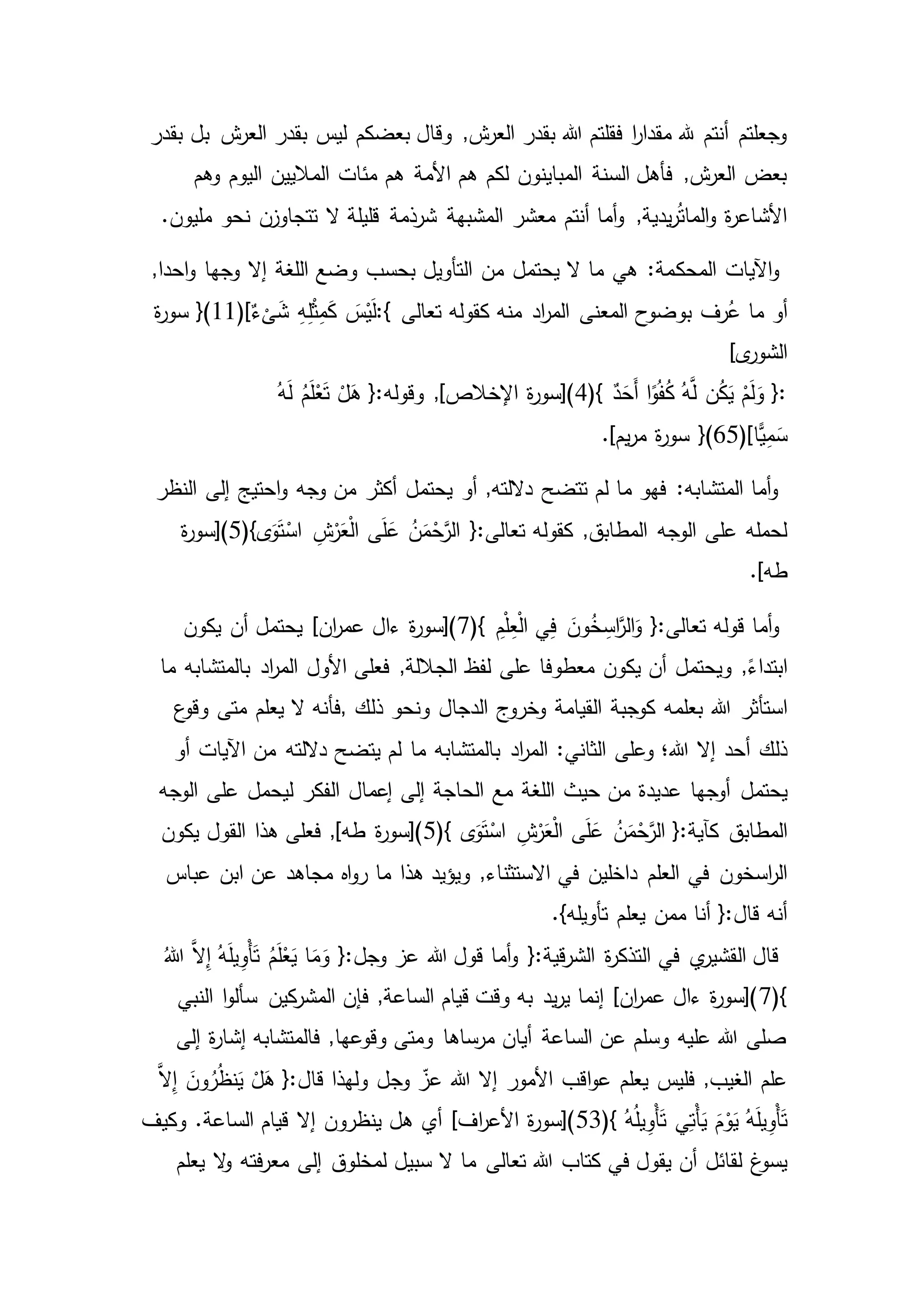‫بعضكم‬ ‫وقال‬ ,‫ش‬‫العر‬ ‫بقدر‬ ‫هللا‬ ‫فقلتم‬ ‫ا‬‫ر‬‫مقدا‬ ‫هلل‬ ‫أنتم‬ ‫وجعلتم‬‫بقدر‬ ‫بل‬ ‫ش‬‫العر‬ ‫بقدر‬ ‫ليس‬
‫هم‬ ‫األمة‬ ‫هم‬ ‫لكم‬ ‫المباينون‬ ‫السنة‬ ‫فأهل‬ ,‫ش‬‫العر‬ ‫بعض‬‫وهم‬ ‫اليوم‬ ‫الماليين‬ ‫مئات‬
‫شرذمة‬ ‫المشبهة‬ ‫معشر‬ ‫أنتم‬ ‫أما‬‫و‬ ,‫يدية‬‫ر‬ُ‫ت‬‫الما‬‫و‬ ‫ة‬‫ر‬‫األشاع‬.‫مليون‬ ‫نحو‬ ‫تتجاوزن‬ ‫ال‬ ‫قليلة‬
‫المحك‬ ‫اآليات‬‫و‬,‫احدا‬‫و‬ ‫وجها‬ ‫إال‬ ‫اللغة‬ ‫وضع‬ ‫بحسب‬ ‫التأويل‬ ‫من‬ ‫يحتمل‬ ‫ال‬ ‫ما‬ ‫هي‬ :‫مة‬
‫أو‬‫تعالى‬ ‫كقوله‬ ‫منه‬ ‫اد‬‫ر‬‫الم‬ ‫المعنى‬ ‫بوضوح‬ ‫رف‬ُ‫ع‬ ‫ما‬:{ٌ‫ء‬
ْ
‫ى‬َ‫ش‬ ِ‫ه‬ِ‫ل‬ْ‫ث‬ِ‫م‬َ‫ك‬ َ‫س‬ْ‫ي‬َ‫ل‬}(11)[‫ة‬‫ر‬‫سو‬
]‫ى‬‫الشور‬
(} ٌ‫د‬َ‫َح‬‫أ‬ ‫ا‬ً‫و‬ُ‫ف‬ُ‫ك‬ ُ‫ه‬َّ‫ل‬ ‫ن‬ُ‫ك‬َ‫ي‬ ْ‫م‬َ‫ل‬َ‫و‬ {:4ُ‫ه‬َ‫ل‬ ُ‫م‬َ‫ل‬ْ‫ع‬َ‫ت‬ ْ‫ل‬َ‫ه‬ {:‫وقوله‬ ,]‫اإلخالص‬ ‫ة‬‫ر‬‫)[سو‬
‫ًّا‬‫ي‬ِ‫م‬َ‫س‬}(65)[.]‫يم‬‫ر‬‫م‬ ‫ة‬‫ر‬‫سو‬
‫إلى‬ ‫احتيج‬‫و‬ ‫وجه‬ ‫من‬ ‫أكثر‬ ‫يحتمل‬ ‫أو‬ ,‫داللته‬ ‫تتضح‬ ‫لم‬ ‫ما‬ ‫فهو‬ :‫المتشابه‬ ‫أما‬‫و‬‫النظر‬
(}‫ى‬َ‫و‬َ‫ت‬ْ‫اس‬ ِ‫ش‬ْ‫ر‬َ‫ع‬ْ‫ل‬‫ا‬ ‫ى‬َ‫ل‬َ‫ع‬ ُ‫ن‬َ‫م‬ْ‫ح‬َّ‫الر‬ {:‫تعالى‬ ‫كقوله‬ ,‫المطابق‬ ‫الوجه‬ ‫على‬ ‫لحمله‬5‫ة‬‫ر‬‫)[سو‬
.]‫طه‬
(} ِ‫م‬ْ‫ل‬ِ‫ع‬ْ‫ل‬‫ا‬ ‫ي‬ِ‫ف‬ َ‫ون‬ُ‫خ‬ ِ‫اس‬َّ‫الر‬َ‫و‬ {:‫تعالى‬ ‫قوله‬ ‫أما‬‫و‬7]‫ان‬‫ر‬‫عم‬ ‫ءال‬ ‫ة‬‫ر‬‫)[سو‬‫يكون‬ ‫أن‬ ‫يحتمل‬
,ً‫ابتداء‬‫ما‬ ‫بالمتشابه‬ ‫اد‬‫ر‬‫الم‬ ‫األول‬ ‫فعلى‬ ,‫الجاللة‬ ‫لفظ‬ ‫على‬ ‫معطوفا‬ ‫يكون‬ ‫أن‬ ‫ويحتمل‬
‫استأثر‬‫ذلك‬ ‫ونحو‬ ‫الدجال‬ ‫وخروج‬ ‫القيامة‬ ‫كوجبة‬ ‫بعلمه‬ ‫هللا‬,‫ع‬‫وقو‬ ‫متى‬ ‫يعلم‬ ‫ال‬ ‫فأنه‬
‫ذلك‬‫أو‬ ‫اآليات‬ ‫من‬ ‫داللته‬ ‫يتضح‬ ‫لم‬ ‫ما‬ ‫بالمتشابه‬ ‫اد‬‫ر‬‫الم‬ :‫الثاني‬ ‫وعلى‬ ‫هللا؛‬ ‫إال‬ ‫أحد‬
‫يحتم‬‫ل‬‫الوجه‬ ‫على‬ ‫ليحمل‬ ‫الفكر‬ ‫إعمال‬ ‫إلى‬ ‫الحاجة‬ ‫مع‬ ‫اللغة‬ ‫حيث‬ ‫من‬ ‫عديدة‬ ‫أوجها‬
‫المطابق‬(} ‫ى‬َ‫و‬َ‫ت‬ْ‫اس‬ ِ‫ش‬ْ‫ر‬َ‫ع‬ْ‫ل‬‫ا‬ ‫ى‬َ‫ل‬َ‫ع‬ ُ‫ن‬َ‫م‬ْ‫ح‬َّ‫الر‬ {:‫كآية‬5‫يكون‬ ‫القول‬ ‫هذا‬ ‫فعلى‬ ,]‫طه‬ ‫ة‬‫ر‬‫)[سو‬
‫في‬ ‫اسخون‬‫ر‬‫ال‬‫عباس‬ ‫ابن‬ ‫عن‬ ‫مجاهد‬ ‫اه‬‫و‬‫ر‬ ‫ما‬ ‫هذا‬ ‫ويؤيد‬ ,‫االستثناء‬ ‫في‬ ‫داخلين‬ ‫العلم‬
{:‫قال‬ ‫أنه‬‫يعل‬ ‫ممن‬ ‫أنا‬.}‫تأويله‬ ‫م‬
ُ‫هللا‬ َّ‫ال‬ِ‫إ‬ ُ‫ه‬َ‫ل‬‫ي‬ِ‫ْو‬‫أ‬َ‫ت‬ ُ‫م‬َ‫ل‬ْ‫ع‬َ‫ي‬ ‫ا‬َ‫م‬َ‫و‬ {:‫وجل‬ ‫عز‬ ‫هللا‬ ‫قول‬ ‫أما‬‫و‬ {:‫قية‬‫ر‬‫الش‬ ‫ة‬‫ر‬‫التذك‬ ‫في‬ ‫ي‬‫القشير‬ ‫قال‬
(}7‫النبي‬ ‫ا‬‫و‬‫سأل‬ ‫كين‬‫المشر‬ ‫فإن‬ ,‫الساعة‬ ‫قيام‬ ‫وقت‬ ‫به‬ ‫يد‬‫ر‬‫ي‬ ‫إنما‬ ]‫ان‬‫ر‬‫عم‬ ‫ءال‬ ‫ة‬‫ر‬‫)[سو‬
‫إش‬ ‫فالمتشابه‬ ,‫وقوعها‬ ‫ومتى‬ ‫مرساها‬ ‫أيان‬ ‫الساعة‬ ‫عن‬ ‫وسلم‬ ‫عليه‬ ‫هللا‬ ‫صلى‬‫إلى‬ ‫ة‬‫ر‬‫ا‬
َّ‫ال‬ِ‫إ‬ َ‫ون‬ُ‫ر‬ُ‫ظ‬‫ن‬َ‫ي‬ ْ‫ل‬َ‫ه‬ {:‫قال‬ ‫ولهذا‬ ‫وجل‬ ّ‫عز‬ ‫هللا‬ ‫إال‬ ‫األمور‬ ‫اقب‬‫و‬‫ع‬ ‫يعلم‬ ‫فليس‬ ,‫الغيب‬ ‫علم‬
َ‫م‬ْ‫و‬َ‫ي‬ ُ‫ه‬َ‫ل‬‫ي‬ِ‫ْو‬‫أ‬َ‫ت‬(} ُ‫ه‬ُ‫ل‬‫ي‬ِ‫ْو‬‫أ‬َ‫ت‬ ‫ي‬ِ‫ْت‬‫أ‬َ‫ي‬53‫وكيف‬ .‫الساعة‬ ‫قيام‬ ‫إال‬ ‫ينظرون‬ ‫هل‬ ‫أي‬ ]‫اف‬‫ر‬‫األع‬ ‫ة‬‫ر‬‫)[سو‬
‫لقائل‬ ‫غ‬‫يسو‬‫فت‬‫ر‬‫مع‬ ‫إلى‬ ‫لمخلوق‬ ‫سبيل‬ ‫ال‬ ‫ما‬ ‫تعالى‬ ‫هللا‬ ‫كتاب‬ ‫في‬ ‫يقول‬ ‫أن‬‫يعلم‬ ‫ال‬‫و‬ ‫ه‬
 