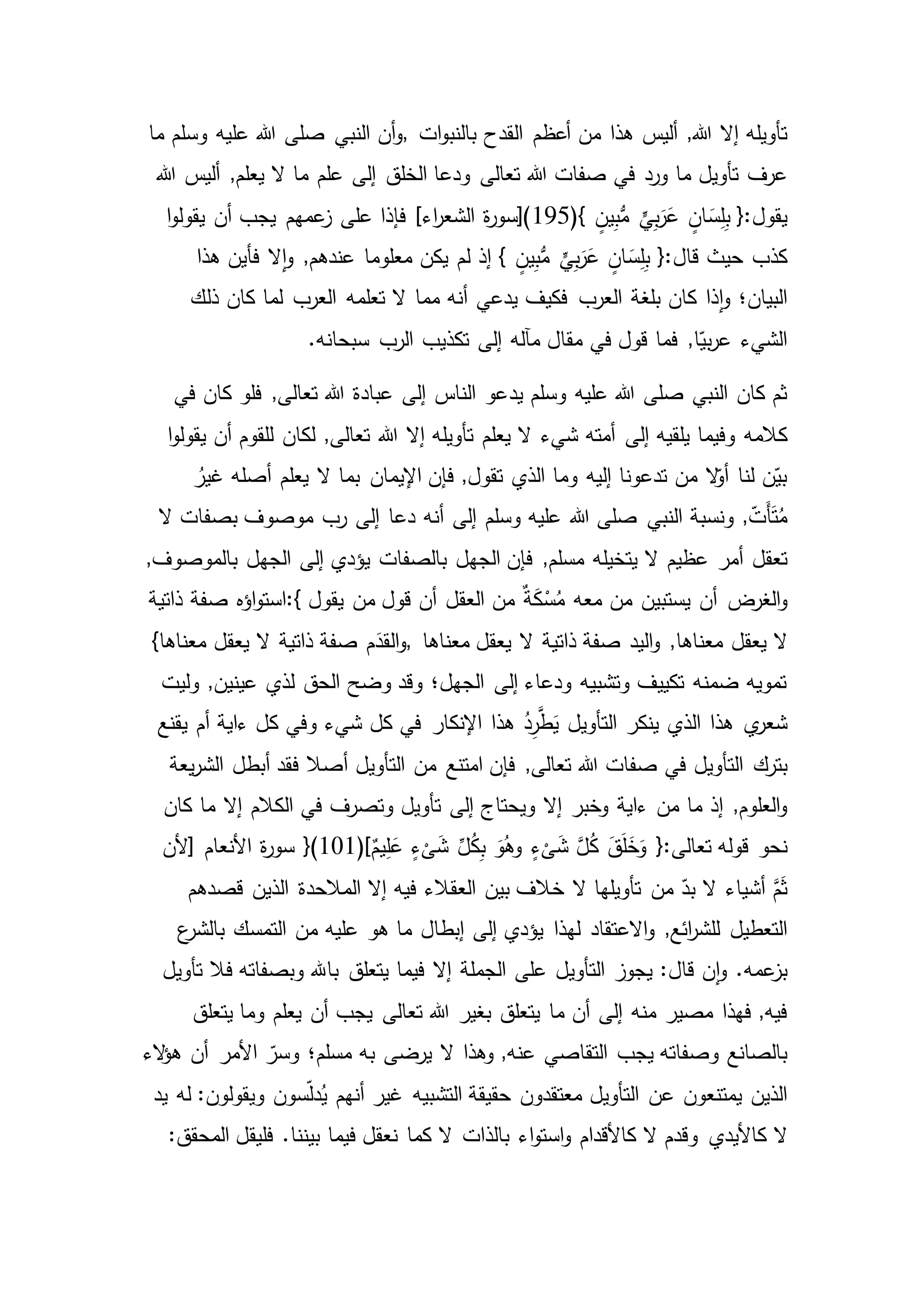 ,‫هللا‬ ‫إال‬ ‫تأويله‬‫ات‬‫و‬‫بالنب‬ ‫القدح‬ ‫أعظم‬ ‫من‬ ‫هذا‬ ‫أليس‬,‫ما‬ ‫وسلم‬ ‫عليه‬ ‫هللا‬ ‫صلى‬ ‫النبي‬ ‫أن‬‫و‬
‫تأويل‬ ‫عرف‬‫هللا‬ ‫أليس‬ ,‫يعلم‬ ‫ال‬ ‫ما‬ ‫علم‬ ‫إلى‬ ‫الخلق‬ ‫ودعا‬ ‫تعالى‬ ‫هللا‬ ‫صفات‬ ‫في‬ ‫ورد‬ ‫ما‬
ٍّ‫ي‬ِ‫ب‬َ‫ر‬َ‫ع‬ ٍ‫ان‬ َ‫س‬ِ‫ل‬ِ‫ب‬ {:‫يقول‬(} ٍ‫ين‬ِ‫ب‬ُّ‫م‬195‫يقول‬ ‫أن‬ ‫يجب‬ ‫عمهم‬‫ز‬ ‫على‬ ‫فإذا‬ ]‫اء‬‫ر‬‫الشع‬ ‫ة‬‫ر‬‫)[سو‬‫ا‬‫و‬
ٍ‫ان‬ َ‫س‬ِ‫ل‬ِ‫ب‬ {:‫قال‬ ‫حيث‬ ‫كذب‬‫هذا‬ ‫فأين‬ ‫ال‬‫ا‬‫و‬ ,‫عندهم‬ ‫معلوما‬ ‫يكن‬ ‫لم‬ ‫إذ‬ } ٍ‫ين‬ِ‫ب‬ُّ‫م‬ ٍّ‫ي‬ِ‫ب‬َ‫ر‬َ‫ع‬
‫العرب‬ ‫بلغة‬ ‫كان‬ ‫ذا‬‫ا‬‫و‬ ‫البيان؛‬‫ذلك‬ ‫كان‬ ‫لما‬ ‫العرب‬ ‫تعلمه‬ ‫ال‬ ‫مما‬ ‫أنه‬ ‫يدعي‬ ‫فكيف‬
‫مقال‬ ‫في‬ ‫قول‬ ‫فما‬ ,‫ا‬ّ‫بي‬‫ر‬‫ع‬ ‫الشيء‬.‫سبحانه‬ ‫الرب‬ ‫تكذيب‬ ‫إلى‬ ‫مآله‬
‫يد‬ ‫وسلم‬ ‫عليه‬ ‫هللا‬ ‫صلى‬ ‫النبي‬ ‫كان‬ ‫ثم‬‫في‬ ‫كان‬ ‫فلو‬ ,‫تعالى‬ ‫هللا‬ ‫عبادة‬ ‫إلى‬ ‫الناس‬ ‫عو‬
‫كالمه‬‫ا‬‫و‬‫يقول‬ ‫أن‬ ‫للقوم‬ ‫لكان‬ ,‫تعالى‬ ‫هللا‬ ‫إال‬ ‫تأويله‬ ‫يعلم‬ ‫ال‬ ‫شيء‬ ‫أمته‬ ‫إلى‬ ‫يلقيه‬ ‫وفيما‬
ُ‫غير‬ ‫أصله‬ ‫يعلم‬ ‫ال‬ ‫بما‬ ‫اإليمان‬ ‫فإن‬ ,‫تقول‬ ‫الذي‬ ‫وما‬ ‫إليه‬ ‫تدعونا‬ ‫من‬ ‫ال‬ّ‫أو‬ ‫لنا‬ ‫ن‬ّ‫بي‬
‫أنه‬ ‫إلى‬ ‫وسلم‬ ‫عليه‬ ‫هللا‬ ‫صلى‬ ‫النبي‬ ‫ونسبة‬ ,ّ‫َت‬‫أ‬َ‫ت‬ُ‫م‬‫ال‬ ‫بصفات‬ ‫موصوف‬ ‫رب‬ ‫إلى‬ ‫دعا‬
‫تعقل‬,‫بالموصوف‬ ‫الجهل‬ ‫إلى‬ ‫يؤدي‬ ‫بالصفات‬ ‫الجهل‬ ‫فإن‬ ,‫مسلم‬ ‫يتخيله‬ ‫ال‬ ‫عظيم‬ ‫أمر‬
‫الغرض‬‫و‬‫يقول‬ ‫من‬ ‫قول‬ ‫أن‬ ‫العقل‬ ‫من‬ ٌ‫ة‬َ‫ك‬ْ‫س‬ُ‫م‬ ‫معه‬ ‫من‬ ‫يستبين‬ ‫أن‬:{‫ذاتية‬ ‫صفة‬ ‫اؤه‬‫و‬‫است‬
‫يعقل‬ ‫ال‬‫معناها‬ ‫يعقل‬ ‫ال‬ ‫ذاتية‬ ‫صفة‬ ‫اليد‬‫و‬ ,‫معناها‬,‫معن‬ ‫يعقل‬ ‫ال‬ ‫ذاتية‬ ‫صفة‬ ‫م‬َ‫القد‬‫و‬}‫اها‬
‫وليت‬ ,‫عينين‬ ‫لذي‬ ‫الحق‬ ‫وضح‬ ‫وقد‬ ‫الجهل؛‬ ‫إلى‬ ‫ودعاء‬ ‫وتشبيه‬ ‫تكييف‬ ‫ضمنه‬ ‫تمويه‬
‫ي‬‫شعر‬‫يقنع‬ ‫أم‬ ‫ءاية‬ ‫كل‬ ‫وفي‬ ‫شيء‬ ‫كل‬ ‫في‬ ‫اإلنكار‬ ‫هذا‬ ُ‫د‬ِ‫ر‬َّ‫ط‬َ‫ي‬ ‫التأويل‬ ‫ينكر‬ ‫الذي‬ ‫هذا‬
‫بترك‬‫يعة‬‫ر‬‫الش‬ ‫أبطل‬ ‫فقد‬ ‫أصال‬ ‫التأويل‬ ‫من‬ ‫امتنع‬ ‫فإن‬ ,‫تعالى‬ ‫هللا‬ ‫صفات‬ ‫في‬ ‫التأويل‬
‫ءاية‬ ‫من‬ ‫ما‬ ‫إذ‬ ,‫العلوم‬‫و‬‫كان‬ ‫ما‬ ‫إال‬ ‫الكالم‬ ‫في‬ ‫وتصرف‬ ‫تأويل‬ ‫إلى‬ ‫ويحتاج‬ ‫إال‬ ‫وخبر‬
‫نحو‬ٌ‫يم‬ِ‫ل‬َ‫ع‬ ٍ‫ء‬
ْ
‫ى‬َ‫ش‬ ِّ‫ل‬ُ‫ك‬ِ‫ب‬ َ‫و‬ُ‫وه‬ ٍ‫ء‬
ْ
‫ى‬َ‫ش‬ َّ‫ل‬ُ‫ك‬ َ‫ق‬َ‫ل‬َ‫خ‬َ‫و‬ {:‫تعالى‬ ‫قوله‬}(101)[‫األنعام‬ ‫ة‬‫ر‬‫سو‬]‫ألن‬
‫من‬ ّ‫بد‬ ‫ال‬ ‫أشياء‬ َّ‫م‬َ‫ث‬‫قصدهم‬ ‫الذين‬ ‫المالحدة‬ ‫إال‬ ‫فيه‬ ‫العقالء‬ ‫بين‬ ‫خالف‬ ‫ال‬ ‫تأويلها‬
,‫ائع‬‫ر‬‫للش‬ ‫التعطيل‬‫االعتقاد‬‫و‬‫ع‬‫بالشر‬ ‫التمسك‬ ‫من‬ ‫عليه‬ ‫هو‬ ‫ما‬ ‫إبطال‬ ‫إلى‬ ‫يؤدي‬ ‫لهذا‬
:‫قال‬ ‫ن‬‫ا‬‫و‬ .‫عمه‬‫بز‬‫تأويل‬ ‫فال‬ ‫وبصفاته‬ ‫باهلل‬ ‫يتعلق‬ ‫فيما‬ ‫إال‬ ‫الجملة‬ ‫على‬ ‫التأويل‬ ‫يجوز‬
‫مصير‬ ‫فهذا‬ ,‫فيه‬‫يتعلق‬ ‫وما‬ ‫يعلم‬ ‫أن‬ ‫يجب‬ ‫تعالى‬ ‫هللا‬ ‫بغير‬ ‫يتعلق‬ ‫ما‬ ‫أن‬ ‫إلى‬ ‫منه‬
‫يجب‬ ‫وصفاته‬ ‫بالصانع‬‫مسلم؛‬ ‫به‬ ‫يرضى‬ ‫ال‬ ‫وهذا‬ ,‫عنه‬ ‫التقاصي‬‫الء‬‫ؤ‬‫ه‬ ‫أن‬ ‫األمر‬ ّ‫وسر‬
‫عن‬ ‫يمتنعون‬ ‫الذين‬‫يد‬ ‫له‬ :‫ويقولون‬ ‫سون‬ّ‫ل‬‫د‬ُ‫ي‬ ‫أنهم‬ ‫غير‬ ‫التشبيه‬ ‫حقيقة‬ ‫معتقدون‬ ‫التأويل‬
‫كاأليدي‬ ‫ال‬:‫المحقق‬ ‫فليقل‬ .‫بيننا‬ ‫فيما‬ ‫نعقل‬ ‫كما‬ ‫ال‬ ‫بالذات‬ ‫اء‬‫و‬‫است‬‫و‬ ‫كاألقدام‬ ‫ال‬ ‫وقدم‬
 