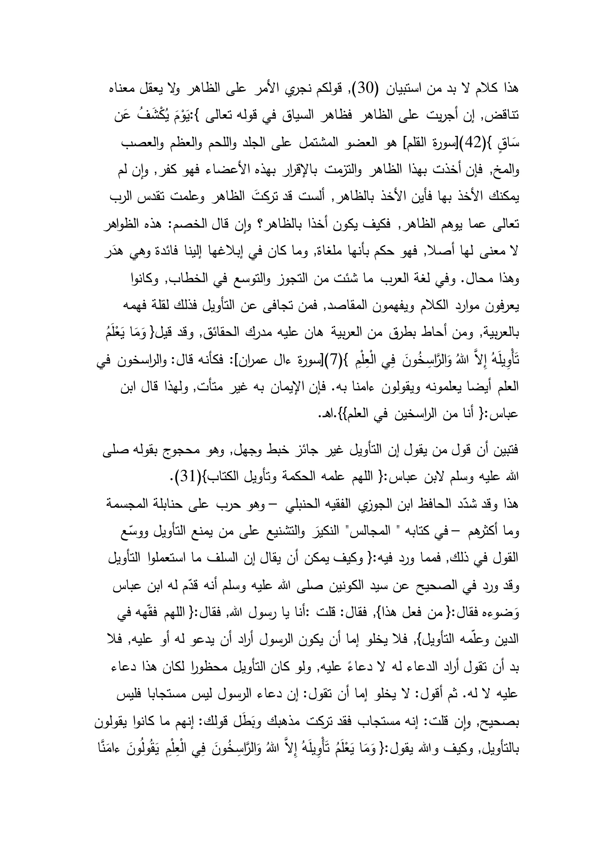 ‫هذا‬( ‫استبيان‬ ‫من‬ ‫بد‬ ‫ال‬ ‫كالم‬30‫مع‬ ‫يعقل‬ ‫ال‬‫و‬ ‫الظاهر‬ ‫على‬ ‫األمر‬ ‫ي‬‫نجر‬ ‫قولكم‬ ,)‫ناه‬
‫تعالى‬ ‫قوله‬ ‫في‬ ‫السياق‬ ‫فظاهر‬ ‫الظاهر‬ ‫على‬ ‫يت‬‫ر‬‫أج‬ ‫إن‬ ,‫تناقض‬:{‫ن‬َ‫ع‬ ُ‫ف‬ َ‫ش‬ْ‫ك‬ُ‫ي‬ َ‫م‬ْ‫و‬َ‫ي‬
ٍ‫ق‬‫ا‬ َ‫س‬(}42‫العصب‬‫و‬ ‫العظم‬‫و‬ ‫اللحم‬‫و‬ ‫الجلد‬ ‫على‬ ‫المشتمل‬ ‫العضو‬ ‫هو‬ ]‫القلم‬ ‫ة‬‫ر‬‫)[سو‬
,‫المخ‬‫و‬‫لم‬ ‫ن‬‫ا‬‫و‬ ,‫كفر‬ ‫فهو‬ ‫األعضاء‬ ‫بهذه‬ ‫ار‬‫ر‬‫باإلق‬ ‫مت‬‫التز‬‫و‬ ‫الظاهر‬ ‫بهذا‬ ‫أخذت‬ ‫فإن‬
‫األخذ‬ ‫يمكنك‬‫األخ‬ ‫فأين‬ ‫بها‬‫الرب‬ ‫تقدس‬ ‫وعلمت‬ ‫الظاهر‬ َ‫كت‬‫تر‬ ‫قد‬ ‫ألست‬ ,‫بالظاهر‬ ‫ذ‬
‫يوهم‬ ‫عما‬ ‫تعالى‬‫اهر‬‫و‬‫الظ‬ ‫هذه‬ :‫الخصم‬ ‫قال‬ ‫ن‬‫ا‬‫و‬ ‫بالظاهر؟‬ ‫أخذا‬ ‫يكون‬ ‫فكيف‬ ,‫الظاهر‬
,‫أصال‬ ‫لها‬ ‫معنى‬ ‫ال‬‫ر‬َ‫هد‬ ‫وهي‬ ‫فائدة‬ ‫إلينا‬ ‫إبالغها‬ ‫في‬ ‫كان‬ ‫وما‬ ,‫ملغاة‬ ‫بأنها‬ ‫حكم‬ ‫فهو‬
‫وفي‬ .‫محال‬ ‫وهذا‬‫في‬ ‫التوسع‬‫و‬ ‫التجوز‬ ‫من‬ ‫شئت‬ ‫ما‬ ‫العرب‬ ‫لغة‬‫ا‬‫و‬‫وكان‬ ,‫الخطاب‬
‫الكالم‬ ‫ارد‬‫و‬‫م‬ ‫فون‬‫ر‬‫يع‬‫فهمه‬ ‫لقلة‬ ‫فذلك‬ ‫التأويل‬ ‫عن‬ ‫تجافى‬ ‫فمن‬ ,‫المقاصد‬ ‫ويفهمون‬
‫أحاط‬ ‫ومن‬ ,‫بية‬‫ر‬‫بالع‬ُ‫م‬َ‫ل‬ْ‫ع‬َ‫ي‬ ‫ا‬َ‫م‬َ‫و‬ {‫قيل‬ ‫وقد‬ ,‫الحقائق‬ ‫مدرك‬ ‫عليه‬ ‫هان‬ ‫بية‬‫ر‬‫الع‬ ‫من‬ ‫ق‬‫بطر‬
ِ‫م‬ْ‫ل‬ِ‫ع‬ْ‫ل‬‫ا‬ ‫ي‬ِ‫ف‬ َ‫ون‬ُ‫خ‬ ِ‫اس‬َّ‫الر‬َ‫و‬ ُ‫هللا‬ َّ‫ال‬ِ‫إ‬ ُ‫ه‬َ‫ل‬‫ي‬ِ‫ْو‬‫أ‬َ‫ت‬(}7‫فكأن‬ :]‫ان‬‫ر‬‫عم‬ ‫ءال‬ ‫ة‬‫ر‬‫)[سو‬‫في‬ ‫اسخون‬‫ر‬‫ال‬‫و‬ :‫قال‬ ‫ه‬
‫ويقولون‬ ‫يعلمونه‬ ‫أيضا‬ ‫العلم‬‫ابن‬ ‫قال‬ ‫ولهذا‬ ,‫متأت‬ ‫غير‬ ‫به‬ ‫اإليمان‬ ‫فإن‬ .‫به‬ ‫ءامنا‬
‫في‬ ‫اسخين‬‫ر‬‫ال‬ ‫من‬ ‫أنا‬ {:‫عباس‬.‫ـ‬‫ه‬‫العلم}}.ا‬
‫صلى‬ ‫بقوله‬ ‫محجوج‬ ‫وهو‬ ,‫وجهل‬ ‫خبط‬ ‫جائز‬ ‫غير‬ ‫التأويل‬ ‫إن‬ ‫يقول‬ ‫من‬ ‫قول‬ ‫أن‬ ‫فتبين‬
‫هللا‬‫الحكمة‬ ‫علمه‬ ‫اللهم‬ {:‫عباس‬ ‫البن‬ ‫وسلم‬ ‫عليه‬(}‫الكتاب‬ ‫وتأويل‬31.)
‫الحنبلي‬ ‫الفقيه‬ ‫ي‬‫الجوز‬ ‫ابن‬ ‫الحافظ‬ ‫د‬ّ‫شد‬ ‫وقد‬ ‫هذا‬–‫المجسمة‬ ‫حنابلة‬ ‫على‬ ‫حرب‬ ‫وهو‬
‫هم‬‫أكثر‬ ‫وما‬–‫كتابه‬ ‫في‬"‫ع‬ّ‫ووس‬ ‫التأويل‬ ‫يمنع‬ ‫من‬ ‫على‬ ‫التشنيع‬‫و‬ َ‫النكير‬ "‫المجالس‬
‫ا‬‫و‬‫استعمل‬ ‫ما‬ ‫السلف‬ ‫إن‬ ‫يقال‬ ‫أن‬ ‫يمكن‬ ‫وكيف‬ {:‫فيه‬ ‫ورد‬ ‫فمما‬ ,‫ذلك‬ ‫في‬ ‫القول‬‫التأويل‬
‫وقد‬‫ابن‬ ‫له‬ ‫م‬ّ‫قد‬ ‫أنه‬ ‫وسلم‬ ‫عليه‬ ‫هللا‬ ‫صلى‬ ‫الكونين‬ ‫سيد‬ ‫عن‬ ‫الصحيح‬ ‫في‬ ‫ورد‬‫عباس‬
‫قلت‬ :‫فقال‬ ,}‫هذا‬ ‫فعل‬ ‫من‬ {:‫فقال‬ ‫ضوءه‬ َ‫و‬:‫اللهم‬ {:‫فقال‬ ,‫هللا‬ ‫رسول‬ ‫يا‬ ‫أنا‬‫في‬ ‫هه‬ّ‫ق‬‫ف‬
‫له‬ ‫يدعو‬ ‫أن‬ ‫اد‬‫ر‬‫أ‬ ‫الرسول‬ ‫يكون‬ ‫أن‬ ‫إما‬ ‫يخلو‬ ‫فال‬ ,}‫التأويل‬ ‫مه‬ّ‫ل‬‫وع‬ ‫الدين‬‫فال‬ ,‫عليه‬ ‫أو‬
‫له‬ ‫الدعاء‬ ‫اد‬‫ر‬‫أ‬ ‫تقول‬ ‫أن‬ ‫بد‬‫التأويل‬ ‫كان‬ ‫ولو‬ ,‫عليه‬ ً‫دعاء‬ ‫ال‬‫دعاء‬ ‫هذا‬ ‫لكان‬ ‫ا‬‫ر‬‫محظو‬
‫دعاء‬ ‫إن‬ :‫تقول‬ ‫أن‬ ‫إما‬ ‫يخلو‬ ‫ال‬ :‫أقول‬ ‫ثم‬ .‫له‬ ‫ال‬ ‫عليه‬‫فليس‬ ‫مستجابا‬ ‫ليس‬ ‫الرسول‬
‫ل‬َ‫ط‬َ‫وب‬ ‫مذهبك‬ ‫كت‬‫تر‬ ‫فقد‬ ‫مستجاب‬ ‫إنه‬ :‫قلت‬ ‫ن‬‫ا‬‫و‬ ,‫بصحيح‬‫يقولون‬ ‫ا‬‫و‬‫كان‬ ‫ما‬ ‫إنهم‬ :‫قولك‬
َ‫ل‬‫ي‬ِ‫ْو‬‫أ‬َ‫ت‬ ُ‫م‬َ‫ل‬ْ‫ع‬َ‫ي‬ ‫ا‬َ‫م‬َ‫و‬ {:‫يقول‬ ‫وهللا‬ ‫وكيف‬ ,‫بالتأويل‬َ‫ون‬ُ‫خ‬ ِ‫اس‬َّ‫الر‬َ‫و‬ ُ‫هللا‬ َّ‫ال‬ِ‫إ‬ ُ‫ه‬‫ا‬َّ‫ن‬َ‫ءام‬ َ‫ون‬ُ‫ل‬‫و‬ُ‫ق‬َ‫ي‬ ِ‫م‬ْ‫ل‬ِ‫ع‬ْ‫ل‬‫ا‬ ‫ي‬ِ‫ف‬
 