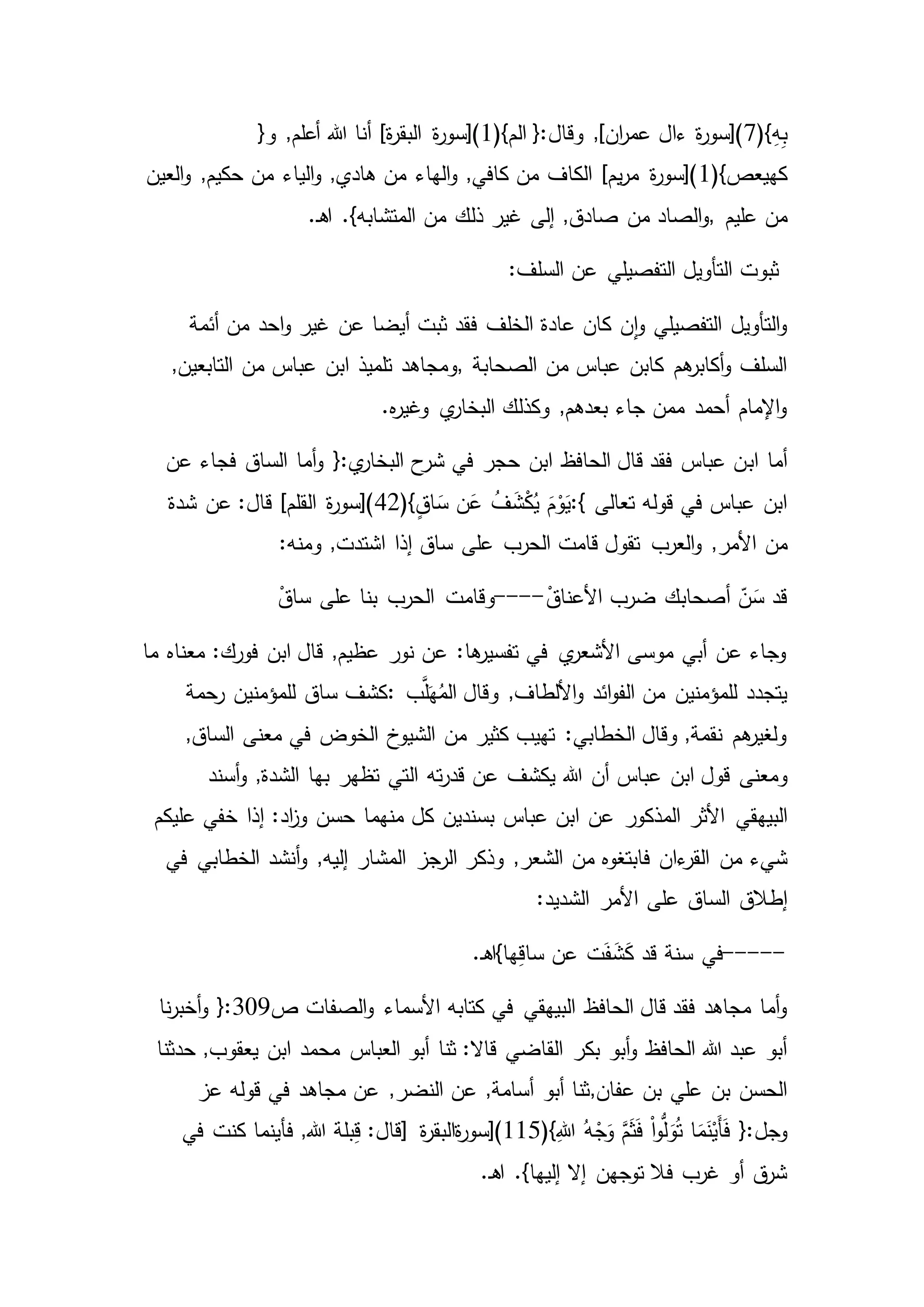 (}ِ‫ه‬ِ‫ب‬7(}‫الم‬ {:‫وقال‬ ,]‫ان‬‫ر‬‫عم‬ ‫ءال‬ ‫ة‬‫ر‬‫)[سو‬1‫هللا‬ ‫أنا‬ ]‫ة‬‫ر‬‫البق‬ ‫ة‬‫ر‬‫)[سو‬{‫و‬ ,‫أعلم‬
(}‫كهيعص‬1‫من‬ ‫الياء‬‫و‬ ,‫هادي‬ ‫من‬ ‫الهاء‬‫و‬ ,‫كافي‬ ‫من‬ ‫الكاف‬ ]‫يم‬‫ر‬‫م‬ ‫ة‬‫ر‬‫)[سو‬‫العين‬‫و‬ ,‫حكيم‬
‫عليم‬ ‫من‬,‫من‬ ‫ذلك‬ ‫غير‬ ‫إلى‬ ,‫صادق‬ ‫من‬ ‫الصاد‬‫و‬.‫ـ‬‫ه‬‫ا‬ .}‫المتشابه‬
:‫السلف‬ ‫عن‬ ‫التفصيلي‬ ‫التأويل‬ ‫ثبوت‬
‫أئمة‬ ‫من‬ ‫احد‬‫و‬ ‫غير‬ ‫عن‬ ‫أيضا‬ ‫ثبت‬ ‫فقد‬ ‫الخلف‬ ‫عادة‬ ‫كان‬ ‫ن‬‫ا‬‫و‬ ‫التفصيلي‬ ‫التأويل‬‫و‬
‫الصحابة‬ ‫من‬ ‫عباس‬ ‫كابن‬ ‫هم‬‫أكابر‬‫و‬ ‫السلف‬,,‫التابعين‬ ‫من‬ ‫عباس‬ ‫ابن‬ ‫تلميذ‬ ‫ومجاهد‬
.‫ه‬‫ر‬‫وغي‬ ‫ي‬‫البخار‬ ‫وكذلك‬ ,‫بعدهم‬ ‫جاء‬ ‫ممن‬ ‫أحمد‬ ‫اإلمام‬‫و‬
‫اب‬ ‫أما‬‫فجاء‬ ‫الساق‬ ‫أما‬‫و‬ {:‫ي‬‫البخار‬ ‫ح‬‫شر‬ ‫في‬ ‫حجر‬ ‫ابن‬ ‫الحافظ‬ ‫قال‬ ‫فقد‬ ‫عباس‬ ‫ن‬‫عن‬
‫تعالى‬ ‫قوله‬ ‫في‬ ‫عباس‬ ‫ابن‬:{(}ٍ‫ق‬‫ا‬ َ‫س‬ ‫ن‬َ‫ع‬ ُ‫ف‬ َ‫ش‬ْ‫ك‬ُ‫ي‬ َ‫م‬ْ‫و‬َ‫ي‬42‫شدة‬ ‫عن‬ :‫قال‬ ]‫القلم‬ ‫ة‬‫ر‬‫)[سو‬
‫من‬:‫ومنه‬ ,‫اشتدت‬ ‫إذا‬ ‫ساق‬ ‫على‬ ‫الحرب‬ ‫قامت‬ ‫تقول‬ ‫العرب‬‫و‬ ,‫األمر‬
ْ‫األعناق‬ ‫ضرب‬ ‫أصحابك‬ ّ‫ن‬َ‫س‬ ‫قد‬----‫ع‬ ‫بنا‬ ‫الحرب‬ ‫وقامت‬ْ‫ساق‬ ‫لى‬
‫ما‬ ‫معناه‬ :‫فورك‬ ‫ابن‬ ‫قال‬ ,‫عظيم‬ ‫نور‬ ‫عن‬ :‫ها‬‫تفسير‬ ‫في‬ ‫ي‬‫األشعر‬ ‫موسى‬ ‫أبي‬ ‫عن‬ ‫وجاء‬
‫ب‬َّ‫ل‬َ‫ه‬ُ‫الم‬ ‫وقال‬ ,‫األلطاف‬‫و‬ ‫ائد‬‫و‬‫الف‬ ‫من‬ ‫للمؤمنين‬ ‫يتجدد‬:‫رحمة‬ ‫للمؤمنين‬ ‫ساق‬ ‫كشف‬
,‫الساق‬ ‫معنى‬ ‫في‬ ‫الخوض‬ ‫الشيوخ‬ ‫من‬ ‫كثير‬ ‫تهيب‬ :‫الخطابي‬ ‫وقال‬ ,‫نقمة‬ ‫هم‬‫ولغير‬
‫ومعنى‬‫هللا‬ ‫أن‬ ‫عباس‬ ‫ابن‬ ‫قول‬‫ال‬ ‫ته‬‫ر‬‫قد‬ ‫عن‬ ‫يكشف‬‫أسند‬‫و‬ ,‫الشدة‬ ‫بها‬ ‫تظهر‬ ‫تي‬
‫البيهق‬‫ي‬‫عليكم‬ ‫خفي‬ ‫إذا‬ :‫اد‬‫ز‬‫و‬ ‫حسن‬ ‫منهما‬ ‫كل‬ ‫بسندين‬ ‫عباس‬ ‫ابن‬ ‫عن‬ ‫المذكور‬ ‫األثر‬
‫من‬ ‫شيء‬‫في‬ ‫الخطابي‬ ‫أنشد‬‫و‬ ,‫إليه‬ ‫المشار‬ ‫الرجز‬ ‫وذكر‬ ,‫الشعر‬ ‫من‬ ‫فابتغوه‬ ‫ءان‬‫القر‬
‫إطالق‬:‫الشديد‬ ‫األمر‬ ‫على‬ ‫الساق‬
-----ِ‫ق‬‫سا‬ ‫عن‬ ‫ت‬َ‫ف‬ َ‫ش‬َ‫ك‬ ‫قد‬ ‫سنة‬ ‫في‬.‫ـ‬‫ه‬‫ها}ا‬
‫البيهقي‬ ‫الحافظ‬ ‫قال‬ ‫فقد‬ ‫مجاهد‬ ‫أما‬‫و‬‫ص‬ ‫الصفات‬‫و‬ ‫األسماء‬ ‫كتابه‬ ‫في‬309‫نا‬‫ر‬‫أخب‬‫و‬ {:
‫بكر‬ ‫أبو‬‫و‬ ‫الحافظ‬ ‫هللا‬ ‫عبد‬ ‫أبو‬‫حدثنا‬ ,‫يعقوب‬ ‫ابن‬ ‫محمد‬ ‫العباس‬ ‫أبو‬ ‫ثنا‬ :‫قاال‬ ‫القاضي‬
‫عفان‬ ‫بن‬ ‫علي‬ ‫بن‬ ‫الحسن‬,‫عز‬ ‫قوله‬ ‫في‬ ‫مجاهد‬ ‫عن‬ ,‫النضر‬ ‫عن‬ ,‫أسامة‬ ‫أبو‬ ‫ثنا‬
ُّ‫ل‬َ‫و‬ُ‫ت‬ ‫ا‬َ‫م‬َ‫ن‬ْ‫َي‬‫أ‬َ‫ف‬ {:‫وجل‬ُ‫ه‬ْ‫ج‬َ‫و‬ َّ‫م‬َ‫ث‬َ‫ف‬ ْ‫ا‬‫و‬(}ِ‫هللا‬115‫ة‬‫ر‬‫ةالبق‬‫ر‬‫)[سو‬]‫في‬ ‫كنت‬ ‫فأينما‬ ,‫هللا‬ ‫بلة‬ِ‫ق‬ :‫قال‬
‫إال‬ ‫توجهن‬ ‫فال‬ ‫غرب‬ ‫أو‬ ‫ق‬‫شر‬.‫ـ‬‫ه‬‫ا‬ .}‫إليها‬
 