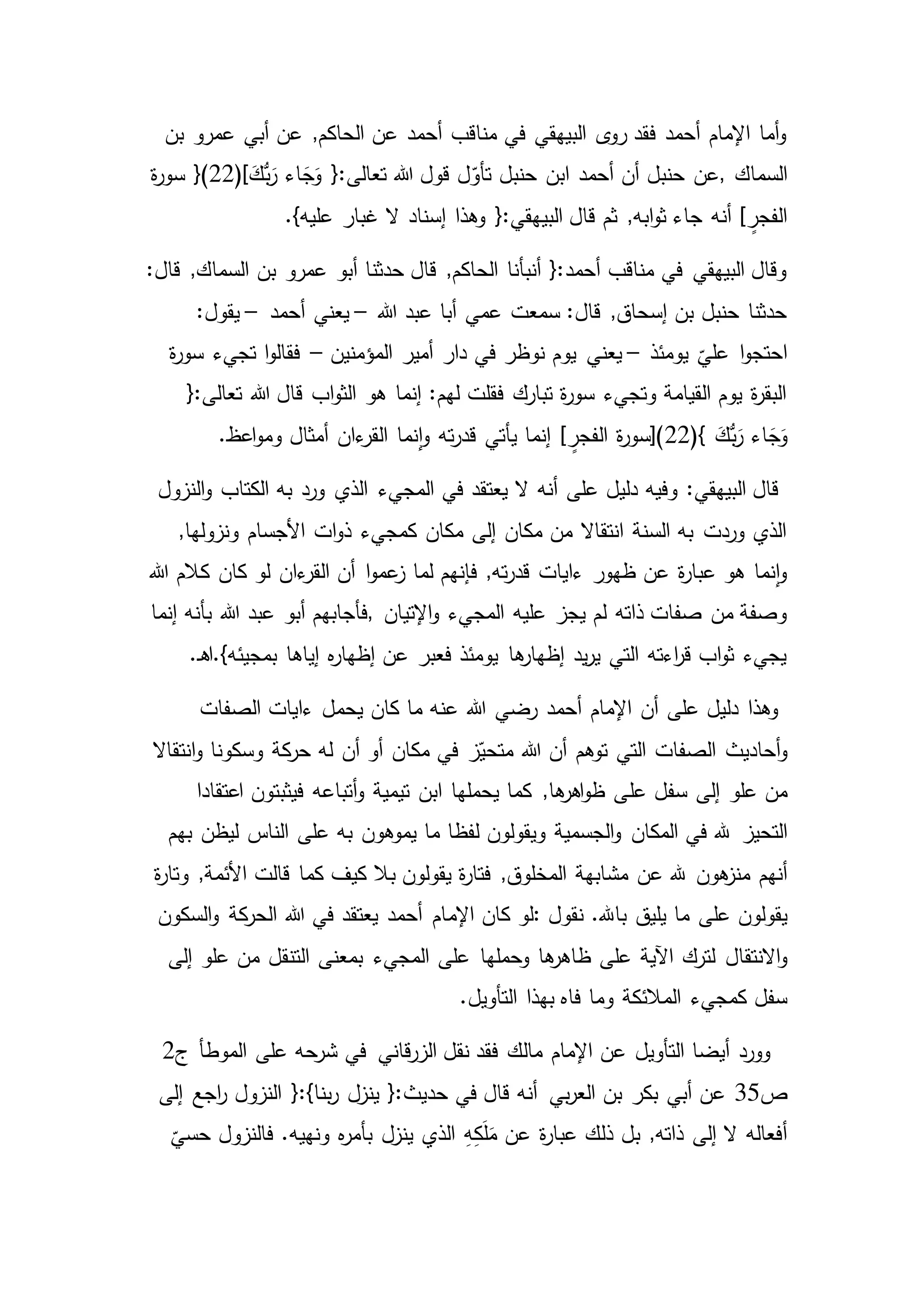 ‫بن‬ ‫عمرو‬ ‫أبي‬ ‫عن‬ ,‫الحاكم‬ ‫عن‬ ‫أحمد‬ ‫مناقب‬ ‫في‬ ‫البيهقي‬ ‫ى‬‫رو‬ ‫فقد‬ ‫أحمد‬ ‫اإلمام‬ ‫أما‬‫و‬
‫السماك‬,ُّ‫ب‬َ‫ر‬ ‫اء‬ َ‫ج‬َ‫و‬ {:‫تعالى‬ ‫هللا‬ ‫قول‬ ‫ل‬ّ‫تأو‬ ‫حنبل‬ ‫ابن‬ ‫أحمد‬ ‫أن‬ ‫حنبل‬ ‫عن‬َ‫ك‬}(22)[‫ة‬‫ر‬‫سو‬
‫البي‬ ‫قال‬ ‫ثم‬ ,‫ابه‬‫و‬‫ث‬ ‫جاء‬ ‫أنه‬ ] ٍ‫الفجر‬}‫عليه‬ ‫غبار‬ ‫ال‬ ‫إسناد‬ ‫وهذا‬ {:‫هقي‬.
‫بن‬ ‫عمرو‬ ‫أبو‬ ‫حدثنا‬ ‫قال‬ ,‫الحاكم‬ ‫أنبأنا‬ {:‫أحمد‬ ‫مناقب‬ ‫في‬ ‫البيهقي‬ ‫وقال‬:‫قال‬ ,‫السماك‬
‫هللا‬ ‫عبد‬ ‫أبا‬ ‫عمي‬ ‫سمعت‬ :‫قال‬ ,‫إسحاق‬ ‫بن‬ ‫حنبل‬ ‫حدثنا‬–‫أحمد‬ ‫يعني‬–:‫يقول‬
‫يومئذ‬
ّ
‫علي‬ ‫ا‬‫و‬‫احتج‬–‫يعني‬‫المؤمنين‬ ‫أمير‬ ‫دار‬ ‫في‬ ‫نوظر‬ ‫يوم‬–‫تجيء‬ ‫ا‬‫و‬‫فقال‬‫ة‬‫ر‬‫سو‬
‫هللا‬ ‫قال‬ ‫اب‬‫و‬‫الث‬ ‫هو‬ ‫إنما‬ :‫لهم‬ ‫فقلت‬ ‫تبارك‬ ‫ة‬‫ر‬‫سو‬ ‫وتجيء‬ ‫القيامة‬ ‫يوم‬ ‫ة‬‫ر‬‫البق‬{:‫تعالى‬
(} َ‫ُّك‬‫ب‬َ‫ر‬ ‫اء‬ َ‫ج‬َ‫و‬22‫أمثال‬ ‫ءان‬‫القر‬ ‫نما‬‫ا‬‫و‬ ‫ته‬‫ر‬‫قد‬ ‫يأتي‬ ‫إنما‬ ] ٍ‫الفجر‬ ‫ة‬‫ر‬‫)[سو‬.‫اعظ‬‫و‬‫وم‬
‫في‬ ‫يعتقد‬ ‫ال‬ ‫أنه‬ ‫على‬ ‫دليل‬ ‫وفيه‬ :‫البيهقي‬ ‫قال‬‫الكتاب‬ ‫به‬ ‫ورد‬ ‫الذي‬ ‫المجيء‬‫النزول‬‫و‬
‫األجسام‬ ‫ات‬‫و‬‫ذ‬ ‫كمجيء‬ ‫مكان‬ ‫إلى‬ ‫مكان‬ ‫من‬ ‫انتقاال‬ ‫السنة‬ ‫به‬ ‫وردت‬ ‫الذي‬,‫ونزولها‬
‫لو‬ ‫ءان‬‫القر‬ ‫أن‬ ‫ا‬‫و‬‫عم‬‫ز‬ ‫لما‬ ‫فإنهم‬ ,‫ته‬‫ر‬‫قد‬ ‫ءايات‬ ‫ظهور‬ ‫عن‬ ‫ة‬‫ر‬‫عبا‬ ‫هو‬ ‫نما‬‫ا‬‫و‬‫هللا‬ ‫كالم‬ ‫كان‬
‫اإلتيان‬‫و‬ ‫المجيء‬ ‫عليه‬ ‫يجز‬ ‫لم‬ ‫ذاته‬ ‫صفات‬ ‫من‬ ‫وصفة‬,‫هللا‬ ‫عبد‬ ‫أبو‬ ‫فأجابهم‬‫إنما‬ ‫بأنه‬
‫إياها‬ ‫ه‬‫ر‬‫إظها‬ ‫عن‬ ‫فعبر‬ ‫يومئذ‬ ‫ها‬‫إظهار‬ ‫يد‬‫ر‬‫ي‬ ‫التي‬ ‫اءته‬‫ر‬‫ق‬ ‫اب‬‫و‬‫ث‬ ‫يجيء‬.‫ـ‬‫ه‬‫بمجيئه}.ا‬
‫الصفات‬ ‫ءايات‬ ‫يحمل‬ ‫كان‬ ‫ما‬ ‫عنه‬ ‫هللا‬ ‫رضي‬ ‫أحمد‬ ‫اإلمام‬ ‫أن‬ ‫على‬ ‫دليل‬ ‫وهذا‬
‫أحاديث‬‫و‬‫انتقاال‬‫و‬ ‫وسكونا‬ ‫كة‬‫حر‬ ‫له‬ ‫أن‬ ‫أو‬ ‫مكان‬ ‫في‬ ‫ز‬ّ‫متحي‬ ‫هللا‬ ‫أن‬ ‫توهم‬ ‫التي‬ ‫الصفات‬
‫علو‬ ‫من‬‫عل‬ ‫سفل‬ ‫إلى‬‫اعتقادا‬ ‫فيثبتون‬ ‫أتباعه‬‫و‬ ‫تيمية‬ ‫ابن‬ ‫يحملها‬ ‫كما‬ ,‫ها‬‫اهر‬‫و‬‫ظ‬ ‫ى‬
‫التحيز‬‫بهم‬ ‫ليظن‬ ‫الناس‬ ‫على‬ ‫به‬ ‫يموهون‬ ‫ما‬ ‫لفظا‬ ‫ويقولون‬ ‫الجسمية‬‫و‬ ‫المكان‬ ‫في‬ ‫هلل‬
‫هون‬‫منز‬ ‫أنهم‬‫ة‬‫ر‬‫وتا‬ ,‫األئمة‬ ‫قالت‬ ‫كما‬ ‫كيف‬ ‫بال‬ ‫يقولون‬ ‫ة‬‫ر‬‫فتا‬ ,‫المخلوق‬ ‫مشابهة‬ ‫عن‬ ‫هلل‬
‫على‬ ‫يقولون‬‫نقول‬ .‫باهلل‬ ‫يليق‬ ‫ما‬:‫اإلم‬ ‫كان‬ ‫لو‬‫السكون‬‫و‬ ‫كة‬‫الحر‬ ‫هللا‬ ‫في‬ ‫يعتقد‬ ‫أحمد‬ ‫ام‬
‫االنتقال‬‫و‬‫إلى‬ ‫علو‬ ‫من‬ ‫التنقل‬ ‫بمعنى‬ ‫المجيء‬ ‫على‬ ‫وحملها‬ ‫ها‬‫ظاهر‬ ‫على‬ ‫اآلية‬ ‫لترك‬
‫كمجيء‬ ‫سفل‬.‫التأويل‬ ‫بهذا‬ ‫فاه‬ ‫وما‬ ‫المالئكة‬
‫قاني‬‫ر‬‫الز‬ ‫نقل‬ ‫فقد‬ ‫مالك‬ ‫اإلمام‬ ‫عن‬ ‫التأويل‬ ‫أيضا‬ ‫وورد‬‫ج‬ ‫الموطأ‬ ‫على‬ ‫شرحه‬ ‫في‬2
‫ص‬35‫بن‬ ‫بكر‬ ‫أبي‬ ‫عن‬‫بي‬‫ر‬‫الع‬‫إلى‬ ‫اجع‬‫ر‬ ‫النزول‬ {:}‫بنا‬‫ر‬ ‫ينزل‬ {:‫حديث‬ ‫في‬ ‫قال‬ ‫أنه‬
,‫ذاته‬ ‫إلى‬ ‫ال‬ ‫أفعاله‬
ّ
‫حسي‬ ‫فالنزول‬ .‫ونهيه‬ ‫ه‬‫ر‬‫بأم‬ ‫ينزل‬ ‫الذي‬ ِ‫ه‬ِ‫ك‬َ‫ل‬َ‫م‬ ‫عن‬ ‫ة‬‫ر‬‫عبا‬ ‫ذلك‬ ‫بل‬
 