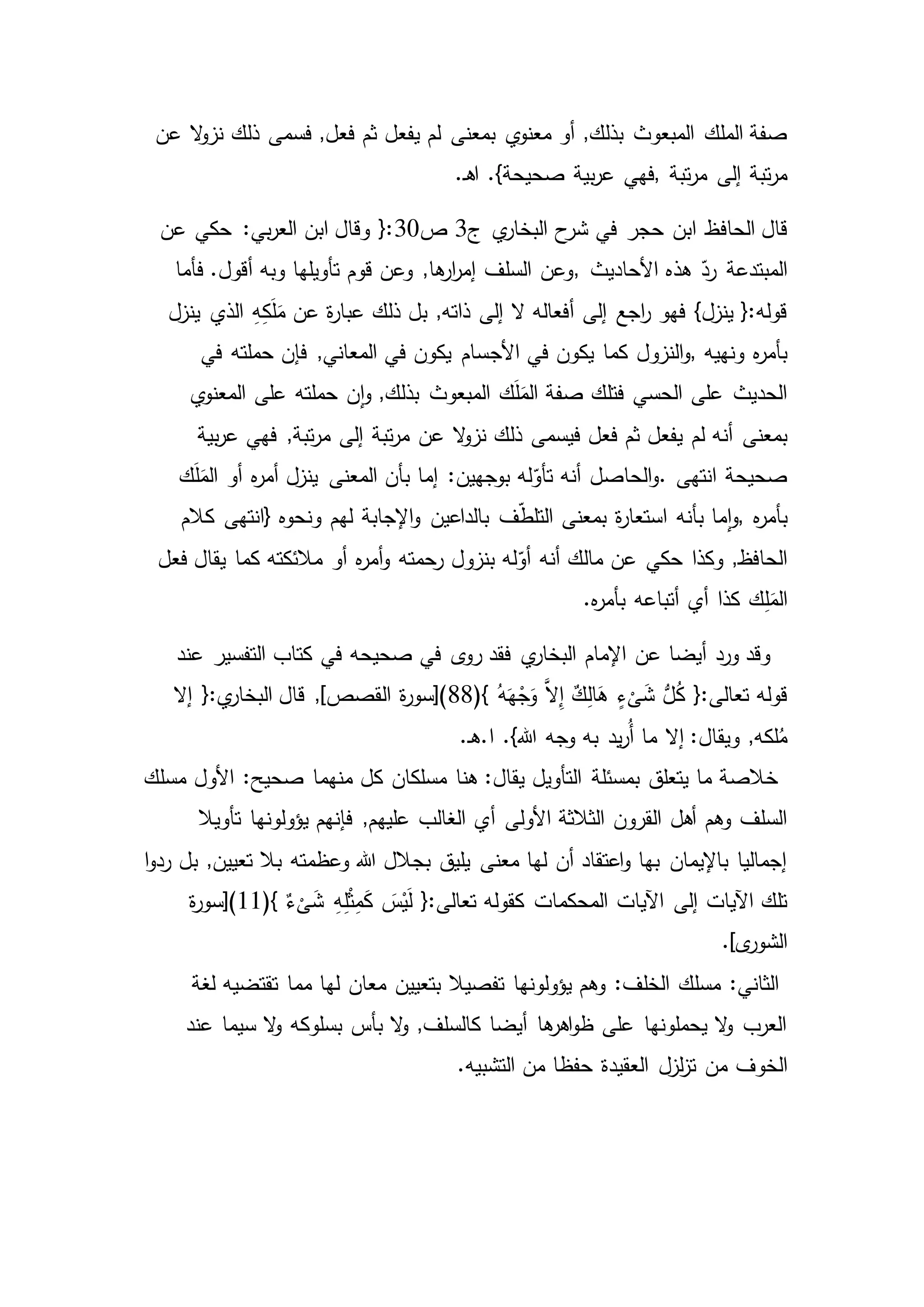 ‫المبعوث‬ ‫الملك‬ ‫صفة‬‫عن‬ ‫ال‬‫و‬‫نز‬ ‫ذلك‬ ‫فسمى‬ ,‫فعل‬ ‫ثم‬ ‫يفعل‬ ‫لم‬ ‫بمعنى‬ ‫ي‬‫معنو‬ ‫أو‬ ,‫بذلك‬
‫تبة‬‫ر‬‫م‬ ‫إلى‬ ‫تبة‬‫ر‬‫م‬,‫فهي‬.‫ـ‬‫ه‬‫ا‬ .}‫صحيحة‬ ‫بية‬‫ر‬‫ع‬
‫الحاف‬ ‫قال‬‫ي‬‫البخار‬ ‫ح‬‫شر‬ ‫في‬ ‫حجر‬ ‫ابن‬ ‫ظ‬‫ج‬3‫ص‬30‫عن‬ ‫حكي‬ :‫بي‬‫ر‬‫الع‬ ‫ابن‬ ‫وقال‬ {:
‫المبتدعة‬‫األحاديث‬ ‫هذه‬ ّ‫رد‬,‫فأما‬ .‫أقول‬ ‫وبه‬ ‫تأويلها‬ ‫قوم‬ ‫وعن‬ ,‫ها‬‫ار‬‫ر‬‫إم‬ ‫السلف‬ ‫وعن‬
‫الذي‬ ِ‫ه‬ِ‫ك‬َ‫ل‬َ‫م‬ ‫عن‬ ‫ة‬‫ر‬‫عبا‬ ‫ذلك‬ ‫بل‬ ,‫ذاته‬ ‫إلى‬ ‫ال‬ ‫أفعاله‬ ‫إلى‬ ‫اجع‬‫ر‬ ‫فهو‬ }‫ينزل‬ {:‫قوله‬‫ينزل‬
‫ونهيه‬ ‫ه‬‫ر‬‫بأم‬,‫األج‬ ‫في‬ ‫يكون‬ ‫كما‬ ‫النزول‬‫و‬‫في‬ ‫حملته‬ ‫فإن‬ ,‫المعاني‬ ‫في‬ ‫يكون‬ ‫سام‬
‫ي‬‫المعنو‬ ‫على‬ ‫حملته‬ ‫ن‬‫ا‬‫و‬ ,‫بذلك‬ ‫المبعوث‬ ‫ك‬َ‫ل‬َ‫الم‬ ‫صفة‬ ‫فتلك‬ ‫الحسي‬ ‫على‬ ‫الحديث‬
‫لم‬ ‫أنه‬ ‫بمعنى‬‫بية‬‫ر‬‫ع‬ ‫فهي‬ ,‫تبة‬‫ر‬‫م‬ ‫إلى‬ ‫تبة‬‫ر‬‫م‬ ‫عن‬ ‫ال‬‫و‬‫نز‬ ‫ذلك‬ ‫فيسمى‬ ‫فعل‬ ‫ثم‬ ‫يفعل‬
‫انتهى‬ ‫صحيحة‬.‫ك‬َ‫ل‬َ‫الم‬ ‫أو‬ ‫ه‬‫ر‬‫أم‬ ‫ينزل‬ ‫المعنى‬ ‫بأن‬ ‫إما‬ :‫بوجهين‬ ‫له‬ّ‫تأو‬ ‫أنه‬ ‫الحاصل‬‫و‬
‫بأ‬‫ه‬‫ر‬‫م‬,‫بأنه‬ ‫ما‬‫ا‬‫و‬‫ونحوه‬ ‫لهم‬ ‫اإلجابة‬‫و‬ ‫بالداعين‬ ‫ف‬ّ‫ط‬‫التل‬ ‫بمعنى‬ ‫ة‬‫ر‬‫استعا‬}‫كالم‬ ‫انتهى‬
‫حكي‬ ‫وكذا‬ ,‫الحافظ‬‫فعل‬ ‫يقال‬ ‫كما‬ ‫مالئكته‬ ‫أو‬ ‫ه‬‫ر‬‫أم‬‫و‬ ‫رحمته‬ ‫بنزول‬ ‫له‬ّ‫أو‬ ‫أنه‬ ‫مالك‬ ‫عن‬
‫أي‬ ‫كذا‬ ‫ك‬ِ‫ل‬َ‫الم‬.‫ه‬‫ر‬‫بأم‬ ‫أتباعه‬
‫صحيحه‬ ‫في‬ ‫ى‬‫رو‬ ‫فقد‬ ‫ي‬‫البخار‬ ‫اإلمام‬ ‫عن‬ ‫أيضا‬ ‫ورد‬ ‫وقد‬‫التفسير‬ ‫كتاب‬ ‫في‬‫عند‬
ُّ‫ل‬ُ‫ك‬ {:‫تعالى‬ ‫قوله‬(} ُ‫ه‬َ‫ه‬ْ‫ج‬َ‫و‬ َّ‫ال‬ِ‫إ‬ ٌ‫ك‬ِ‫ل‬‫ا‬َ‫ه‬ ٍ‫ء‬
ْ
‫ى‬َ‫ش‬88‫إال‬ {:‫ي‬‫البخار‬ ‫قال‬ ,]‫القصص‬ ‫ة‬‫ر‬‫)[سو‬
‫يد‬‫ر‬ُ‫أ‬ ‫ما‬ ‫إال‬ :‫ويقال‬ ,‫لكه‬ُ‫م‬.‫ـ‬‫ه‬.‫ا‬ .}‫هللا‬ ‫وجه‬ ‫به‬
‫األول‬ :‫صحيح‬ ‫منهما‬ ‫كل‬ ‫مسلكان‬ ‫هنا‬ :‫يقال‬ ‫التأويل‬ ‫بمسئلة‬ ‫يتعلق‬ ‫ما‬ ‫خالصة‬‫مسلك‬
‫أ‬ ‫األولى‬ ‫الثالثة‬ ‫القرون‬ ‫أهل‬ ‫وهم‬ ‫السلف‬‫يؤولونها‬ ‫فإنهم‬ ,‫عليهم‬ ‫الغالب‬ ‫ي‬‫تأويال‬
‫بل‬ ,‫تعيين‬ ‫بال‬ ‫وعظمته‬ ‫هللا‬ ‫بجالل‬ ‫يليق‬ ‫معنى‬ ‫لها‬ ‫أن‬ ‫اعتقاد‬‫و‬ ‫بها‬ ‫باإليمان‬ ‫إجماليا‬‫ا‬‫و‬‫رد‬
(} ٌ‫ء‬
ْ
‫ى‬َ‫ش‬ ِ‫ه‬ِ‫ل‬ْ‫ث‬ِ‫م‬َ‫ك‬ َ‫س‬ْ‫ي‬َ‫ل‬ {:‫تعالى‬ ‫كقوله‬ ‫المحكمات‬ ‫اآليات‬ ‫إلى‬ ‫اآليات‬ ‫تلك‬11‫ة‬‫ر‬‫)[سو‬
.]‫ى‬‫الشور‬
‫تفصيال‬ ‫يؤولونها‬ ‫وهم‬ :‫الخلف‬ ‫مسلك‬ :‫الثاني‬‫لغة‬ ‫تقتضيه‬ ‫مما‬ ‫لها‬ ‫معان‬ ‫بتعيين‬
‫عند‬ ‫سيما‬ ‫ال‬‫و‬ ‫بسلوكه‬ ‫بأس‬ ‫ال‬‫و‬ ,‫كالسلف‬ ‫أيضا‬ ‫ها‬‫اهر‬‫و‬‫ظ‬ ‫على‬ ‫يحملونها‬ ‫ال‬‫و‬ ‫العرب‬
‫الخوف‬.‫التشبيه‬ ‫من‬ ‫حفظا‬ ‫العقيدة‬ ‫لزل‬‫ز‬‫ت‬ ‫من‬
 