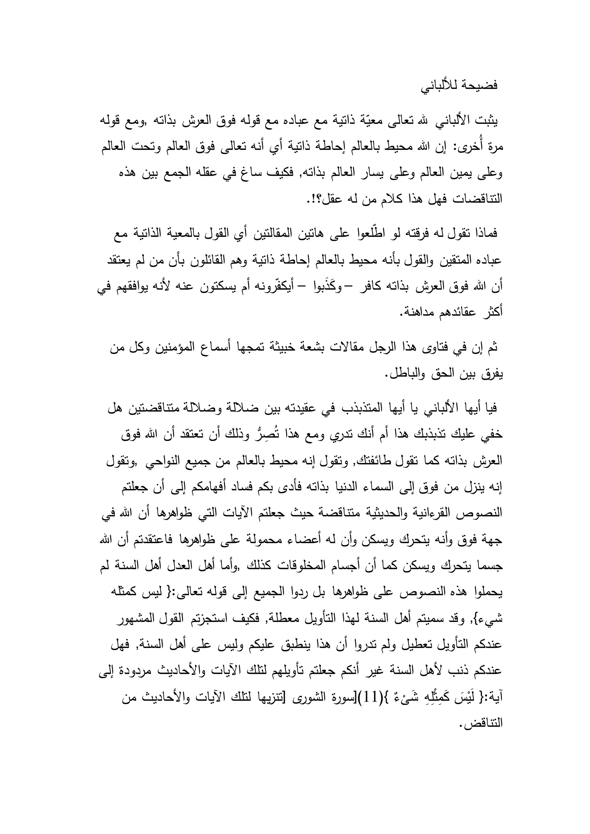 ‫لأللباني‬ ‫فضيحة‬
‫بذاته‬ ‫ش‬‫العر‬ ‫فوق‬ ‫قوله‬ ‫مع‬ ‫عباده‬ ‫مع‬ ‫ذاتية‬ ‫ة‬ّ‫معي‬ ‫تعالى‬ ‫هلل‬ ‫األلباني‬ ‫يثبت‬,‫قوله‬ ‫ومع‬
‫ة‬‫ر‬‫م‬‫العالم‬ ‫فوق‬ ‫تعالى‬ ‫أنه‬ ‫أي‬ ‫ذاتية‬ ‫إحاطة‬ ‫بالعالم‬ ‫محيط‬ ‫هللا‬ ‫إن‬ :‫ى‬‫ُخر‬‫أ‬‫العالم‬ ‫وتحت‬
‫بين‬ ‫الجمع‬ ‫عقله‬ ‫في‬ ‫ساغ‬ ‫فكيف‬ ,‫بذاته‬ ‫العالم‬ ‫يسار‬ ‫وعلى‬ ‫العالم‬ ‫يمين‬ ‫وعلى‬‫هذه‬
.!‫عقل؟‬ ‫له‬ ‫من‬ ‫كالم‬ ‫هذا‬ ‫فهل‬ ‫التناقضات‬
‫بالمع‬ ‫القول‬ ‫أي‬ ‫المقالتين‬ ‫هاتين‬ ‫على‬ ‫ا‬‫و‬‫لع‬ّ‫ط‬‫ا‬ ‫لو‬ ‫قته‬‫ر‬‫ف‬ ‫له‬ ‫تقول‬ ‫فماذا‬‫ية‬‫مع‬ ‫الذاتية‬
‫القائلون‬ ‫وهم‬ ‫ذاتية‬ ‫إحاطة‬ ‫بالعالم‬ ‫محيط‬ ‫بأنه‬ ‫القول‬‫و‬ ‫المتقين‬ ‫عباده‬‫يعتقد‬ ‫لم‬ ‫من‬ ‫بأن‬
‫كافر‬ ‫بذاته‬ ‫ش‬‫العر‬ ‫فوق‬ ‫هللا‬ ‫أن‬–‫ا‬‫و‬‫ب‬َ‫ذ‬َ‫ك‬‫و‬–‫يسكتون‬ ‫أم‬ ‫رونه‬ّ‫ف‬‫أيك‬‫في‬ ‫افقهم‬‫و‬‫ي‬ ‫ألنه‬ ‫عنه‬
.‫مداهنة‬ ‫عقائدهم‬ ‫أكثر‬
‫أسم‬ ‫تمجها‬ ‫خبيثة‬ ‫بشعة‬ ‫مقاالت‬ ‫الرجل‬ ‫هذا‬ ‫ى‬‫فتاو‬ ‫في‬ ‫إن‬ ‫ثم‬‫من‬ ‫وكل‬ ‫المؤمنين‬ ‫اع‬
‫ق‬‫يفر‬.‫الباطل‬‫و‬ ‫الحق‬ ‫بين‬
‫هل‬ ‫متناقضتين‬ ‫وضاللة‬ ‫ضاللة‬ ‫بين‬ ‫عقيدته‬ ‫في‬ ‫المتذبذب‬ ‫أيها‬ ‫يا‬ ‫األلباني‬ ‫أيها‬ ‫فيا‬
‫فوق‬ ‫هللا‬ ‫أن‬ ‫تعتقد‬ ‫أن‬ ‫وذلك‬ ُّ‫ر‬ ِ‫ص‬ُ‫ت‬ ‫هذا‬ ‫ومع‬ ‫ي‬‫تدر‬ ‫أنك‬ ‫أم‬ ‫هذا‬ ‫تذبذبك‬ ‫عليك‬ ‫خفي‬
‫جمي‬ ‫من‬ ‫بالعالم‬ ‫محيط‬ ‫إنه‬ ‫وتقول‬ ,‫طائفتك‬ ‫تقول‬ ‫كما‬ ‫بذاته‬ ‫ش‬‫العر‬‫احي‬‫و‬‫الن‬ ‫ع‬,‫وتقول‬
‫أن‬ ‫إلى‬ ‫أفهامكم‬ ‫فساد‬ ‫بكم‬ ‫فأدى‬ ‫بذاته‬ ‫الدنيا‬ ‫السماء‬ ‫إلى‬ ‫فوق‬ ‫من‬ ‫ينزل‬ ‫إنه‬‫جعلتم‬
‫أن‬ ‫ها‬‫اهر‬‫و‬‫ظ‬ ‫التي‬ ‫اآليات‬ ‫جعلتم‬ ‫حيث‬ ‫متناقضة‬ ‫الحديثية‬‫و‬ ‫ءانية‬‫القر‬ ‫النصوص‬‫في‬ ‫هللا‬
‫أن‬ ‫فاعتقدتم‬ ‫ها‬‫اهر‬‫و‬‫ظ‬ ‫على‬ ‫محمولة‬ ‫أعضاء‬ ‫له‬ ‫أن‬‫و‬ ‫ويسكن‬ ‫يتحرك‬ ‫أنه‬‫و‬ ‫فوق‬ ‫جهة‬‫هللا‬
‫يتحرك‬ ‫جسما‬‫كذلك‬ ‫المخلوقات‬ ‫أجسام‬ ‫أن‬ ‫كما‬ ‫ويسكن‬,‫أهل‬ ‫العدل‬ ‫أهل‬ ‫أما‬‫و‬‫لم‬ ‫السنة‬
‫ليس‬ {:‫تعالى‬ ‫قوله‬ ‫إلى‬ ‫الجميع‬ ‫ا‬‫و‬‫رد‬ ‫بل‬ ‫ها‬‫اهر‬‫و‬‫ظ‬ ‫على‬ ‫النصوص‬ ‫هذه‬ ‫ا‬‫و‬‫يحمل‬‫كمثله‬
‫القول‬ ‫تم‬‫ز‬‫استج‬ ‫فكيف‬ ,‫معطلة‬ ‫التأويل‬ ‫لهذا‬ ‫السنة‬ ‫أهل‬ ‫سميتم‬ ‫وقد‬ ,}‫شيء‬‫المشهور‬
‫ع‬ ‫ينطبق‬ ‫هذا‬ ‫أن‬ ‫ا‬‫و‬‫تدر‬ ‫ولم‬ ‫تعطيل‬ ‫التأويل‬ ‫عندكم‬‫أهل‬ ‫على‬ ‫وليس‬ ‫ليكم‬‫فهل‬ ,‫السنة‬
‫اآليات‬ ‫لتلك‬ ‫تأويلهم‬ ‫جعلتم‬ ‫أنكم‬ ‫غير‬ ‫السنة‬ ‫ألهل‬ ‫ذنب‬ ‫عندكم‬‫إلى‬ ‫مردودة‬ ‫األحاديث‬‫و‬
(} ٌ‫ء‬
ْ
‫ى‬َ‫ش‬ ِ‫ه‬ِ‫ل‬ْ‫ث‬ِ‫م‬َ‫ك‬ َ‫س‬ْ‫ي‬َ‫ل‬ {:‫آية‬11‫ى‬‫الشور‬ ‫ة‬‫ر‬‫)[سو‬]‫اآليات‬ ‫لتلك‬ ‫يها‬‫ز‬‫تن‬‫من‬ ‫األحاديث‬‫و‬
.‫التناقض‬
 