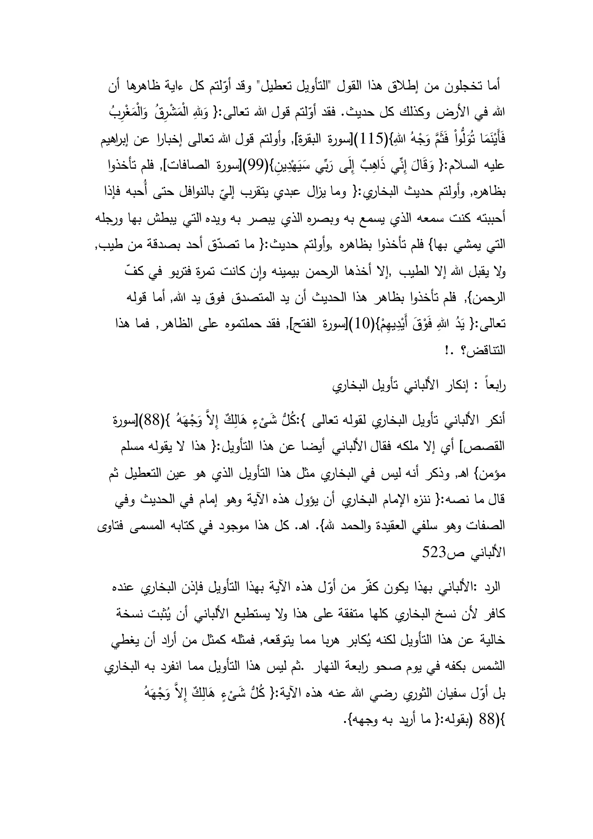 ّ‫أو‬ ‫وقد‬ "‫تعطيل‬ ‫"التأويل‬ ‫القول‬ ‫هذا‬ ‫إطالق‬ ‫من‬ ‫تخجلون‬ ‫أما‬‫ها‬‫ظاهر‬ ‫ءاية‬ ‫كل‬ ‫لتم‬‫أن‬
ُ‫ب‬ِ‫ر‬ْ‫غ‬َ‫م‬ْ‫ل‬‫ا‬َ‫و‬ ُ‫ق‬ِ‫ر‬ْ‫ش‬َ‫م‬ْ‫ل‬‫ا‬ ِ‫هلل‬َ‫و‬ {:‫تعالى‬ ‫هللا‬ ‫قول‬ ‫لتم‬ّ‫أو‬ ‫فقد‬ .‫حديث‬ ‫كل‬ ‫وكذلك‬ ‫األرض‬ ‫في‬ ‫هللا‬
ْ‫ا‬‫و‬ُّ‫ل‬َ‫و‬ُ‫ت‬ ‫ا‬َ‫م‬َ‫ن‬ْ‫َي‬‫أ‬َ‫ف‬(}ِ‫هللا‬ ُ‫ه‬ْ‫ج‬َ‫و‬ َّ‫م‬َ‫ث‬َ‫ف‬115‫اهيم‬‫ر‬‫إب‬ ‫عن‬ ‫ا‬‫ر‬‫إخبا‬ ‫تعالى‬ ‫هللا‬ ‫قول‬ ‫أولتم‬‫و‬ ,]‫ة‬‫ر‬‫البق‬ ‫ة‬‫ر‬‫)[سو‬
‫عليه‬ٌ‫ب‬ِ‫ه‬‫ا‬َ‫ذ‬ ‫ي‬ِّ‫ن‬ِ‫إ‬ َ‫ال‬َ‫ق‬ َ‫و‬ {:‫السالم‬(} ِ‫ين‬ِ‫د‬ْ‫ه‬َ‫ي‬َ‫س‬ ‫ي‬ِّ‫ب‬َ‫ر‬ ‫ى‬َ‫ل‬ِ‫إ‬99‫تأخذ‬ ‫فلم‬ ,]‫الصافات‬ ‫ة‬‫ر‬‫)[سو‬‫ا‬‫و‬
‫أولتم‬‫و‬ ,‫ه‬‫ر‬‫بظاه‬‫ي‬‫البخار‬ ‫حديث‬‫فإذا‬ ‫ُحبه‬‫أ‬ ‫حتى‬ ‫افل‬‫و‬‫بالن‬
ّ
‫إلي‬ ‫يتقرب‬ ‫عبدي‬ ‫ال‬‫ز‬‫ي‬ ‫وما‬ {:
‫أحببته‬‫ورجله‬ ‫بها‬ ‫يبطش‬ ‫التي‬ ‫ويده‬ ‫به‬ ‫يبصر‬ ‫الذي‬ ‫ه‬‫ر‬‫وبص‬ ‫به‬ ‫يسمع‬ ‫الذي‬ ‫سمعه‬ ‫كنت‬
‫يمشي‬ ‫التي‬‫ه‬‫ر‬‫بظاه‬ ‫ا‬‫و‬‫تأخذ‬ ‫فلم‬ }‫بها‬,‫حدي‬ ‫أولتم‬‫و‬,‫طيب‬ ‫من‬ ‫بصدقة‬ ‫أحد‬ ‫ق‬ّ‫تصد‬ ‫ما‬ {:‫ث‬
‫ال‬‫و‬‫الطيب‬ ‫إال‬ ‫هللا‬ ‫يقبل‬,ّ‫كف‬ ‫في‬ ‫بو‬‫ر‬‫فت‬ ‫ة‬‫ر‬‫تم‬ ‫كانت‬ ‫ن‬‫ا‬‫و‬ ‫بيمينه‬ ‫الرحمن‬ ‫أخذها‬ ‫إال‬
,}‫الرحمن‬‫قوله‬ ‫أما‬ ,‫هللا‬ ‫يد‬ ‫فوق‬ ‫المتصدق‬ ‫يد‬ ‫أن‬ ‫الحديث‬ ‫هذا‬ ‫بظاهر‬ ‫ا‬‫و‬‫تأخذ‬ ‫فلم‬
ِ‫هللا‬ ُ‫د‬َ‫ي‬ {:‫تعالى‬(}ْ‫م‬ِ‫ه‬‫ي‬ِ‫د‬ْ‫َي‬‫أ‬ َ‫ق‬ْ‫و‬َ‫ف‬10‫ا‬ ‫على‬ ‫حملتموه‬ ‫فقد‬ ,]‫الفتح‬ ‫ة‬‫ر‬‫)[سو‬‫هذا‬ ‫فما‬ ,‫لظاهر‬
‫التناقض؟‬!.
: ً‫ا‬‫ابع‬‫ر‬‫ي‬‫البخار‬ ‫تأويل‬ ‫األلباني‬ ‫إنكار‬
‫تعالى‬ ‫لقوله‬ ‫ي‬‫البخار‬ ‫تأويل‬ ‫األلباني‬ ‫أنكر‬:{(} ُ‫ه‬َ‫ه‬ْ‫ج‬َ‫و‬ َّ‫ال‬ِ‫إ‬ ٌ‫ك‬ِ‫ل‬‫ا‬َ‫ه‬ ٍ‫ء‬
ْ
‫ى‬َ‫ش‬ ُّ‫ل‬ُ‫ك‬88‫ة‬‫ر‬‫)[سو‬
‫يقوله‬ ‫ال‬ ‫هذا‬ {:‫التأويل‬ ‫هذا‬ ‫عن‬ ‫أيضا‬ ‫األلباني‬ ‫فقال‬ ‫ملكه‬ ‫إال‬ ‫أي‬ ]‫القصص‬‫مسلم‬
‫ليس‬ ‫أنه‬ ‫وذكر‬ ,‫ـ‬‫ه‬‫ا‬ }‫مؤمن‬‫عين‬ ‫هو‬ ‫الذي‬ ‫التأويل‬ ‫هذا‬ ‫مثل‬ ‫ي‬‫البخار‬ ‫في‬‫ثم‬ ‫التعطيل‬
‫إمام‬ ‫وهو‬ ‫اآلية‬ ‫هذه‬ ‫يؤول‬ ‫أن‬ ‫ي‬‫البخار‬ ‫اإلمام‬ ‫ه‬‫ز‬‫نن‬ {:‫نصه‬ ‫ما‬ ‫قال‬‫وفي‬ ‫الحديث‬ ‫في‬
.‫ـ‬‫ه‬‫ا‬ .}‫هلل‬ ‫الحمد‬‫و‬ ‫العقيدة‬ ‫سلفي‬ ‫وهو‬ ‫الصفات‬‫ى‬‫فتاو‬ ‫المسمى‬ ‫كتابه‬ ‫في‬ ‫موجود‬ ‫هذا‬ ‫كل‬
‫ص‬ ‫األلباني‬523
‫الرد‬:ّ‫أو‬ ‫من‬ ‫ر‬ّ‫ف‬‫ك‬ ‫يكون‬ ‫بهذا‬ ‫األلباني‬‫ي‬‫البخار‬ ‫فإذن‬ ‫التأويل‬ ‫بهذا‬ ‫اآلية‬ ‫هذه‬ ‫ل‬‫عنده‬
‫ثبت‬ُ‫ي‬ ‫أن‬ ‫األلباني‬ ‫يستطيع‬ ‫ال‬‫و‬ ‫هذا‬ ‫على‬ ‫متفقة‬ ‫كلها‬ ‫ي‬‫البخار‬ ‫نسخ‬ ‫ألن‬ ‫كافر‬‫نسخة‬
‫اد‬‫ر‬‫أ‬ ‫من‬ ‫كمثل‬ ‫فمثله‬ ,‫يتوقعه‬ ‫مما‬ ‫با‬‫ر‬‫ه‬ ‫كابر‬ُ‫ي‬ ‫لكنه‬ ‫التأويل‬ ‫هذا‬ ‫عن‬ ‫خالية‬‫يغطي‬ ‫أن‬
‫النهار‬ ‫ابعة‬‫ر‬ ‫صحو‬ ‫يوم‬ ‫في‬ ‫بكفه‬ ‫الشمس‬.‫مما‬ ‫التأويل‬ ‫هذا‬ ‫ليس‬ ‫ثم‬‫انفرد‬‫ي‬‫البخار‬ ‫به‬
ُ‫ه‬َ‫ه‬ْ‫ج‬َ‫و‬ َّ‫ال‬ِ‫إ‬ ٌ‫ك‬ِ‫ل‬‫ا‬َ‫ه‬ ٍ‫ء‬
ْ
‫ى‬َ‫ش‬ ُّ‫ل‬ُ‫ك‬ {:‫اآلية‬ ‫هذه‬ ‫عنه‬ ‫هللا‬ ‫رضي‬ ‫ي‬‫الثور‬ ‫سفيان‬ ‫ل‬ّ‫أو‬ ‫بل‬
(}88).}‫وجهه‬ ‫به‬ ‫يد‬‫ر‬‫أ‬ ‫ما‬ {:‫بقوله‬
 