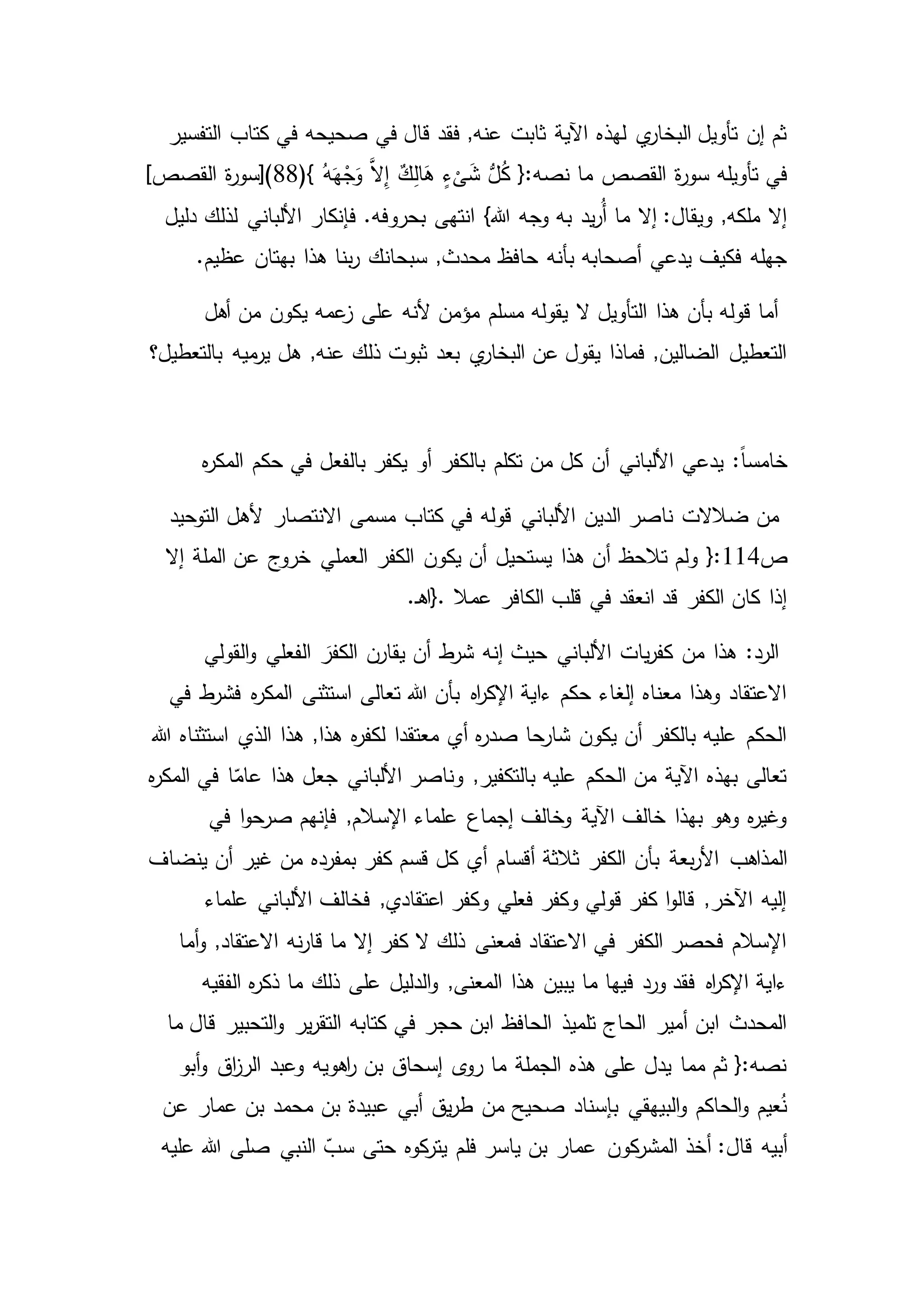 ‫في‬ ‫قال‬ ‫فقد‬ ,‫عنه‬ ‫ثابت‬ ‫اآلية‬ ‫لهذه‬ ‫ي‬‫البخار‬ ‫تأويل‬ ‫إن‬ ‫ثم‬‫التفسير‬ ‫كتاب‬ ‫في‬ ‫صحيحه‬
‫تأويله‬ ‫في‬{:‫نصه‬ ‫ما‬ ‫القصص‬ ‫ة‬‫ر‬‫سو‬ٍ‫ء‬
ْ
‫ى‬َ‫ش‬ ُّ‫ل‬ُ‫ك‬(} ُ‫ه‬َ‫ه‬ْ‫ج‬َ‫و‬ َّ‫ال‬ِ‫إ‬ ٌ‫ك‬ِ‫ل‬‫ا‬َ‫ه‬88]‫القصص‬ ‫ة‬‫ر‬‫)[سو‬
}‫هللا‬ ‫وجه‬ ‫به‬ ‫يد‬‫ر‬ُ‫أ‬ ‫ما‬ ‫إال‬ :‫ويقال‬ ,‫ملكه‬ ‫إال‬‫دليل‬ ‫لذلك‬ ‫األلباني‬ ‫فإنكار‬ .‫بحروفه‬ ‫انتهى‬
‫حافظ‬ ‫بأنه‬ ‫أصحابه‬ ‫يدعي‬ ‫فكيف‬ ‫جهله‬.‫عظيم‬ ‫بهتان‬ ‫هذا‬ ‫بنا‬‫ر‬ ‫سبحانك‬ ,‫محدث‬
‫ي‬ ‫عمه‬‫ز‬ ‫على‬ ‫ألنه‬ ‫مؤمن‬ ‫مسلم‬ ‫يقوله‬ ‫ال‬ ‫التأويل‬ ‫هذا‬ ‫بأن‬ ‫قوله‬ ‫أما‬‫أهل‬ ‫من‬ ‫كون‬
‫ميه‬‫ير‬ ‫هل‬ ,‫عنه‬ ‫ذلك‬ ‫ثبوت‬ ‫بعد‬ ‫ي‬‫البخار‬ ‫عن‬ ‫يقول‬ ‫فماذا‬ ,‫الضالين‬ ‫التعطيل‬‫بالتعطيل‬‫؟‬
:ً‫ا‬‫خامس‬‫حكم‬ ‫في‬ ‫بالفعل‬ ‫يكفر‬ ‫أو‬ ‫بالكفر‬ ‫تكلم‬ ‫من‬ ‫كل‬ ‫أن‬ ‫األلباني‬ ‫يدعي‬‫ه‬‫ر‬‫المك‬
‫قوله‬ ‫األلباني‬ ‫الدين‬ ‫ناصر‬ ‫ضالالت‬ ‫من‬‫التوحيد‬ ‫ألهل‬ ‫االنتصار‬ ‫مسمى‬ ‫كتاب‬ ‫في‬
‫ص‬114‫أ‬ ‫تالحظ‬ ‫ولم‬ {:‫يكون‬ ‫أن‬ ‫يستحيل‬ ‫هذا‬ ‫ن‬‫إال‬ ‫الملة‬ ‫عن‬ ‫خروج‬ ‫العملي‬ ‫الكفر‬
‫عمال‬ ‫الكافر‬ ‫قلب‬ ‫في‬ ‫انعقد‬ ‫قد‬ ‫الكفر‬ ‫كان‬ ‫إذا‬}..‫ـ‬‫ه‬‫ا‬
‫القولي‬‫و‬ ‫الفعلي‬ َ‫الكفر‬ ‫يقارن‬ ‫أن‬ ‫ط‬‫شر‬ ‫إنه‬ ‫حيث‬ ‫األلباني‬ ‫يات‬‫ر‬‫كف‬ ‫من‬ ‫هذا‬ :‫الرد‬
‫ط‬‫فشر‬ ‫ه‬‫ر‬‫المك‬ ‫استثنى‬ ‫تعالى‬ ‫هللا‬ ‫بأن‬ ‫اه‬‫ر‬‫اإلك‬ ‫ءاية‬ ‫حكم‬ ‫إلغاء‬ ‫معناه‬ ‫وهذا‬ ‫االعتقاد‬‫في‬
‫الذي‬ ‫هذا‬ ,‫هذا‬ ‫ه‬‫ر‬‫لكف‬ ‫معتقدا‬ ‫أي‬ ‫ه‬‫ر‬‫صد‬ ‫شارحا‬ ‫يكون‬ ‫أن‬ ‫بالكفر‬ ‫عليه‬ ‫الحكم‬‫هللا‬ ‫استثناه‬
‫هذا‬ ‫جعل‬ ‫األلباني‬ ‫وناصر‬ ,‫بالتكفير‬ ‫عليه‬ ‫الحكم‬ ‫من‬ ‫اآلية‬ ‫بهذه‬ ‫تعالى‬‫ه‬‫ر‬‫المك‬ ‫في‬ ‫ا‬ّ‫عام‬
‫ا‬‫و‬‫صرح‬ ‫فإنهم‬ ,‫اإلسالم‬ ‫علماء‬ ‫إجماع‬ ‫وخالف‬ ‫اآلية‬ ‫خالف‬ ‫بهذا‬ ‫وهو‬ ‫ه‬‫ر‬‫وغي‬‫في‬
‫بأن‬ ‫بعة‬‫ر‬‫األ‬ ‫المذاهب‬‫ينضاف‬ ‫أن‬ ‫غير‬ ‫من‬ ‫بمفرده‬ ‫كفر‬ ‫قسم‬ ‫كل‬ ‫أي‬ ‫أقسام‬ ‫ثالثة‬ ‫الكفر‬
‫علماء‬ ‫األلباني‬ ‫فخالف‬ ,‫اعتقادي‬ ‫وكفر‬ ‫فعلي‬ ‫وكفر‬ ‫قولي‬ ‫كفر‬ ‫ا‬‫و‬‫قال‬ ,‫اآلخر‬ ‫إليه‬
‫أما‬‫و‬ ,‫االعتقاد‬ ‫نه‬‫ر‬‫قا‬ ‫ما‬ ‫إال‬ ‫كفر‬ ‫ال‬ ‫ذلك‬ ‫فمعنى‬ ‫االعتقاد‬ ‫في‬ ‫الكفر‬ ‫فحصر‬ ‫اإلسالم‬
‫الد‬‫و‬ ,‫المعنى‬ ‫هذا‬ ‫يبين‬ ‫ما‬ ‫فيها‬ ‫ورد‬ ‫فقد‬ ‫اه‬‫ر‬‫اإلك‬ ‫ءاية‬‫ه‬‫ر‬‫ذك‬ ‫ما‬ ‫ذلك‬ ‫على‬ ‫ليل‬‫الفقيه‬
‫ير‬‫ر‬‫التق‬ ‫كتابه‬ ‫في‬ ‫حجر‬ ‫ابن‬ ‫الحافظ‬ ‫تلميذ‬ ‫الحاج‬ ‫أمير‬ ‫ابن‬ ‫المحدث‬‫ما‬ ‫قال‬ ‫التحبير‬‫و‬
‫اهويه‬‫ر‬ ‫بن‬ ‫إسحاق‬ ‫ى‬‫رو‬ ‫ما‬ ‫الجملة‬ ‫هذه‬ ‫على‬ ‫يدل‬ ‫مما‬ ‫ثم‬ {:‫نصه‬‫أبو‬‫و‬ ‫اق‬‫ز‬‫الر‬ ‫وعبد‬
‫بن‬ ‫عبيدة‬ ‫أبي‬ ‫يق‬‫ر‬‫ط‬ ‫من‬ ‫صحيح‬ ‫بإسناد‬ ‫البيهقي‬‫و‬ ‫الحاكم‬‫و‬ ‫عيم‬ُ‫ن‬‫عن‬ ‫عمار‬ ‫بن‬ ‫محمد‬
‫أبيه‬‫النبي‬ ّ‫سب‬ ‫حتى‬ ‫كوه‬‫يتر‬ ‫فلم‬ ‫ياسر‬ ‫بن‬ ‫عمار‬ ‫كون‬‫المشر‬ ‫أخذ‬ :‫قال‬‫عليه‬ ‫هللا‬ ‫صلى‬
 