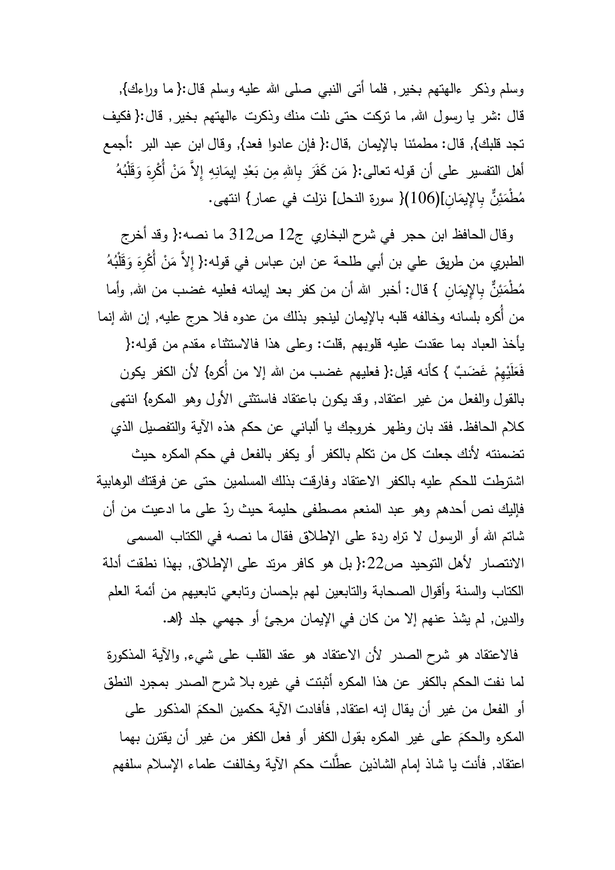 {:‫قال‬ ‫وسلم‬ ‫عليه‬ ‫هللا‬ ‫صلى‬ ‫النبي‬ ‫أتى‬ ‫فلما‬ ,‫بخير‬ ‫ءالهتهم‬ ‫وذكر‬ ‫وسلم‬,}‫اءك‬‫ر‬‫و‬ ‫ما‬
‫قال‬:,‫بخير‬ ‫ءالهتهم‬ ‫وذكرت‬ ‫منك‬ ‫نلت‬ ‫حتى‬ ‫كت‬‫تر‬ ‫ما‬ ,‫هللا‬ ‫رسول‬ ‫يا‬ ‫شر‬‫فكيف‬ {:‫قال‬
‫باإليمان‬ ‫مطمئنا‬ :‫قال‬ ,}‫قلبك‬ ‫تجد‬,‫قا‬‫ابن‬ ‫وقال‬ ,}‫فعد‬ ‫ا‬‫و‬‫عاد‬ ‫فإن‬ {:‫ل‬‫البر‬ ‫عبد‬:‫أجمع‬
ُ‫ه‬ُ‫ب‬ْ‫ل‬َ‫ق‬ َ‫و‬ َ‫ه‬ِ‫ر‬ْ‫ك‬ُ‫أ‬ ْ‫ن‬َ‫م‬ َّ‫ال‬ِ‫إ‬ ِ‫ه‬ِ‫ان‬َ‫إيم‬ ِ‫د‬ْ‫ع‬َ‫ب‬ ‫ن‬ِ‫م‬ ِ‫اهلل‬ِ‫ب‬ َ‫ر‬َ‫ف‬َ‫ك‬ ‫ن‬َ‫م‬ {:‫تعالى‬ ‫قوله‬ ‫أن‬ ‫على‬ ‫التفسير‬ ‫أهل‬
ٌّ‫ن‬ِ‫ئ‬َ‫م‬ْ‫ط‬ُ‫م‬ِ‫ان‬َ‫يم‬ِ‫اإل‬ِ‫ب‬}(106)[.‫انتهى‬ }‫عمار‬ ‫في‬ ‫لت‬‫ز‬‫ن‬ ]‫النحل‬ ‫ة‬‫ر‬‫سو‬
‫ي‬‫البخار‬ ‫ح‬‫شر‬ ‫في‬ ‫حجر‬ ‫ابن‬ ‫الحافظ‬ ‫وقال‬‫ج‬12‫ص‬312‫ج‬‫أخر‬ ‫وقد‬ {:‫نصه‬ ‫ما‬
‫يق‬‫ر‬‫ط‬ ‫من‬ ‫ي‬‫الطبر‬ُ‫ه‬ُ‫ب‬ْ‫ل‬َ‫ق‬ َ‫و‬ َ‫ه‬ِ‫ر‬ْ‫ك‬ُ‫أ‬ ْ‫ن‬َ‫م‬ َّ‫ال‬ِ‫إ‬ {:‫قوله‬ ‫في‬ ‫عباس‬ ‫ابن‬ ‫عن‬ ‫طلحة‬ ‫أبي‬ ‫بن‬ ‫علي‬
‫أخبر‬ :‫قال‬ } ِ‫ان‬َ‫يم‬ِ‫اإل‬ِ‫ب‬ ٌّ‫ن‬ِ‫ئ‬َ‫م‬ْ‫ط‬ُ‫م‬‫أما‬‫و‬ ,‫هللا‬ ‫من‬ ‫غضب‬ ‫فعليه‬ ‫إيمانه‬ ‫بعد‬ ‫كفر‬ ‫من‬ ‫أن‬ ‫هللا‬
‫قلبه‬ ‫وخالفه‬ ‫بلسانه‬ ‫ه‬‫ر‬‫ُك‬‫أ‬ ‫من‬‫عدو‬ ‫من‬ ‫بذلك‬ ‫لينجو‬ ‫باإليمان‬‫إنما‬ ‫هللا‬ ‫إن‬ ,‫عليه‬ ‫ج‬‫حر‬ ‫فال‬ ‫ه‬
‫عقدت‬ ‫بما‬ ‫العباد‬ ‫يأخذ‬‫قلوبهم‬ ‫عليه‬,{:‫قوله‬ ‫من‬ ‫مقدم‬ ‫فاالستثناء‬ ‫هذا‬ ‫وعلى‬ :‫قلت‬
‫كأنه‬ } ٌ‫ب‬ َ‫ض‬َ‫غ‬ ْ‫م‬ِ‫ه‬ْ‫ي‬َ‫ل‬َ‫ع‬َ‫ف‬‫يكون‬ ‫الكفر‬ ‫ألن‬ }‫ه‬‫ر‬‫ُك‬‫أ‬ ‫من‬ ‫إال‬ ‫هللا‬ ‫من‬ ‫غضب‬ ‫فعليهم‬ {:‫قيل‬
‫غير‬ ‫من‬ ‫الفعل‬‫و‬ ‫بالقول‬‫المكر‬ ‫وهو‬ ‫األول‬ ‫فاستثنى‬ ‫باعتقاد‬ ‫يكون‬ ‫وقد‬ ,‫اعتقاد‬‫انتهى‬ }‫ه‬
‫فقد‬ .‫الحافظ‬ ‫كالم‬‫الذي‬ ‫التفصيل‬‫و‬ ‫اآلية‬ ‫هذه‬ ‫حكم‬ ‫عن‬ ‫ألباني‬ ‫يا‬ ‫خروجك‬ ‫وظهر‬ ‫بان‬
‫جعلت‬ ‫ألنك‬ ‫تضمنته‬‫حيث‬ ‫ه‬‫ر‬‫المك‬ ‫حكم‬ ‫في‬ ‫بالفعل‬ ‫يكفر‬ ‫أو‬ ‫بالكفر‬ ‫تكلم‬ ‫من‬ ‫كل‬
‫عليه‬ ‫للحكم‬ ‫اشترطت‬‫الوهابية‬ ‫قتك‬‫ر‬‫ف‬ ‫عن‬ ‫حتى‬ ‫المسلمين‬ ‫بذلك‬ ‫قت‬‫ر‬‫وفا‬ ‫االعتقاد‬ ‫بالكفر‬
‫أحدهم‬ ‫نص‬ ‫فإليك‬‫ال‬ ‫عبد‬ ‫وهو‬‫أن‬ ‫من‬ ‫ادعيت‬ ‫ما‬ ‫على‬ ّ‫رد‬ ‫حيث‬ ‫حليمة‬ ‫مصطفى‬ ‫منعم‬
‫ال‬ ‫الرسول‬ ‫أو‬ ‫هللا‬ ‫شاتم‬‫نصه‬ ‫ما‬ ‫فقال‬ ‫اإلطالق‬ ‫على‬ ‫ردة‬ ‫اه‬‫ر‬‫ت‬‫المسمى‬ ‫الكتاب‬ ‫في‬
‫ص‬ ‫التوحيد‬ ‫ألهل‬ ‫االنتصار‬22‫بهذا‬ ,‫اإلطالق‬ ‫على‬ ‫تد‬‫ر‬‫م‬ ‫كافر‬ ‫هو‬ ‫بل‬ {:‫أدلة‬ ‫نطقت‬
‫وتابعي‬ ‫بإحسان‬ ‫لهم‬ ‫التابعين‬‫و‬ ‫الصحابة‬ ‫ال‬‫و‬‫أق‬‫و‬ ‫السنة‬‫و‬ ‫الكتاب‬‫تابعيهم‬‫العلم‬ ‫أئمة‬ ‫من‬
‫جهمي‬ ‫أو‬ ‫مرجئ‬ ‫اإليمان‬ ‫في‬ ‫كان‬ ‫من‬ ‫إال‬ ‫عنهم‬ ‫يشذ‬ ‫لم‬ ,‫الدين‬‫و‬‫جلد‬}.‫ـ‬‫ه‬‫ا‬
‫ة‬‫ر‬‫المذكو‬ ‫اآلية‬‫و‬ ,‫شيء‬ ‫على‬ ‫القلب‬ ‫عقد‬ ‫هو‬ ‫االعتقاد‬ ‫ألن‬ ‫الصدر‬ ‫ح‬‫شر‬ ‫هو‬ ‫فاالعتقاد‬
‫النطق‬ ‫بمجرد‬ ‫الصدر‬ ‫ح‬‫شر‬ ‫بال‬ ‫ه‬‫ر‬‫غي‬ ‫في‬ ‫أثبتت‬ ‫ه‬‫ر‬‫المك‬ ‫هذا‬ ‫عن‬ ‫بالكفر‬ ‫الحكم‬ ‫نفت‬ ‫لما‬
‫أو‬‫ي‬ ‫أن‬ ‫غير‬ ‫من‬ ‫الفعل‬‫على‬ ‫المذكور‬ َ‫الحكم‬ ‫حكمين‬ ‫اآلية‬ ‫فأفادت‬ ,‫اعتقاد‬ ‫إنه‬ ‫قال‬
‫ه‬‫ر‬‫المك‬‫بهما‬ ‫يقترن‬ ‫أن‬ ‫غير‬ ‫من‬ ‫الكفر‬ ‫فعل‬ ‫أو‬ ‫الكفر‬ ‫بقول‬ ‫ه‬‫ر‬‫المك‬ ‫غير‬ ‫على‬ َ‫الحكم‬‫و‬
,‫اعتقاد‬‫سلفهم‬ ‫اإلسالم‬ ‫علماء‬ ‫وخالفت‬ ‫اآلية‬ ‫حكم‬ ‫لت‬َّ‫عط‬ ‫الشاذين‬ ‫إمام‬ ‫شاذ‬ ‫يا‬ ‫فأنت‬
 