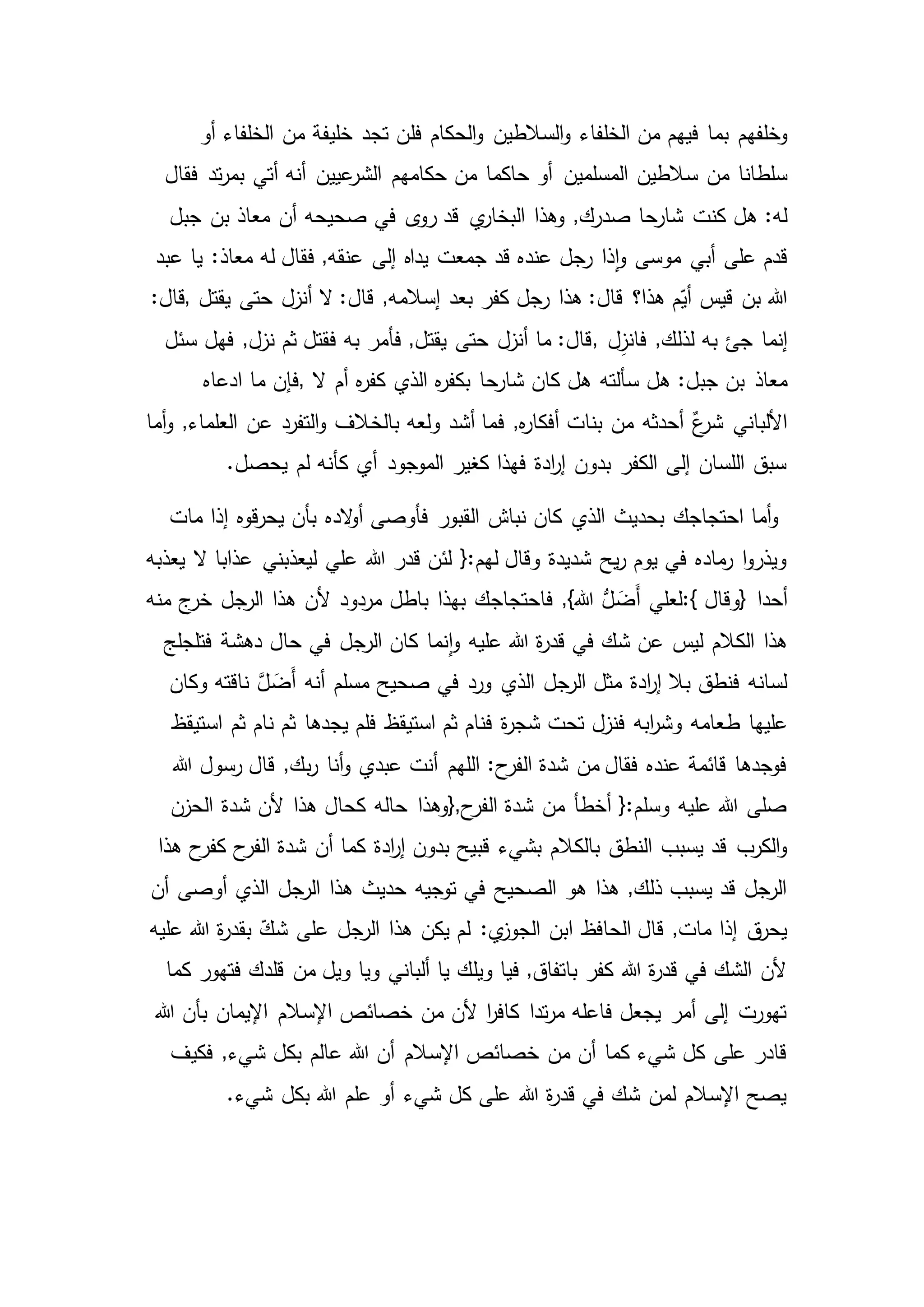 ‫وخلفهم‬‫فل‬ ‫الحكام‬‫و‬ ‫السالطين‬‫و‬ ‫الخلفاء‬ ‫من‬ ‫فيهم‬ ‫بما‬‫أو‬ ‫الخلفاء‬ ‫من‬ ‫خليفة‬ ‫تجد‬ ‫ن‬
‫من‬ ‫سلطانا‬‫فقال‬ ‫تد‬‫ر‬‫بم‬ ‫أتي‬ ‫أنه‬ ‫عيين‬‫الشر‬ ‫حكامهم‬ ‫من‬ ‫حاكما‬ ‫أو‬ ‫المسلمين‬ ‫سالطين‬
‫كنت‬ ‫هل‬ :‫له‬‫صحيحه‬ ‫في‬ ‫ى‬‫رو‬ ‫قد‬ ‫ي‬‫البخار‬ ‫وهذا‬ ,‫صدرك‬ ‫شارحا‬‫جبل‬ ‫بن‬ ‫معاذ‬ ‫أن‬
‫أبي‬ ‫على‬ ‫قدم‬‫عبد‬ ‫يا‬ :‫معاذ‬ ‫له‬ ‫فقال‬ ,‫عنقه‬ ‫إلى‬ ‫يداه‬ ‫جمعت‬ ‫قد‬ ‫عنده‬ ‫رجل‬ ‫ذا‬‫ا‬‫و‬ ‫موسى‬
‫قيس‬ ‫بن‬ ‫هللا‬‫يقتل‬ ‫حتى‬ ‫أنزل‬ ‫ال‬ :‫قال‬ ,‫إسالمه‬ ‫بعد‬ ‫كفر‬ ‫رجل‬ ‫هذا‬ :‫قال‬ ‫هذا؟‬ ‫م‬ّ‫أي‬,:‫قال‬
‫جئ‬ ‫إنما‬‫ل‬ِ‫فانز‬ ,‫لذلك‬ ‫به‬,‫سئل‬ ‫فهل‬ ,‫نزل‬ ‫ثم‬ ‫فقتل‬ ‫به‬ ‫فأمر‬ ,‫يقتل‬ ‫حتى‬ ‫أنزل‬ ‫ما‬ :‫قال‬
‫معاذ‬‫ال‬ ‫أم‬ ‫ه‬‫ر‬‫كف‬ ‫الذي‬ ‫ه‬‫ر‬‫بكف‬ ‫شارحا‬ ‫كان‬ ‫هل‬ ‫سألته‬ ‫هل‬ :‫جبل‬ ‫بن‬,‫ادعاه‬ ‫ما‬ ‫فإن‬
‫ف‬ ,‫ه‬‫ر‬‫أفكا‬ ‫بنات‬ ‫من‬ ‫أحدثه‬ ٌ‫ع‬‫شر‬ ‫األلباني‬‫عن‬ ‫التفرد‬‫و‬ ‫بالخالف‬ ‫ولعه‬ ‫أشد‬ ‫ما‬‫أما‬‫و‬ ,‫العلماء‬
‫لم‬ ‫كأنه‬ ‫أي‬ ‫الموجود‬ ‫كغير‬ ‫فهذا‬ ‫ادة‬‫ر‬‫إ‬ ‫بدون‬ ‫الكفر‬ ‫إلى‬ ‫اللسان‬ ‫سبق‬.‫يحصل‬
‫مات‬ ‫إذا‬ ‫قوه‬‫ر‬‫يح‬ ‫بأن‬ ‫الده‬‫و‬‫أ‬ ‫فأوصى‬ ‫القبور‬ ‫نباش‬ ‫كان‬ ‫الذي‬ ‫بحديث‬ ‫احتجاجك‬ ‫أما‬‫و‬
‫ليعذبني‬ ‫علي‬ ‫هللا‬ ‫قدر‬ ‫لئن‬ {:‫لهم‬ ‫وقال‬ ‫شديدة‬ ‫يح‬‫ر‬ ‫يوم‬ ‫في‬ ‫ماده‬‫ر‬ ‫ا‬‫و‬‫ويذر‬‫ال‬ ‫عذابا‬‫يعذبه‬
‫أحدا‬}‫وقال‬:{‫الرجل‬ ‫هذا‬ ‫ألن‬ ‫مردود‬ ‫باطل‬ ‫بهذا‬ ‫فاحتجاجك‬ ,}‫هللا‬ ُّ‫ل‬ َ‫َض‬‫أ‬ ‫لعلي‬‫منه‬ ‫ج‬‫خر‬
‫دهشة‬ ‫حال‬ ‫في‬ ‫الرجل‬ ‫كان‬ ‫نما‬‫ا‬‫و‬ ‫عليه‬ ‫هللا‬ ‫ة‬‫ر‬‫قد‬ ‫في‬ ‫شك‬ ‫عن‬ ‫ليس‬ ‫الكالم‬ ‫هذا‬‫فتلجلج‬
َّ‫ل‬ َ‫َض‬‫أ‬ ‫أنه‬ ‫مسلم‬ ‫صحيح‬ ‫في‬ ‫ورد‬ ‫الذي‬ ‫الرجل‬ ‫مثل‬ ‫ادة‬‫ر‬‫إ‬ ‫بال‬ ‫فنطق‬ ‫لسانه‬‫وكان‬ ‫ناقته‬
‫ط‬ ‫عليها‬‫نام‬ ‫ثم‬ ‫يجدها‬ ‫فلم‬ ‫استيقظ‬ ‫ثم‬ ‫فنام‬ ‫ة‬‫ر‬‫شج‬ ‫تحت‬ ‫فنزل‬ ‫ابه‬‫ر‬‫وش‬ ‫عامه‬‫استيقظ‬ ‫ثم‬
,‫بك‬‫ر‬ ‫أنا‬‫و‬ ‫عبدي‬ ‫أنت‬ ‫اللهم‬ :‫ح‬‫الفر‬ ‫شدة‬ ‫من‬ ‫فقال‬ ‫عنده‬ ‫قائمة‬ ‫فوجدها‬‫هللا‬ ‫رسول‬ ‫قال‬
‫ح‬‫الفر‬ ‫شدة‬ ‫من‬ ‫أخطأ‬ {:‫وسلم‬ ‫عليه‬ ‫هللا‬ ‫صلى‬},‫هذا‬ ‫كحال‬ ‫حاله‬ ‫وهذا‬‫الحزن‬ ‫شدة‬ ‫ألن‬
‫قب‬ ‫بشيء‬ ‫بالكالم‬ ‫النطق‬ ‫يسبب‬ ‫قد‬ ‫الكرب‬‫و‬‫شدة‬ ‫أن‬ ‫كما‬ ‫ادة‬‫ر‬‫إ‬ ‫بدون‬ ‫يح‬‫هذا‬ ‫ح‬‫كفر‬ ‫ح‬‫الفر‬
‫الرجل‬ ‫هذا‬ ‫حديث‬ ‫توجيه‬ ‫في‬ ‫الصحيح‬ ‫هو‬ ‫هذا‬ ,‫ذلك‬ ‫يسبب‬ ‫قد‬ ‫الرجل‬‫أن‬ ‫أوصى‬ ‫الذي‬
ّ‫شك‬ ‫على‬ ‫الرجل‬ ‫هذا‬ ‫يكن‬ ‫لم‬ :‫ي‬‫الجوز‬ ‫ابن‬ ‫الحافظ‬ ‫قال‬ ,‫مات‬ ‫إذا‬ ‫ق‬‫يحر‬‫عليه‬ ‫هللا‬ ‫ة‬‫ر‬‫بقد‬
‫ويل‬ ‫ويا‬ ‫ألباني‬ ‫يا‬ ‫ويلك‬ ‫فيا‬ ,‫باتفاق‬ ‫كفر‬ ‫هللا‬ ‫ة‬‫ر‬‫قد‬ ‫في‬ ‫الشك‬ ‫ألن‬‫من‬‫كما‬ ‫فتهور‬ ‫قلدك‬
‫اإلسالم‬ ‫خصائص‬ ‫من‬ ‫ألن‬ ‫ا‬‫ر‬‫كاف‬ ‫تدا‬‫ر‬‫م‬ ‫فاعله‬ ‫يجعل‬ ‫أمر‬ ‫إلى‬ ‫تهورت‬‫هللا‬ ‫بأن‬ ‫اإليمان‬
,‫شيء‬ ‫بكل‬ ‫عالم‬ ‫هللا‬ ‫أن‬ ‫اإلسالم‬ ‫خصائص‬ ‫من‬ ‫أن‬ ‫كما‬ ‫شيء‬ ‫كل‬ ‫على‬ ‫قادر‬‫فكيف‬
.‫شيء‬ ‫بكل‬ ‫هللا‬ ‫علم‬ ‫أو‬ ‫شيء‬ ‫كل‬ ‫على‬ ‫هللا‬ ‫ة‬‫ر‬‫قد‬ ‫في‬ ‫شك‬ ‫لمن‬ ‫اإلسالم‬ ‫يصح‬
 