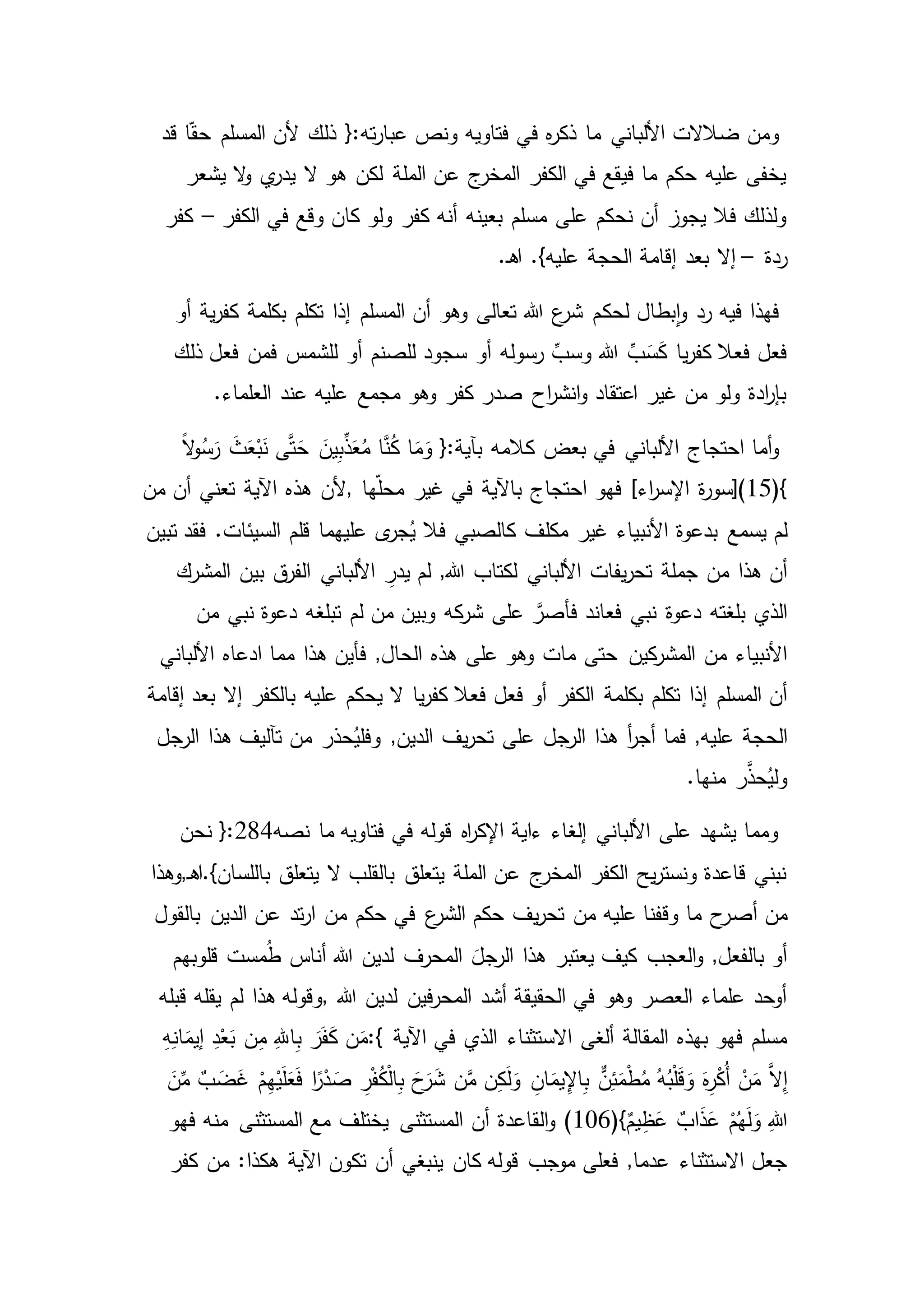 ‫ف‬ ‫ه‬‫ر‬‫ذك‬ ‫ما‬ ‫األلباني‬ ‫ضالالت‬ ‫ومن‬‫ا‬ّ‫ق‬‫ح‬ ‫المسلم‬ ‫ألن‬ ‫ذلك‬ {:‫ته‬‫ر‬‫عبا‬ ‫ونص‬ ‫فتاويه‬ ‫ي‬‫قد‬
‫يشعر‬ ‫ال‬‫و‬ ‫ي‬‫يدر‬ ‫ال‬ ‫هو‬ ‫لكن‬ ‫الملة‬ ‫عن‬ ‫ج‬‫المخر‬ ‫الكفر‬ ‫في‬ ‫فيقع‬ ‫ما‬ ‫حكم‬ ‫عليه‬ ‫يخفى‬
‫الكفر‬ ‫في‬ ‫وقع‬ ‫كان‬ ‫ولو‬ ‫كفر‬ ‫أنه‬ ‫بعينه‬ ‫مسلم‬ ‫على‬ ‫نحكم‬ ‫أن‬ ‫يجوز‬ ‫فال‬ ‫ولذلك‬–‫كفر‬
‫ردة‬–.‫ـ‬‫ه‬‫ا‬ .}‫عليه‬ ‫الحجة‬ ‫إقامة‬ ‫بعد‬ ‫إال‬
‫لحك‬ ‫بطال‬‫ا‬‫و‬ ‫رد‬ ‫فيه‬ ‫فهذا‬‫ية‬‫ر‬‫كف‬ ‫بكلمة‬ ‫تكلم‬ ‫إذا‬ ‫المسلم‬ ‫أن‬ ‫وهو‬ ‫تعالى‬ ‫هللا‬ ‫ع‬‫شر‬ ‫م‬‫أو‬
‫ذلك‬ ‫فعل‬ ‫فمن‬ ‫للشمس‬ ‫أو‬ ‫للصنم‬ ‫سجود‬ ‫أو‬ ‫رسوله‬ ِّ‫وسب‬ ‫هللا‬ ِّ‫ب‬َ‫س‬َ‫ك‬ ‫يا‬‫ر‬‫كف‬ ‫فعال‬ ‫فعل‬
.‫العلماء‬ ‫عند‬ ‫عليه‬ ‫مجمع‬ ‫وهو‬ ‫كفر‬ ‫صدر‬ ‫اح‬‫ر‬‫انش‬‫و‬ ‫اعتقاد‬ ‫غير‬ ‫من‬ ‫ولو‬ ‫ادة‬‫ر‬‫بإ‬
َّ‫ن‬ُ‫ك‬ ‫ا‬َ‫م‬َ‫و‬ {:‫بآية‬ ‫كالمه‬ ‫بعض‬ ‫في‬ ‫األلباني‬ ‫احتجاج‬ ‫أما‬‫و‬ً‫ال‬‫و‬ُ‫س‬َ‫ر‬ َ‫ث‬َ‫ع‬ْ‫ب‬َ‫ن‬ ‫ى‬َّ‫ت‬َ‫ح‬ َ‫ين‬ِ‫ب‬ِّ‫ذ‬َ‫ع‬ُ‫م‬ ‫ا‬
(}15‫ة‬‫ر‬‫)[سو‬‫ها‬ّ‫ل‬‫مح‬ ‫غير‬ ‫في‬ ‫باآلية‬ ‫احتجاج‬ ‫فهو‬ ]‫اء‬‫ر‬‫اإلس‬,‫من‬ ‫أن‬ ‫تعني‬ ‫اآلية‬ ‫هذه‬ ‫ألن‬
‫بدعوة‬ ‫يسمع‬ ‫لم‬‫تبين‬ ‫فقد‬ .‫السيئات‬ ‫قلم‬ ‫عليهما‬ ‫ى‬‫جر‬ُ‫ي‬ ‫فال‬ ‫كالصبي‬ ‫مكلف‬ ‫غير‬ ‫األنبياء‬
‫جملة‬ ‫من‬ ‫هذا‬ ‫أن‬‫األلب‬ ِ‫يدر‬ ‫لم‬ ,‫هللا‬ ‫لكتاب‬ ‫األلباني‬ ‫يفات‬‫ر‬‫تح‬‫المشرك‬ ‫بين‬ ‫ق‬‫الفر‬ ‫اني‬
‫دعوة‬ ‫بلغته‬ ‫الذي‬‫من‬ ‫نبي‬ ‫دعوة‬ ‫تبلغه‬ ‫لم‬ ‫من‬ ‫وبين‬ ‫كه‬‫شر‬ ‫على‬ َّ‫فأصر‬ ‫فعاند‬ ‫نبي‬
‫حتى‬ ‫كين‬‫المشر‬ ‫من‬ ‫األنبياء‬‫األلباني‬ ‫ادعاه‬ ‫مما‬ ‫هذا‬ ‫فأين‬ ,‫الحال‬ ‫هذه‬ ‫على‬ ‫وهو‬ ‫مات‬
‫بكلمة‬ ‫تكلم‬ ‫إذا‬ ‫المسلم‬ ‫أن‬‫إقامة‬ ‫بعد‬ ‫إال‬ ‫بالكفر‬ ‫عليه‬ ‫يحكم‬ ‫ال‬ ‫يا‬‫ر‬‫كف‬ ‫فعال‬ ‫فعل‬ ‫أو‬ ‫الكفر‬
‫ال‬‫فما‬ ,‫عليه‬ ‫حجة‬‫الرجل‬ ‫هذا‬ ‫تآليف‬ ‫من‬ ‫حذر‬ُ‫وفلي‬ ,‫الدين‬ ‫يف‬‫ر‬‫تح‬ ‫على‬ ‫الرجل‬ ‫هذا‬ ‫أ‬‫ر‬‫أج‬
.‫منها‬ ‫ر‬َّ‫حذ‬ُ‫ولي‬
‫نصه‬ ‫ما‬ ‫فتاويه‬ ‫في‬ ‫قوله‬ ‫اه‬‫ر‬‫اإلك‬ ‫ءاية‬ ‫إلغاء‬ ‫األلباني‬ ‫على‬ ‫يشهد‬ ‫ومما‬284‫نحن‬ {:
‫ـ‬‫ه‬‫باللسان}.ا‬ ‫يتعلق‬ ‫ال‬ ‫بالقلب‬ ‫يتعلق‬ ‫الملة‬ ‫عن‬ ‫ج‬‫المخر‬ ‫الكفر‬ ‫يح‬‫ر‬‫ونست‬ ‫قاعدة‬ ‫نبني‬,‫وهذا‬
‫أص‬ ‫من‬‫الدين‬ ‫عن‬ ‫تد‬‫ر‬‫ا‬ ‫من‬ ‫حكم‬ ‫في‬ ‫ع‬‫الشر‬ ‫حكم‬ ‫يف‬‫ر‬‫تح‬ ‫من‬ ‫عليه‬ ‫وقفنا‬ ‫ما‬ ‫ح‬‫ر‬‫بالقول‬
‫مست‬ُ‫ط‬ ‫أناس‬ ‫هللا‬ ‫لدين‬ ‫المحرف‬ َ‫الرجل‬ ‫هذا‬ ‫يعتبر‬ ‫كيف‬ ‫العجب‬‫و‬ ,‫بالفعل‬ ‫أو‬‫قلوبهم‬
‫هللا‬ ‫لدين‬ ‫فين‬‫ر‬‫المح‬ ‫أشد‬ ‫الحقيقة‬ ‫في‬ ‫وهو‬ ‫العصر‬ ‫علماء‬ ‫أوحد‬,‫يقله‬ ‫لم‬ ‫هذا‬ ‫وقوله‬‫قبله‬
‫االستث‬ ‫ألغى‬ ‫المقالة‬ ‫بهذه‬ ‫فهو‬ ‫مسلم‬‫اآلية‬ ‫في‬ ‫الذي‬ ‫ناء‬:{ِ‫ه‬ِ‫ان‬َ‫إيم‬ ِ‫د‬ْ‫ع‬َ‫ب‬ ‫ن‬ِ‫م‬ ِ‫اهلل‬ِ‫ب‬ َ‫ر‬َ‫ف‬َ‫ك‬ ‫ن‬َ‫م‬
ْ‫ن‬َ‫م‬ َّ‫ال‬ِ‫إ‬َ‫ن‬ِّ‫م‬ ٌ‫ب‬ َ‫ض‬َ‫غ‬ ْ‫م‬ِ‫ه‬ْ‫ي‬َ‫ل‬َ‫ع‬َ‫ف‬ ‫ا‬ً‫ر‬ْ‫د‬ َ‫ص‬ ِ‫ر‬ْ‫ف‬ُ‫ك‬ْ‫ل‬‫ا‬ِ‫ب‬ َ‫ح‬َ‫ر‬َ‫ش‬ ‫ن‬َّ‫م‬ ‫ن‬ِ‫ك‬َ‫ل‬َ‫و‬ ِ‫ان‬َ‫يم‬ِ‫اإل‬ِ‫ب‬ ٌّ‫ن‬ِ‫ئ‬َ‫م‬ْ‫ط‬ُ‫م‬ ُ‫ه‬ُ‫ب‬ْ‫ل‬َ‫ق‬ َ‫و‬ َ‫ه‬ِ‫ر‬ْ‫ك‬ُ‫أ‬
ُ‫ه‬َ‫ل‬َ‫و‬ ِ‫هللا‬(}ٌ‫يم‬ِ‫ظ‬َ‫ع‬ ٌ‫اب‬َ‫ذ‬َ‫ع‬ ْ‫م‬106‫أن‬ ‫القاعدة‬‫و‬ )‫فهو‬ ‫منه‬ ‫المستثنى‬ ‫مع‬ ‫يختلف‬ ‫المستثنى‬
‫كان‬ ‫قوله‬ ‫موجب‬ ‫فعلى‬ ,‫عدما‬ ‫االستثناء‬ ‫جعل‬‫كفر‬ ‫من‬ :‫هكذا‬ ‫اآلية‬ ‫تكون‬ ‫أن‬ ‫ينبغي‬
 