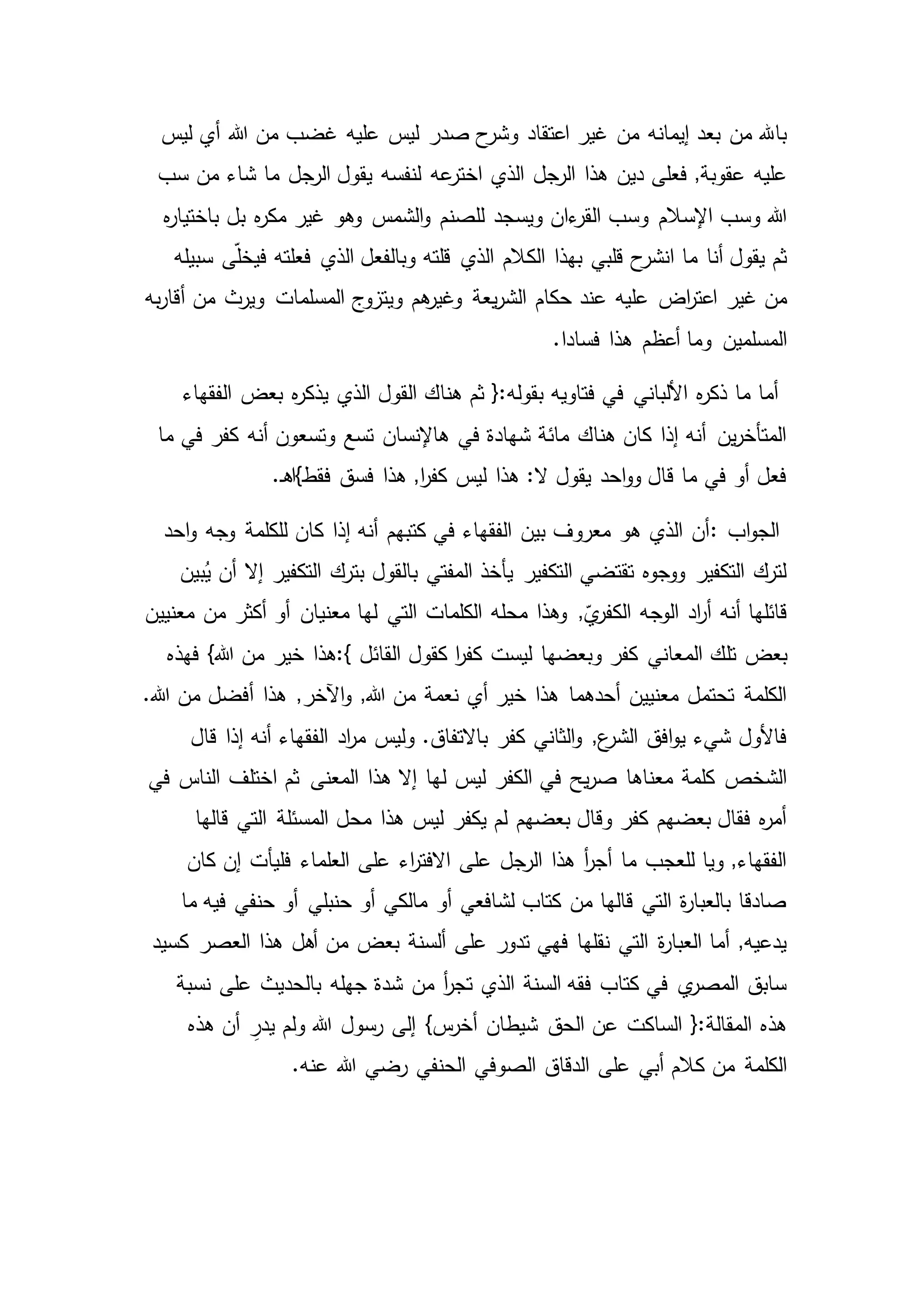 ‫صدر‬ ‫ح‬‫وشر‬ ‫اعتقاد‬ ‫غير‬ ‫من‬ ‫إيمانه‬ ‫بعد‬ ‫من‬ ‫باهلل‬‫ليس‬ ‫أي‬ ‫هللا‬ ‫من‬ ‫غضب‬ ‫عليه‬ ‫ليس‬
‫اخ‬ ‫الذي‬ ‫الرجل‬ ‫هذا‬ ‫دين‬ ‫فعلى‬ ,‫عقوبة‬ ‫عليه‬‫عه‬‫تر‬‫سب‬ ‫من‬ ‫شاء‬ ‫ما‬ ‫الرجل‬ ‫يقول‬ ‫لنفسه‬
‫للصنم‬ ‫ويسجد‬ ‫ءان‬‫القر‬ ‫وسب‬ ‫اإلسالم‬ ‫وسب‬ ‫هللا‬‫ه‬‫ر‬‫باختيا‬ ‫بل‬ ‫ه‬‫ر‬‫مك‬ ‫غير‬ ‫وهو‬ ‫الشمس‬‫و‬
‫الذي‬ ‫الكالم‬ ‫بهذا‬ ‫قلبي‬ ‫ح‬‫انشر‬ ‫ما‬ ‫أنا‬ ‫يقول‬ ‫ثم‬‫سبيله‬ ‫ى‬ّ‫ل‬‫فيخ‬ ‫فعلته‬ ‫الذي‬ ‫وبالفعل‬ ‫قلته‬
‫يعة‬‫ر‬‫الش‬ ‫حكام‬ ‫عند‬ ‫عليه‬ ‫اض‬‫ر‬‫اعت‬ ‫غير‬ ‫من‬‫ويرث‬ ‫المسلمات‬ ‫ويتزوج‬ ‫هم‬‫وغير‬‫به‬‫ر‬‫أقا‬ ‫من‬
.‫فسادا‬ ‫هذا‬ ‫أعظم‬ ‫وما‬ ‫المسلمين‬
‫بعض‬ ‫ه‬‫ر‬‫يذك‬ ‫الذي‬ ‫القول‬ ‫هناك‬ ‫ثم‬ {:‫بقوله‬ ‫فتاويه‬ ‫في‬ ‫األلباني‬ ‫ه‬‫ر‬‫ذك‬ ‫ما‬ ‫أما‬‫الفقهاء‬
‫أنه‬ ‫وتسعون‬ ‫تسع‬ ‫هاإلنسان‬ ‫في‬ ‫شهادة‬ ‫مائة‬ ‫هناك‬ ‫كان‬ ‫إذا‬ ‫أنه‬ ‫ين‬‫ر‬‫المتأخ‬‫ما‬ ‫في‬ ‫كفر‬
‫فقط}اه‬ ‫فسق‬ ‫هذا‬ ,‫ا‬‫ر‬‫كف‬ ‫ليس‬ ‫هذا‬ :‫ال‬ ‫يقول‬ ‫احد‬‫و‬‫و‬ ‫قال‬ ‫ما‬ ‫في‬ ‫أو‬ ‫فعل‬.‫ـ‬
‫اب‬‫و‬‫الج‬:‫وجه‬ ‫للكلمة‬ ‫كان‬ ‫إذا‬ ‫أنه‬ ‫كتبهم‬ ‫في‬ ‫الفقهاء‬ ‫بين‬ ‫معروف‬ ‫هو‬ ‫الذي‬ ‫أن‬‫احد‬‫و‬
‫أن‬ ‫إال‬ ‫التكفير‬ ‫بترك‬ ‫بالقول‬ ‫المفتي‬ ‫يأخذ‬ ‫التكفير‬ ‫تقتضي‬ ‫ووجوه‬ ‫التكفير‬ ‫لترك‬‫بين‬ُ‫ي‬
‫أو‬ ‫معنيان‬ ‫لها‬ ‫التي‬ ‫الكلمات‬ ‫محله‬ ‫وهذا‬ ,ّ‫ي‬‫الكفر‬ ‫الوجه‬ ‫اد‬‫ر‬‫أ‬ ‫أنه‬ ‫قائلها‬‫معنيين‬ ‫من‬ ‫أكثر‬
‫الم‬ ‫تلك‬ ‫بعض‬‫القائل‬ ‫كقول‬ ‫ا‬‫ر‬‫كف‬ ‫ليست‬ ‫وبعضها‬ ‫كفر‬ ‫عاني‬:{‫خير‬ ‫هذا‬‫فهذه‬ }‫هللا‬ ‫من‬
‫هذا‬ ,‫اآلخر‬‫و‬ ,‫هللا‬ ‫من‬ ‫نعمة‬ ‫أي‬ ‫خير‬ ‫هذا‬ ‫أحدهما‬ ‫معنيين‬ ‫تحتمل‬ ‫الكلمة‬.‫هللا‬ ‫من‬ ‫أفضل‬
‫اد‬‫ر‬‫م‬ ‫وليس‬ .‫باالتفاق‬ ‫كفر‬ ‫الثاني‬‫و‬ ,‫ع‬‫الشر‬ ‫افق‬‫و‬‫ي‬ ‫شيء‬ ‫فاألول‬‫قال‬ ‫إذا‬ ‫أنه‬ ‫الفقهاء‬
‫ل‬ ‫ليس‬ ‫الكفر‬ ‫في‬ ‫يح‬‫ر‬‫ص‬ ‫معناها‬ ‫كلمة‬ ‫الشخص‬‫ثم‬ ‫المعنى‬ ‫هذا‬ ‫إال‬ ‫ها‬‫في‬ ‫الناس‬ ‫اختلف‬
‫المسئلة‬ ‫محل‬ ‫هذا‬ ‫ليس‬ ‫يكفر‬ ‫لم‬ ‫بعضهم‬ ‫وقال‬ ‫كفر‬ ‫بعضهم‬ ‫فقال‬ ‫ه‬‫ر‬‫أم‬‫قالها‬ ‫التي‬
‫العلماء‬ ‫على‬ ‫اء‬‫ر‬‫االفت‬ ‫على‬ ‫الرجل‬ ‫هذا‬ ‫أ‬‫ر‬‫أج‬ ‫ما‬ ‫للعجب‬ ‫ويا‬ ,‫الفقهاء‬‫كان‬ ‫إن‬ ‫فليأت‬
‫حنبلي‬ ‫أو‬ ‫مالكي‬ ‫أو‬ ‫لشافعي‬ ‫كتاب‬ ‫من‬ ‫قالها‬ ‫التي‬ ‫ة‬‫ر‬‫بالعبا‬ ‫صادقا‬‫فيه‬ ‫حنفي‬ ‫أو‬‫ما‬
‫من‬ ‫بعض‬ ‫ألسنة‬ ‫على‬ ‫تدور‬ ‫فهي‬ ‫نقلها‬ ‫التي‬ ‫ة‬‫ر‬‫العبا‬ ‫أما‬ ,‫يدعيه‬‫كسيد‬ ‫العصر‬ ‫هذا‬ ‫أهل‬
‫جهله‬ ‫شدة‬ ‫من‬ ‫أ‬‫ر‬‫تج‬ ‫الذي‬ ‫السنة‬ ‫فقه‬ ‫كتاب‬ ‫في‬ ‫ي‬‫المصر‬ ‫سابق‬‫نسبة‬ ‫على‬ ‫بالحديث‬
‫ولم‬ ‫هللا‬ ‫رسول‬ ‫إلى‬ }‫س‬‫أخر‬ ‫شيطان‬ ‫الحق‬ ‫عن‬ ‫الساكت‬ {:‫المقالة‬ ‫هذه‬‫هذه‬ ‫أن‬ ِ‫يدر‬
‫الصوف‬ ‫الدقاق‬ ‫على‬ ‫أبي‬ ‫كالم‬ ‫من‬ ‫الكلمة‬.‫عنه‬ ‫هللا‬ ‫رضي‬ ‫الحنفي‬ ‫ي‬
 