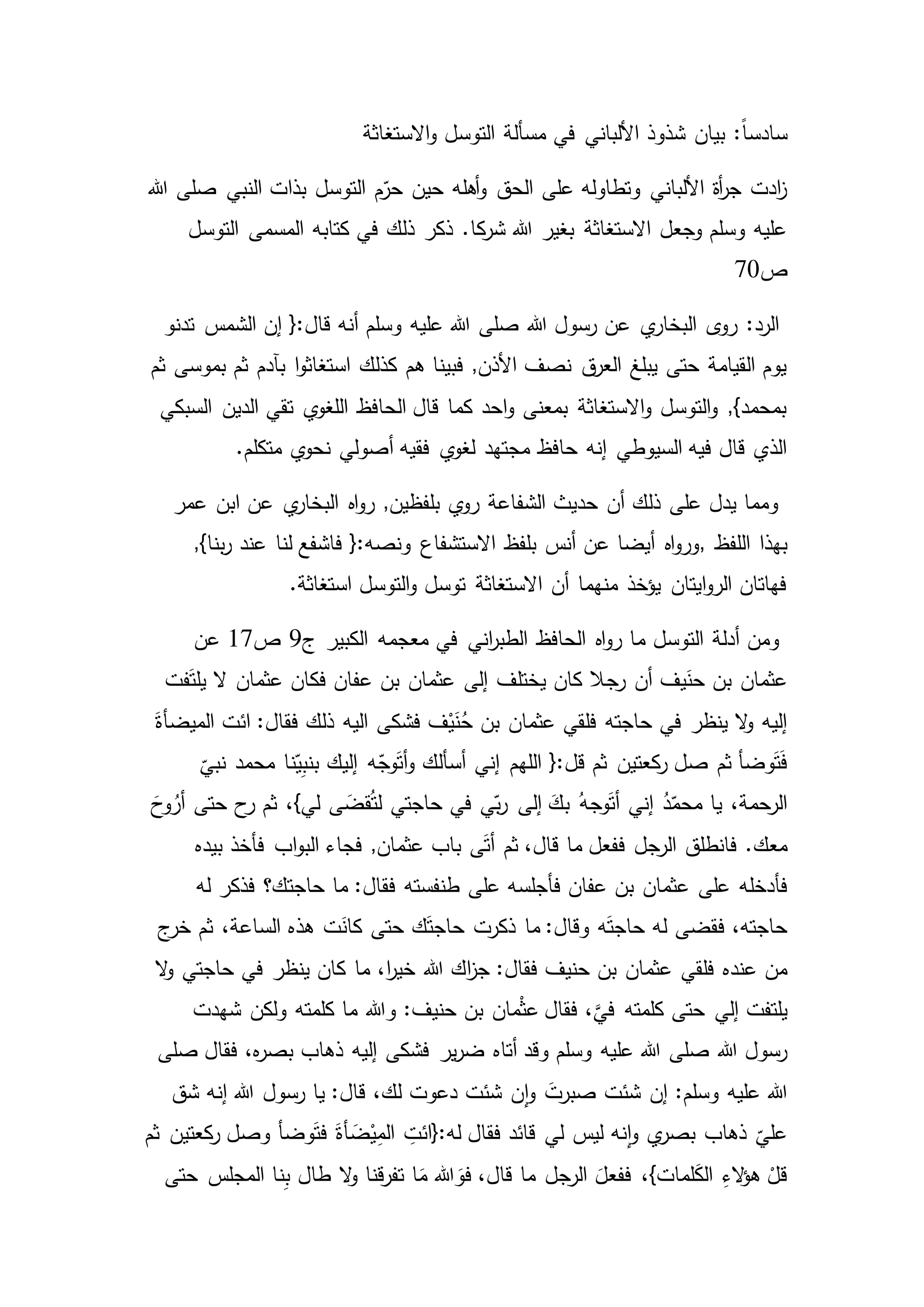 :ً‫ا‬‫سادس‬‫االستغاثة‬‫و‬ ‫التوسل‬ ‫مسألة‬ ‫في‬ ‫األلباني‬ ‫شذوذ‬ ‫بيان‬
‫صلى‬ ‫النبي‬ ‫بذات‬ ‫التوسل‬ ‫م‬ّ‫حر‬ ‫حين‬ ‫أهله‬‫و‬ ‫الحق‬ ‫على‬ ‫وتطاوله‬ ‫األلباني‬ ‫أة‬‫ر‬‫ج‬ ‫ادت‬‫ز‬‫هللا‬
.‫كا‬‫شر‬ ‫هللا‬ ‫بغير‬ ‫االستغاثة‬ ‫وجعل‬ ‫وسلم‬ ‫عليه‬‫ذلك‬ ‫ذكر‬‫التوسل‬ ‫المسمى‬ ‫كتابه‬ ‫في‬
‫ص‬70
‫البخار‬ ‫ى‬‫رو‬ :‫الرد‬‫الشمس‬ ‫إن‬ {:‫قال‬ ‫أنه‬ ‫وسلم‬ ‫عليه‬ ‫هللا‬ ‫صلى‬ ‫هللا‬ ‫رسول‬ ‫عن‬ ‫ي‬‫تدنو‬
‫ثم‬ ‫بآدم‬ ‫ا‬‫و‬‫استغاث‬ ‫كذلك‬ ‫هم‬ ‫فبينا‬ ,‫األذن‬ ‫نصف‬ ‫ق‬‫العر‬ ‫يبلغ‬ ‫حتى‬ ‫القيامة‬ ‫يوم‬‫ثم‬ ‫بموسى‬
‫الدين‬ ‫تقي‬ ‫ي‬‫اللغو‬ ‫الحافظ‬ ‫قال‬ ‫كما‬ ‫احد‬‫و‬ ‫بمعنى‬ ‫االستغاثة‬‫و‬ ‫التوسل‬‫و‬ ,}‫بمحمد‬‫السبكي‬
‫ي‬‫لغو‬ ‫مجتهد‬ ‫حافظ‬ ‫إنه‬ ‫السيوطي‬ ‫فيه‬ ‫قال‬ ‫الذي‬.‫متكلم‬ ‫ي‬‫نحو‬ ‫أصولي‬ ‫فقيه‬
‫عمر‬ ‫ابن‬ ‫عن‬ ‫ي‬‫البخار‬ ‫اه‬‫و‬‫ر‬ ,‫بلفظين‬ ‫ي‬‫رو‬ ‫الشفاعة‬ ‫حديث‬ ‫أن‬ ‫ذلك‬ ‫على‬ ‫يدل‬ ‫ومما‬
‫اللفظ‬ ‫بهذا‬,,}‫بنا‬‫ر‬ ‫عند‬ ‫لنا‬ ‫فاشفع‬ {:‫ونصه‬ ‫االستشفاع‬ ‫بلفظ‬ ‫أنس‬ ‫عن‬ ‫أيضا‬ ‫اه‬‫و‬‫ور‬
.‫استغاثة‬ ‫التوسل‬‫و‬ ‫توسل‬ ‫االستغاثة‬ ‫أن‬ ‫منهما‬ ‫يؤخذ‬ ‫ايتان‬‫و‬‫الر‬ ‫فهاتان‬
‫م‬ ‫التوسل‬ ‫أدلة‬ ‫ومن‬‫اني‬‫ر‬‫الطب‬ ‫الحافظ‬ ‫اه‬‫و‬‫ر‬ ‫ا‬‫ج‬ ‫الكبير‬ ‫معجمه‬ ‫في‬9‫ص‬17‫عن‬
‫رجال‬ ‫أن‬ ‫يف‬َ‫حن‬ ‫بن‬ ‫عثمان‬‫فت‬َ‫ت‬‫يل‬ ‫ال‬ ‫عثمان‬ ‫فكان‬ ‫عفان‬ ‫بن‬ ‫عثمان‬ ‫إلى‬ ‫يختلف‬ ‫كان‬
‫فلقي‬ ‫حاجته‬ ‫في‬ ‫ينظر‬ ‫ال‬‫و‬ ‫إليه‬َ‫الميضأة‬ ‫ائت‬ :‫فقال‬ ‫ذلك‬ ‫اليه‬ ‫فشكى‬ ‫ف‬ْ‫ي‬َ‫ن‬ُ‫ح‬ ‫بن‬ ‫عثمان‬
{:‫قل‬ ‫ثم‬ ‫كعتين‬‫ر‬ ‫صل‬ ‫ثم‬ ‫وضأ‬َ‫ت‬َ‫ف‬‫ه‬ّ‫وج‬َ‫ت‬‫أ‬‫و‬ ‫أسألك‬ ‫إني‬ ‫اللهم‬
ّ
‫نبي‬ ‫محمد‬ ‫نا‬ّ‫ي‬ِ‫ب‬‫بن‬ ‫إليك‬
‫إلى‬ َ‫بك‬ ُ‫وجه‬َ‫ت‬‫أ‬ ‫إني‬ ُ‫د‬ّ‫محم‬ ‫يا‬ ،‫الرحمة‬َ‫وح‬ُ‫أر‬ ‫حتى‬ ‫ح‬‫ر‬ ‫ثم‬ ،}‫لي‬ ‫ى‬ َ‫قض‬ُ‫ت‬‫ل‬ ‫حاجتي‬ ‫في‬ ‫ي‬ّ‫ب‬‫ر‬
.‫معك‬‫بيده‬ ‫فأخذ‬ ‫اب‬‫و‬‫الب‬ ‫فجاء‬ ,‫عثمان‬ ‫باب‬ ‫ى‬َ‫ت‬‫أ‬ ‫ثم‬ ،‫قال‬ ‫ما‬ ‫ففعل‬ ‫الرجل‬ ‫فانطلق‬
‫فأدخله‬‫له‬ ‫فذكر‬ ‫حاجتك؟‬ ‫ما‬ :‫فقال‬ ‫طنفسته‬ ‫على‬ ‫فأجلسه‬ ‫عفان‬ ‫بن‬ ‫عثمان‬ ‫على‬
‫ف‬ ،‫حاجته‬‫قضى‬‫ج‬‫خر‬ ‫ثم‬ ،‫الساعة‬ ‫هذه‬ ‫ت‬َ‫كان‬ ‫حتى‬ ‫ك‬َ‫ت‬‫حاج‬ ‫ذكرت‬ ‫ما‬ :‫وقال‬ ‫ه‬َ‫ت‬‫حاج‬ ‫له‬
‫فلقي‬ ‫عنده‬ ‫من‬‫ال‬‫و‬ ‫حاجتي‬ ‫في‬ ‫ينظر‬ ‫كان‬ ‫ما‬ ،‫ا‬‫ر‬‫خي‬ ‫هللا‬ ‫اك‬‫ز‬‫ج‬ :‫فقال‬ ‫حنيف‬ ‫بن‬ ‫عثمان‬
‫حتى‬ ‫إلي‬ ‫يلتفت‬‫شهدت‬ ‫ولكن‬ ‫كلمته‬ ‫ما‬ ‫وهللا‬ :‫حنيف‬ ‫بن‬ ‫مان‬ْ‫ث‬‫ع‬ ‫فقال‬ ،َّ‫في‬ ‫كلمته‬
‫عليه‬ ‫هللا‬ ‫صلى‬ ‫هللا‬ ‫رسول‬‫ير‬‫ر‬‫ض‬ ‫أتاه‬ ‫وقد‬ ‫وسلم‬‫صلى‬ ‫فقال‬ ،‫ه‬‫ر‬‫بص‬ ‫ذهاب‬ ‫إليه‬ ‫فشكى‬
‫شئت‬ ‫إن‬ :‫وسلم‬ ‫عليه‬ ‫هللا‬‫شق‬ ‫إنه‬ ‫هللا‬ ‫رسول‬ ‫يا‬ :‫قال‬ ،‫لك‬ ‫دعوت‬ ‫شئت‬ ‫ن‬‫ا‬‫و‬ َ‫صبرت‬
‫لي‬ ‫ليس‬ ‫نه‬‫ا‬‫و‬ ‫ي‬‫بصر‬ ‫ذهاب‬
ّ
‫علي‬‫ثم‬ ‫كعتين‬‫ر‬ ‫وصل‬ ‫وضأ‬َ‫ت‬‫ف‬ َ‫أة‬ َ‫ض‬ْ‫ي‬ِ‫م‬‫ال‬ ِ‫له:{ائت‬ ‫فقال‬ ‫قائد‬
‫الرجل‬ َ‫ففعل‬ ،}‫لمات‬َ‫ك‬‫ال‬ ِ‫ء‬‫ال‬‫ؤ‬‫ه‬ ْ‫قل‬‫ن‬ِ‫ب‬ ‫طال‬ ‫ال‬‫و‬ ‫قنا‬‫ر‬‫تف‬ ‫ا‬َ‫م‬ ‫هللا‬ َ‫فو‬ ،‫قال‬ ‫ما‬‫حتى‬ ‫المجلس‬ ‫ا‬
 