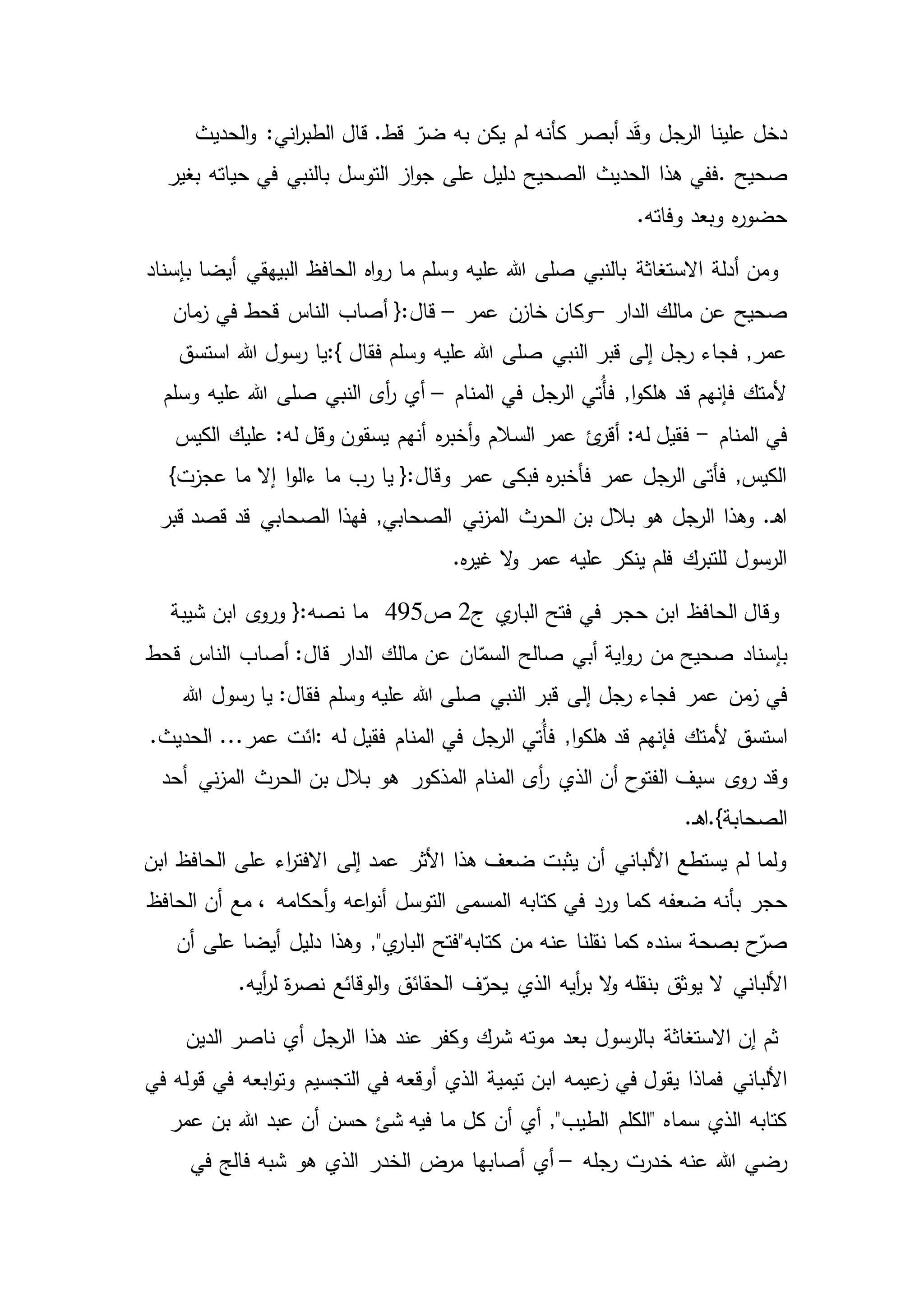 ‫كأنه‬ ‫أبصر‬ ‫د‬َ‫ق‬‫و‬ ‫الرجل‬ ‫علينا‬ ‫دخل‬‫الحديث‬‫و‬ :‫اني‬‫ر‬‫الطب‬ ‫قال‬ .‫قط‬ ّ‫ضر‬ ‫به‬ ‫يكن‬ ‫لم‬
‫صحيح‬.‫دليل‬ ‫الصحيح‬ ‫الحديث‬ ‫هذا‬ ‫ففي‬‫بغير‬ ‫حياته‬ ‫في‬ ‫بالنبي‬ ‫التوسل‬ ‫از‬‫و‬‫ج‬ ‫على‬
.‫وفاته‬ ‫وبعد‬ ‫ه‬‫ر‬‫حضو‬
‫الحافظ‬ ‫اه‬‫و‬‫ر‬ ‫ما‬ ‫وسلم‬ ‫عليه‬ ‫هللا‬ ‫صلى‬ ‫بالنبي‬ ‫االستغاثة‬ ‫أدلة‬ ‫ومن‬‫البيهقي‬‫بإسن‬ ‫أيضا‬‫اد‬
‫الدار‬ ‫مالك‬ ‫عن‬ ‫صحيح‬–‫عمر‬ ‫خازن‬ ‫وكان‬–‫أصاب‬ {:‫قال‬‫مان‬‫ز‬ ‫في‬ ‫قحط‬ ‫الناس‬
‫فقال‬ ‫وسلم‬ ‫عليه‬ ‫هللا‬ ‫صلى‬ ‫النبي‬ ‫قبر‬ ‫إلى‬ ‫رجل‬ ‫فجاء‬ ,‫عمر‬:{‫يا‬‫استسق‬ ‫هللا‬ ‫رسول‬
‫المنام‬ ‫في‬ ‫الرجل‬ ‫ُتي‬‫أ‬‫ف‬ ,‫ا‬‫و‬‫هلك‬ ‫قد‬ ‫فإنهم‬ ‫ألمتك‬–‫صلى‬ ‫النبي‬ ‫أى‬‫ر‬ ‫أي‬‫وسلم‬ ‫عليه‬ ‫هللا‬
‫المنام‬ ‫في‬-‫السال‬ ‫عمر‬ ‫ئ‬‫أقر‬ :‫له‬ ‫فقيل‬:‫له‬ ‫وقل‬ ‫يسقون‬ ‫أنهم‬ ‫ه‬‫ر‬‫أخب‬‫و‬ ‫م‬‫الكيس‬ ‫عليك‬
‫ا‬‫و‬‫ءال‬ ‫ما‬ ‫رب‬ ‫يا‬ {:‫وقال‬ ‫عمر‬ ‫فبكى‬ ‫ه‬‫ر‬‫فأخب‬ ‫عمر‬ ‫الرجل‬ ‫فأتى‬ ,‫الكيس‬}‫عجزت‬ ‫ما‬ ‫إال‬
‫الصحابي‬ ‫فهذا‬ ,‫الصحابي‬ ‫ني‬‫ز‬‫الم‬ ‫الحرث‬ ‫بن‬ ‫بالل‬ ‫هو‬ ‫الرجل‬ ‫وهذا‬ .‫ـ‬‫ه‬‫ا‬‫قبر‬ ‫قصد‬ ‫قد‬
.‫ه‬‫ر‬‫غي‬ ‫ال‬‫و‬ ‫عمر‬ ‫عليه‬ ‫ينكر‬ ‫فلم‬ ‫للتبرك‬ ‫الرسول‬
‫ف‬ ‫حجر‬ ‫ابن‬ ‫الحافظ‬ ‫وقال‬‫ي‬‫البار‬ ‫فتح‬ ‫ي‬‫ج‬2‫ص‬495‫شيبة‬ ‫ابن‬ ‫ى‬‫ورو‬ {:‫نصه‬ ‫ما‬
‫بإسناد‬‫قحط‬ ‫الناس‬ ‫أصاب‬ :‫قال‬ ‫الدار‬ ‫مالك‬ ‫عن‬ ‫ان‬ّ‫السم‬ ‫صالح‬ ‫أبي‬ ‫اية‬‫و‬‫ر‬ ‫من‬ ‫صحيح‬
‫من‬‫ز‬ ‫في‬‫هللا‬ ‫رسول‬ ‫يا‬ :‫فقال‬ ‫وسلم‬ ‫عليه‬ ‫هللا‬ ‫صلى‬ ‫النبي‬ ‫قبر‬ ‫إلى‬ ‫رجل‬ ‫فجاء‬ ‫عمر‬
‫ألمتك‬ ‫استسق‬‫له‬ ‫فقيل‬ ‫المنام‬ ‫في‬ ‫الرجل‬ ‫ُتي‬‫أ‬‫ف‬ ,‫ا‬‫و‬‫هلك‬ ‫قد‬ ‫فإنهم‬:‫ع‬ ‫ائت‬.‫الحديث‬ ...‫مر‬
‫ى‬‫رو‬ ‫وقد‬‫أحد‬ ‫ني‬‫ز‬‫الم‬ ‫الحرث‬ ‫بن‬ ‫بالل‬ ‫هو‬ ‫المذكور‬ ‫المنام‬ ‫أى‬‫ر‬ ‫الذي‬ ‫أن‬ ‫الفتوح‬ ‫سيف‬
.‫ـ‬‫ه‬‫الصحابة}.ا‬
‫ابن‬ ‫الحافظ‬ ‫على‬ ‫اء‬‫ر‬‫االفت‬ ‫إلى‬ ‫عمد‬ ‫األثر‬ ‫هذا‬ ‫ضعف‬ ‫يثبت‬ ‫أن‬ ‫األلباني‬ ‫يستطع‬ ‫لم‬ ‫ولما‬
‫ضعفه‬ ‫بأنه‬ ‫حجر‬، ‫أحكامه‬‫و‬ ‫اعه‬‫و‬‫أن‬ ‫التوسل‬ ‫المسمى‬ ‫كتابه‬ ‫في‬ ‫ورد‬ ‫كما‬‫الحاف‬ ‫أن‬ ‫مع‬‫ظ‬
‫كتابه‬ ‫من‬ ‫عنه‬ ‫نقلنا‬ ‫كما‬ ‫سنده‬ ‫بصحة‬ ‫ح‬ّ‫صر‬"‫فتح‬‫أن‬ ‫على‬ ‫أيضا‬ ‫دليل‬ ‫وهذا‬ ,"‫ي‬‫البار‬
‫ف‬ّ‫يحر‬ ‫الذي‬ ‫أيه‬‫ر‬‫ب‬ ‫ال‬‫و‬ ‫بنقله‬ ‫يوثق‬ ‫ال‬ ‫األلباني‬.‫أيه‬‫ر‬‫ل‬ ‫ة‬‫ر‬‫نص‬ ‫الوقائع‬‫و‬ ‫الحقائق‬
‫الدين‬ ‫ناصر‬ ‫أي‬ ‫الرجل‬ ‫هذا‬ ‫عند‬ ‫وكفر‬ ‫شرك‬ ‫موته‬ ‫بعد‬ ‫بالرسول‬ ‫االستغاثة‬ ‫إن‬ ‫ثم‬
‫اب‬ ‫عيمه‬‫ز‬ ‫في‬ ‫يقول‬ ‫فماذا‬ ‫األلباني‬‫في‬ ‫ابعه‬‫و‬‫وت‬ ‫التجسيم‬ ‫في‬ ‫أوقعه‬ ‫الذي‬ ‫تيمية‬ ‫ن‬‫في‬ ‫قوله‬
‫هللا‬ ‫عبد‬ ‫أن‬ ‫حسن‬ ‫شئ‬ ‫فيه‬ ‫ما‬ ‫كل‬ ‫أن‬ ‫أي‬ ,"‫الطيب‬ ‫"الكلم‬ ‫سماه‬ ‫الذي‬ ‫كتابه‬‫عمر‬ ‫بن‬
‫رجله‬ ‫خدرت‬ ‫عنه‬ ‫هللا‬ ‫رضي‬–‫في‬ ‫فالج‬ ‫شبه‬ ‫هو‬ ‫الذي‬ ‫الخدر‬ ‫مرض‬ ‫أصابها‬ ‫أي‬
 