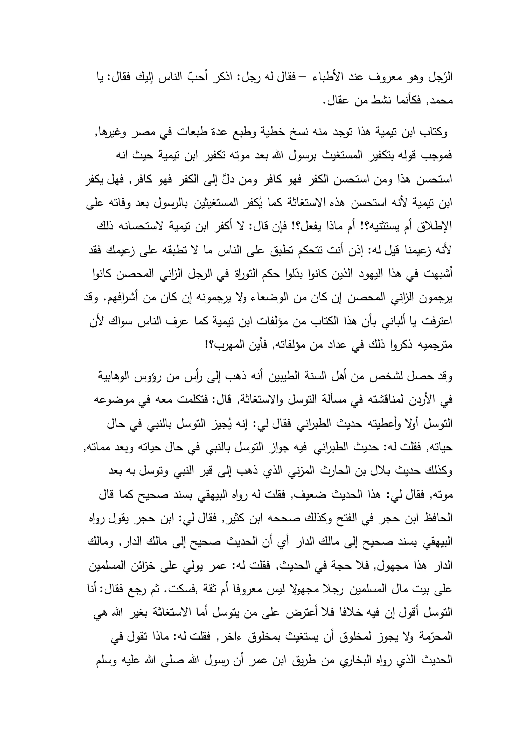 ‫جل‬ِّ‫الر‬‫األطباء‬ ‫عند‬ ‫معروف‬ ‫وهو‬–‫إليك‬ ‫الناس‬ ّ‫أحب‬ ‫اذكر‬ :‫رجل‬ ‫له‬ ‫فقال‬‫يا‬ :‫فقال‬
,‫محمد‬.‫عقال‬ ‫من‬ ‫نشط‬ ‫فكأنما‬
,‫ها‬‫وغير‬ ‫مصر‬ ‫في‬ ‫طبعات‬ ‫عدة‬ ‫وطبع‬ ‫خطية‬ ‫نسخ‬ ‫منه‬ ‫توجد‬ ‫هذا‬ ‫تيمية‬ ‫ابن‬ ‫وكتاب‬
‫انه‬ ‫حيث‬ ‫تيمية‬ ‫ابن‬ ‫تكفير‬ ‫موته‬ ‫بعد‬ ‫هللا‬ ‫برسول‬ ‫المستغيث‬ ‫بتكفير‬ ‫قوله‬ ‫فموجب‬
‫يكفر‬ ‫فهل‬ ,‫كافر‬ ‫فهو‬ ‫الكفر‬ ‫إلى‬ َّ‫دل‬ ‫ومن‬ ‫كافر‬ ‫فهو‬ ‫الكفر‬ ‫استحسن‬ ‫ومن‬ ‫هذا‬ ‫استحسن‬
‫وفاته‬ ‫بعد‬ ‫بالرسول‬ ‫المستغيثين‬ ‫كفر‬ُ‫ي‬ ‫كما‬ ‫االستغاثة‬ ‫هذه‬ ‫استحسن‬ ‫ألنه‬ ‫تيمية‬ ‫ابن‬‫على‬
‫تيمية‬ ‫ابن‬ ‫أكفر‬ ‫ال‬ :‫قال‬ ‫فإن‬ !‫يفعل؟‬ ‫ماذا‬ ‫أم‬ !‫يستثنيه؟‬ ‫أم‬ ‫اإلطالق‬‫ذلك‬ ‫الستحسانه‬
‫تطبقه‬ ‫ال‬ ‫ما‬ ‫الناس‬ ‫على‬ ‫تطبق‬ ‫تتحكم‬ ‫أنت‬ ‫إذن‬ :‫له‬ ‫قيل‬ ‫عيمنا‬‫ز‬ ‫ألنه‬‫فقد‬ ‫عيمك‬‫ز‬ ‫على‬
‫ا‬ ‫اليهود‬ ‫هذا‬ ‫في‬ ‫أشبهت‬‫الرجل‬ ‫في‬ ‫اة‬‫ر‬‫التو‬ ‫حكم‬ ‫ا‬‫و‬‫ل‬ّ‫بد‬ ‫ا‬‫و‬‫كان‬ ‫لذين‬‫ا‬‫و‬‫كان‬ ‫المحصن‬ ‫اني‬‫ز‬‫ال‬
‫كان‬ ‫إن‬ ‫يرجمونه‬ ‫ال‬‫و‬ ‫الوضعاء‬ ‫من‬ ‫كان‬ ‫إن‬ ‫المحصن‬ ‫اني‬‫ز‬‫ال‬ ‫يرجمون‬‫وقد‬ .‫افهم‬‫ر‬‫أش‬ ‫من‬
‫كما‬ ‫تيمية‬ ‫ابن‬ ‫مؤلفات‬ ‫من‬ ‫الكتاب‬ ‫هذا‬ ‫بأن‬ ‫ألباني‬ ‫يا‬ ‫فت‬‫ر‬‫اعت‬‫ألن‬ ‫اك‬‫و‬‫س‬ ‫الناس‬ ‫عرف‬
‫ال‬ ‫فأين‬ ,‫مؤلفاته‬ ‫من‬ ‫عداد‬ ‫في‬ ‫ذلك‬ ‫ا‬‫و‬‫ذكر‬ ‫مترجميه‬!‫مهرب؟‬
‫الوهابية‬ ‫رؤوس‬ ‫من‬ ‫أس‬‫ر‬ ‫إلى‬ ‫ذهب‬ ‫أنه‬ ‫الطيبين‬ ‫السنة‬ ‫أهل‬ ‫من‬ ‫لشخص‬ ‫حصل‬ ‫وقد‬
‫في‬‫موضوعه‬ ‫في‬ ‫معه‬ ‫فتكلمت‬ :‫قال‬ ,‫االستغاثة‬‫و‬ ‫التوسل‬ ‫مسألة‬ ‫في‬ ‫لمناقشته‬ ‫األردن‬
‫التوسل‬‫حال‬ ‫في‬ ‫بالنبي‬ ‫التوسل‬ ‫جيز‬ُ‫ي‬ ‫إنه‬ :‫لي‬ ‫فقال‬ ‫اني‬‫ر‬‫الطب‬ ‫حديث‬ ‫أعطيته‬‫و‬ ‫ال‬‫و‬‫أ‬
,‫حياته‬‫اني‬‫ر‬‫الطب‬ ‫حديث‬ :‫له‬ ‫فقلت‬,‫مماته‬ ‫وبعد‬ ‫حياته‬ ‫حال‬ ‫في‬ ‫بالنبي‬ ‫التوسل‬ ‫از‬‫و‬‫ج‬ ‫فيه‬
‫بعد‬ ‫به‬ ‫وتوسل‬ ‫النبي‬ ‫قبر‬ ‫إلى‬ ‫ذهب‬ ‫الذي‬ ‫ني‬‫ز‬‫الم‬ ‫الحارث‬ ‫بن‬ ‫بالل‬ ‫حديث‬ ‫وكذلك‬
,‫موته‬‫قال‬ ‫كما‬ ‫صحيح‬ ‫بسند‬ ‫البيهقي‬ ‫اه‬‫و‬‫ر‬ ‫له‬ ‫فقلت‬ ,‫ضعيف‬ ‫الحديث‬ ‫هذا‬ :‫لي‬ ‫فقال‬
‫الحافظ‬‫يقو‬ ‫حجر‬ ‫ابن‬ :‫لي‬ ‫فقال‬ ,‫كثير‬ ‫ابن‬ ‫صححه‬ ‫وكذلك‬ ‫الفتح‬ ‫في‬ ‫حجر‬ ‫ابن‬‫اه‬‫و‬‫ر‬ ‫ل‬
‫البيهقي‬‫ومالك‬ ,‫الدار‬ ‫مالك‬ ‫إلى‬ ‫صحيح‬ ‫الحديث‬ ‫أن‬ ‫أي‬ ‫الدار‬ ‫مالك‬ ‫إلى‬ ‫صحيح‬ ‫بسند‬
‫هذا‬ ‫الدار‬‫المسلمين‬ ‫ائن‬‫ز‬‫خ‬ ‫على‬ ‫يولي‬ ‫عمر‬ :‫له‬ ‫فقلت‬ ,‫الحديث‬ ‫في‬ ‫حجة‬ ‫فال‬ ,‫مجهول‬
‫مال‬ ‫بيت‬ ‫على‬‫ثقة‬ ‫أم‬ ‫معروفا‬ ‫ليس‬ ‫ال‬‫و‬‫مجه‬ ‫رجال‬ ‫المسلمين‬,‫أنا‬ :‫فقال‬ ‫رجع‬ ‫ثم‬ .‫فسكت‬
‫إن‬ ‫أقول‬ ‫التوسل‬‫خالفا‬ ‫فيه‬‫هي‬ ‫هللا‬ ‫بغير‬ ‫االستغاثة‬ ‫أما‬ ‫يتوسل‬ ‫من‬ ‫على‬ ‫أعترض‬ ‫فال‬
‫لمخلوق‬ ‫يجوز‬ ‫ال‬‫و‬ ‫مة‬ّ‫المحر‬‫في‬ ‫تقول‬ ‫ماذا‬ :‫له‬ ‫فقلت‬ ,‫ءاخر‬ ‫بمخلوق‬ ‫يستغيث‬ ‫أن‬
‫من‬ ‫ي‬‫البخار‬ ‫اه‬‫و‬‫ر‬ ‫الذي‬ ‫الحديث‬‫وسلم‬ ‫عليه‬ ‫هللا‬ ‫صلى‬ ‫هللا‬ ‫رسول‬ ‫أن‬ ‫عمر‬ ‫ابن‬ ‫يق‬‫ر‬‫ط‬
 