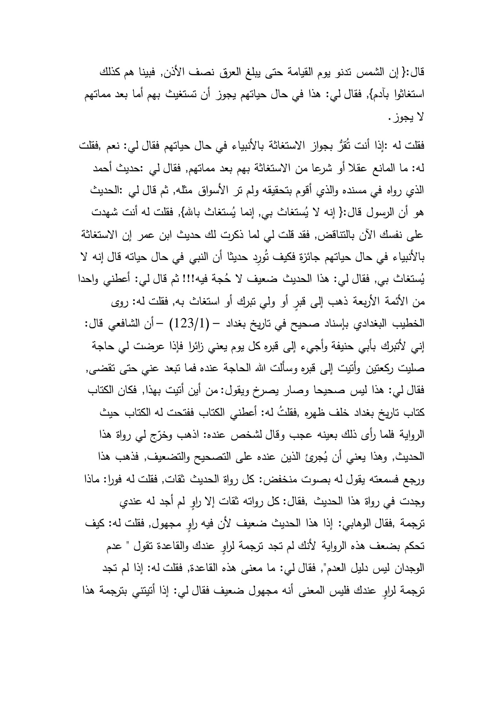 ‫يوم‬ ‫تدنو‬ ‫الشمس‬ ‫إن‬ {:‫قال‬‫ف‬ ,‫األذن‬ ‫نصف‬ ‫ق‬‫العر‬ ‫يبلغ‬ ‫حتى‬ ‫القيامة‬‫كذلك‬ ‫هم‬ ‫بينا‬
:‫لي‬ ‫فقال‬ ,}‫بآدم‬ ‫ا‬‫و‬‫استغاث‬‫مماتهم‬ ‫بعد‬ ‫أما‬ ‫بهم‬ ‫تستغيث‬ ‫أن‬ ‫يجوز‬ ‫حياتهم‬ ‫حال‬ ‫في‬ ‫هذا‬
.‫يجوز‬ ‫ال‬
‫له‬ ‫فقلت‬:‫نعم‬ :‫لي‬ ‫فقال‬ ‫حياتهم‬ ‫حال‬ ‫في‬ ‫باألنبياء‬ ‫االستغاثة‬ ‫از‬‫و‬‫بج‬ ُّ‫قر‬ُ‫ت‬ ‫أنت‬ ‫إذا‬,‫فقلت‬
‫لي‬ ‫فقال‬ ,‫مماتهم‬ ‫بعد‬ ‫بهم‬ ‫االستغاثة‬ ‫من‬ ‫عا‬‫شر‬ ‫أو‬ ‫عقال‬ ‫المانع‬ ‫ما‬ :‫له‬:‫حديث‬‫أحمد‬
‫لي‬ ‫قال‬ ‫ثم‬ ,‫مثله‬ ‫اق‬‫و‬‫األس‬ ‫تر‬ ‫ولم‬ ‫بتحقيقه‬ ‫أقوم‬ ‫الذي‬‫و‬ ‫مسنده‬ ‫في‬ ‫اه‬‫و‬‫ر‬ ‫الذي‬:‫الحديث‬
‫شهدت‬ ‫أنت‬ ‫له‬ ‫فقلت‬ ,}‫باهلل‬ ‫ستغاث‬ُ‫ي‬ ‫إنما‬ ,‫بي‬ ‫ستغاث‬ُ‫ي‬ ‫ال‬ ‫إنه‬ {:‫قال‬ ‫الرسول‬ ‫أن‬ ‫هو‬
‫االستغاثة‬ ‫إن‬ ‫عمر‬ ‫ابن‬ ‫حديث‬ ‫لك‬ ‫ذكرت‬ ‫لما‬ ‫لي‬ ‫قلت‬ ‫فقد‬ ,‫بالتناقض‬ ‫اآلن‬ ‫نفسك‬ ‫على‬
‫حيات‬ ‫حال‬ ‫في‬ ‫باألنبياء‬‫إنه‬ ‫قال‬ ‫حياته‬ ‫حال‬ ‫في‬ ‫النبي‬ ‫أن‬ ‫حديثا‬ ‫د‬ِ‫ور‬ُ‫ت‬ ‫فكيف‬ ‫ة‬‫ز‬‫جائ‬ ‫هم‬‫ال‬
‫احدا‬‫و‬ ‫أعطني‬ :‫لي‬ ‫قال‬ ‫ثم‬ !!!‫فيه‬ ‫جة‬ُ‫ح‬ ‫ال‬ ‫ضعيف‬ ‫الحديث‬ ‫هذا‬ :‫لي‬ ‫فقال‬ ,‫بي‬ ‫ستغاث‬ُ‫ي‬
‫من‬‫ى‬‫رو‬ :‫له‬ ‫فقلت‬ ,‫به‬ ‫استغاث‬ ‫أو‬ ‫تبرك‬ ‫ولي‬ ‫أو‬ ٍ‫قبر‬ ‫إلى‬ ‫ذهب‬ ‫بعة‬‫ر‬‫األ‬ ‫األئمة‬
‫الخطيب‬‫بغداد‬ ‫يخ‬‫ر‬‫تا‬ ‫في‬ ‫صحيح‬ ‫بإسناد‬ ‫البغدادي‬–(1/123)–:‫قال‬ ‫الشافعي‬ ‫أن‬
‫ألتبرك‬ ‫إني‬‫حاجة‬ ‫لي‬ ‫عرضت‬ ‫فإذا‬ ‫ا‬‫ر‬‫ائ‬‫ز‬ ‫يعني‬ ‫يوم‬ ‫كل‬ ‫ه‬‫ر‬‫قب‬ ‫إلى‬ ‫أجيء‬‫و‬ ‫حنيفة‬ ‫بأبي‬
‫كعتين‬‫ر‬ ‫صليت‬,‫تقضى‬ ‫حتى‬ ‫عني‬ ‫تبعد‬ ‫فما‬ ‫عنده‬ ‫الحاجة‬ ‫هللا‬ ‫وسألت‬ ‫ه‬‫ر‬‫قب‬ ‫إلى‬ ‫أتيت‬‫و‬
‫ليس‬ ‫هذا‬ :‫لي‬ ‫فقال‬‫الكتاب‬ ‫فكان‬ ,‫بهذا‬ ‫أتيت‬ ‫أين‬ ‫من‬ :‫ويقول‬ ‫خ‬‫يصر‬ ‫وصار‬ ‫صحيحا‬
‫بغد‬ ‫يخ‬‫ر‬‫تا‬ ‫كتاب‬‫اد‬‫ه‬‫ر‬‫ظه‬ ‫خلف‬,‫حيث‬ ‫الكتاب‬ ‫له‬ ‫ففتحت‬ ‫الكتاب‬ ‫أعطني‬ :‫له‬ ُ‫فقلت‬
‫ذلك‬ ‫أى‬‫ر‬ ‫فلما‬ ‫اية‬‫و‬‫الر‬‫وق‬ ‫عجب‬ ‫بعينه‬‫ا‬‫و‬‫ر‬ ‫لي‬ ‫ج‬ّ‫وخر‬ ‫اذهب‬ :‫عنده‬ ‫لشخص‬ ‫ال‬‫ة‬‫هذا‬
‫ئ‬‫جر‬ُ‫ي‬ ‫أن‬ ‫يعني‬ ‫وهذا‬ ,‫الحديث‬‫هذا‬ ‫فذهب‬ ,‫التضعيف‬‫و‬ ‫التصحيح‬ ‫على‬ ‫عنده‬ ‫الذين‬
‫بصوت‬ ‫له‬ ‫يقول‬ ‫فسمعته‬ ‫ورجع‬‫فقلت‬ ,‫ثقات‬ ‫الحديث‬ ‫اة‬‫و‬‫ر‬ ‫كل‬ :‫منخفض‬‫ماذا‬ :‫ا‬‫ر‬‫فو‬ ‫له‬
‫الحديث‬ ‫هذا‬ ‫اة‬‫و‬‫ر‬ ‫في‬ ‫وجدت‬,‫عندي‬ ‫له‬ ‫أجد‬ ‫لم‬ ٍ‫او‬‫ر‬ ‫إال‬ ‫ثقات‬ ‫اته‬‫و‬‫ر‬ ‫كل‬ :‫فقال‬
‫ترجمة‬,‫هذا‬ ‫إذا‬ :‫الوهابي‬ ‫فقال‬‫كيف‬ :‫له‬ ‫فقلت‬ ,‫مجهول‬ ٍ‫او‬‫ر‬ ‫فيه‬ ‫ألن‬ ‫ضعيف‬ ‫الحديث‬
‫تجد‬ ‫لم‬ ‫ألنك‬ ‫اية‬‫و‬‫الر‬ ‫هذه‬ ‫بضعف‬ ‫تحكم‬‫عدم‬ " ‫تقول‬ ‫القاعدة‬‫و‬ ‫عندك‬ ٍ‫او‬‫ر‬‫ل‬ ‫ترجمة‬
,"‫العدم‬ ‫دليل‬ ‫ليس‬ ‫الوجدان‬‫ما‬ :‫لي‬ ‫فقال‬‫تجد‬ ‫لم‬ ‫إذا‬ :‫له‬ ‫فقلت‬ ,‫القاعدة‬ ‫هذه‬ ‫معنى‬
‫مجهول‬ ‫أنه‬ ‫المعنى‬ ‫فليس‬ ‫عندك‬ ٍ‫او‬‫ر‬‫ل‬ ‫ترجمة‬‫هذا‬ ‫بترجمة‬ ‫أتيتني‬ ‫إذا‬ :‫لي‬ ‫فقال‬ ‫ضعيف‬
 