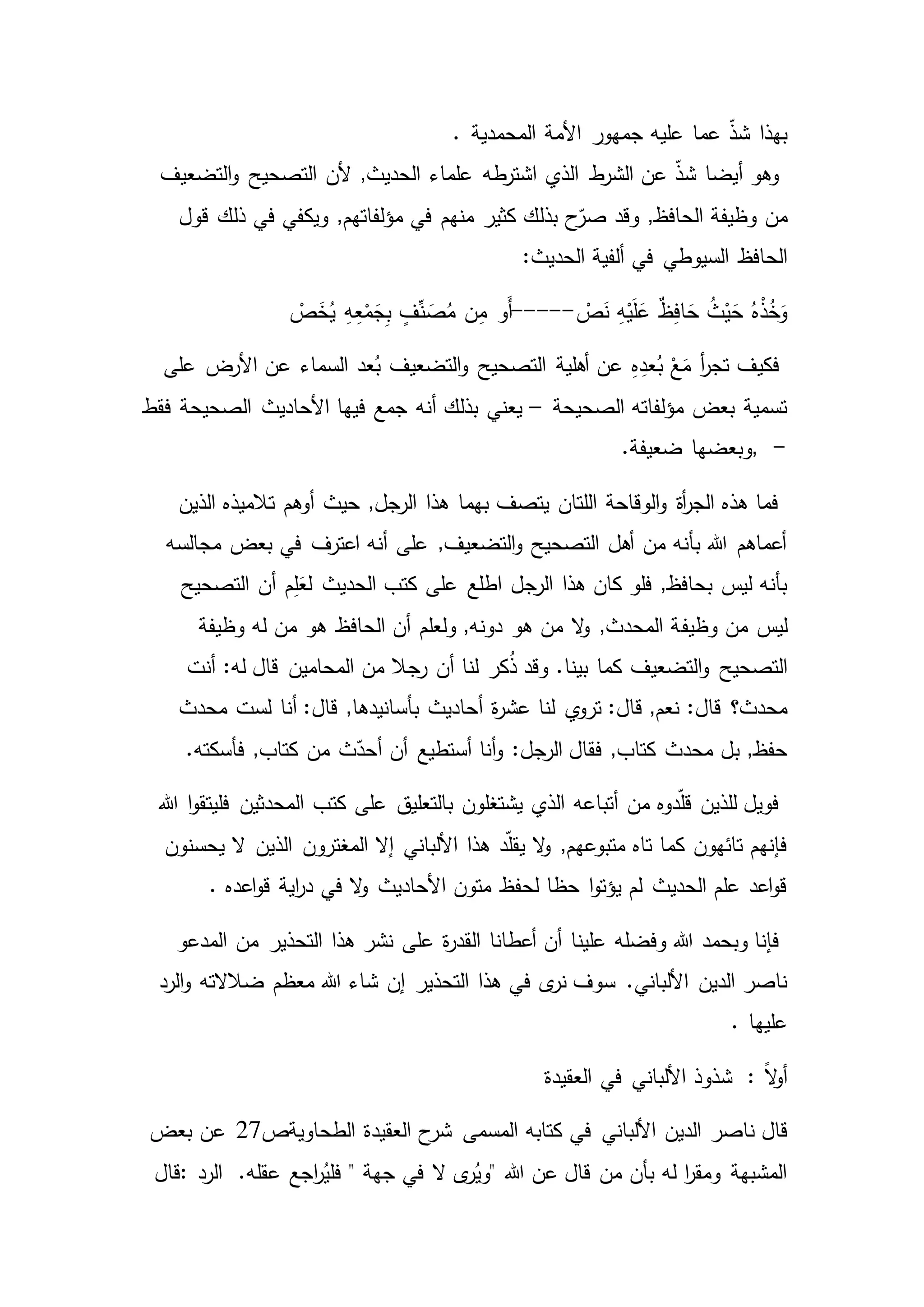 ‫بهذا‬‫المحمدية‬ ‫األمة‬ ‫جمهور‬ ‫عليه‬ ‫عما‬ ّ‫ذ‬‫ش‬.
‫التضعيف‬‫و‬ ‫التصحيح‬ ‫ألن‬ ,‫الحديث‬ ‫علماء‬ ‫طه‬‫اشتر‬ ‫الذي‬ ‫ط‬‫الشر‬ ‫عن‬ ّ‫ذ‬‫ش‬ ‫أيضا‬ ‫وهو‬
‫من‬‫قول‬ ‫ذلك‬ ‫في‬ ‫ويكفي‬ ,‫مؤلفاتهم‬ ‫في‬ ‫منهم‬ ‫كثير‬ ‫بذلك‬ ‫ح‬ّ‫صر‬ ‫وقد‬ ,‫الحافظ‬ ‫وظيفة‬
‫الحافظ‬:‫الحديث‬ ‫ألفية‬ ‫في‬ ‫السيوطي‬
ْ‫ص‬َ‫ن‬ ِ‫ه‬ْ‫ي‬َ‫ل‬َ‫ع‬ ٌ‫ظ‬ِ‫ف‬‫ا‬ َ‫ح‬ ُ‫ث‬ْ‫ي‬َ‫ح‬ ُ‫ه‬ْ‫ذ‬ُ‫خ‬َ‫و‬-----ْ‫ص‬َ‫خ‬ُ‫ي‬ ِ‫ه‬ِ‫ع‬ْ‫م‬َ‫ج‬ِ‫ب‬ ٍ‫ف‬ِّ‫ن‬ َ‫ص‬ُ‫م‬ ‫ن‬ِ‫م‬ ‫َو‬‫أ‬
ُ‫ب‬ ْ‫ع‬َ‫م‬ ‫أ‬‫ر‬‫تج‬ ‫فكيف‬‫على‬ ‫األرض‬ ‫عن‬ ‫السماء‬ ‫عد‬ُ‫ب‬ ‫التضعيف‬‫و‬ ‫التصحيح‬ ‫أهلية‬ ‫عن‬ ِ‫ه‬ِ‫عد‬
‫الصحيحة‬ ‫مؤلفاته‬ ‫بعض‬ ‫تسمية‬–‫فقط‬ ‫الصحيحة‬ ‫األحاديث‬ ‫فيها‬ ‫جمع‬ ‫أنه‬ ‫بذلك‬ ‫يعني‬
-,.‫ضعيفة‬ ‫وبعضها‬
‫تالميذه‬ ‫أوهم‬ ‫حيث‬ ,‫الرجل‬ ‫هذا‬ ‫بهما‬ ‫يتصف‬ ‫اللتان‬ ‫الوقاحة‬‫و‬ ‫أة‬‫ر‬‫الج‬ ‫هذه‬ ‫فما‬‫الذين‬
‫مجالسه‬ ‫بعض‬ ‫في‬ ‫اعترف‬ ‫أنه‬ ‫على‬ ,‫التضعيف‬‫و‬ ‫التصحيح‬ ‫أهل‬ ‫من‬ ‫بأنه‬ ‫هللا‬ ‫أعماهم‬
‫التصحيح‬ ‫أن‬ ‫م‬ِ‫ل‬َ‫لع‬ ‫الحديث‬ ‫كتب‬ ‫على‬ ‫اطلع‬ ‫الرجل‬ ‫هذا‬ ‫كان‬ ‫فلو‬ ,‫بحافظ‬ ‫ليس‬ ‫بأنه‬
‫ليس‬‫وظيف‬ ‫من‬‫وظيفة‬ ‫له‬ ‫من‬ ‫هو‬ ‫الحافظ‬ ‫أن‬ ‫ولعلم‬ ,‫دونه‬ ‫هو‬ ‫من‬ ‫ال‬‫و‬ ,‫المحدث‬ ‫ة‬
‫التصحيح‬‫أنت‬ :‫له‬ ‫قال‬ ‫المحامين‬ ‫من‬ ‫رجال‬ ‫أن‬ ‫لنا‬ ‫كر‬ُ‫ذ‬ ‫وقد‬ .‫بينا‬ ‫كما‬ ‫التضعيف‬‫و‬
:‫قال‬ ‫محدث؟‬‫محدث‬ ‫لست‬ ‫أنا‬ :‫قال‬ ,‫بأسانيدها‬ ‫أحاديث‬ ‫ة‬‫ر‬‫عش‬ ‫لنا‬ ‫ي‬‫ترو‬ :‫قال‬ ,‫نعم‬
‫محدث‬ ‫بل‬ ,‫حفظ‬‫م‬ ‫ث‬ّ‫أحد‬ ‫أن‬ ‫أستطيع‬ ‫أنا‬‫و‬ :‫الرجل‬ ‫فقال‬ ,‫كتاب‬.‫فأسكته‬ ,‫كتاب‬ ‫ن‬
‫المحدثين‬ ‫كتب‬ ‫على‬ ‫بالتعليق‬ ‫يشتغلون‬ ‫الذي‬ ‫أتباعه‬ ‫من‬ ‫دوه‬ّ‫ل‬‫ق‬ ‫للذين‬ ‫فويل‬‫هللا‬ ‫ا‬‫و‬‫فليتق‬
‫المغترون‬ ‫إال‬ ‫األلباني‬ ‫هذا‬ ‫د‬ّ‫ل‬‫يق‬ ‫ال‬‫و‬ ,‫متبوعهم‬ ‫تاه‬ ‫كما‬ ‫تائهون‬ ‫فإنهم‬‫يحسنون‬ ‫ال‬ ‫الذين‬
‫اية‬‫ر‬‫د‬ ‫في‬ ‫ال‬‫و‬ ‫األحاديث‬ ‫متون‬ ‫لحفظ‬ ‫حظا‬ ‫ا‬‫و‬‫يؤت‬ ‫لم‬ ‫الحديث‬ ‫علم‬ ‫اعد‬‫و‬‫ق‬‫اعده‬‫و‬‫ق‬.
‫وفضله‬ ‫هللا‬ ‫وبحمد‬ ‫فإنا‬‫المدعو‬ ‫من‬ ‫التحذير‬ ‫هذا‬ ‫نشر‬ ‫على‬ ‫ة‬‫ر‬‫القد‬ ‫أعطانا‬ ‫أن‬ ‫علينا‬
.‫األلباني‬ ‫الدين‬ ‫ناصر‬‫الرد‬‫و‬ ‫ضالالته‬ ‫معظم‬ ‫هللا‬ ‫شاء‬ ‫إن‬ ‫التحذير‬ ‫هذا‬ ‫في‬ ‫ى‬‫نر‬ ‫سوف‬
‫عليها‬.
: ً‫ال‬‫و‬‫أ‬‫العقيدة‬ ‫في‬ ‫األلباني‬ ‫شذوذ‬
‫قال‬‫األلباني‬ ‫الدين‬ ‫ناصر‬‫الطحاوي‬ ‫العقيدة‬ ‫ح‬‫شر‬ ‫المسمى‬ ‫كتابه‬ ‫في‬‫ةص‬27‫بعض‬ ‫عن‬
‫هللا‬ ‫عن‬ ‫قال‬ ‫من‬ ‫بأن‬ ‫له‬ ‫ا‬‫ر‬‫ومق‬ ‫المشبهة‬‫جهة‬ ‫في‬ ‫ال‬ ‫ى‬‫ر‬ُ‫"وي‬".‫عقله‬ ‫اجع‬‫ر‬ُ‫فلي‬‫الرد‬:‫قال‬
 