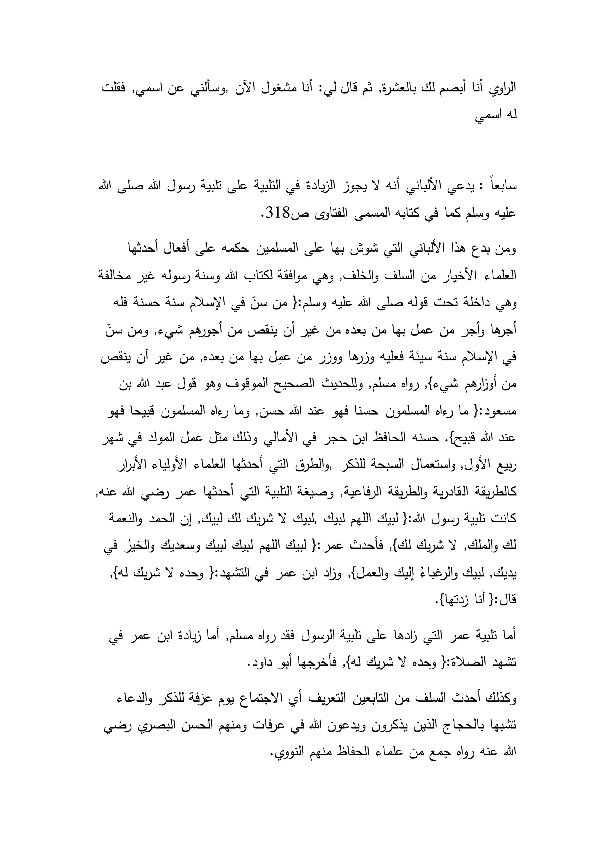 :‫لي‬ ‫قال‬ ‫ثم‬ ,‫ة‬‫ر‬‫بالعش‬ ‫لك‬ ‫أبصم‬ ‫أنا‬ ‫ي‬‫او‬‫ر‬‫ال‬‫اآلن‬ ‫مشغول‬ ‫أنا‬,‫فقلت‬ ,‫اسمي‬ ‫عن‬ ‫وسألني‬
‫اسمي‬ ‫له‬
: ً‫ا‬‫سابع‬‫يا‬‫ز‬‫ال‬ ‫يجوز‬ ‫ال‬ ‫أنه‬ ‫األلباني‬ ‫يدعي‬‫هللا‬ ‫رسول‬ ‫تلبية‬ ‫على‬ ‫التلبية‬ ‫في‬ ‫دة‬‫هللا‬ ‫صلى‬
‫وسلم‬ ‫عليه‬‫ص‬ ‫ى‬‫الفتاو‬ ‫المسمى‬ ‫كتابه‬ ‫في‬ ‫كما‬318.
‫أحدثها‬ ‫أفعال‬ ‫على‬ ‫حكمه‬ ‫المسلمين‬ ‫على‬ ‫بها‬ ‫شوش‬ ‫التي‬ ‫األلباني‬ ‫هذا‬ ‫بدع‬ ‫ومن‬
‫العلماء‬‫مخالفة‬ ‫غير‬ ‫رسوله‬ ‫وسنة‬ ‫هللا‬ ‫لكتاب‬ ‫افقة‬‫و‬‫م‬ ‫وهي‬ ,‫الخلف‬‫و‬ ‫السلف‬ ‫من‬ ‫األخيار‬
‫وهي‬‫قوله‬ ‫تحت‬ ‫داخلة‬‫فله‬ ‫حسنة‬ ‫سنة‬ ‫اإلسالم‬ ‫في‬ ّ‫سن‬ ‫من‬ {:‫وسلم‬ ‫عليه‬ ‫هللا‬ ‫صلى‬
‫أجر‬‫و‬ ‫ها‬‫أجر‬ّ‫سن‬ ‫ومن‬ ,‫شيء‬ ‫هم‬‫أجور‬ ‫من‬ ‫ينقص‬ ‫أن‬ ‫غير‬ ‫من‬ ‫بعده‬ ‫من‬ ‫بها‬ ‫عمل‬ ‫من‬
‫سيئة‬ ‫سنة‬ ‫اإلسالم‬ ‫في‬‫ينقص‬ ‫أن‬ ‫غير‬ ‫من‬ ,‫بعده‬ ‫من‬ ‫بها‬ ‫ل‬ِ‫م‬‫ع‬ ‫من‬ ‫ووزر‬ ‫ها‬‫وزر‬ ‫فعليه‬
‫اه‬‫و‬‫ر‬ ,}‫شيء‬ ‫هم‬‫ار‬‫ز‬‫أو‬ ‫من‬‫قول‬ ‫وهو‬ ‫الموقوف‬ ‫الصحيح‬ ‫وللحديث‬ ,‫مسلم‬‫بن‬ ‫هللا‬ ‫عبد‬
‫المسلمون‬ ‫ءاه‬‫ر‬ ‫ما‬ {:‫مسعود‬‫فهو‬ ‫قبيحا‬ ‫المسلمون‬ ‫ءاه‬‫ر‬ ‫وما‬ ,‫حسن‬ ‫هللا‬ ‫عند‬ ‫فهو‬ ‫حسنا‬
‫حسنه‬ .}‫قبيح‬ ‫هللا‬ ‫عند‬‫شهر‬ ‫في‬ ‫المولد‬ ‫عمل‬ ‫مثل‬ ‫وذلك‬ ‫األمالي‬ ‫في‬ ‫حجر‬ ‫ابن‬ ‫الحافظ‬
‫استعمال‬‫و‬ ,‫األول‬ ‫بيع‬‫ر‬‫للذكر‬ ‫السبحة‬,‫ار‬‫ر‬‫األب‬ ‫األولياء‬ ‫العلماء‬ ‫أحدثها‬ ‫التي‬ ‫ق‬‫الطر‬‫و‬
‫يقة‬‫ر‬‫كالط‬‫ال‬,‫عنه‬ ‫هللا‬ ‫رضي‬ ‫عمر‬ ‫أحدثها‬ ‫التي‬ ‫التلبية‬ ‫وصيغة‬ ,‫فاعية‬‫ر‬‫ال‬ ‫يقة‬‫ر‬‫الط‬‫و‬ ‫ية‬‫ر‬‫قاد‬
‫لبيك‬ ‫اللهم‬ ‫لبيك‬ {:‫هللا‬ ‫رسول‬ ‫تلبية‬ ‫كانت‬,‫الحمد‬ ‫إن‬ ,‫لبيك‬ ‫لك‬ ‫يك‬‫ر‬‫ش‬ ‫ال‬ ‫لبيك‬‫النعمة‬‫و‬
‫وسعديك‬ ‫لبيك‬ ‫لبيك‬ ‫اللهم‬ ‫لبيك‬ {:‫عمر‬ ‫فأحدث‬ ,}‫لك‬ ‫يك‬‫ر‬‫ش‬ ‫ال‬ ,‫الملك‬‫و‬ ‫لك‬‫في‬ ُ‫الخير‬‫و‬
‫ال‬‫و‬ ‫إليك‬ ُ‫غباء‬‫الر‬‫و‬ ‫لبيك‬ ,‫يديك‬‫ال‬ ‫وحده‬ {:‫التشهد‬ ‫في‬ ‫عمر‬ ‫ابن‬ ‫اد‬‫ز‬‫و‬ ,}‫عمل‬,}‫له‬ ‫يك‬‫ر‬‫ش‬
.}‫زدتها‬ ‫أنا‬ {:‫قال‬
‫ابن‬ ‫يادة‬‫ز‬ ‫أما‬ ,‫مسلم‬ ‫اه‬‫و‬‫ر‬ ‫فقد‬ ‫الرسول‬ ‫تلبية‬ ‫على‬ ‫ادها‬‫ز‬ ‫التي‬ ‫عمر‬ ‫تلبية‬ ‫أما‬‫في‬ ‫عمر‬
.‫داود‬ ‫أبو‬ ‫فأخرجها‬ ,}‫له‬ ‫يك‬‫ر‬‫ش‬ ‫ال‬ ‫وحده‬ {:‫الصالة‬ ‫تشهد‬
َ‫عر‬ ‫يوم‬ ‫االجتماع‬ ‫أي‬ ‫يف‬‫ر‬‫التع‬ ‫التابعين‬ ‫من‬ ‫السلف‬ ‫أحدث‬ ‫وكذلك‬‫الدعاء‬‫و‬ ‫للذكر‬ ‫فة‬
‫رضي‬ ‫ي‬‫البصر‬ ‫الحسن‬ ‫ومنهم‬ ‫فات‬‫ر‬‫ع‬ ‫في‬ ‫هللا‬ ‫ويدعون‬ ‫يذكرون‬ ‫الذين‬ ‫بالحجاج‬ ‫تشبها‬
‫هللا‬.‫ي‬‫النوو‬ ‫منهم‬ ‫الحفاظ‬ ‫علماء‬ ‫من‬ ‫جمع‬ ‫اه‬‫و‬‫ر‬ ‫عنه‬
 