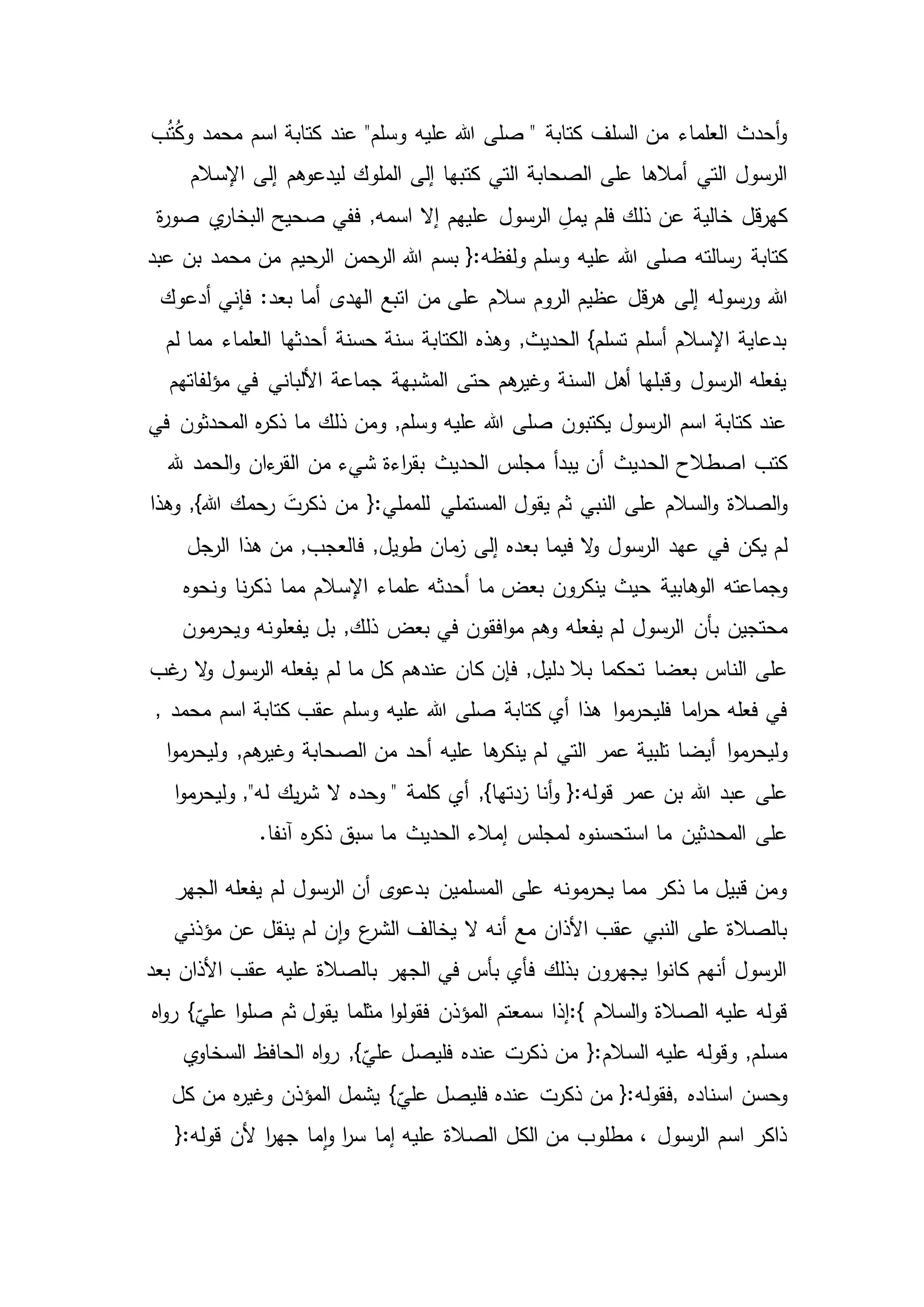 ‫ب‬ُ‫ت‬ُ‫ك‬‫و‬ ‫محمد‬ ‫اسم‬ ‫كتابة‬ ‫عند‬ "‫وسلم‬ ‫عليه‬ ‫هللا‬ ‫صلى‬ " ‫كتابة‬ ‫السلف‬ ‫من‬ ‫العلماء‬ ‫أحدث‬‫و‬
‫كت‬ ‫التي‬ ‫الصحابة‬ ‫على‬ ‫أمالها‬ ‫التي‬ ‫الرسول‬‫اإلسالم‬ ‫إلى‬ ‫ليدعوهم‬ ‫الملوك‬ ‫إلى‬ ‫بها‬
‫قل‬‫ر‬‫كه‬‫ة‬‫ر‬‫صو‬ ‫ي‬‫البخار‬ ‫صحيح‬ ‫ففي‬ ,‫اسمه‬ ‫إال‬ ‫عليهم‬ ‫الرسول‬ ِ‫يمل‬ ‫فلم‬ ‫ذلك‬ ‫عن‬ ‫خالية‬
‫كتابة‬‫عبد‬ ‫بن‬ ‫محمد‬ ‫من‬ ‫الرحيم‬ ‫الرحمن‬ ‫هللا‬ ‫بسم‬ {:‫ولفظه‬ ‫وسلم‬ ‫عليه‬ ‫هللا‬ ‫صلى‬ ‫رسالته‬
‫هللا‬‫فإن‬ :‫بعد‬ ‫أما‬ ‫الهدى‬ ‫اتبع‬ ‫من‬ ‫على‬ ‫سالم‬ ‫الروم‬ ‫عظيم‬ ‫قل‬‫ر‬‫ه‬ ‫إلى‬ ‫ورسوله‬‫أدعوك‬ ‫ي‬
‫مما‬ ‫العلماء‬ ‫أحدثها‬ ‫حسنة‬ ‫سنة‬ ‫الكتابة‬ ‫وهذه‬ ,‫الحديث‬ }‫تسلم‬ ‫أسلم‬ ‫اإلسالم‬ ‫بدعاية‬‫لم‬
‫مؤلفاتهم‬ ‫في‬ ‫األلباني‬ ‫جماعة‬ ‫المشبهة‬ ‫حتى‬ ‫هم‬‫وغير‬ ‫السنة‬ ‫أهل‬ ‫وقبلها‬ ‫الرسول‬ ‫يفعله‬
‫في‬ ‫المحدثون‬ ‫ه‬‫ر‬‫ذك‬ ‫ما‬ ‫ذلك‬ ‫ومن‬ ,‫وسلم‬ ‫عليه‬ ‫هللا‬ ‫صلى‬ ‫يكتبون‬ ‫الرسول‬ ‫اسم‬ ‫كتابة‬ ‫عند‬
‫الح‬ ‫اصطالح‬ ‫كتب‬‫هلل‬ ‫الحمد‬‫و‬ ‫ءان‬‫القر‬ ‫من‬ ‫شيء‬ ‫اءة‬‫ر‬‫بق‬ ‫الحديث‬ ‫مجلس‬ ‫يبدأ‬ ‫أن‬ ‫ديث‬
‫الصالة‬‫و‬‫وهذا‬ ,}‫هللا‬ ‫رحمك‬ َ‫ذكرت‬ ‫من‬ {:‫للمملي‬ ‫المستملي‬ ‫يقول‬ ‫ثم‬ ‫النبي‬ ‫على‬ ‫السالم‬‫و‬
‫في‬ ‫يكن‬ ‫لم‬‫الرجل‬ ‫هذا‬ ‫من‬ ,‫فالعجب‬ ,‫طويل‬ ‫مان‬‫ز‬ ‫إلى‬ ‫بعده‬ ‫فيما‬ ‫ال‬‫و‬ ‫الرسول‬ ‫عهد‬
‫وجماعته‬‫علماء‬ ‫أحدثه‬ ‫ما‬ ‫بعض‬ ‫ينكرون‬ ‫حيث‬ ‫الوهابية‬‫ونحوه‬ ‫نا‬‫ر‬‫ذك‬ ‫مما‬ ‫اإلسالم‬
‫بأن‬ ‫محتجين‬‫مون‬‫ويحر‬ ‫يفعلونه‬ ‫بل‬ ,‫ذلك‬ ‫بعض‬ ‫في‬ ‫افقون‬‫و‬‫م‬ ‫وهم‬ ‫يفعله‬ ‫لم‬ ‫الرسول‬
‫بعضا‬ ‫الناس‬ ‫على‬‫غب‬‫ر‬ ‫ال‬‫و‬ ‫الرسول‬ ‫يفعله‬ ‫لم‬ ‫ما‬ ‫كل‬ ‫عندهم‬ ‫كان‬ ‫فإن‬ ,‫دليل‬ ‫بال‬ ‫تحكما‬
‫اما‬‫ر‬‫ح‬ ‫فعله‬ ‫في‬, ‫محمد‬ ‫اسم‬ ‫كتابة‬ ‫عقب‬ ‫وسلم‬ ‫عليه‬ ‫هللا‬ ‫صلى‬ ‫كتابة‬ ‫أي‬ ‫هذا‬ ‫ا‬‫و‬‫م‬‫فليحر‬
‫ا‬‫و‬‫م‬‫وليحر‬‫ا‬‫و‬‫م‬‫وليحر‬ ,‫هم‬‫وغير‬ ‫الصحابة‬ ‫من‬ ‫أحد‬ ‫عليه‬ ‫ها‬‫ينكر‬ ‫لم‬ ‫التي‬ ‫عمر‬ ‫تلبية‬ ‫أيضا‬
‫عبد‬ ‫على‬‫ا‬‫و‬‫م‬‫وليحر‬ ,"‫له‬ ‫يك‬‫ر‬‫ش‬ ‫ال‬ ‫وحده‬ " ‫كلمة‬ ‫أي‬ ,}‫زدتها‬ ‫أنا‬‫و‬ {:‫قوله‬ ‫عمر‬ ‫بن‬ ‫هللا‬
‫على‬.‫آنفا‬ ‫ه‬‫ر‬‫ذك‬ ‫سبق‬ ‫ما‬ ‫الحديث‬ ‫إمالء‬ ‫لمجلس‬ ‫استحسنوه‬ ‫ما‬ ‫المحدثين‬
‫بدع‬ ‫المسلمين‬ ‫على‬ ‫مونه‬‫يحر‬ ‫مما‬ ‫ذكر‬ ‫ما‬ ‫قبيل‬ ‫ومن‬‫الجهر‬ ‫يفعله‬ ‫لم‬ ‫الرسول‬ ‫أن‬ ‫ى‬‫و‬
‫مؤذني‬ ‫عن‬ ‫ينقل‬ ‫لم‬ ‫ن‬‫ا‬‫و‬ ‫ع‬‫الشر‬ ‫يخالف‬ ‫ال‬ ‫أنه‬ ‫مع‬ ‫األذان‬ ‫عقب‬ ‫النبي‬ ‫على‬ ‫بالصالة‬
‫بعد‬ ‫األذان‬ ‫عقب‬ ‫عليه‬ ‫بالصالة‬ ‫الجهر‬ ‫في‬ ‫بأس‬ ‫فأي‬ ‫بذلك‬ ‫يجهرون‬ ‫ا‬‫و‬‫كان‬ ‫أنهم‬ ‫الرسول‬
‫السالم‬‫و‬ ‫الصالة‬ ‫عليه‬ ‫قوله‬:{}
ّ
‫علي‬ ‫ا‬‫و‬‫صل‬ ‫ثم‬ ‫يقول‬ ‫مثلما‬ ‫ا‬‫و‬‫فقول‬ ‫المؤذن‬ ‫سمعتم‬ ‫إذا‬‫ر‬‫اه‬‫و‬
‫الحافظ‬ ‫اه‬‫و‬‫ر‬ ,}
ّ
‫علي‬ ‫فليصل‬ ‫عنده‬ ‫ذكرت‬ ‫من‬ {:‫السالم‬ ‫عليه‬ ‫وقوله‬ ,‫مسلم‬‫ي‬‫السخاو‬
‫اسناده‬ ‫وحسن‬,‫من‬ ‫ه‬‫ر‬‫وغي‬ ‫المؤذن‬ ‫يشمل‬ }
ّ
‫علي‬ ‫فليصل‬ ‫عنده‬ ‫ذكرت‬ ‫من‬ {:‫فقوله‬‫كل‬
‫ألن‬ ‫ا‬‫ر‬‫جه‬ ‫ما‬‫ا‬‫و‬ ‫ا‬‫ر‬‫س‬ ‫إما‬ ‫عليه‬ ‫الصالة‬ ‫الكل‬ ‫من‬ ‫مطلوب‬ ، ‫الرسول‬ ‫اسم‬ ‫ذاكر‬{:‫قوله‬
 