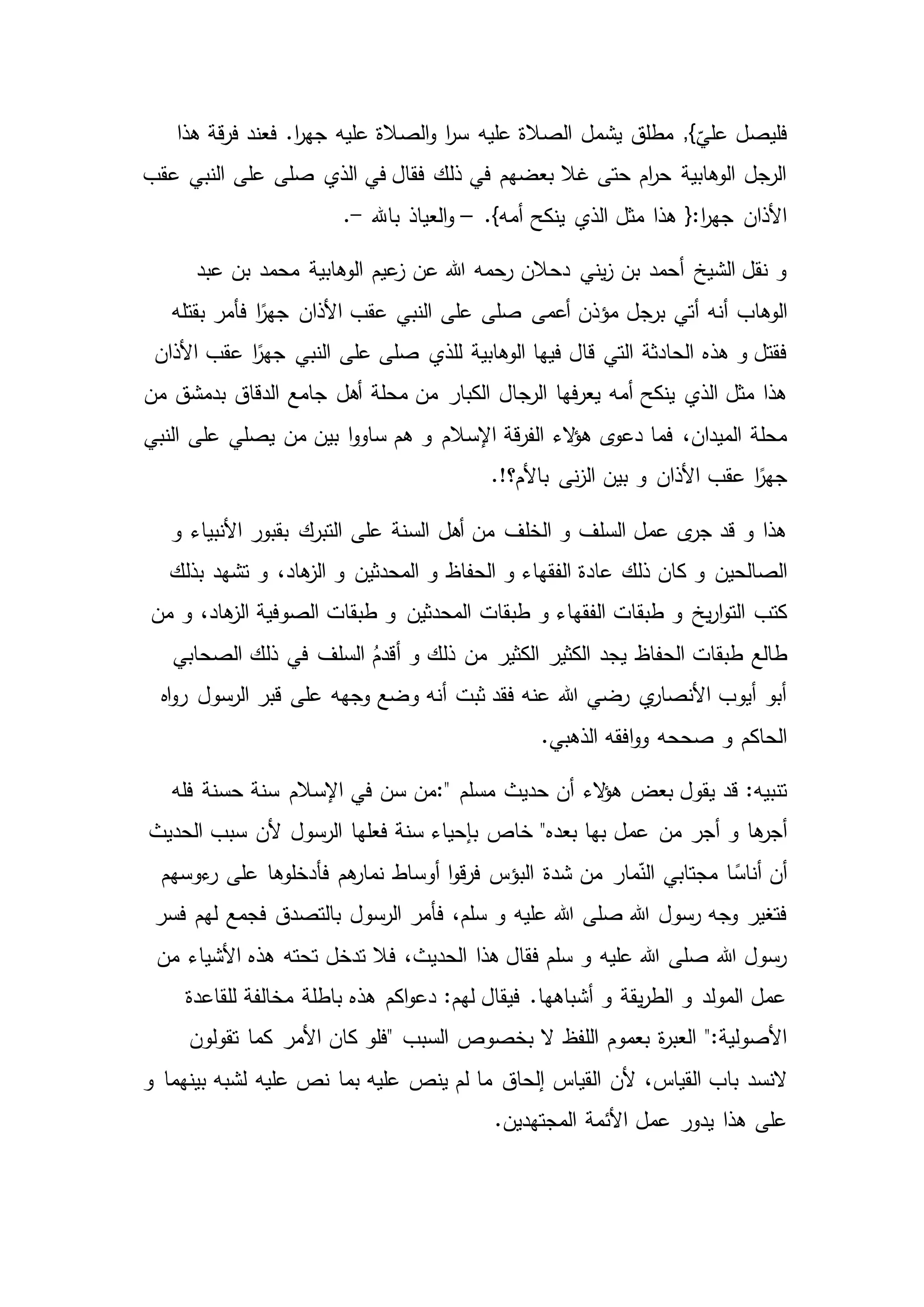 ‫عليه‬ ‫الصالة‬ ‫يشمل‬ ‫مطلق‬ ,}
ّ
‫علي‬ ‫فليصل‬‫قة‬‫ر‬‫ف‬ ‫فعند‬ .‫ا‬‫ر‬‫جه‬ ‫عليه‬ ‫الصالة‬‫و‬ ‫ا‬‫ر‬‫س‬‫هذا‬
‫عقب‬ ‫النبي‬ ‫على‬ ‫صلى‬ ‫الذي‬ ‫في‬ ‫فقال‬ ‫ذلك‬ ‫في‬ ‫بعضهم‬ ‫غال‬ ‫حتى‬ ‫ام‬‫ر‬‫ح‬ ‫الوهابية‬ ‫الرجل‬
.}‫أمه‬ ‫ينكح‬ ‫الذي‬ ‫مثل‬ ‫هذا‬ {:‫ا‬‫ر‬‫جه‬ ‫األذان‬–‫باهلل‬ ‫العياذ‬‫و‬-.
‫عبد‬ ‫بن‬ ‫محمد‬ ‫الوهابية‬ ‫عيم‬‫ز‬ ‫عن‬ ‫هللا‬ ‫رحمه‬ ‫دحالن‬ ‫يني‬‫ز‬ ‫بن‬ ‫أحمد‬ ‫الشيخ‬ ‫نقل‬ ‫و‬
‫أتي‬ ‫أنه‬ ‫الوهاب‬‫برجل‬‫بقتله‬ ‫فأمر‬ ‫ا‬ً‫جهر‬ ‫األذان‬ ‫عقب‬ ‫النبي‬ ‫على‬ ‫صلى‬ ‫أعمى‬ ‫مؤذن‬
‫الوهابية‬ ‫فيها‬ ‫قال‬ ‫التي‬ ‫الحادثة‬ ‫هذه‬ ‫و‬ ‫فقتل‬‫األذان‬ ‫عقب‬ ‫ا‬ً‫جهر‬ ‫النبي‬ ‫على‬ ‫صلى‬ ‫للذي‬
‫أهل‬ ‫محلة‬ ‫من‬ ‫الكبار‬ ‫الرجال‬ ‫فها‬‫ر‬‫يع‬ ‫أمه‬ ‫ينكح‬ ‫الذي‬ ‫مثل‬ ‫هذا‬‫من‬ ‫بدمشق‬ ‫الدقاق‬ ‫جامع‬
‫اإلسال‬ ‫قة‬‫ر‬‫الف‬ ‫الء‬‫ؤ‬‫ه‬ ‫ى‬‫دعو‬ ‫فما‬ ،‫الميدان‬ ‫محلة‬‫على‬ ‫يصلي‬ ‫من‬ ‫بين‬ ‫ا‬‫و‬‫ساو‬ ‫هم‬ ‫و‬ ‫م‬‫النبي‬
.!‫باألم؟‬ ‫نى‬‫ز‬‫ال‬ ‫بين‬ ‫و‬ ‫األذان‬ ‫عقب‬ ‫ا‬ً‫جهر‬
‫و‬ ‫األنبياء‬ ‫بقبور‬ ‫التبرك‬ ‫على‬ ‫السنة‬ ‫أهل‬ ‫من‬ ‫الخلف‬ ‫و‬ ‫السلف‬ ‫عمل‬ ‫ى‬‫جر‬ ‫قد‬ ‫و‬ ‫هذا‬
‫ذلك‬ ‫كان‬ ‫و‬ ‫الصالحين‬‫بذلك‬ ‫تشهد‬ ‫و‬ ،‫هاد‬‫الز‬ ‫و‬ ‫المحدثين‬ ‫و‬ ‫الحفاظ‬ ‫و‬ ‫الفقهاء‬ ‫عادة‬
‫طبق‬ ‫و‬ ‫الفقهاء‬ ‫طبقات‬ ‫و‬ ‫يخ‬‫ر‬‫ا‬‫و‬‫الت‬ ‫كتب‬‫ات‬‫من‬ ‫و‬ ،‫هاد‬‫الز‬ ‫الصوفية‬ ‫طبقات‬ ‫و‬ ‫المحدثين‬
‫السلف‬ ُ‫أقدم‬ ‫و‬ ‫ذلك‬ ‫من‬ ‫الكثير‬ ‫الكثير‬ ‫يجد‬ ‫الحفاظ‬ ‫طبقات‬ ‫طالع‬‫الصحابي‬ ‫ذلك‬ ‫في‬
‫اه‬‫و‬‫ر‬ ‫الرسول‬ ‫قبر‬ ‫على‬ ‫وجهه‬ ‫وضع‬ ‫أنه‬ ‫ثبت‬ ‫فقد‬ ‫عنه‬ ‫هللا‬ ‫رضي‬ ‫ي‬‫األنصار‬ ‫أيوب‬ ‫أبو‬
.‫الذهبي‬ ‫افقه‬‫و‬‫و‬ ‫صححه‬ ‫و‬ ‫الحاكم‬
‫مسلم‬ ‫حديث‬ ‫أن‬ ‫الء‬‫ؤ‬‫ه‬ ‫بعض‬ ‫يقول‬ ‫قد‬ :‫تنبيه‬:"‫فله‬ ‫حسنة‬ ‫سنة‬ ‫اإلسالم‬ ‫في‬ ‫سن‬ ‫من‬
‫من‬ ‫أجر‬ ‫و‬ ‫ها‬‫أجر‬‫الحديث‬ ‫سبب‬ ‫ألن‬ ‫الرسول‬ ‫فعلها‬ ‫سنة‬ ‫بإحياء‬ ‫خاص‬ "‫بعده‬ ‫بها‬ ‫عمل‬
‫شدة‬ ‫من‬ ‫مار‬ّ‫الن‬ ‫مجتابي‬ ‫ا‬ ً‫أناس‬ ‫أن‬‫ءوسهم‬‫ر‬ ‫على‬ ‫فأدخلوها‬ ‫هم‬‫نمار‬ ‫أوساط‬ ‫ا‬‫و‬‫ق‬‫ر‬‫ف‬ ‫البؤس‬
‫فأمر‬ ،‫سلم‬ ‫و‬ ‫عليه‬ ‫هللا‬ ‫صلى‬ ‫هللا‬ ‫رسول‬ ‫وجه‬ ‫فتغير‬‫فس‬ ‫لهم‬ ‫فجمع‬ ‫بالتصدق‬ ‫الرسول‬‫ر‬
‫تحته‬ ‫تدخل‬ ‫فال‬ ،‫الحديث‬ ‫هذا‬ ‫فقال‬ ‫سلم‬ ‫و‬ ‫عليه‬ ‫هللا‬ ‫صلى‬ ‫هللا‬ ‫رسول‬‫من‬ ‫األشياء‬ ‫هذه‬
‫للقاعدة‬ ‫مخالفة‬ ‫باطلة‬ ‫هذه‬ ‫اكم‬‫و‬‫دع‬ :‫لهم‬ ‫فيقال‬ .‫أشباهها‬ ‫و‬ ‫يقة‬‫ر‬‫الط‬ ‫و‬ ‫المولد‬ ‫عمل‬
‫السبب‬ ‫بخصوص‬ ‫ال‬ ‫اللفظ‬ ‫بعموم‬ ‫ة‬‫ر‬‫العب‬ ":‫األصولية‬"‫تقولون‬ ‫كما‬ ‫األمر‬ ‫كان‬ ‫فلو‬
‫ألن‬ ،‫القياس‬ ‫باب‬ ‫النسد‬‫القياس‬‫و‬ ‫بينهما‬ ‫لشبه‬ ‫عليه‬ ‫نص‬ ‫بما‬ ‫عليه‬ ‫ينص‬ ‫لم‬ ‫ما‬ ‫إلحاق‬
.‫المجتهدين‬ ‫األئمة‬ ‫عمل‬ ‫يدور‬ ‫هذا‬ ‫على‬
 