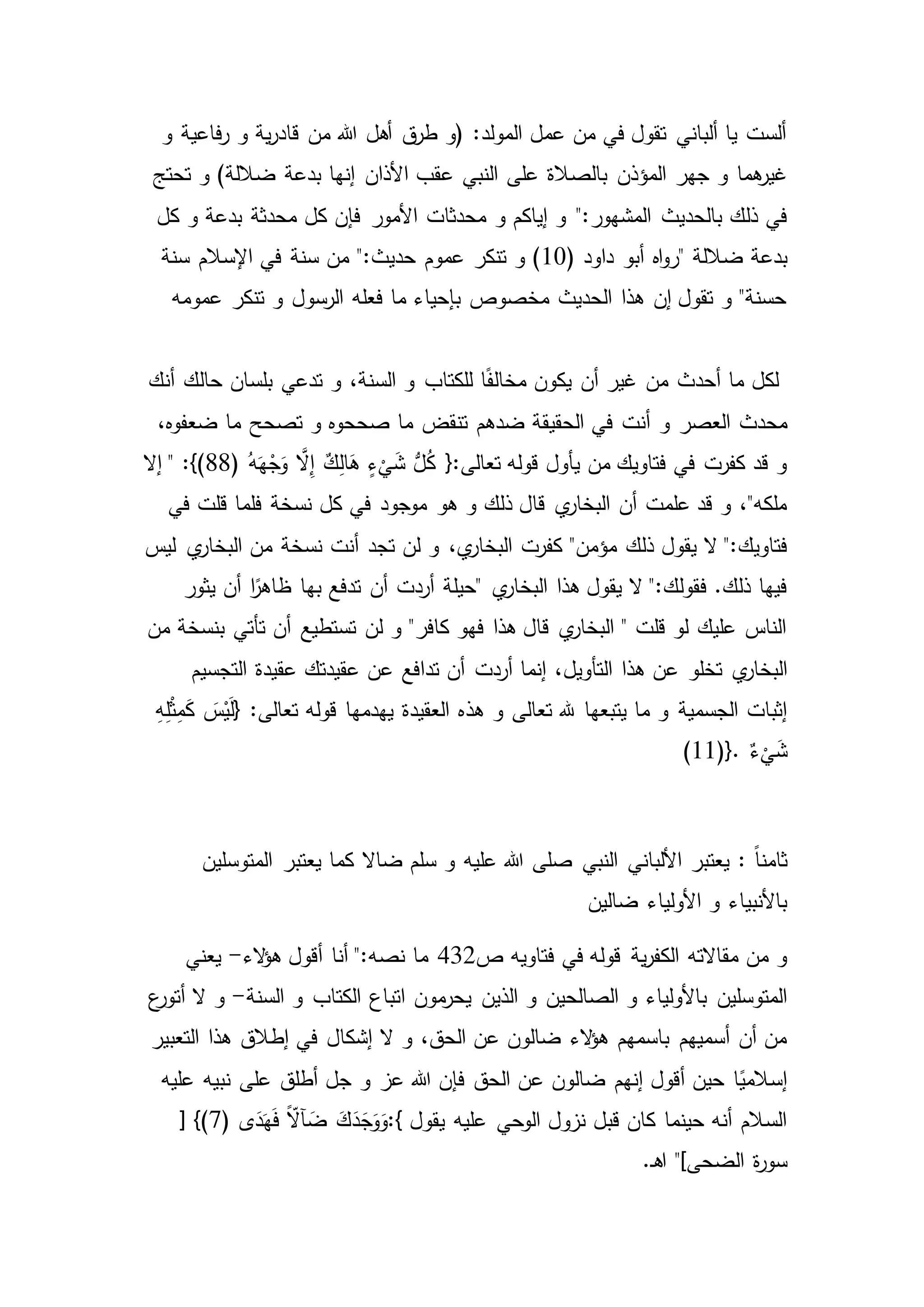 ‫و‬ ‫فاعية‬‫ر‬ ‫و‬ ‫ية‬‫ر‬‫قاد‬ ‫من‬ ‫هللا‬ ‫أهل‬ ‫ق‬‫طر‬ ‫(و‬ :‫المولد‬ ‫عمل‬ ‫من‬ ‫في‬ ‫تقول‬ ‫ألباني‬ ‫يا‬ ‫ألست‬
‫المؤذن‬ ‫جهر‬ ‫و‬ ‫هما‬‫غير‬‫تحتج‬ ‫و‬ )‫ضاللة‬ ‫بدعة‬ ‫إنها‬ ‫األذان‬ ‫عقب‬ ‫النبي‬ ‫على‬ ‫بالصالة‬
":‫المشهور‬ ‫بالحديث‬ ‫ذلك‬ ‫في‬‫و‬ ‫إياكم‬ ‫و‬‫كل‬ ‫و‬ ‫بدعة‬ ‫محدثة‬ ‫كل‬ ‫فإن‬ ‫األمور‬ ‫محدثات‬
‫ضاللة‬ ‫بدعة‬"( ‫داود‬ ‫أبو‬ ‫اه‬‫و‬‫ر‬10":‫حديث‬ ‫عموم‬ ‫تنكر‬ ‫و‬ )‫سنة‬ ‫اإلسالم‬ ‫في‬ ‫سنة‬ ‫من‬
‫تنكر‬ ‫و‬ ‫الرسول‬ ‫فعله‬ ‫ما‬ ‫بإحياء‬ ‫مخصوص‬ ‫الحديث‬ ‫هذا‬ ‫إن‬ ‫تقول‬ ‫و‬ "‫حسنة‬‫عمومه‬
‫بلس‬ ‫تدعي‬ ‫و‬ ،‫السنة‬ ‫و‬ ‫للكتاب‬ ‫ا‬ً‫ف‬‫مخال‬ ‫يكون‬ ‫أن‬ ‫غير‬ ‫من‬ ‫أحدث‬ ‫ما‬ ‫لكل‬‫أنك‬ ‫حالك‬ ‫ان‬
‫و‬ ‫العصر‬ ‫محدث‬،‫ضعفوه‬ ‫ما‬ ‫تصحح‬ ‫و‬ ‫صححوه‬ ‫ما‬ ‫تنقض‬ ‫ضدهم‬ ‫الحقيقة‬ ‫في‬ ‫أنت‬
‫قوله‬ ‫يأول‬ ‫من‬ ‫فتاويك‬ ‫في‬ ‫كفرت‬ ‫قد‬ ‫و‬( ُ‫ه‬َ‫ه‬ْ‫ج‬َ‫و‬ َّ‫ال‬ِ‫إ‬ ٌ‫ك‬ِ‫ل‬‫ا‬َ‫ه‬ ٍ‫ء‬
ْ
‫ي‬َ‫ش‬ ُّ‫ل‬ُ‫ك‬ {:‫تعالى‬88‫إال‬ " :})
‫هو‬ ‫و‬ ‫ذلك‬ ‫قال‬ ‫ي‬‫البخار‬ ‫أن‬ ‫علمت‬ ‫قد‬ ‫و‬ ،"‫ملكه‬‫في‬ ‫قلت‬ ‫فلما‬ ‫نسخة‬ ‫كل‬ ‫في‬ ‫موجود‬
‫يقول‬ ‫ال‬ ":‫فتاويك‬‫أنت‬ ‫تجد‬ ‫لن‬ ‫و‬ ،‫ي‬‫البخار‬ ‫كفرت‬ "‫مؤمن‬ ‫ذلك‬‫ليس‬ ‫ي‬‫البخار‬ ‫من‬ ‫نسخة‬
‫ي‬‫البخار‬ ‫هذا‬ ‫يقول‬ ‫ال‬ ":‫فقولك‬ .‫ذلك‬ ‫فيها‬"‫أن‬ ‫ا‬ً‫ظاهر‬ ‫بها‬ ‫تدفع‬ ‫أن‬ ‫أردت‬ ‫حيلة‬‫يثور‬
‫من‬ ‫بنسخة‬ ‫تأتي‬ ‫أن‬ ‫تستطيع‬ ‫لن‬ ‫و‬ "‫كافر‬ ‫فهو‬ ‫هذا‬ ‫قال‬ ‫ي‬‫البخار‬ " ‫قلت‬ ‫لو‬ ‫عليك‬ ‫الناس‬
‫تخلو‬ ‫ي‬‫البخار‬‫تد‬ ‫أن‬ ‫أردت‬ ‫إنما‬ ،‫التأويل‬ ‫هذا‬ ‫عن‬‫التجسيم‬ ‫عقيدة‬ ‫عقيدتك‬ ‫عن‬ ‫افع‬
‫و‬ ‫تعالى‬ ‫هلل‬ ‫يتبعها‬ ‫ما‬ ‫و‬ ‫الجسمية‬ ‫إثبات‬ِ‫ه‬ِ‫ل‬ْ‫ث‬ِ‫م‬َ‫ك‬ َ‫س‬ْ‫ي‬َ‫ل‬{ :‫تعالى‬ ‫قوله‬ ‫يهدمها‬ ‫العقيدة‬ ‫هذه‬
ٌ‫ء‬
ْ
‫ي‬َ‫ش‬(11)}.
: ً‫ا‬‫ثامن‬‫المتوسلين‬ ‫يعتبر‬ ‫كما‬ ‫ضاال‬ ‫سلم‬ ‫و‬ ‫عليه‬ ‫هللا‬ ‫صلى‬ ‫النبي‬ ‫األلباني‬ ‫يعتبر‬
‫ضالين‬ ‫األولياء‬ ‫و‬ ‫باألنبياء‬
‫ية‬‫ر‬‫الكف‬ ‫مقاالته‬ ‫من‬ ‫و‬‫فتاويه‬ ‫في‬ ‫قوله‬‫ص‬432‫الء‬‫ؤ‬‫ه‬ ‫أقول‬ ‫أنا‬ ":‫نصه‬ ‫ما‬-‫يعني‬
‫الصالحين‬ ‫و‬ ‫باألولياء‬ ‫المتوسلين‬‫السنة‬ ‫و‬ ‫الكتاب‬ ‫اتباع‬ ‫مون‬‫يحر‬ ‫الذين‬ ‫و‬-‫ع‬‫أتور‬ ‫ال‬ ‫و‬
‫ال‬ ‫و‬ ،‫الحق‬ ‫عن‬ ‫ضالون‬ ‫الء‬‫ؤ‬‫ه‬ ‫باسمهم‬ ‫أسميهم‬ ‫أن‬ ‫من‬‫التعبير‬ ‫هذا‬ ‫إطالق‬ ‫في‬ ‫إشكال‬
‫و‬ ‫عز‬ ‫هللا‬ ‫فإن‬ ‫الحق‬ ‫عن‬ ‫ضالون‬ ‫إنهم‬ ‫أقول‬ ‫حين‬ ‫ا‬ً‫إسالمي‬‫نبيه‬ ‫على‬ ‫أطلق‬ ‫جل‬‫عليه‬
‫يقول‬ ‫عليه‬ ‫الوحي‬ ‫نزول‬ ‫قبل‬ ‫كان‬ ‫حينما‬ ‫أنه‬ ‫السالم‬:{( ‫ى‬َ‫د‬َ‫ه‬َ‫ف‬ ًّ‫آال‬ َ‫ض‬ َ‫ك‬َ‫د‬َ‫ج‬َ‫و‬َ‫و‬7[ })
‫ة‬‫ر‬‫سو‬.‫ـ‬‫ه‬‫ا‬ "]‫الضحى‬
 