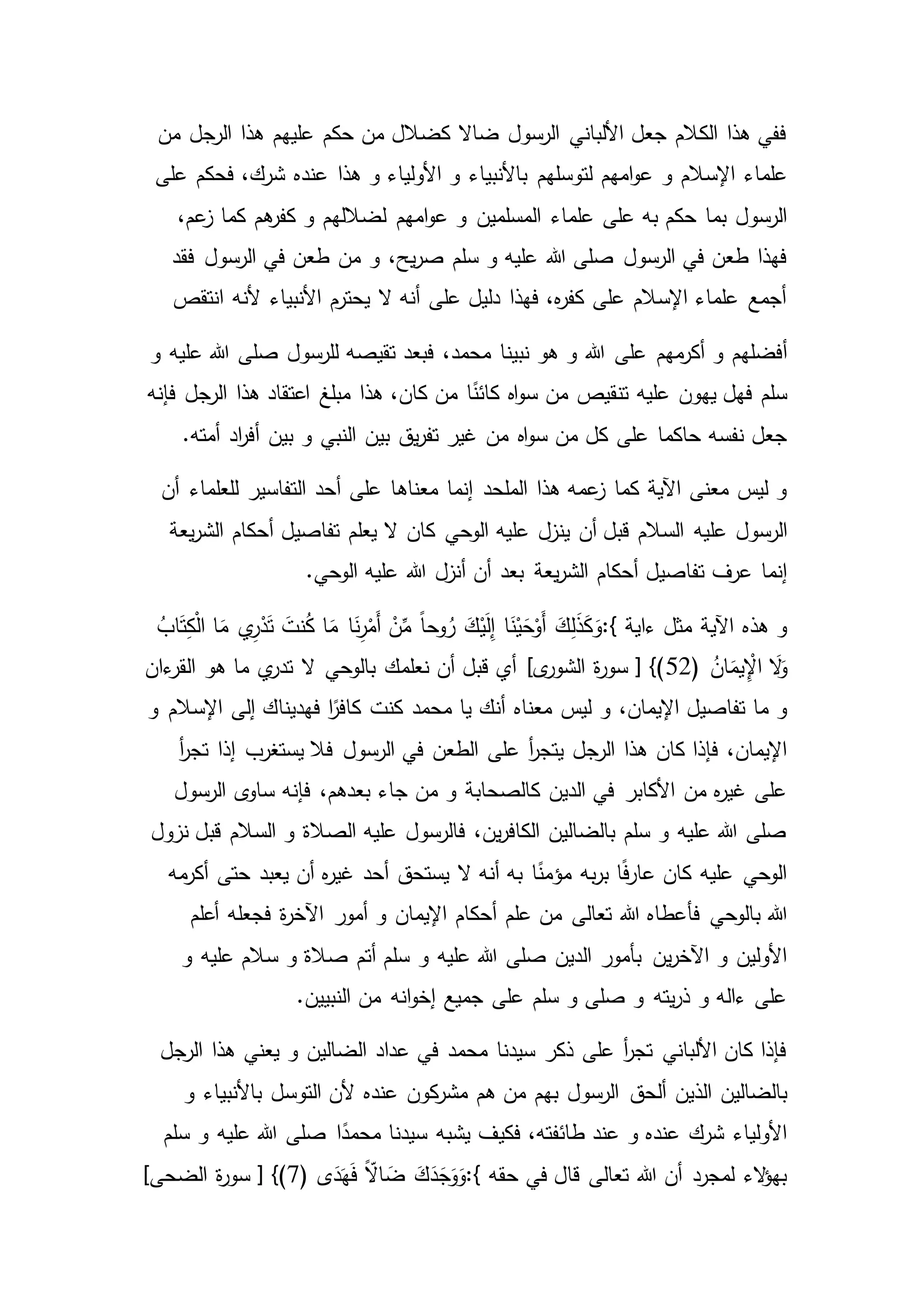 ‫من‬ ‫الرجل‬ ‫هذا‬ ‫عليهم‬ ‫حكم‬ ‫من‬ ‫كضالل‬ ‫ضاال‬ ‫الرسول‬ ‫األلباني‬ ‫جعل‬ ‫الكالم‬ ‫هذا‬ ‫ففي‬
‫و‬ ‫اإلسالم‬ ‫علماء‬‫هذا‬ ‫و‬ ‫األولياء‬ ‫و‬ ‫باألنبياء‬ ‫لتوسلهم‬ ‫امهم‬‫و‬‫ع‬‫على‬ ‫فحكم‬ ،‫شرك‬ ‫عنده‬
‫علماء‬ ‫على‬ ‫به‬ ‫حكم‬ ‫بما‬ ‫الرسول‬،‫عم‬‫ز‬ ‫كما‬ ‫هم‬‫كفر‬ ‫و‬ ‫لضاللهم‬ ‫امهم‬‫و‬‫ع‬ ‫و‬ ‫المسلمين‬
‫و‬ ،‫يح‬‫ر‬‫ص‬ ‫سلم‬ ‫و‬ ‫عليه‬ ‫هللا‬ ‫صلى‬ ‫الرسول‬ ‫في‬ ‫طعن‬ ‫فهذا‬‫فقد‬ ‫الرسول‬ ‫في‬ ‫طعن‬ ‫من‬
‫انتقص‬ ‫ألنه‬ ‫األنبياء‬ ‫يحترم‬ ‫ال‬ ‫أنه‬ ‫على‬ ‫دليل‬ ‫فهذا‬ ،‫ه‬‫ر‬‫كف‬ ‫على‬ ‫اإلسالم‬ ‫علماء‬ ‫أجمع‬
‫على‬ ‫مهم‬‫أكر‬ ‫و‬ ‫أفضلهم‬‫و‬ ‫عليه‬ ‫هللا‬ ‫صلى‬ ‫للرسول‬ ‫تقيصه‬ ‫فبعد‬ ،‫محمد‬ ‫نبينا‬ ‫هو‬ ‫و‬ ‫هللا‬
‫عليه‬ ‫يهون‬ ‫فهل‬ ‫سلم‬‫فإنه‬ ‫الرجل‬ ‫هذا‬ ‫اعتقاد‬ ‫مبلغ‬ ‫هذا‬ ،‫كان‬ ‫من‬ ‫ا‬ً‫كائن‬ ‫اه‬‫و‬‫س‬ ‫من‬ ‫تنقيص‬
‫اه‬‫و‬‫س‬ ‫من‬ ‫كل‬ ‫على‬ ‫حاكما‬ ‫نفسه‬ ‫جعل‬.‫أمته‬ ‫اد‬‫ر‬‫أف‬ ‫بين‬ ‫و‬ ‫النبي‬ ‫بين‬ ‫يق‬‫ر‬‫تف‬ ‫غير‬ ‫من‬
‫معناه‬ ‫إنما‬ ‫الملحد‬ ‫هذا‬ ‫عمه‬‫ز‬ ‫كما‬ ‫اآلية‬ ‫معنى‬ ‫ليس‬ ‫و‬‫أن‬ ‫للعلماء‬ ‫التفاسير‬ ‫أحد‬ ‫على‬ ‫ا‬
‫عليه‬ ‫الرسول‬‫يعة‬‫ر‬‫الش‬ ‫أحكام‬ ‫تفاصيل‬ ‫يعلم‬ ‫ال‬ ‫كان‬ ‫الوحي‬ ‫عليه‬ ‫ينزل‬ ‫أن‬ ‫قبل‬ ‫السالم‬
‫يعة‬‫ر‬‫الش‬ ‫أحكام‬ ‫تفاصيل‬ ‫عرف‬ ‫إنما‬.‫الوحي‬ ‫عليه‬ ‫هللا‬ ‫أنزل‬ ‫أن‬ ‫بعد‬
‫ءاية‬ ‫مثل‬ ‫اآلية‬ ‫هذه‬ ‫و‬:{َ‫ت‬ َ‫نت‬ُ‫ك‬ ‫ا‬َ‫م‬ ‫ا‬َ‫ن‬ِ‫ر‬ْ‫َم‬‫أ‬ ْ‫ن‬ِّ‫م‬ ً‫ا‬‫وح‬ُ‫ر‬ َ‫ك‬ْ‫ي‬َ‫ل‬ِ‫إ‬ ‫ا‬َ‫ن‬ْ‫ي‬َ‫ح‬ْ‫َو‬‫أ‬ َ‫ك‬ِ‫ل‬َ‫ذ‬َ‫ك‬َ‫و‬ُ‫اب‬َ‫ت‬ِ‫ك‬ْ‫ل‬‫ا‬ ‫ا‬َ‫م‬ ‫ي‬ِ‫ر‬ْ‫د‬
ُ‫ان‬َ‫يم‬ِْ‫اإل‬ َ‫ال‬َ‫و‬(52‫ءان‬‫القر‬ ‫هو‬ ‫ما‬ ‫ي‬‫تدر‬ ‫ال‬ ‫بالوحي‬ ‫نعلمك‬ ‫أن‬ ‫قبل‬ ‫أي‬ ]‫ى‬‫الشور‬ ‫ة‬‫ر‬‫سو‬ [ })
‫و‬ ،‫اإليمان‬ ‫تفاصيل‬ ‫ما‬ ‫و‬‫و‬ ‫اإلسالم‬ ‫إلى‬ ‫فهديناك‬ ‫ا‬ً‫كافر‬ ‫كنت‬ ‫محمد‬ ‫يا‬ ‫أنك‬ ‫معناه‬ ‫ليس‬
‫على‬ ‫أ‬‫ر‬‫يتج‬ ‫الرجل‬ ‫هذا‬ ‫كان‬ ‫فإذا‬ ،‫اإليمان‬‫إذا‬ ‫يستغرب‬ ‫فال‬ ‫الرسول‬ ‫في‬ ‫الطعن‬‫أ‬‫ر‬‫تج‬
،‫بعدهم‬ ‫جاء‬ ‫من‬ ‫و‬ ‫كالصحابة‬ ‫الدين‬ ‫في‬ ‫األكابر‬ ‫من‬ ‫ه‬‫ر‬‫غي‬ ‫على‬‫الرسول‬ ‫ى‬‫ساو‬ ‫فإنه‬
‫نزول‬ ‫قبل‬ ‫السالم‬ ‫و‬ ‫الصالة‬ ‫عليه‬ ‫فالرسول‬ ،‫ين‬‫ر‬‫الكاف‬ ‫بالضالين‬ ‫سلم‬ ‫و‬ ‫عليه‬ ‫هللا‬ ‫صلى‬
‫مه‬‫أكر‬ ‫حتى‬ ‫يعبد‬ ‫أن‬ ‫ه‬‫ر‬‫غي‬ ‫أحد‬ ‫يستحق‬ ‫ال‬ ‫أنه‬ ‫به‬ ‫ا‬ً‫مؤمن‬ ‫به‬‫ر‬‫ب‬ ‫ا‬ً‫ف‬‫ر‬‫عا‬ ‫كان‬ ‫عليه‬ ‫الوحي‬
‫هللا‬ ‫فأعطاه‬ ‫بالوحي‬ ‫هللا‬‫أعلم‬ ‫فجعله‬ ‫ة‬‫ر‬‫اآلخ‬ ‫أمور‬ ‫و‬ ‫اإليمان‬ ‫أحكام‬ ‫علم‬ ‫من‬ ‫تعالى‬
‫و‬ ‫عليه‬ ‫هللا‬ ‫صلى‬ ‫الدين‬ ‫بأمور‬ ‫ين‬‫ر‬‫اآلخ‬ ‫و‬ ‫األولين‬‫و‬ ‫عليه‬ ‫سالم‬ ‫و‬ ‫صالة‬ ‫أتم‬ ‫سلم‬
.‫النبيين‬ ‫من‬ ‫انه‬‫و‬‫إخ‬ ‫جميع‬ ‫على‬ ‫سلم‬ ‫و‬ ‫صلى‬ ‫و‬ ‫يته‬‫ر‬‫ذ‬ ‫و‬ ‫ءاله‬ ‫على‬
‫ا‬ ‫هذا‬ ‫يعني‬ ‫و‬ ‫الضالين‬ ‫عداد‬ ‫في‬ ‫محمد‬ ‫سيدنا‬ ‫ذكر‬ ‫على‬ ‫أ‬‫ر‬‫تج‬ ‫األلباني‬ ‫كان‬ ‫فإذا‬‫لرجل‬
‫ألحق‬ ‫الذين‬ ‫بالضالين‬‫و‬ ‫باألنبياء‬ ‫التوسل‬ ‫ألن‬ ‫عنده‬ ‫كون‬‫مشر‬ ‫هم‬ ‫من‬ ‫بهم‬ ‫الرسول‬
‫فكيف‬ ،‫طائفته‬ ‫عند‬ ‫و‬ ‫عنده‬ ‫شرك‬ ‫األولياء‬‫سلم‬ ‫و‬ ‫عليه‬ ‫هللا‬ ‫صلى‬ ‫ا‬ً‫محمد‬ ‫سيدنا‬ ‫يشبه‬
‫حقه‬ ‫في‬ ‫قال‬ ‫تعالى‬ ‫هللا‬ ‫أن‬ ‫لمجرد‬ ‫الء‬‫ؤ‬‫به‬:{‫ى‬َ‫د‬َ‫ه‬َ‫ف‬ ًّ‫اال‬ َ‫ض‬ َ‫ك‬َ‫د‬َ‫ج‬َ‫و‬َ‫و‬(7]‫الضحى‬ ‫ة‬‫ر‬‫سو‬ [ })
 