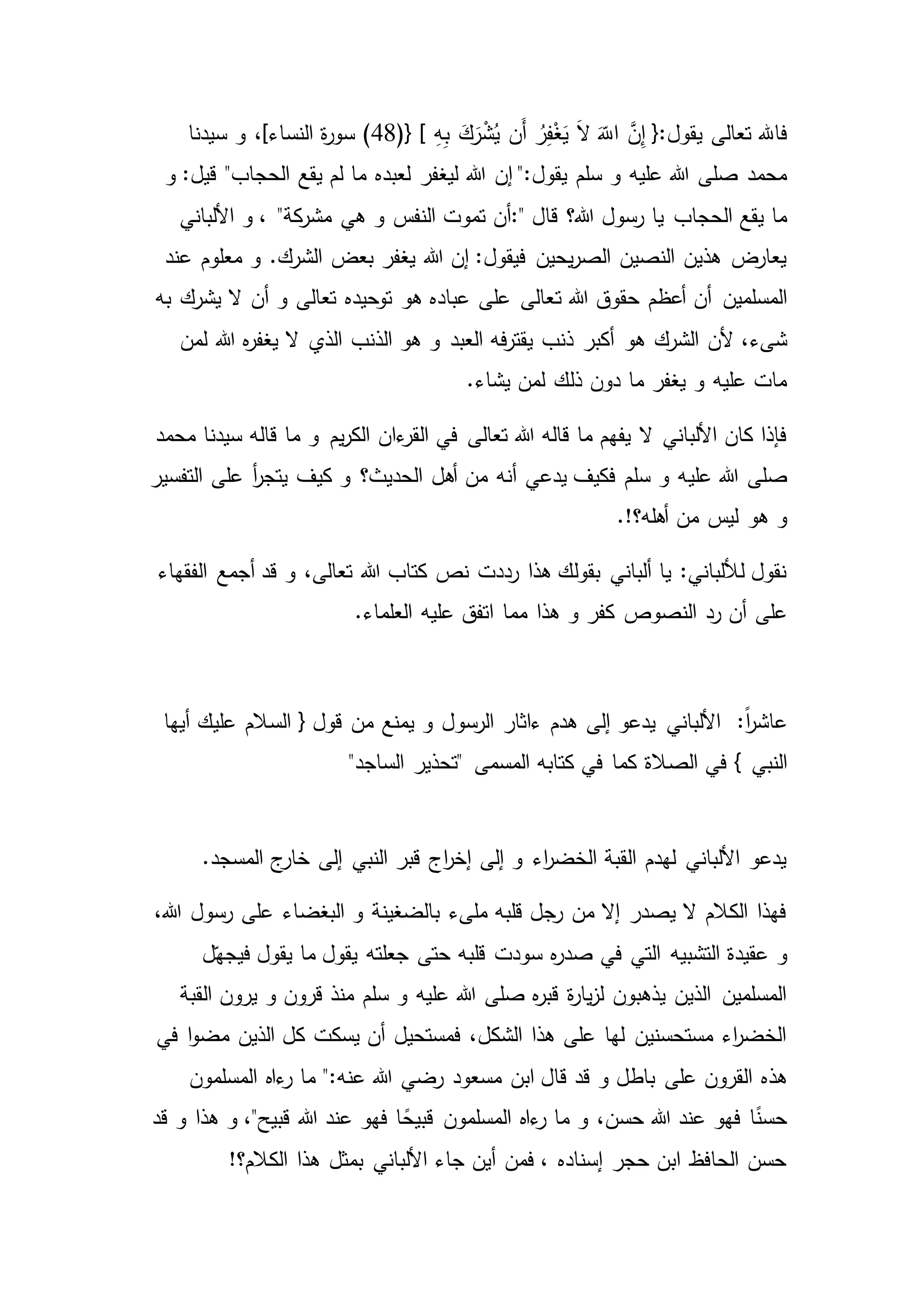 َّ‫ن‬ِ‫إ‬ {:‫يقول‬ ‫تعالى‬ ‫فاهلل‬ِ‫ه‬ِ‫ب‬ َ‫ك‬َ‫ر‬ْ‫ش‬ُ‫ي‬ ‫َن‬‫أ‬ ُ‫ر‬ِ‫ف‬ْ‫غ‬َ‫ي‬ َ‫ال‬ َّ‫اّلل‬(48)} [‫س‬ ‫و‬ ،]‫النساء‬ ‫ة‬‫ر‬‫سو‬‫يدنا‬
‫هللا‬ ‫إن‬ ":‫يقول‬ ‫سلم‬ ‫و‬ ‫عليه‬ ‫هللا‬ ‫صلى‬ ‫محمد‬‫و‬ :‫قيل‬ "‫الحجاب‬ ‫يقع‬ ‫لم‬ ‫ما‬ ‫لعبده‬ ‫ليغفر‬
‫قال‬ ‫هللا؟‬ ‫رسول‬ ‫يا‬ ‫الحجاب‬ ‫يقع‬ ‫ما‬:"‫هي‬ ‫و‬ ‫النفس‬ ‫تموت‬ ‫أن‬‫األلباني‬ ‫و‬ ، "‫كة‬‫مشر‬
‫عند‬ ‫معلوم‬ ‫و‬ .‫الشرك‬ ‫بعض‬ ‫يغفر‬ ‫هللا‬ ‫إن‬ :‫فيقول‬ ‫يحين‬‫ر‬‫الص‬ ‫النصين‬ ‫هذين‬ ‫يعارض‬
‫ت‬ ‫هللا‬ ‫حقوق‬ ‫أعظم‬ ‫أن‬ ‫المسلمين‬‫به‬ ‫يشرك‬ ‫ال‬ ‫أن‬ ‫و‬ ‫تعالى‬ ‫توحيده‬ ‫هو‬ ‫عباده‬ ‫على‬ ‫عالى‬
‫هو‬ ‫الشرك‬ ‫ألن‬ ،‫شىء‬‫لمن‬ ‫هللا‬ ‫ه‬‫ر‬‫يغف‬ ‫ال‬ ‫الذي‬ ‫الذنب‬ ‫هو‬ ‫و‬ ‫العبد‬ ‫فه‬‫ر‬‫يقت‬ ‫ذنب‬ ‫أكبر‬
.‫يشاء‬ ‫لمن‬ ‫ذلك‬ ‫دون‬ ‫ما‬ ‫يغفر‬ ‫و‬ ‫عليه‬ ‫مات‬
‫ءان‬‫القر‬ ‫في‬ ‫تعالى‬ ‫هللا‬ ‫قاله‬ ‫ما‬ ‫يفهم‬ ‫ال‬ ‫األلباني‬ ‫كان‬ ‫فإذا‬‫محمد‬ ‫سيدنا‬ ‫قاله‬ ‫ما‬ ‫و‬ ‫يم‬‫ر‬‫الك‬
‫علي‬ ‫هللا‬ ‫صلى‬‫أ‬‫ر‬‫يتج‬ ‫كيف‬ ‫و‬ ‫الحديث؟‬ ‫أهل‬ ‫من‬ ‫أنه‬ ‫يدعي‬ ‫فكيف‬ ‫سلم‬ ‫و‬ ‫ه‬‫التفسير‬ ‫على‬
.!‫أهله؟‬ ‫من‬ ‫ليس‬ ‫هو‬ ‫و‬
‫الفقهاء‬ ‫أجمع‬ ‫قد‬ ‫و‬ ،‫تعالى‬ ‫هللا‬ ‫كتاب‬ ‫نص‬ ‫رددت‬ ‫هذا‬ ‫بقولك‬ ‫ألباني‬ ‫يا‬ :‫لأللباني‬ ‫نقول‬
‫النصوص‬ ‫رد‬ ‫أن‬ ‫على‬.‫العلماء‬ ‫عليه‬ ‫اتفق‬ ‫مما‬ ‫هذا‬ ‫و‬ ‫كفر‬
:ً‫ا‬‫ر‬‫عاش‬‫الرسو‬ ‫ءاثار‬ ‫هدم‬ ‫إلى‬ ‫يدعو‬ ‫األلباني‬‫أيها‬ ‫عليك‬ ‫السالم‬ { ‫قول‬ ‫من‬ ‫يمنع‬ ‫و‬ ‫ل‬
‫الصالة‬ ‫في‬ } ‫النبي‬"‫الساجد‬ ‫"تحذير‬ ‫المسمى‬ ‫كتابه‬ ‫في‬ ‫كما‬
.‫المسجد‬ ‫ج‬‫خار‬ ‫إلى‬ ‫النبي‬ ‫قبر‬ ‫اج‬‫ر‬‫إخ‬ ‫إلى‬ ‫و‬ ‫اء‬‫ر‬‫الخض‬ ‫القبة‬ ‫لهدم‬ ‫األلباني‬ ‫يدعو‬
،‫هللا‬ ‫رسول‬ ‫على‬ ‫البغضاء‬ ‫و‬ ‫بالضغينة‬ ‫ملىء‬ ‫قلبه‬ ‫رجل‬ ‫من‬ ‫إال‬ ‫يصدر‬ ‫ال‬ ‫الكالم‬ ‫فهذا‬
‫الت‬ ‫التشبيه‬ ‫عقيدة‬ ‫و‬‫ه‬‫ر‬‫صد‬ ‫في‬ ‫ي‬‫ل‬ّ‫فيجه‬ ‫يقول‬ ‫ما‬ ‫يقول‬ ‫جعلته‬ ‫حتى‬ ‫قلبه‬ ‫سودت‬
‫و‬ ‫قرون‬ ‫منذ‬ ‫سلم‬ ‫و‬ ‫عليه‬ ‫هللا‬ ‫صلى‬ ‫ه‬‫ر‬‫قب‬ ‫ة‬‫ر‬‫يا‬‫ز‬‫ل‬ ‫يذهبون‬ ‫الذين‬ ‫المسلمين‬‫القبة‬ ‫يرون‬
‫في‬ ‫ا‬‫و‬‫مض‬ ‫الذين‬ ‫كل‬ ‫يسكت‬ ‫أن‬ ‫فمستحيل‬ ،‫الشكل‬ ‫هذا‬ ‫على‬ ‫لها‬ ‫مستحسنين‬ ‫اء‬‫ر‬‫الخض‬
‫على‬ ‫القرون‬ ‫هذه‬‫ر‬ ‫ما‬ ":‫عنه‬ ‫هللا‬ ‫رضي‬ ‫مسعود‬ ‫ابن‬ ‫قال‬ ‫قد‬ ‫و‬ ‫باطل‬‫المسلمون‬ ‫ءاه‬
‫ا‬ ً‫قبيح‬ ‫المسلمون‬ ‫ءاه‬‫ر‬ ‫ما‬ ‫و‬ ،‫حسن‬ ‫هللا‬ ‫عند‬ ‫فهو‬ ‫ا‬ً‫حسن‬‫قد‬ ‫و‬ ‫هذا‬ ‫و‬ ،"‫قبيح‬ ‫هللا‬ ‫عند‬ ‫فهو‬
!‫الكالم؟‬ ‫هذا‬ ‫بمثل‬ ‫األلباني‬ ‫جاء‬ ‫أين‬ ‫فمن‬ ، ‫إسناده‬ ‫حجر‬ ‫ابن‬ ‫الحافظ‬ ‫حسن‬
 