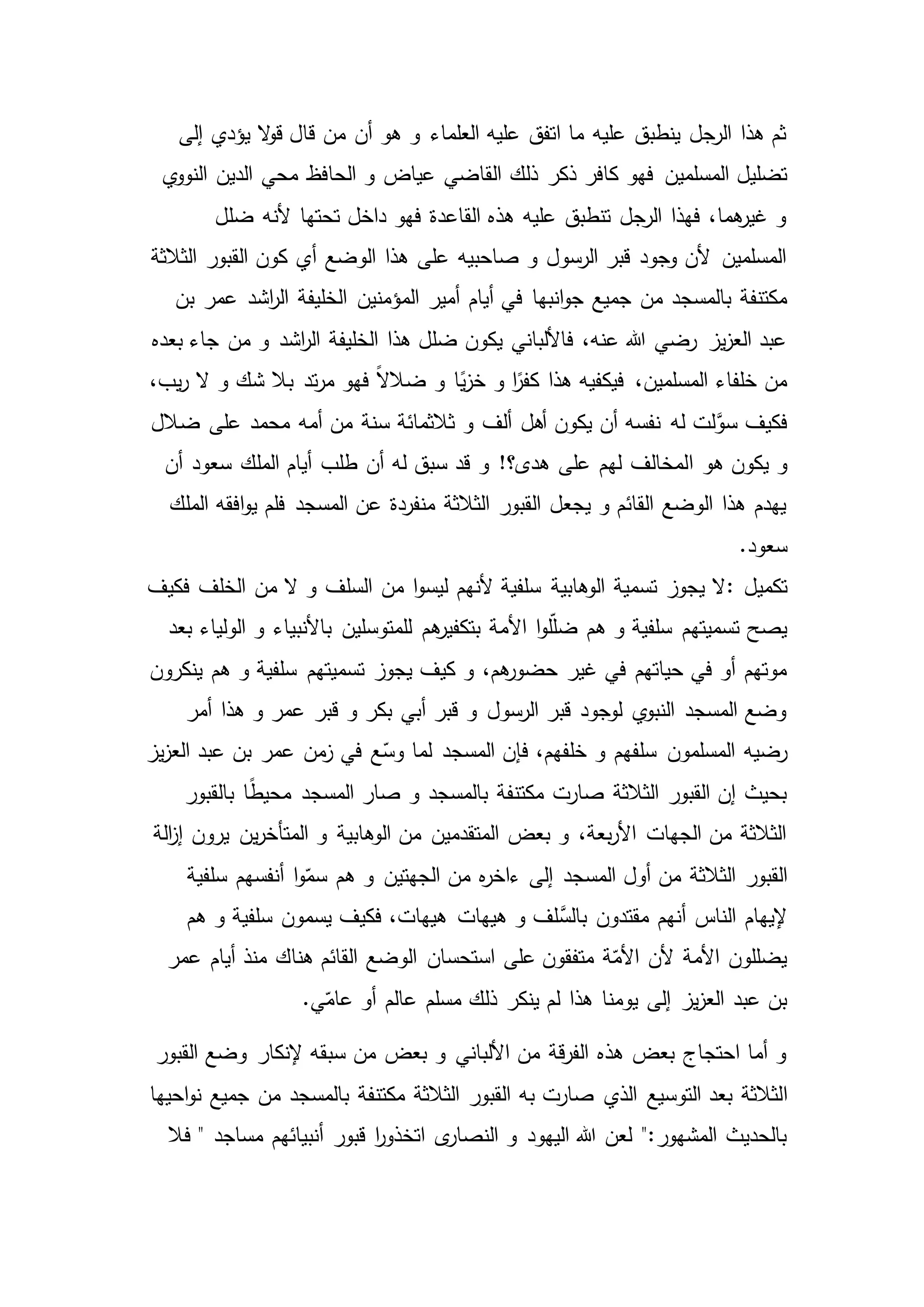 ‫إلى‬ ‫يؤدي‬ ‫ال‬‫و‬‫ق‬ ‫قال‬ ‫من‬ ‫أن‬ ‫هو‬ ‫و‬ ‫العلماء‬ ‫عليه‬ ‫اتفق‬ ‫ما‬ ‫عليه‬ ‫ينطبق‬ ‫الرجل‬ ‫هذا‬ ‫ثم‬
‫فهو‬ ‫المسلمين‬ ‫تضليل‬‫ذلك‬ ‫ذكر‬ ‫كافر‬‫ي‬‫النوو‬ ‫الدين‬ ‫محي‬ ‫الحافظ‬ ‫و‬ ‫عياض‬ ‫القاضي‬
‫ضلل‬ ‫ألنه‬ ‫تحتها‬ ‫داخل‬ ‫فهو‬ ‫القاعدة‬ ‫هذه‬ ‫عليه‬ ‫تنطبق‬ ‫الرجل‬ ‫فهذا‬ ،‫هما‬‫غير‬ ‫و‬
‫الثالثة‬ ‫القبور‬ ‫كون‬ ‫أي‬ ‫الوضع‬ ‫هذا‬ ‫على‬ ‫صاحبيه‬ ‫و‬ ‫الرسول‬ ‫قبر‬ ‫وجود‬ ‫ألن‬ ‫المسلمين‬
‫انبها‬‫و‬‫ج‬ ‫جميع‬ ‫من‬ ‫بالمسجد‬ ‫مكتنفة‬‫الخليفة‬ ‫المؤمنين‬ ‫أمير‬ ‫أيام‬ ‫في‬‫بن‬ ‫عمر‬ ‫اشد‬‫ر‬‫ال‬
‫من‬ ‫و‬ ‫اشد‬‫ر‬‫ال‬ ‫الخليفة‬ ‫هذا‬ ‫ضلل‬ ‫يكون‬ ‫فاأللباني‬ ،‫عنه‬ ‫هللا‬ ‫رضي‬ ‫يز‬‫ز‬‫الع‬ ‫عبد‬‫بعده‬ ‫جاء‬
،‫يب‬‫ر‬ ‫ال‬ ‫و‬ ‫شك‬ ‫بال‬ ‫تد‬‫ر‬‫م‬ ‫فهو‬ ً‫ال‬‫ضال‬ ‫و‬ ‫ا‬ً‫ي‬‫ز‬‫خ‬ ‫و‬ ‫ا‬ً‫كفر‬ ‫هذا‬ ‫فيكفيه‬ ،‫المسلمين‬ ‫خلفاء‬ ‫من‬
‫له‬ ‫لت‬َّ‫سو‬ ‫فكيف‬‫ضالل‬ ‫على‬ ‫محمد‬ ‫أمه‬ ‫من‬ ‫سنة‬ ‫ثالثمائة‬ ‫و‬ ‫ألف‬ ‫أهل‬ ‫يكون‬ ‫أن‬ ‫نفسه‬
‫ا‬ ‫هو‬ ‫يكون‬ ‫و‬‫له‬ ‫سبق‬ ‫قد‬ ‫و‬ !‫هدى؟‬ ‫على‬ ‫لهم‬ ‫لمخالف‬‫أن‬ ‫سعود‬ ‫الملك‬ ‫أيام‬ ‫طلب‬ ‫أن‬
‫الملك‬ ‫افقه‬‫و‬‫ي‬ ‫فلم‬ ‫المسجد‬ ‫عن‬ ‫منفردة‬ ‫الثالثة‬ ‫القبور‬ ‫يجعل‬ ‫و‬ ‫القائم‬ ‫الوضع‬ ‫هذا‬ ‫يهدم‬
.‫سعود‬
‫تكميل‬:‫فكيف‬ ‫الخلف‬ ‫من‬ ‫ال‬ ‫و‬ ‫السلف‬ ‫من‬ ‫ا‬‫و‬‫ليس‬ ‫ألنهم‬ ‫سلفية‬ ‫الوهابية‬ ‫تسمية‬ ‫يجوز‬ ‫ال‬
‫هم‬ ‫و‬ ‫سلفية‬ ‫تسميتهم‬ ‫يصح‬‫األ‬ ‫ا‬‫و‬‫ل‬ّ‫ل‬‫ض‬‫بعد‬ ‫الولياء‬ ‫و‬ ‫باألنبياء‬ ‫للمتوسلين‬ ‫هم‬‫بتكفير‬ ‫مة‬
‫تسميتهم‬ ‫يجوز‬ ‫كيف‬ ‫و‬ ،‫هم‬‫حضور‬ ‫غير‬ ‫في‬ ‫حياتهم‬ ‫في‬ ‫أو‬ ‫موتهم‬‫ينكرون‬ ‫هم‬ ‫و‬ ‫سلفية‬
‫أمر‬ ‫هذا‬ ‫و‬ ‫عمر‬ ‫قبر‬ ‫و‬ ‫بكر‬ ‫أبي‬ ‫قبر‬ ‫و‬ ‫الرسول‬ ‫قبر‬ ‫لوجود‬ ‫ي‬‫النبو‬ ‫المسجد‬ ‫وضع‬
‫المسلمون‬ ‫رضيه‬‫ا‬ ‫عبد‬ ‫بن‬ ‫عمر‬ ‫من‬‫ز‬ ‫في‬ ‫ع‬ّ‫وس‬ ‫لما‬ ‫المسجد‬ ‫فإن‬ ،‫خلفهم‬ ‫و‬ ‫سلفهم‬‫يز‬‫ز‬‫لع‬
‫و‬ ‫بالمسجد‬ ‫مكتنفة‬ ‫صارت‬ ‫الثالثة‬ ‫القبور‬ ‫إن‬ ‫بحيث‬‫بالقبور‬ ‫ا‬ً‫ط‬‫محي‬ ‫المسجد‬ ‫صار‬
‫الة‬‫ز‬‫إ‬ ‫يرون‬ ‫ين‬‫ر‬‫المتأخ‬ ‫و‬ ‫الوهابية‬ ‫من‬ ‫المتقدمين‬ ‫بعض‬ ‫و‬ ،‫بعة‬‫ر‬‫األ‬ ‫الجهات‬ ‫من‬ ‫الثالثة‬
‫القبور‬‫سلفية‬ ‫أنفسهم‬ ‫ا‬‫و‬ّ‫سم‬ ‫هم‬ ‫و‬ ‫الجهتين‬ ‫من‬ ‫ه‬‫ر‬‫ءاخ‬ ‫إلى‬ ‫المسجد‬ ‫أول‬ ‫من‬ ‫الثالثة‬
‫مقتدون‬ ‫أنهم‬ ‫الناس‬ ‫إليهام‬‫هيهات‬ ‫و‬ ‫لف‬َّ‫بالس‬‫هم‬ ‫و‬ ‫سلفية‬ ‫يسمون‬ ‫فكيف‬ ،‫هيهات‬
‫أيام‬ ‫منذ‬ ‫هناك‬ ‫القائم‬ ‫الوضع‬ ‫استحسان‬ ‫على‬ ‫متفقون‬ ‫ة‬ّ‫األم‬ ‫ألن‬ ‫األمة‬ ‫يضللون‬‫عمر‬
.‫ي‬ّ‫عام‬ ‫أو‬ ‫عالم‬ ‫مسلم‬ ‫ذلك‬ ‫ينكر‬ ‫لم‬ ‫هذا‬ ‫يومنا‬ ‫إلى‬ ‫يز‬‫ز‬‫الع‬ ‫عبد‬ ‫بن‬
‫القبور‬ ‫وضع‬ ‫إلنكار‬ ‫سبقه‬ ‫من‬ ‫بعض‬ ‫و‬ ‫األلباني‬ ‫من‬ ‫قة‬‫ر‬‫الف‬ ‫هذه‬ ‫بعض‬ ‫احتجاج‬ ‫أما‬ ‫و‬
‫ا‬‫به‬ ‫صارت‬ ‫الذي‬ ‫التوسيع‬ ‫بعد‬ ‫لثالثة‬‫احيها‬‫و‬‫ن‬ ‫جميع‬ ‫من‬ ‫بالمسجد‬ ‫مكتنفة‬ ‫الثالثة‬ ‫القبور‬
‫قبور‬ ‫ا‬‫ر‬‫اتخذو‬ ‫ى‬‫النصار‬ ‫و‬ ‫اليهود‬ ‫هللا‬ ‫لعن‬ ":‫المشهور‬ ‫بالحديث‬‫فال‬ " ‫مساجد‬ ‫أنبيائهم‬
 