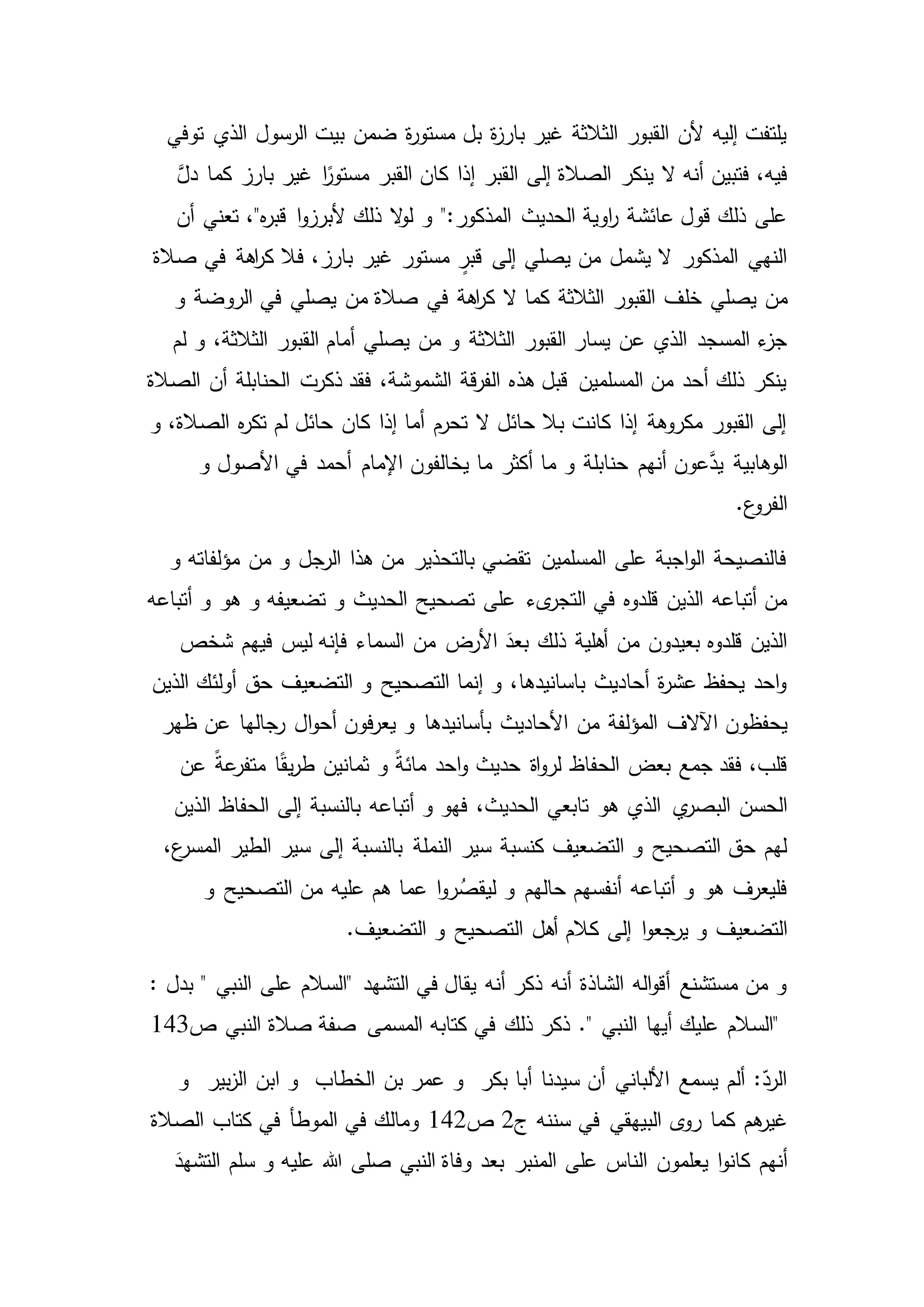 ‫توفي‬ ‫الذي‬ ‫الرسول‬ ‫بيت‬ ‫ضمن‬ ‫ة‬‫ر‬‫مستو‬ ‫بل‬ ‫ة‬‫ز‬‫بار‬ ‫غير‬ ‫الثالثة‬ ‫القبور‬ ‫ألن‬ ‫إليه‬ ‫يلتفت‬
‫فتبين‬ ،‫فيه‬‫ينكر‬ ‫ال‬ ‫أنه‬َّ‫دل‬ ‫كما‬ ‫بارز‬ ‫غير‬ ‫ا‬ً‫مستور‬ ‫القبر‬ ‫كان‬ ‫إذا‬ ‫القبر‬ ‫إلى‬ ‫الصالة‬
‫و‬ ":‫المذكور‬ ‫الحديث‬ ‫اوية‬‫ر‬ ‫عائشة‬ ‫قول‬ ‫ذلك‬ ‫على‬‫أن‬ ‫تعني‬ ،"‫ه‬‫ر‬‫قب‬ ‫ا‬‫و‬‫ألبرز‬ ‫ذلك‬ ‫ال‬‫و‬‫ل‬
‫صالة‬ ‫في‬ ‫اهة‬‫ر‬‫ك‬ ‫فال‬ ،‫بارز‬ ‫غير‬ ‫مستور‬ ٍ‫قبر‬ ‫إلى‬ ‫يصلي‬ ‫من‬ ‫يشمل‬ ‫ال‬ ‫المذكور‬ ‫النهي‬
‫من‬‫صالة‬ ‫في‬ ‫اهة‬‫ر‬‫ك‬ ‫ال‬ ‫كما‬ ‫الثالثة‬ ‫القبور‬ ‫خلف‬ ‫يصلي‬‫و‬ ‫الروضة‬ ‫في‬ ‫يصلي‬ ‫من‬
‫الثالثة‬ ‫القبور‬ ‫يسار‬ ‫عن‬ ‫الذي‬ ‫المسجد‬ ‫ء‬‫جز‬‫لم‬ ‫و‬ ،‫الثالثة‬ ‫القبور‬ ‫أمام‬ ‫يصلي‬ ‫من‬ ‫و‬
‫أن‬ ‫الحنابلة‬ ‫ذكرت‬ ‫فقد‬ ،‫الشموشة‬ ‫قة‬‫ر‬‫الف‬ ‫هذه‬ ‫قبل‬ ‫المسلمين‬ ‫من‬ ‫أحد‬ ‫ذلك‬ ‫ينكر‬‫الصالة‬
‫و‬ ،‫الصالة‬ ‫ه‬‫ر‬‫تك‬ ‫لم‬ ‫حائل‬ ‫كان‬ ‫إذا‬ ‫أما‬ ‫تحرم‬ ‫ال‬ ‫حائل‬ ‫بال‬ ‫كانت‬ ‫إذا‬ ‫مكروهة‬ ‫القبور‬ ‫إلى‬
‫الو‬‫أنهم‬ ‫عون‬َّ‫يد‬ ‫هابية‬‫و‬ ‫األصول‬ ‫في‬ ‫أحمد‬ ‫اإلمام‬ ‫يخالفون‬ ‫ما‬ ‫أكثر‬ ‫ما‬ ‫و‬ ‫حنابلة‬
.‫ع‬‫الفرو‬
‫و‬ ‫مؤلفاته‬ ‫من‬ ‫و‬ ‫الرجل‬ ‫هذا‬ ‫من‬ ‫بالتحذير‬ ‫تقضي‬ ‫المسلمين‬ ‫على‬ ‫اجبة‬‫و‬‫ال‬ ‫فالنصيحة‬
‫ىء‬‫التجر‬ ‫في‬ ‫قلدوه‬ ‫الذين‬ ‫أتباعه‬ ‫من‬‫أتباعه‬ ‫و‬ ‫هو‬ ‫و‬ ‫تضعيفه‬ ‫و‬ ‫الحديث‬ ‫تصحيح‬ ‫على‬
‫ذ‬ ‫أهلية‬ ‫من‬ ‫بعيدون‬ ‫قلدوه‬ ‫الذين‬‫ليس‬ ‫فإنه‬ ‫السماء‬ ‫من‬ ‫األرض‬ َ‫بعد‬ ‫لك‬‫شخص‬ ‫فيهم‬
‫الذين‬ ‫أولئك‬ ‫حق‬ ‫التضعيف‬ ‫و‬ ‫التصحيح‬ ‫إنما‬ ‫و‬ ،‫باسانيدها‬ ‫أحاديث‬ ‫ة‬‫ر‬‫عش‬ ‫يحفظ‬ ‫احد‬‫و‬
‫اآلالف‬ ‫يحفظون‬‫ال‬‫و‬‫أح‬ ‫فون‬‫ر‬‫يع‬ ‫و‬ ‫بأسانيدها‬ ‫األحاديث‬ ‫من‬ ‫المؤلفة‬‫ظهر‬ ‫عن‬ ‫رجالها‬
‫متف‬ ‫ا‬ً‫ق‬‫ي‬‫ر‬‫ط‬ ‫ثمانين‬ ‫و‬ ً‫ة‬‫مائ‬ ‫احد‬‫و‬ ‫حديث‬ ‫اة‬‫و‬‫لر‬ ‫الحفاظ‬ ‫بعض‬ ‫جمع‬ ‫فقد‬ ،‫قلب‬‫عن‬ ً‫ة‬‫ع‬‫ر‬
‫ي‬‫البصر‬ ‫الحسن‬‫الذين‬ ‫الحفاظ‬ ‫إلى‬ ‫بالنسبة‬ ‫أتباعه‬ ‫و‬ ‫فهو‬ ،‫الحديث‬ ‫تابعي‬ ‫هو‬ ‫الذي‬
‫النملة‬ ‫سير‬ ‫كنسبة‬ ‫التضعيف‬ ‫و‬ ‫التصحيح‬ ‫حق‬ ‫لهم‬،‫ع‬‫المسر‬ ‫الطير‬ ‫سير‬ ‫إلى‬ ‫بالنسبة‬
‫و‬ ‫التصحيح‬ ‫من‬ ‫عليه‬ ‫هم‬ ‫عما‬ ‫ا‬‫و‬‫ر‬ُ‫ليقص‬ ‫و‬ ‫حالهم‬ ‫أنفسهم‬ ‫أتباعه‬ ‫و‬ ‫هو‬ ‫فليعرف‬
‫التضعيف‬‫ال‬ ‫أهل‬ ‫كالم‬ ‫إلى‬ ‫ا‬‫و‬‫يرجع‬ ‫و‬.‫التضعيف‬ ‫و‬ ‫تصحيح‬
‫التشهد‬ ‫في‬ ‫يقال‬ ‫أنه‬ ‫ذكر‬ ‫أنه‬ ‫الشاذة‬ ‫اله‬‫و‬‫أق‬ ‫مستشنع‬ ‫من‬ ‫و‬"" ‫النبي‬ ‫على‬ ‫السالم‬‫بدل‬:
"." ‫النبي‬ ‫أيها‬ ‫عليك‬ ‫السالم‬‫ص‬ ‫النبي‬ ‫صالة‬ ‫صفة‬ ‫المسمى‬ ‫كتابه‬ ‫في‬ ‫ذلك‬ ‫ذكر‬143
‫و‬ ‫بير‬‫ز‬‫ال‬ ‫ابن‬ ‫و‬ ‫الخطاب‬ ‫بن‬ ‫عمر‬ ‫و‬ ‫بكر‬ ‫أبا‬ ‫سيدنا‬ ‫أن‬ ‫األلباني‬ ‫يسمع‬ ‫ألم‬ :ّ‫الرد‬
‫هم‬‫غير‬‫ر‬ ‫كما‬‫ج‬ ‫سننه‬ ‫في‬ ‫البيهقي‬ ‫ى‬‫و‬2‫ص‬142‫الصالة‬ ‫كتاب‬ ‫في‬ ‫الموطأ‬ ‫في‬ ‫ومالك‬
‫أنهم‬‫يعلمون‬ ‫ا‬‫و‬‫كان‬َ‫التشهد‬ ‫سلم‬ ‫و‬ ‫عليه‬ ‫هللا‬ ‫صلى‬ ‫النبي‬ ‫وفاة‬ ‫بعد‬ ‫المنبر‬ ‫على‬ ‫الناس‬
 