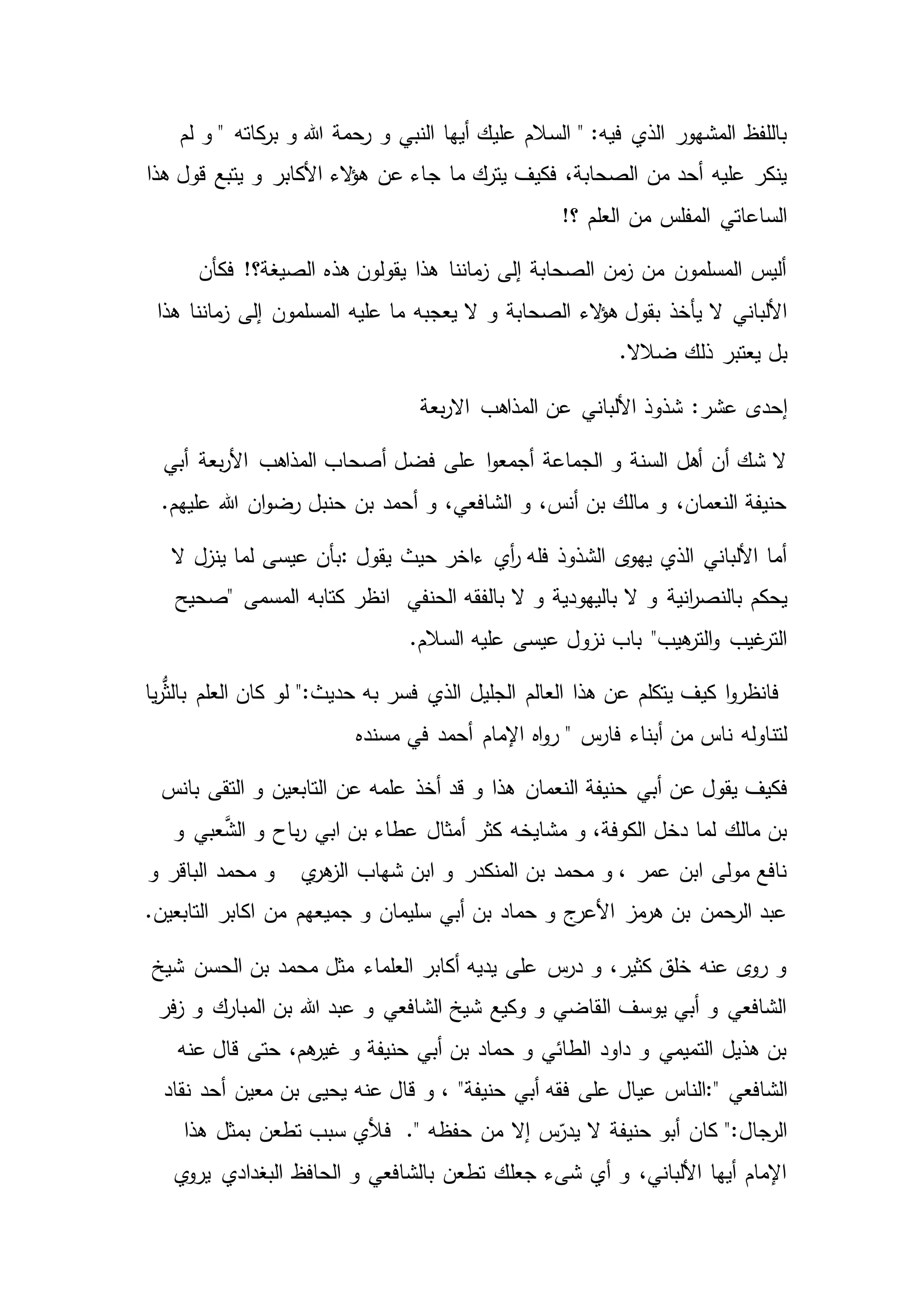 ‫و‬ ‫النبي‬ ‫أيها‬ ‫عليك‬ ‫السالم‬ " :‫فيه‬ ‫الذي‬ ‫المشهور‬ ‫باللفظ‬‫لم‬ ‫و‬ " ‫كاته‬‫بر‬ ‫و‬ ‫هللا‬ ‫رحمة‬
‫ج‬ ‫ما‬ ‫يترك‬ ‫فكيف‬ ،‫الصحابة‬ ‫من‬ ‫أحد‬ ‫عليه‬ ‫ينكر‬‫هذا‬ ‫قول‬ ‫يتبع‬ ‫و‬ ‫األكابر‬ ‫الء‬‫ؤ‬‫ه‬ ‫عن‬ ‫اء‬
!‫؟‬ ‫العلم‬ ‫من‬ ‫المفلس‬ ‫الساعاتي‬
‫فكأن‬ !‫الصيغة؟‬ ‫هذه‬ ‫يقولون‬ ‫هذا‬ ‫ماننا‬‫ز‬ ‫إلى‬ ‫الصحابة‬ ‫من‬‫ز‬ ‫من‬ ‫المسلمون‬ ‫أليس‬
‫و‬ ‫الصحابة‬ ‫الء‬‫ؤ‬‫ه‬ ‫بقول‬ ‫يأخذ‬ ‫ال‬ ‫األلباني‬‫هذا‬ ‫ماننا‬‫ز‬ ‫إلى‬ ‫المسلمون‬ ‫عليه‬ ‫ما‬ ‫يعجبه‬ ‫ال‬
‫ضالال‬ ‫ذلك‬ ‫يعتبر‬ ‫بل‬.
:‫عشر‬ ‫إحدى‬‫األلبان‬ ‫شذوذ‬‫بعة‬‫ر‬‫اال‬ ‫المذاهب‬ ‫عن‬ ‫ي‬
‫أبي‬ ‫بعة‬‫ر‬‫األ‬ ‫المذاهب‬ ‫أصحاب‬ ‫فضل‬ ‫على‬ ‫ا‬‫و‬‫أجمع‬ ‫الجماعة‬ ‫و‬ ‫السنة‬ ‫أهل‬ ‫أن‬ ‫شك‬ ‫ال‬
‫عليهم‬ ‫هللا‬ ‫ان‬‫و‬‫رض‬ ‫حنبل‬ ‫بن‬ ‫أحمد‬ ‫و‬ ،‫الشافعي‬ ‫و‬ ،‫أنس‬ ‫بن‬ ‫مالك‬ ‫و‬ ،‫النعمان‬ ‫حنيفة‬.
‫يقول‬ ‫حيث‬ ‫ءاخر‬ ‫أي‬‫ر‬ ‫فله‬ ‫الشذوذ‬ ‫ى‬‫يهو‬ ‫الذي‬ ‫األلباني‬ ‫أما‬:‫ال‬ ‫ينزل‬ ‫لما‬ ‫عيسى‬ ‫بأن‬
‫و‬ ‫انية‬‫ر‬‫بالنص‬ ‫يحكم‬‫الحنفي‬ ‫بالفقه‬ ‫ال‬ ‫و‬ ‫باليهودية‬ ‫ال‬‫"صحيح‬ ‫المسمى‬ ‫كتابه‬ ‫انظر‬
‫السالم‬ ‫عليه‬ ‫عيسى‬ ‫نزول‬ ‫باب‬ "‫هيب‬‫التر‬‫و‬ ‫غيب‬‫التر‬.
‫يا‬‫ر‬ُّ‫ث‬‫بال‬ ‫العلم‬ ‫كان‬ ‫لو‬ ":‫حديث‬ ‫به‬ ‫فسر‬ ‫الذي‬ ‫الجليل‬ ‫العالم‬ ‫هذا‬ ‫عن‬ ‫يتكلم‬ ‫كيف‬ ‫ا‬‫و‬‫فانظر‬
" ‫س‬‫فار‬ ‫أبناء‬ ‫من‬ ‫ناس‬ ‫لتناوله‬‫مسنده‬ ‫في‬ ‫أحمد‬ ‫اإلمام‬ ‫اه‬‫و‬‫ر‬
‫أبي‬ ‫عن‬ ‫يقول‬ ‫فكيف‬‫بانس‬ ‫التقى‬ ‫و‬ ‫التابعين‬ ‫عن‬ ‫علمه‬ ‫أخذ‬ ‫قد‬ ‫و‬ ‫هذا‬ ‫النعمان‬ ‫حنيفة‬
‫و‬ ‫عبي‬َّ‫الش‬ ‫و‬ ‫باح‬‫ر‬ ‫ابي‬ ‫بن‬ ‫عطاء‬ ‫أمثال‬ ‫كثر‬ ‫مشايخه‬ ‫و‬ ،‫الكوفة‬ ‫دخل‬ ‫لما‬ ‫مالك‬ ‫بن‬
‫ي‬‫هر‬‫الز‬ ‫شهاب‬ ‫ابن‬ ‫و‬ ‫المنكدر‬ ‫بن‬ ‫محمد‬ ‫و‬ ، ‫عمر‬ ‫ابن‬ ‫مولى‬ ‫نافع‬‫و‬ ‫الباقر‬ ‫محمد‬ ‫و‬
‫جمي‬ ‫و‬ ‫سليمان‬ ‫أبي‬ ‫بن‬ ‫حماد‬ ‫و‬ ‫ج‬‫األعر‬ ‫مز‬‫هر‬ ‫بن‬ ‫الرحمن‬ ‫عبد‬‫التابعين‬ ‫اكابر‬ ‫من‬ ‫عهم‬.
‫شيخ‬ ‫الحسن‬ ‫بن‬ ‫محمد‬ ‫مثل‬ ‫العلماء‬ ‫أكابر‬ ‫يديه‬ ‫على‬ ‫س‬‫در‬ ‫و‬ ،‫كثير‬ ‫خلق‬ ‫عنه‬ ‫ى‬‫رو‬ ‫و‬
‫فر‬‫ز‬ ‫و‬ ‫المبارك‬ ‫بن‬ ‫هللا‬ ‫عبد‬ ‫و‬ ‫الشافعي‬ ‫شيخ‬ ‫وكيع‬ ‫و‬ ‫القاضي‬ ‫يوسف‬ ‫أبي‬ ‫و‬ ‫الشافعي‬
‫عنه‬ ‫قال‬ ‫حتى‬ ،‫هم‬‫غير‬ ‫و‬ ‫حنيفة‬ ‫أبي‬ ‫بن‬ ‫حماد‬ ‫و‬ ‫الطائي‬ ‫داود‬ ‫و‬ ‫التميمي‬ ‫هذيل‬ ‫بن‬
‫الشافعي‬:"‫عي‬ ‫الناس‬‫حنيفة‬ ‫أبي‬ ‫فقه‬ ‫على‬ ‫ال‬"‫نقاد‬ ‫أحد‬ ‫معين‬ ‫بن‬ ‫يحيى‬ ‫عنه‬ ‫قال‬ ‫و‬ ،
." ‫حفظه‬ ‫من‬ ‫إال‬ ‫س‬ّ‫يدر‬ ‫ال‬ ‫حنيفة‬ ‫أبو‬ ‫كان‬ ":‫الرجال‬‫هذا‬ ‫بمثل‬ ‫تطعن‬ ‫سبب‬ ‫فألي‬
‫ي‬‫يرو‬ ‫البغدادي‬ ‫الحافظ‬ ‫و‬ ‫بالشافعي‬ ‫تطعن‬ ‫جعلك‬ ‫شىء‬ ‫أي‬ ‫و‬ ،‫األلباني‬ ‫أيها‬ ‫اإلمام‬
 