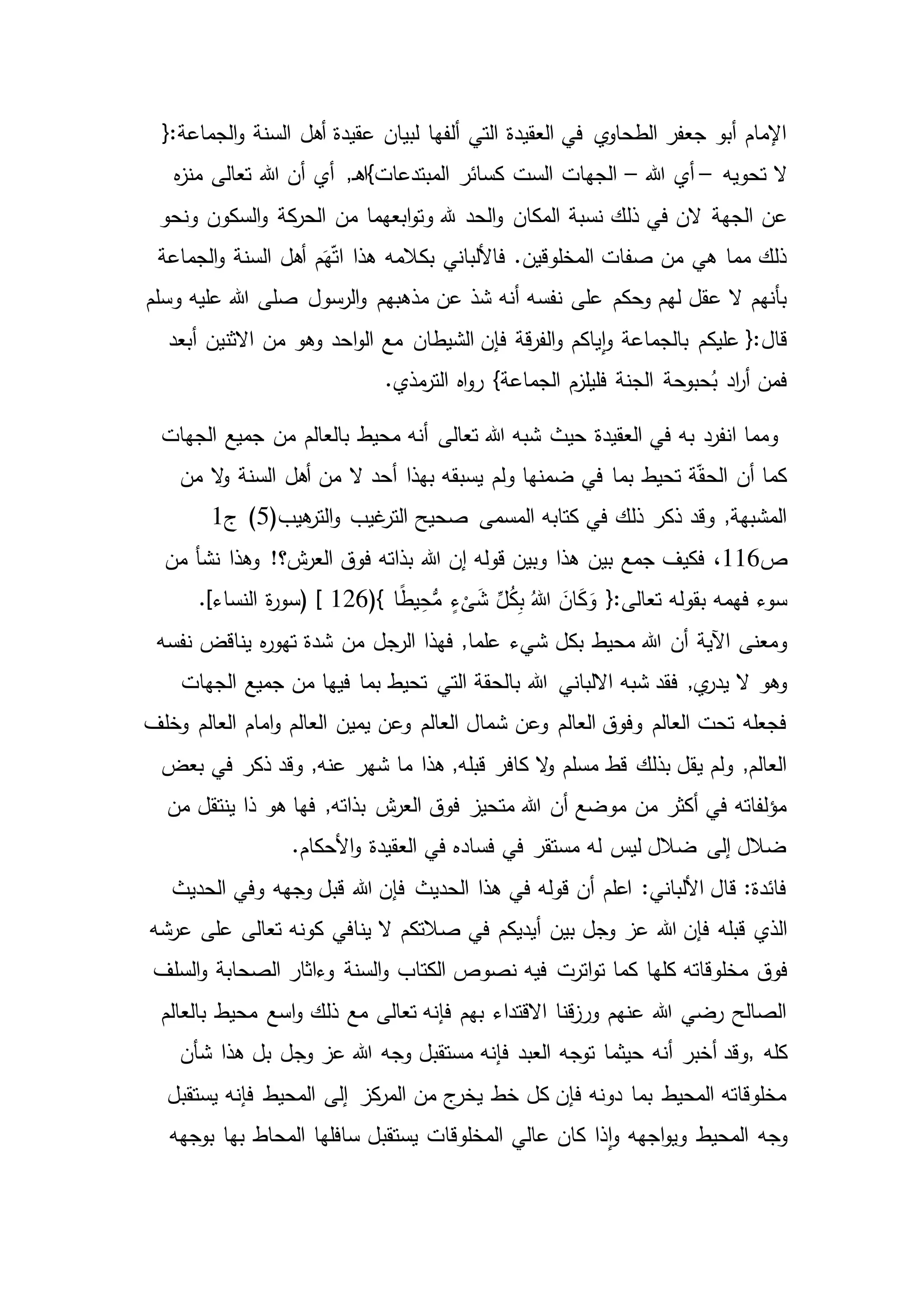 ‫أهل‬ ‫عقيدة‬ ‫لبيان‬ ‫ألفها‬ ‫التي‬ ‫العقيدة‬ ‫في‬ ‫ي‬‫الطحاو‬ ‫جعفر‬ ‫أبو‬ ‫اإلمام‬{:‫الجماعة‬‫و‬ ‫السنة‬
‫تحويه‬ ‫ال‬–‫هللا‬ ‫أي‬–‫أن‬ ‫أي‬ ,‫ـ‬‫ه‬‫المبتدعات}ا‬ ‫كسائر‬ ‫الست‬ ‫الجهات‬‫ه‬‫ز‬‫من‬ ‫تعالى‬ ‫هللا‬
‫عن‬‫من‬ ‫ابعهما‬‫و‬‫وت‬ ‫هلل‬ ‫الحد‬‫و‬ ‫المكان‬ ‫نسبة‬ ‫ذلك‬ ‫في‬ ‫الن‬ ‫الجهة‬‫ونحو‬ ‫السكون‬‫و‬ ‫كة‬‫الحر‬
‫بكالمه‬ ‫فاأللباني‬ .‫المخلوقين‬ ‫صفات‬ ‫من‬ ‫هي‬ ‫مما‬ ‫ذلك‬‫هذا‬‫الجماعة‬‫و‬ ‫السنة‬ ‫أهل‬ ‫م‬َ‫ه‬ّ‫ت‬‫ا‬
‫مذهبهم‬ ‫عن‬ ‫شذ‬ ‫أنه‬ ‫نفسه‬ ‫على‬ ‫وحكم‬ ‫لهم‬ ‫عقل‬ ‫ال‬ ‫بأنهم‬‫وسلم‬ ‫عليه‬ ‫هللا‬ ‫صلى‬ ‫الرسول‬‫و‬
‫و‬ ‫ياكم‬‫ا‬‫و‬ ‫بالجماعة‬ ‫عليكم‬ {:‫قال‬‫الشيطان‬ ‫فإن‬ ‫قة‬‫ر‬‫الف‬‫أبعد‬ ‫االثنين‬ ‫من‬ ‫وهو‬ ‫احد‬‫و‬‫ال‬ ‫مع‬
‫اه‬‫و‬‫ر‬ }‫الجماعة‬ ‫فليلزم‬ ‫الجنة‬ ‫حبوحة‬ُ‫ب‬ ‫اد‬‫ر‬‫أ‬ ‫فمن‬.‫مذي‬‫التر‬
‫الجهات‬ ‫جميع‬ ‫من‬ ‫بالعالم‬ ‫محيط‬ ‫أنه‬ ‫تعالى‬ ‫هللا‬ ‫شبه‬ ‫حيث‬ ‫العقيدة‬ ‫في‬ ‫به‬ ‫انفرد‬ ‫ومما‬
‫م‬ ‫ال‬‫و‬ ‫السنة‬ ‫أهل‬ ‫من‬ ‫ال‬ ‫أحد‬ ‫بهذا‬ ‫يسبقه‬ ‫ولم‬ ‫ضمنها‬ ‫في‬ ‫بما‬ ‫تحيط‬ ‫ة‬ّ‫ق‬‫الح‬ ‫أن‬ ‫كما‬‫ن‬
‫هيب‬‫التر‬‫و‬ ‫غيب‬‫التر‬ ‫صحيح‬ ‫المسمى‬ ‫كتابه‬ ‫في‬ ‫ذلك‬ ‫ذكر‬ ‫وقد‬ ,‫المشبهة‬(5)‫ج‬1
‫ص‬116،‫بين‬ ‫جمع‬ ‫فكيف‬‫من‬ ‫نشأ‬ ‫وهذا‬ !‫ش؟‬‫العر‬ ‫فوق‬ ‫بذاته‬ ‫هللا‬ ‫إن‬ ‫قوله‬ ‫وبين‬ ‫هذا‬
ٍ‫ء‬
ْ
‫ى‬َ‫ش‬ ِّ‫ل‬ُ‫ك‬ِ‫ب‬ ُ‫هللا‬ َ‫ان‬َ‫ك‬َ‫و‬ {:‫تعالى‬ ‫بقوله‬ ‫فهمه‬ ‫سوء‬(} ‫ا‬ً‫ط‬‫ي‬ِ‫ح‬ُّ‫م‬126) [.]‫النساء‬ ‫ة‬‫ر‬‫سو‬
‫ش‬ ‫بكل‬ ‫محيط‬ ‫هللا‬ ‫أن‬ ‫اآلية‬ ‫ومعنى‬‫فهذا‬ ,‫علما‬ ‫يء‬‫نفسه‬ ‫يناقض‬ ‫ه‬‫ر‬‫تهو‬ ‫شدة‬ ‫من‬ ‫الرجل‬
‫هللا‬ ‫االلباني‬ ‫شبه‬ ‫فقد‬ ,‫ي‬‫يدر‬ ‫ال‬ ‫وهو‬‫الجهات‬ ‫جميع‬ ‫من‬ ‫فيها‬ ‫بما‬ ‫تحيط‬ ‫التي‬ ‫بالحقة‬
‫امام‬‫و‬ ‫العالم‬ ‫يمين‬ ‫وعن‬ ‫العالم‬ ‫شمال‬ ‫وعن‬ ‫العالم‬ ‫وفوق‬ ‫العالم‬ ‫تحت‬ ‫فجعله‬‫وخلف‬ ‫العالم‬
‫شهر‬ ‫ما‬ ‫هذا‬ ,‫قبله‬ ‫كافر‬ ‫ال‬‫و‬ ‫مسلم‬ ‫قط‬ ‫بذلك‬ ‫يقل‬ ‫ولم‬ ,‫العالم‬‫وقد‬ ,‫عنه‬‫بعض‬ ‫في‬ ‫ذكر‬
‫ذا‬ ‫هو‬ ‫فها‬ ,‫بذاته‬ ‫ش‬‫العر‬ ‫فوق‬ ‫متحيز‬ ‫هللا‬ ‫أن‬ ‫موضع‬ ‫من‬ ‫أكثر‬ ‫في‬ ‫مؤلفاته‬‫من‬ ‫ينتقل‬
.‫األحكام‬‫و‬ ‫العقيدة‬ ‫في‬ ‫فساده‬ ‫في‬ ‫مستقر‬ ‫له‬ ‫ليس‬ ‫ضالل‬ ‫إلى‬ ‫ضالل‬
‫الحديث‬ ‫وفي‬ ‫وجهه‬ ‫قبل‬ ‫هللا‬ ‫فإن‬ ‫الحديث‬ ‫هذا‬ ‫في‬ ‫قوله‬ ‫أن‬ ‫اعلم‬ :‫األلباني‬ ‫قال‬ :‫فائدة‬
‫عز‬ ‫هللا‬ ‫فإن‬ ‫قبله‬ ‫الذي‬‫عرشه‬ ‫على‬ ‫تعالى‬ ‫كونه‬ ‫ينافي‬ ‫ال‬ ‫صالتكم‬ ‫في‬ ‫أيديكم‬ ‫بين‬ ‫وجل‬
‫فوق‬‫السلف‬‫و‬ ‫الصحابة‬ ‫وءاثار‬ ‫السنة‬‫و‬ ‫الكتاب‬ ‫نصوص‬ ‫فيه‬ ‫اترت‬‫و‬‫ت‬ ‫كما‬ ‫كلها‬ ‫مخلوقاته‬
‫بالعالم‬ ‫محيط‬ ‫اسع‬‫و‬ ‫ذلك‬ ‫مع‬ ‫تعالى‬ ‫فإنه‬ ‫بهم‬ ‫االقتداء‬ ‫قنا‬‫ز‬‫ور‬ ‫عنهم‬ ‫هللا‬ ‫رضي‬ ‫الصالح‬
‫كله‬,‫و‬ ‫مستقبل‬ ‫فإنه‬ ‫العبد‬ ‫توجه‬ ‫حيثما‬ ‫أنه‬ ‫أخبر‬ ‫وقد‬‫شأن‬ ‫هذا‬ ‫بل‬ ‫وجل‬ ‫عز‬ ‫هللا‬ ‫جه‬
‫يستقبل‬ ‫فإنه‬ ‫المحيط‬ ‫إلى‬ ‫كز‬‫المر‬ ‫من‬ ‫ج‬‫يخر‬ ‫خط‬ ‫كل‬ ‫فإن‬ ‫دونه‬ ‫بما‬ ‫المحيط‬ ‫مخلوقاته‬
‫وجه‬‫بوجهه‬ ‫بها‬ ‫المحاط‬ ‫سافلها‬ ‫يستقبل‬ ‫المخلوقات‬ ‫عالي‬ ‫كان‬ ‫ذا‬‫ا‬‫و‬ ‫اجهه‬‫و‬‫وي‬ ‫المحيط‬
 