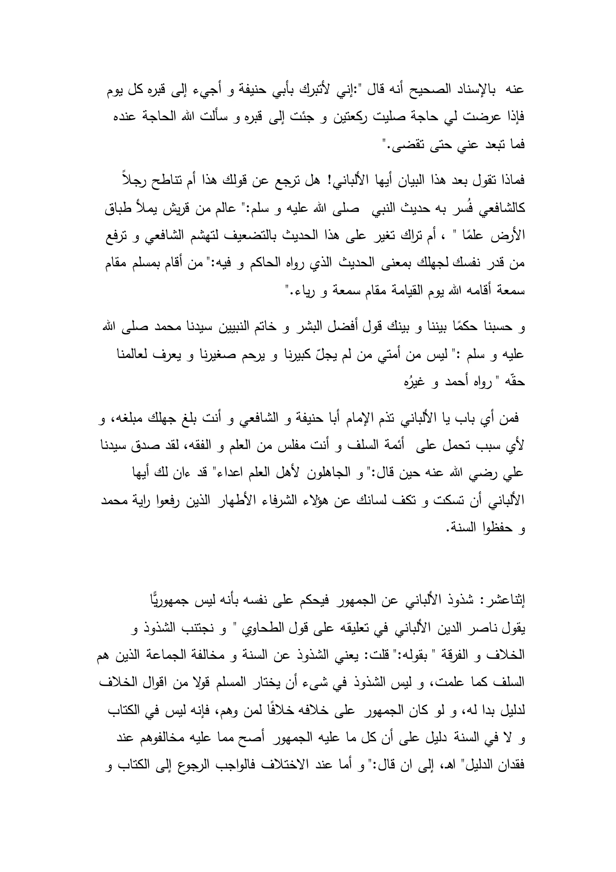 ‫قال‬ ‫أنه‬ ‫الصحيح‬ ‫باإلسناد‬ ‫عنه‬:"‫أ‬ ‫و‬ ‫حنيفة‬ ‫بأبي‬ ‫ألتبرك‬ ‫إني‬‫يوم‬ ‫كل‬ ‫ه‬‫ر‬‫قب‬ ‫إلى‬ ‫جيء‬
‫عنده‬ ‫الحاجة‬ ‫هللا‬ ‫سألت‬ ‫و‬ ‫ه‬‫ر‬‫قب‬ ‫إلى‬ ‫جئت‬ ‫و‬ ‫كعتين‬‫ر‬ ‫صليت‬ ‫حاجة‬ ‫لي‬ ‫عرضت‬ ‫فإذا‬
‫تقضى‬ ‫حتى‬ ‫عني‬ ‫تبعد‬ ‫فما‬".
ً‫ال‬‫رج‬ ‫تناطح‬ ‫أم‬ ‫هذا‬ ‫قولك‬ ‫عن‬ ‫ترجع‬ ‫هل‬ !‫األلباني‬ ‫أيها‬ ‫البيان‬ ‫هذا‬ ‫بعد‬ ‫تقول‬ ‫فماذا‬
‫النبي‬ ‫حديث‬ ‫به‬ ‫سر‬ُ‫ف‬ ‫كالشافعي‬‫يم‬ ‫يش‬‫ر‬‫ق‬ ‫من‬ ‫عالم‬ ":‫سلم‬ ‫و‬ ‫عليه‬ ‫هللا‬ ‫صلى‬‫طباق‬ ‫أل‬
‫ا‬ً‫علم‬ ‫األرض‬"‫فع‬‫ر‬‫ت‬ ‫و‬ ‫الشافعي‬ ‫لتهشم‬ ‫بالتضعيف‬ ‫الحديث‬ ‫هذا‬ ‫على‬ ‫تغير‬ ‫اك‬‫ر‬‫ت‬ ‫أم‬ ،
‫مقام‬ ‫بمسلم‬ ‫أقام‬ ‫من‬ ":‫فيه‬ ‫و‬ ‫الحاكم‬ ‫اه‬‫و‬‫ر‬ ‫الذي‬ ‫الحديث‬ ‫بمعنى‬ ‫لجهلك‬ ‫نفسك‬ ‫قدر‬ ‫من‬
‫ياء‬‫ر‬ ‫و‬ ‫سمعة‬ ‫مقام‬ ‫القيامة‬ ‫يوم‬ ‫هللا‬ ‫أقامه‬ ‫سمعة‬".
‫ال‬ ‫خاتم‬ ‫و‬ ‫البشر‬ ‫أفضل‬ ‫قول‬ ‫بينك‬ ‫و‬ ‫بيننا‬ ‫ا‬ً‫حكم‬ ‫حسبنا‬ ‫و‬‫هللا‬ ‫صلى‬ ‫محمد‬ ‫سيدنا‬ ‫نبيين‬
‫لعالمنا‬ ‫يعرف‬ ‫و‬ ‫نا‬‫ر‬‫صغي‬ ‫يرحم‬ ‫و‬ ‫نا‬‫ر‬‫كبي‬ ّ‫يجل‬ ‫لم‬ ‫من‬ ‫أمتي‬ ‫من‬ ‫ليس‬ ": ‫سلم‬ ‫و‬ ‫عليه‬
‫ه‬ُ‫غير‬ ‫و‬ ‫أحمد‬ ‫اه‬‫و‬‫ر‬ " ‫ه‬ّ‫ق‬‫ح‬
‫و‬ ،‫مبلغه‬ ‫جهلك‬ ‫بلغ‬ ‫أنت‬ ‫و‬ ‫الشافعي‬ ‫و‬ ‫حنيفة‬ ‫أبا‬ ‫اإلمام‬ ‫تذم‬ ‫األلباني‬ ‫يا‬ ‫باب‬ ‫أي‬ ‫فمن‬
‫على‬ ‫تحمل‬ ‫سبب‬ ‫ألي‬‫ال‬ ‫و‬ ‫العلم‬ ‫من‬ ‫مفلس‬ ‫أنت‬ ‫و‬ ‫السلف‬ ‫أئمة‬‫سيدنا‬ ‫صدق‬ ‫لقد‬ ،‫فقه‬
‫أيها‬ ‫لك‬ ‫ءان‬ ‫قد‬ "‫اعداء‬ ‫العلم‬ ‫ألهل‬ ‫الجاهلون‬ ‫و‬ ":‫قال‬ ‫حين‬ ‫عنه‬ ‫هللا‬ ‫رضي‬ ‫علي‬
‫محمد‬ ‫اية‬‫ر‬ ‫ا‬‫و‬‫فع‬‫ر‬ ‫الذين‬ ‫األطهار‬ ‫فاء‬‫ر‬‫الش‬ ‫الء‬‫ؤ‬‫ه‬ ‫عن‬ ‫لسانك‬ ‫تكف‬ ‫و‬ ‫تسكت‬ ‫أن‬ ‫األلباني‬
‫السنة‬ ‫ا‬‫و‬‫حفظ‬ ‫و‬.
‫إثنا‬‫عشر‬:‫ًّا‬‫ي‬‫ر‬‫جمهو‬ ‫ليس‬ ‫بأنه‬ ‫نفسه‬ ‫على‬ ‫فيحكم‬ ‫الجمهور‬ ‫عن‬ ‫األلباني‬ ‫شذوذ‬
‫ن‬ ‫يقول‬‫ي‬‫الطحاو‬ ‫قول‬ ‫على‬ ‫تعليقه‬ ‫في‬ ‫األلباني‬ ‫الدين‬ ‫اصر‬"‫و‬ ‫الشذوذ‬ ‫نجتنب‬ ‫و‬
:‫قلت‬ ":‫بقوله‬ " ‫قة‬‫ر‬‫الف‬ ‫و‬ ‫الخالف‬‫هم‬ ‫الذين‬ ‫الجماعة‬ ‫مخالفة‬ ‫و‬ ‫السنة‬ ‫عن‬ ‫الشذوذ‬ ‫يعني‬
‫ال‬‫و‬‫ق‬ ‫المسلم‬ ‫يختار‬ ‫أن‬ ‫شىء‬ ‫في‬ ‫الشذوذ‬ ‫ليس‬ ‫و‬ ،‫علمت‬ ‫كما‬ ‫السلف‬‫الخالف‬ ‫ال‬‫و‬‫اق‬ ‫من‬
‫خالف‬ ‫على‬ ‫الجمهور‬ ‫كان‬ ‫لو‬ ‫و‬ ،‫له‬ ‫بدا‬ ‫لدليل‬‫الكتاب‬ ‫في‬ ‫ليس‬ ‫فإنه‬ ،‫وهم‬ ‫لمن‬ ‫ا‬ً‫ف‬‫خال‬ ‫ه‬
‫السنة‬ ‫في‬ ‫ال‬ ‫و‬‫عند‬ ‫مخالفوهم‬ ‫عليه‬ ‫مما‬ ‫أصح‬ ‫الجمهور‬ ‫عليه‬ ‫ما‬ ‫كل‬ ‫أن‬ ‫على‬ ‫دليل‬
‫عند‬ ‫أما‬ ‫و‬ ":‫قال‬ ‫ان‬ ‫إلى‬ ،‫ـ‬‫ه‬‫ا‬ "‫الدليل‬ ‫فقدان‬‫و‬ ‫الكتاب‬ ‫إلى‬ ‫ع‬‫الرجو‬ ‫اجب‬‫و‬‫فال‬ ‫االختالف‬
 