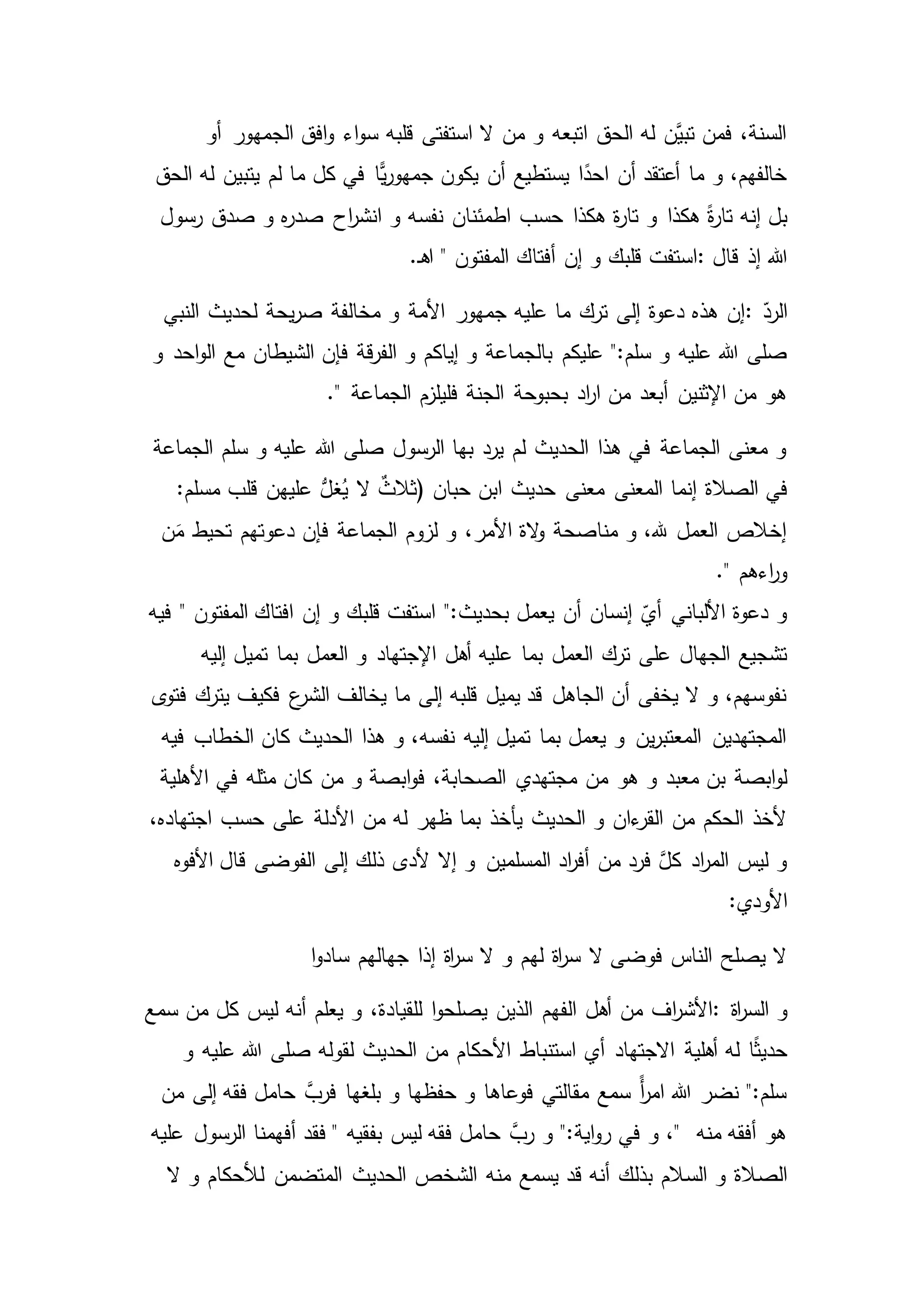 ‫الجمه‬ ‫افق‬‫و‬ ‫اء‬‫و‬‫س‬ ‫قلبه‬ ‫استفتى‬ ‫ال‬ ‫من‬ ‫و‬ ‫اتبعه‬ ‫الحق‬ ‫له‬ ‫َّن‬‫تبي‬ ‫فمن‬ ،‫السنة‬‫أو‬ ‫ور‬
‫الحق‬ ‫له‬ ‫يتبين‬ ‫لم‬ ‫ما‬ ‫كل‬ ‫في‬ ‫ًّا‬‫ي‬‫ر‬‫جمهو‬ ‫يكون‬ ‫أن‬ ‫يستطيع‬ ‫ا‬ً‫احد‬ ‫أن‬ ‫أعتقد‬ ‫ما‬ ‫و‬ ،‫خالفهم‬
‫هكذا‬ ‫ة‬‫ر‬‫تا‬ ‫و‬ ‫هكذا‬ ً‫ة‬‫ر‬‫تا‬ ‫إنه‬ ‫بل‬‫رسول‬ ‫صدق‬ ‫و‬ ‫ه‬‫ر‬‫صد‬ ‫اح‬‫ر‬‫انش‬ ‫و‬ ‫نفسه‬ ‫اطمئنان‬ ‫حسب‬
‫قال‬ ‫إذ‬ ‫هللا‬:.‫ـ‬‫ه‬‫ا‬ " ‫المفتون‬ ‫أفتاك‬ ‫إن‬ ‫و‬ ‫قلبك‬ ‫استفت‬
ّ‫الرد‬:‫األمة‬ ‫جمهور‬ ‫عليه‬ ‫ما‬ ‫ترك‬ ‫إلى‬ ‫دعوة‬ ‫هذه‬ ‫إن‬‫النبي‬ ‫لحديث‬ ‫يحة‬‫ر‬‫ص‬ ‫مخالفة‬ ‫و‬
‫عليكم‬ ":‫سلم‬ ‫و‬ ‫عليه‬ ‫هللا‬ ‫صلى‬‫و‬ ‫احد‬‫و‬‫ال‬ ‫مع‬ ‫الشيطان‬ ‫فإن‬ ‫قة‬‫ر‬‫الف‬ ‫و‬ ‫إياكم‬ ‫و‬ ‫بالجماعة‬
." ‫الجماعة‬ ‫فليلزم‬ ‫الجنة‬ ‫بحبوحة‬ ‫اد‬‫ر‬‫ا‬ ‫من‬ ‫أبعد‬ ‫اإلثنين‬ ‫من‬ ‫هو‬
‫الجماعة‬ ‫سلم‬ ‫و‬ ‫عليه‬ ‫هللا‬ ‫صلى‬ ‫الرسول‬ ‫بها‬ ‫يرد‬ ‫لم‬ ‫الحديث‬ ‫هذا‬ ‫في‬ ‫الجماعة‬ ‫معنى‬ ‫و‬
‫إنما‬ ‫الصالة‬ ‫في‬‫ابن‬ ‫حديث‬ ‫معنى‬ ‫المعنى‬‫حبان‬):‫مسلم‬ ‫قلب‬ ‫عليهن‬ ُّ‫غل‬ُ‫ي‬ ‫ال‬ ٌ‫ثالث‬
‫فإن‬ ‫الجماعة‬ ‫لزوم‬ ‫و‬ ،‫األمر‬ ‫الة‬‫و‬ ‫مناصحة‬ ‫و‬ ،‫هلل‬ ‫العمل‬ ‫إخالص‬‫ن‬َ‫م‬ ‫تحيط‬ ‫دعوتهم‬
." ‫اءهم‬‫ر‬‫و‬
‫المفتون‬ ‫افتاك‬ ‫إن‬ ‫و‬ ‫قلبك‬ ‫استفت‬ ":‫بحديث‬ ‫يعمل‬ ‫أن‬ ‫إنسان‬ ّ‫أي‬ ‫األلباني‬ ‫دعوة‬ ‫و‬"‫فيه‬
‫العمل‬ ‫ترك‬ ‫على‬ ‫الجهال‬ ‫تشجيع‬‫ع‬ ‫بما‬‫إليه‬ ‫تميل‬ ‫بما‬ ‫العمل‬ ‫و‬ ‫اإلجتهاد‬ ‫أهل‬ ‫ليه‬
‫فكيف‬ ‫ع‬‫الشر‬ ‫يخالف‬ ‫ما‬ ‫إلى‬ ‫قلبه‬ ‫يميل‬ ‫قد‬ ‫الجاهل‬ ‫أن‬ ‫يخفى‬ ‫ال‬ ‫و‬ ،‫نفوسهم‬‫ى‬‫فتو‬ ‫يترك‬
‫فيه‬ ‫الخطاب‬ ‫كان‬ ‫الحديث‬ ‫هذا‬ ‫و‬ ،‫نفسه‬ ‫إليه‬ ‫تميل‬ ‫بما‬ ‫يعمل‬ ‫و‬ ‫ين‬‫ر‬‫المعتب‬ ‫المجتهدين‬
‫من‬ ‫هو‬ ‫و‬ ‫معبد‬ ‫بن‬ ‫ابصة‬‫و‬‫ل‬‫األ‬ ‫في‬ ‫مثله‬ ‫كان‬ ‫من‬ ‫و‬ ‫ابصة‬‫و‬‫ف‬ ،‫الصحابة‬ ‫مجتهدي‬‫هلية‬
‫األدلة‬ ‫من‬ ‫له‬ ‫ظهر‬ ‫بما‬ ‫يأخذ‬ ‫الحديث‬ ‫و‬ ‫ءان‬‫القر‬ ‫من‬ ‫الحكم‬ ‫ألخذ‬،‫اجتهاده‬ ‫حسب‬ ‫على‬
‫األفوه‬ ‫قال‬ ‫الفوضى‬ ‫إلى‬ ‫ذلك‬ ‫ألدى‬ ‫إال‬ ‫و‬ ‫المسلمين‬ ‫اد‬‫ر‬‫أف‬ ‫من‬ ‫فرد‬ َّ‫كل‬ ‫اد‬‫ر‬‫الم‬ ‫ليس‬ ‫و‬
:‫األودي‬
‫ا‬‫و‬‫ساد‬ ‫جهالهم‬ ‫إذا‬ ‫اة‬‫ر‬‫س‬ ‫ال‬ ‫و‬ ‫لهم‬ ‫اة‬‫ر‬‫س‬ ‫ال‬ ‫فوضى‬ ‫الناس‬ ‫يصلح‬ ‫ال‬
‫اة‬‫ر‬‫الس‬ ‫و‬:‫الفهم‬ ‫أهل‬ ‫من‬ ‫اف‬‫ر‬‫األش‬‫سمع‬ ‫من‬ ‫كل‬ ‫ليس‬ ‫أنه‬ ‫يعلم‬ ‫و‬ ،‫للقيادة‬ ‫ا‬‫و‬‫يصلح‬ ‫الذين‬
‫أي‬ ‫االجتهاد‬ ‫أهلية‬ ‫له‬ ‫ا‬ً‫ث‬‫حدي‬‫و‬ ‫عليه‬ ‫هللا‬ ‫صلى‬ ‫لقوله‬ ‫الحديث‬ ‫من‬ ‫األحكام‬ ‫استنباط‬
‫بلغها‬ ‫و‬ ‫حفظها‬ ‫و‬ ‫فوعاها‬ ‫مقالتي‬ ‫سمع‬ ً‫أ‬‫ر‬‫ام‬ ‫هللا‬ ‫نضر‬ ":‫سلم‬‫من‬ ‫إلى‬ ‫فقه‬ ‫حامل‬ َّ‫فرب‬
‫بفقيه‬ ‫ليس‬ ‫فقه‬ ‫حامل‬ َّ‫رب‬ ‫و‬ ":‫اية‬‫و‬‫ر‬ ‫في‬ ‫و‬ ،" ‫منه‬ ‫أفقه‬ ‫هو‬‫الرسول‬ ‫أفهمنا‬ ‫فقد‬ "‫عليه‬
‫السالم‬ ‫و‬ ‫الصالة‬‫ال‬ ‫و‬ ‫لألحكام‬ ‫المتضمن‬ ‫الحديث‬ ‫الشخص‬ ‫منه‬ ‫يسمع‬ ‫قد‬ ‫أنه‬ ‫بذلك‬
 