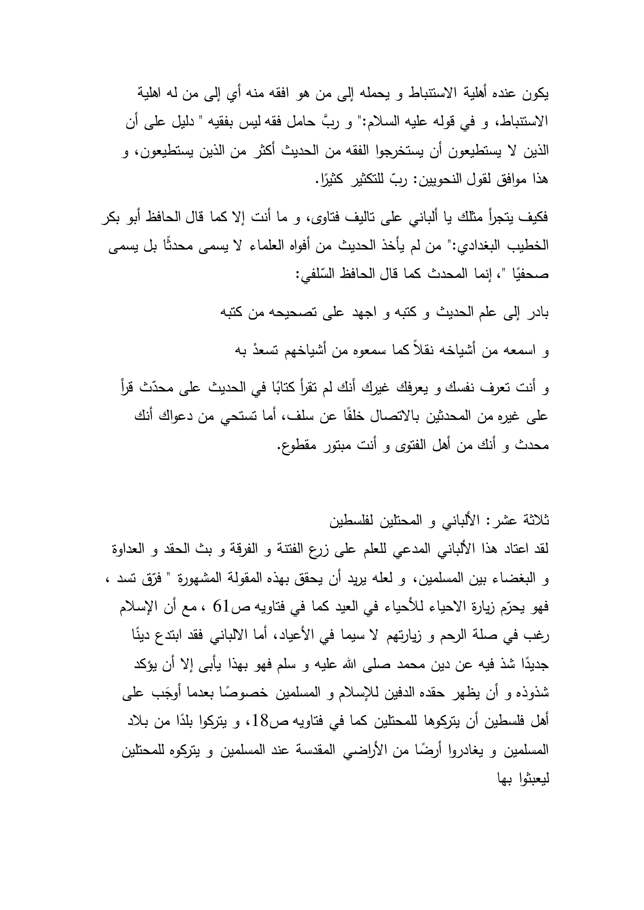 ‫افقه‬ ‫هو‬ ‫من‬ ‫إلى‬ ‫يحمله‬ ‫و‬ ‫االستنباط‬ ‫أهلية‬ ‫عنده‬ ‫يكون‬‫اهلية‬ ‫له‬ ‫من‬ ‫إلى‬ ‫أي‬ ‫منه‬
‫أن‬ ‫على‬ ‫دليل‬ " ‫بفقيه‬ ‫ليس‬ ‫فقه‬ ‫حامل‬ َّ‫رب‬ ‫و‬ ":‫السالم‬ ‫عليه‬ ‫قوله‬ ‫في‬ ‫و‬ ،‫االستنباط‬
‫ال‬ ‫الذين‬‫و‬ ،‫يستطيعون‬ ‫الذين‬ ‫من‬ ‫أكثر‬ ‫الحديث‬ ‫من‬ ‫الفقه‬ ‫ا‬‫و‬‫يستخرج‬ ‫أن‬ ‫يستطيعون‬
‫للتكثير‬ ّ‫رب‬ :‫النحويين‬ ‫لقول‬ ‫افق‬‫و‬‫م‬ ‫هذا‬.‫ا‬ً‫كثير‬
‫بكر‬ ‫أبو‬ ‫الحافظ‬ ‫قال‬ ‫كما‬ ‫إال‬ ‫أنت‬ ‫ما‬ ‫و‬ ،‫ى‬‫فتاو‬ ‫تاليف‬ ‫على‬ ‫ألباني‬ ‫يا‬ ‫مثلك‬ ‫أ‬‫ر‬‫يتج‬ ‫فكيف‬
‫لم‬ ‫من‬ ":‫البغدادي‬ ‫الخطيب‬ً‫ث‬‫محد‬ ‫يسمى‬ ‫ال‬ ‫العلماء‬ ‫اه‬‫و‬‫أف‬ ‫من‬ ‫الحديث‬ ‫يأخذ‬‫يسمى‬ ‫بل‬ ‫ا‬
:‫لفي‬ّ‫الس‬ ‫الحافظ‬ ‫قال‬ ‫كما‬ ‫المحدث‬ ‫إنما‬ ،" ‫ا‬ً‫صحفي‬
‫كتبه‬ ‫من‬ ‫تصحيحه‬ ‫على‬ ‫اجهد‬ ‫و‬ ‫كتبه‬ ‫و‬ ‫الحديث‬ ‫علم‬ ‫إلى‬ ‫بادر‬
‫به‬ ْ‫تسعد‬ ‫أشياخهم‬ ‫من‬ ‫سمعوه‬ ‫كما‬ ً‫ال‬‫نق‬ ‫أشياخه‬ ‫من‬ ‫اسمعه‬ ‫و‬
‫أ‬‫ر‬‫ق‬ ‫ث‬ّ‫محد‬ ‫على‬ ‫الحديث‬ ‫في‬ ‫ا‬ً‫كتاب‬ ‫أ‬‫ر‬‫تق‬ ‫لم‬ ‫أنك‬ ‫غيرك‬ ‫فك‬‫ر‬‫يع‬ ‫و‬ ‫نفسك‬ ‫تعرف‬ ‫أنت‬ ‫و‬
‫المحدثي‬ ‫من‬ ‫ه‬‫ر‬‫غي‬ ‫على‬‫باالتصال‬ ‫ن‬‫أنك‬ ‫اك‬‫و‬‫دع‬ ‫من‬ ‫تستحي‬ ‫أما‬ ،‫سلف‬ ‫عن‬ ‫ا‬ً‫ف‬‫خل‬
.‫ع‬‫مقطو‬ ‫مبتور‬ ‫أنت‬ ‫و‬ ‫ى‬‫الفتو‬ ‫أهل‬ ‫من‬ ‫أنك‬ ‫و‬ ‫محدث‬
‫ثالثة‬‫لفلسطين‬ ‫المحتلين‬ ‫و‬ ‫األلباني‬ :‫عشر‬
‫العداوة‬ ‫و‬ ‫الحقد‬ ‫بث‬ ‫و‬ ‫قة‬‫ر‬‫الف‬ ‫و‬ ‫الفتنة‬ ‫ع‬‫زر‬ ‫على‬ ‫للعلم‬ ‫المدعي‬ ‫األلباني‬ ‫هذا‬ ‫اعتاد‬ ‫لقد‬
‫لعله‬ ‫و‬ ،‫المسلمين‬ ‫بين‬ ‫البغضاء‬ ‫و‬‫ي‬ ‫أن‬ ‫يد‬‫ر‬‫ي‬، ‫تسد‬ ‫ق‬ّ‫فر‬ " ‫ة‬‫ر‬‫المشهو‬ ‫المقولة‬ ‫بهذه‬ ‫حقق‬
‫العيد‬ ‫في‬ ‫لألحياء‬ ‫االحياء‬ ‫ة‬‫ر‬‫يا‬‫ز‬ ‫م‬ّ‫يحر‬ ‫فهو‬‫ص‬ ‫فتاويه‬ ‫في‬ ‫كما‬61،‫اإلسالم‬ ‫أن‬ ‫مع‬
‫في‬ ‫غب‬‫ر‬‫ا‬ً‫دين‬ ‫ابتدع‬ ‫فقد‬ ‫االلباني‬ ‫أما‬ ،‫األعياد‬ ‫في‬ ‫سيما‬ ‫ال‬ ‫تهم‬‫ر‬‫يا‬‫ز‬ ‫و‬ ‫الرحم‬ ‫صلة‬
‫و‬ ‫عليه‬ ‫هللا‬ ‫صلى‬ ‫محمد‬ ‫دين‬ ‫عن‬ ‫فيه‬ ‫شذ‬ ‫ا‬ً‫جديد‬‫إال‬ ‫يأبى‬ ‫بهذا‬ ‫فهو‬ ‫سلم‬‫يؤكد‬ ‫أن‬
‫على‬ ‫ب‬َ‫أوج‬ ‫بعدما‬ ‫ا‬ ً‫خصوص‬ ‫المسلمين‬ ‫و‬ ‫لإلسالم‬ ‫الدفين‬ ‫حقده‬ ‫يظهر‬ ‫أن‬ ‫و‬ ‫شذوذه‬
‫كوها‬‫يتر‬ ‫أن‬ ‫فلسطين‬ ‫أهل‬‫لل‬‫م‬‫حتلين‬‫ص‬ ‫فتاويه‬ ‫في‬ ‫كما‬18‫بالد‬ ‫من‬ ‫ا‬ً‫بلد‬ ‫ا‬‫و‬‫ك‬‫يتر‬ ‫و‬ ،
‫عند‬ ‫المقدسة‬ ‫اضي‬‫ر‬‫األ‬ ‫من‬ ‫ا‬ ً‫أرض‬ ‫ا‬‫و‬‫يغادر‬ ‫و‬ ‫المسلمين‬‫للمحتلين‬ ‫كوه‬‫يتر‬ ‫و‬ ‫المسلمين‬
‫بها‬ ‫ا‬‫و‬‫ليعبث‬
 