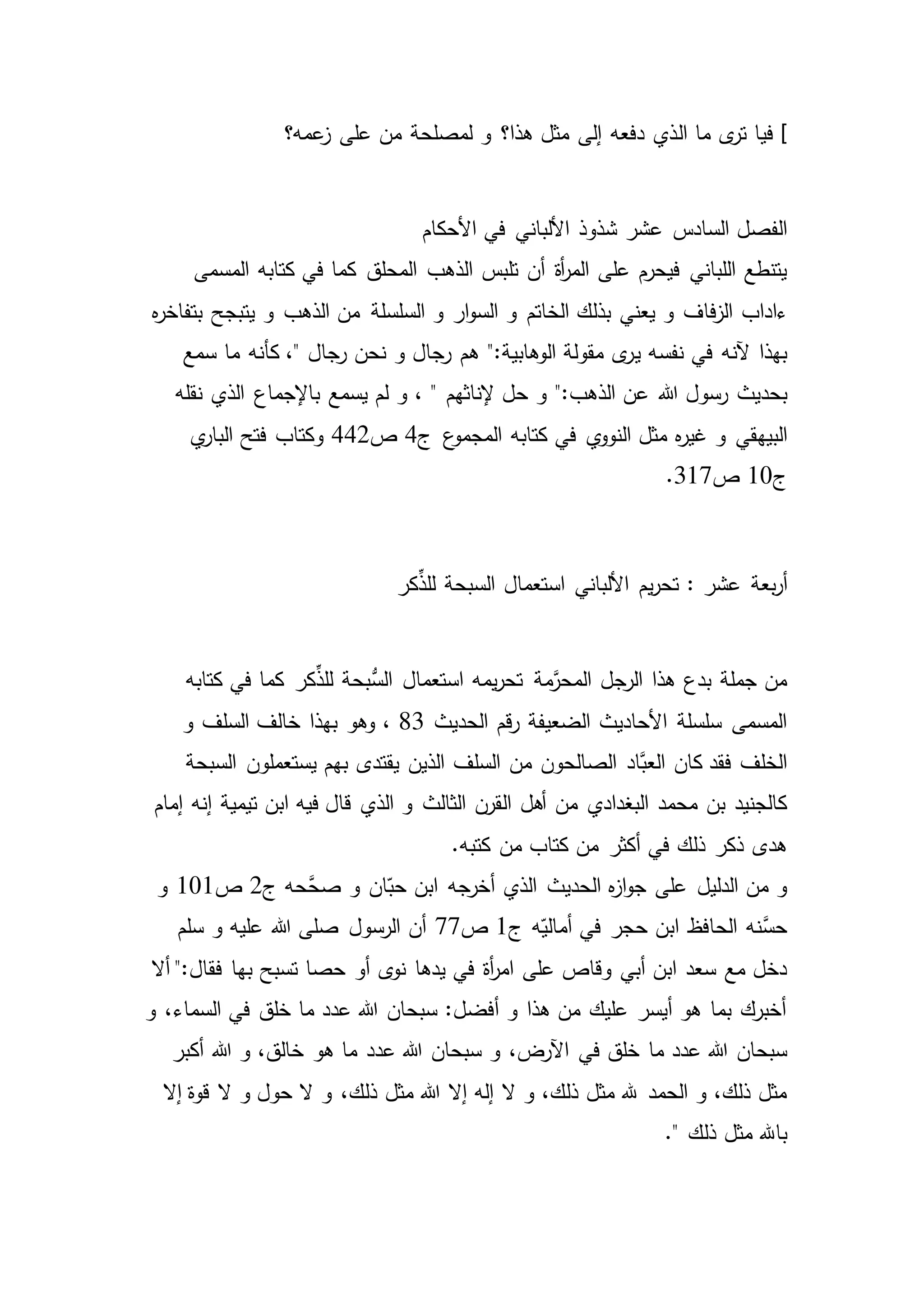 ]‫ال‬ ‫ما‬ ‫ى‬‫تر‬ ‫فيا‬‫عمه؟‬‫ز‬ ‫على‬ ‫من‬ ‫لمصلحة‬ ‫و‬ ‫هذا؟‬ ‫مثل‬ ‫إلى‬ ‫دفعه‬ ‫ذي‬
‫عشر‬ ‫السادس‬ ‫الفصل‬‫األحكام‬ ‫في‬ ‫األلباني‬ ‫شذوذ‬
‫المحلق‬ ‫الذهب‬ ‫تلبس‬ ‫أن‬ ‫أة‬‫ر‬‫الم‬ ‫على‬ ‫فيحرم‬ ‫اللباني‬ ‫يتنطع‬‫المسمى‬ ‫كتابه‬ ‫في‬ ‫كما‬
‫فاف‬‫ز‬‫ال‬ ‫ءاداب‬‫و‬ ‫الذهب‬ ‫من‬ ‫السلسلة‬ ‫و‬ ‫ار‬‫و‬‫الس‬ ‫و‬ ‫الخاتم‬ ‫بذلك‬ ‫يعني‬ ‫و‬‫ه‬‫ر‬‫بتفاخ‬ ‫يتبجح‬
‫ي‬ ‫نفسه‬ ‫في‬ ‫آلنه‬ ‫بهذا‬‫سمع‬ ‫ما‬ ‫كأنه‬ ،" ‫رجال‬ ‫نحن‬ ‫و‬ ‫رجال‬ ‫هم‬ ":‫الوهابية‬ ‫مقولة‬ ‫ى‬‫ر‬
‫هللا‬ ‫رسول‬ ‫بحديث‬‫نقله‬ ‫الذي‬ ‫باإلجماع‬ ‫يسمع‬ ‫لم‬ ‫و‬ ، " ‫إلناثهم‬ ‫حل‬ ‫و‬ ":‫الذهب‬ ‫عن‬
‫ه‬‫ر‬‫غي‬ ‫و‬ ‫البيهقي‬‫ج‬ ‫ع‬‫المجمو‬ ‫كتابه‬ ‫في‬ ‫ي‬‫النوو‬ ‫مثل‬4‫ص‬442‫ي‬‫البار‬ ‫فتح‬ ‫وكتاب‬
‫ج‬10‫ص‬317.
‫بعة‬‫ر‬‫أ‬‫عشر‬:‫ك‬ِّ‫للذ‬ ‫السبحة‬ ‫استعمال‬ ‫األلباني‬ ‫يم‬‫ر‬‫تح‬‫ر‬
‫كر‬ِّ‫للذ‬ ‫ُّبحة‬‫الس‬ ‫استعمال‬ ‫يمه‬‫ر‬‫تح‬ ‫مة‬َّ‫المحر‬ ‫الرجل‬ ‫هذا‬ ‫بدع‬ ‫جملة‬ ‫من‬‫كتابه‬ ‫في‬ ‫كما‬
‫الحديث‬ ‫قم‬‫ر‬ ‫الضعيفة‬ ‫األحاديث‬ ‫سلسلة‬ ‫المسمى‬83،‫و‬‫و‬ ‫السلف‬ ‫خالف‬ ‫بهذا‬ ‫هو‬
‫َّاد‬‫العب‬ ‫كان‬ ‫فقد‬ ‫الخلف‬‫السبحة‬ ‫يستعملون‬ ‫بهم‬ ‫يقتدى‬ ‫الذين‬ ‫السلف‬ ‫من‬ ‫الصالحون‬
‫ال‬ ‫أهل‬ ‫من‬ ‫البغدادي‬ ‫محمد‬ ‫بن‬ ‫كالجنيد‬‫الذي‬ ‫و‬ ‫الثالث‬ ‫قرن‬‫إمام‬ ‫إنه‬ ‫تيمية‬ ‫ابن‬ ‫فيه‬ ‫قال‬
.‫كتبه‬ ‫من‬ ‫كتاب‬ ‫من‬ ‫أكثر‬ ‫في‬ ‫ذلك‬ ‫ذكر‬ ‫هدى‬
‫َّحه‬‫صح‬ ‫و‬ ‫ان‬ّ‫حب‬ ‫ابن‬ ‫أخرجه‬ ‫الذي‬ ‫الحديث‬ ‫ه‬‫ز‬‫ا‬‫و‬‫ج‬ ‫على‬ ‫الدليل‬ ‫من‬ ‫و‬‫ج‬2‫ص‬101‫و‬
‫ه‬ّ‫أمالي‬ ‫في‬ ‫حجر‬ ‫ابن‬ ‫الحافظ‬ ‫َّنه‬‫حس‬‫ج‬1‫ص‬77‫أن‬‫سلم‬ ‫و‬ ‫عليه‬ ‫هللا‬ ‫صلى‬ ‫الرسول‬
‫أ‬‫ر‬‫ام‬ ‫على‬ ‫وقاص‬ ‫أبي‬ ‫ابن‬ ‫سعد‬ ‫مع‬ ‫دخل‬‫أال‬ ":‫فقال‬ ‫بها‬ ‫تسبح‬ ‫حصا‬ ‫أو‬ ‫ى‬‫نو‬ ‫يدها‬ ‫في‬ ‫ة‬
‫و‬ ،‫السماء‬ ‫في‬ ‫خلق‬ ‫ما‬ ‫عدد‬ ‫هللا‬ ‫سبحان‬ :‫أفضل‬ ‫و‬ ‫هذا‬ ‫من‬ ‫عليك‬ ‫أيسر‬ ‫هو‬ ‫بما‬ ‫أخبرك‬
‫في‬ ‫خلق‬ ‫ما‬ ‫عدد‬ ‫هللا‬ ‫سبحان‬‫أكبر‬ ‫هللا‬ ‫و‬ ،‫خالق‬ ‫هو‬ ‫ما‬ ‫عدد‬ ‫هللا‬ ‫سبحان‬ ‫و‬ ،‫اآلرض‬
،‫ذلك‬ ‫مثل‬ ‫هللا‬ ‫إال‬ ‫إله‬ ‫ال‬ ‫و‬ ،‫ذلك‬ ‫مثل‬ ‫هلل‬ ‫الحمد‬ ‫و‬ ،‫ذلك‬ ‫مثل‬‫حول‬ ‫ال‬ ‫و‬‫إال‬ ‫قوة‬ ‫ال‬ ‫و‬
." ‫ذلك‬ ‫مثل‬ ‫باهلل‬
 