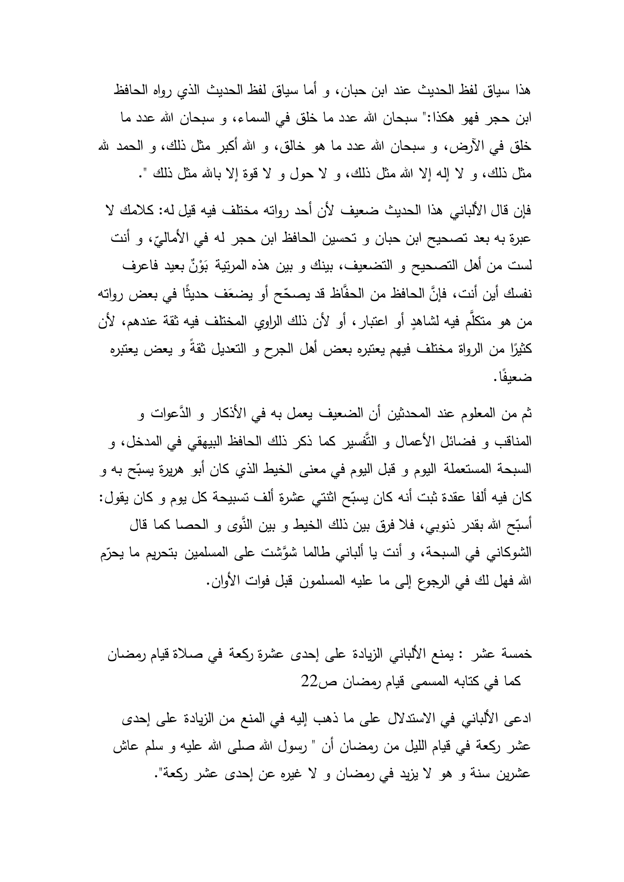 ‫الحافظ‬ ‫اه‬‫و‬‫ر‬ ‫الذي‬ ‫الحديث‬ ‫لفظ‬ ‫سياق‬ ‫أما‬ ‫و‬ ،‫حبان‬ ‫ابن‬ ‫عند‬ ‫الحديث‬ ‫لفظ‬ ‫سياق‬ ‫هذا‬
‫سبحان‬ ":‫هكذا‬ ‫فهو‬ ‫حجر‬ ‫ابن‬‫ما‬ ‫عدد‬ ‫هللا‬ ‫سبحان‬ ‫و‬ ،‫السماء‬ ‫في‬ ‫خلق‬ ‫ما‬ ‫عدد‬ ‫هللا‬
‫أكبر‬ ‫هللا‬ ‫و‬ ،‫خالق‬ ‫هو‬ ‫ما‬ ‫عدد‬ ‫هللا‬ ‫سبحان‬ ‫و‬ ،‫اآلرض‬ ‫في‬ ‫خلق‬‫هلل‬ ‫الحمد‬ ‫و‬ ،‫ذلك‬ ‫مثل‬
." ‫ذلك‬ ‫مثل‬ ‫باهلل‬ ‫إال‬ ‫قوة‬ ‫ال‬ ‫و‬ ‫حول‬ ‫ال‬ ‫و‬ ،‫ذلك‬ ‫مثل‬ ‫هللا‬ ‫إال‬ ‫إله‬ ‫ال‬ ‫و‬ ،‫ذلك‬ ‫مثل‬
‫ال‬ ‫كالمك‬ :‫له‬ ‫قيل‬ ‫فيه‬ ‫مختلف‬ ‫اته‬‫و‬‫ر‬ ‫أحد‬ ‫ألن‬ ‫ضعيف‬ ‫الحديث‬ ‫هذا‬ ‫األلباني‬ ‫قال‬ ‫فإن‬
‫و‬ ‫حبان‬ ‫ابن‬ ‫تصحيح‬ ‫بعد‬ ‫به‬ ‫ة‬‫ر‬‫عب‬‫أنت‬ ‫و‬ ،
ّ
‫األمالي‬ ‫في‬ ‫له‬ ‫حجر‬ ‫ابن‬ ‫الحافظ‬ ‫تحسين‬
‫بين‬ ،‫التضعيف‬ ‫و‬ ‫التصحيح‬ ‫أهل‬ ‫من‬ ‫لست‬‫بعيد‬ ٌ‫ن‬ْ‫و‬َ‫ب‬ ‫تية‬‫ر‬‫الم‬ ‫هذه‬ ‫بين‬ ‫و‬ ‫ك‬‫فاعرف‬
‫اته‬‫و‬‫ر‬ ‫بعض‬ ‫في‬ ‫ا‬ً‫ث‬‫حدي‬ ‫ف‬َ‫يضع‬ ‫أو‬ ‫ح‬ّ‫يصح‬ ‫قد‬ ‫اظ‬َّ‫ف‬‫الح‬ ‫من‬ ‫الحافظ‬ َّ‫فإن‬ ،‫أنت‬ ‫أين‬ ‫نفسك‬
‫فيه‬ ‫م‬َّ‫متكل‬ ‫هو‬ ‫من‬‫ألن‬ ،‫عندهم‬ ‫ثقة‬ ‫فيه‬ ‫المختلف‬ ‫ي‬‫او‬‫ر‬‫ال‬ ‫ذلك‬ ‫ألن‬ ‫أو‬ ،‫اعتبار‬ ‫أو‬ ٍ‫لشاهد‬
‫أهل‬ ‫بعض‬ ‫ه‬‫ر‬‫يعتب‬ ‫فيهم‬ ‫مختلف‬ ‫اة‬‫و‬‫الر‬ ‫من‬ ‫ا‬ً‫كثير‬‫التعدي‬ ‫و‬ ‫ح‬‫الجر‬‫ه‬‫ر‬‫يعتب‬ ‫يعض‬ ‫و‬ ً‫ة‬‫ثق‬ ‫ل‬
.‫ا‬ً‫ف‬‫ضعي‬
‫و‬ ‫ات‬‫و‬‫ع‬َّ‫الد‬ ‫و‬ ‫األذكار‬ ‫في‬ ‫به‬ ‫يعمل‬ ‫الضعيف‬ ‫أن‬ ‫المحدثين‬ ‫عند‬ ‫المعلوم‬ ‫من‬ ‫ثم‬
‫كما‬ ‫فسير‬َّ‫ت‬‫ال‬ ‫و‬ ‫األعمال‬ ‫فضائل‬ ‫و‬ ‫المناقب‬‫و‬ ،‫المدخل‬ ‫في‬ ‫البيهقي‬ ‫الحافظ‬ ‫ذلك‬ ‫ذكر‬
‫ح‬ّ‫يسب‬ ‫ة‬‫ر‬‫ي‬‫ر‬‫ه‬ ‫أبو‬ ‫كان‬ ‫الذي‬ ‫الخيط‬ ‫معنى‬ ‫في‬ ‫اليوم‬ ‫قبل‬ ‫و‬ ‫اليوم‬ ‫المستعملة‬ ‫السبحة‬‫و‬ ‫به‬
:‫يقول‬ ‫كان‬ ‫و‬ ‫يوم‬ ‫كل‬ ‫تسبيحة‬ ‫ألف‬ ‫ة‬‫ر‬‫عش‬ ‫اثنتي‬ ‫ح‬ّ‫يسب‬ ‫كان‬ ‫أنه‬ ‫ثبت‬ ‫عقدة‬ ‫ألفا‬ ‫فيه‬ ‫كان‬
،‫ذنوبي‬ ‫بقدر‬ ‫هللا‬ ‫ح‬ّ‫أسب‬‫قال‬ ‫كما‬ ‫الحصا‬ ‫و‬ ‫ى‬‫و‬َّ‫الن‬ ‫بين‬ ‫و‬ ‫الخيط‬ ‫ذلك‬ ‫بين‬ ‫ق‬‫فر‬ ‫فال‬
‫على‬ ‫شت‬َّ‫شو‬ ‫طالما‬ ‫ألباني‬ ‫يا‬ ‫أنت‬ ‫و‬ ،‫السبحة‬ ‫في‬ ‫الشوكاني‬‫م‬ّ‫يحر‬ ‫ما‬ ‫يم‬‫ر‬‫بتح‬ ‫المسلمين‬
‫إل‬ ‫ع‬‫الرجو‬ ‫في‬ ‫لك‬ ‫فهل‬ ‫هللا‬.‫ان‬‫و‬‫األ‬ ‫ات‬‫و‬‫ف‬ ‫قبل‬ ‫المسلمون‬ ‫عليه‬ ‫ما‬ ‫ى‬
‫خمسة‬‫عشر‬:‫مضان‬‫ر‬ ‫قيام‬ ‫صالة‬ ‫في‬ ‫كعة‬‫ر‬ ‫ة‬‫ر‬‫عش‬ ‫إحدى‬ ‫على‬ ‫يادة‬‫ز‬‫ال‬ ‫األلباني‬ ‫يمنع‬
‫ص‬ ‫مضان‬‫ر‬ ‫قيام‬ ‫المسمى‬ ‫كتابه‬ ‫في‬ ‫كما‬22
‫إحدى‬ ‫على‬ ‫يادة‬‫ز‬‫ال‬ ‫من‬ ‫المنع‬ ‫في‬ ‫إليه‬ ‫ذهب‬ ‫ما‬ ‫على‬ ‫االستدالل‬ ‫في‬ ‫األلباني‬ ‫ادعى‬
‫أن‬ ‫مضان‬‫ر‬ ‫من‬ ‫الليل‬ ‫قيام‬ ‫في‬ ‫كعة‬‫ر‬ ‫عشر‬"‫عاش‬ ‫سلم‬ ‫و‬ ‫عليه‬ ‫هللا‬ ‫صلى‬ ‫هللا‬ ‫رسول‬
."‫كعة‬‫ر‬ ‫عشر‬ ‫إحدى‬ ‫عن‬ ‫ه‬‫ر‬‫غي‬ ‫ال‬ ‫و‬ ‫مضان‬‫ر‬ ‫في‬ ‫يد‬‫ز‬‫ي‬ ‫ال‬ ‫هو‬ ‫و‬ ‫سنة‬ ‫ين‬‫ر‬‫عش‬
 