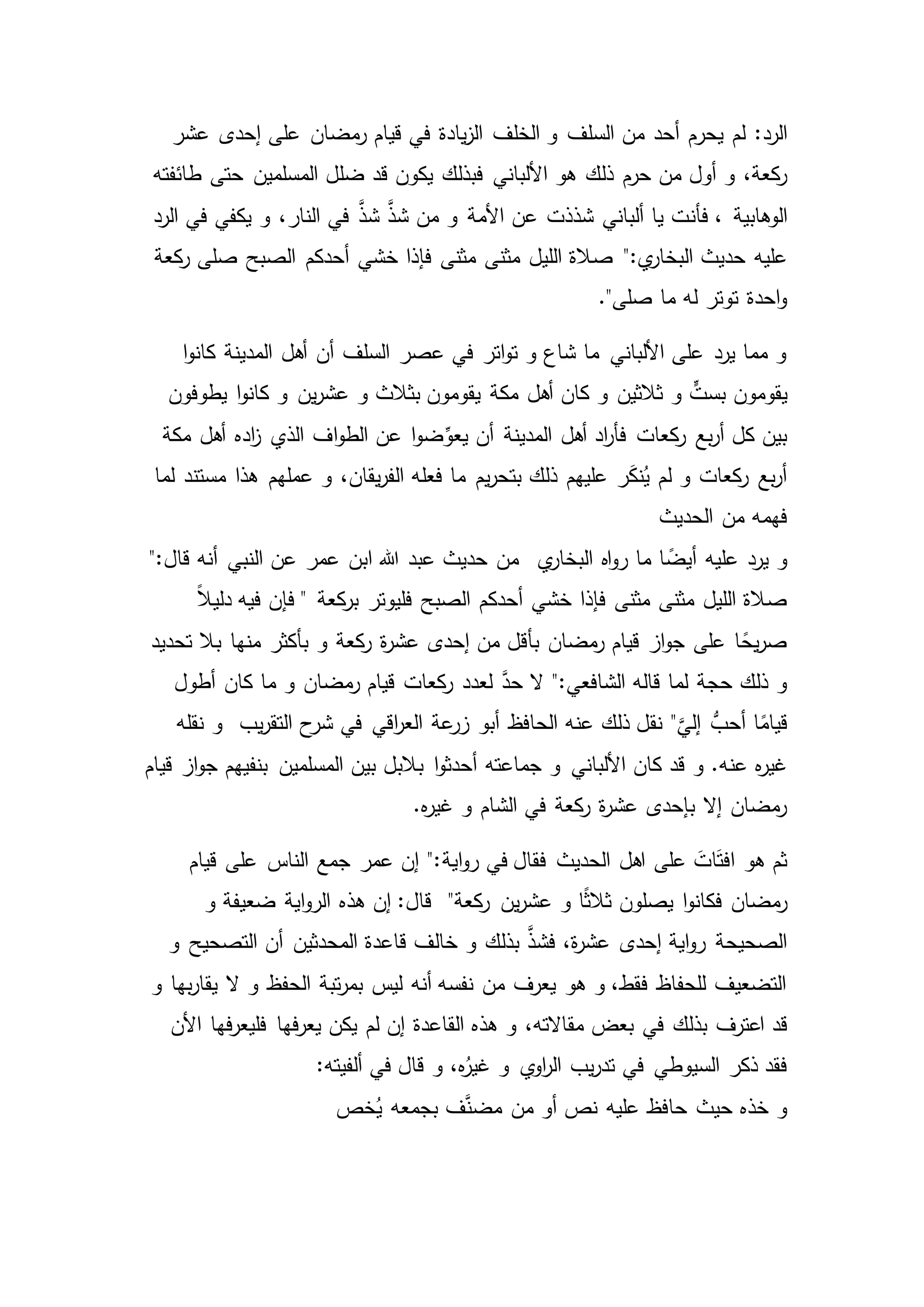 ‫يح‬ ‫لم‬ :‫الرد‬‫ر‬‫عشر‬ ‫إحدى‬ ‫على‬ ‫مضان‬‫ر‬ ‫قيام‬ ‫في‬ ‫يادة‬‫ز‬‫ال‬ ‫الخلف‬ ‫و‬ ‫السلف‬ ‫من‬ ‫أحد‬ ‫م‬
‫هو‬ ‫ذلك‬ ‫حرم‬ ‫من‬ ‫أول‬ ‫و‬ ،‫كعة‬‫ر‬‫األ‬‫الم‬ ‫ضلل‬ ‫قد‬ ‫يكون‬ ‫فبذلك‬ ‫لباني‬‫طائفته‬ ‫حتى‬ ‫سلمين‬
‫الوهابية‬‫فأن‬ ،‫الرد‬ ‫في‬ ‫يكفي‬ ‫و‬ ،‫النار‬ ‫في‬ َّ‫شذ‬ َّ‫شذ‬ ‫من‬ ‫و‬ ‫األمة‬ ‫عن‬ ‫شذذت‬ ‫ألباني‬ ‫يا‬ ‫ت‬
":‫ي‬‫البخار‬ ‫حديث‬ ‫عليه‬‫كعة‬‫ر‬ ‫صلى‬ ‫الصبح‬ ‫أحدكم‬ ‫خشي‬ ‫فإذا‬ ‫مثنى‬ ‫مثنى‬ ‫الليل‬ ‫صالة‬
."‫صلى‬ ‫ما‬ ‫له‬ ‫توتر‬ ‫احدة‬‫و‬
‫ا‬‫و‬‫كان‬ ‫المدينة‬ ‫أهل‬ ‫أن‬ ‫السلف‬ ‫عصر‬ ‫في‬ ‫اتر‬‫و‬‫ت‬ ‫و‬ ‫شاع‬ ‫ما‬ ‫األلباني‬ ‫على‬ ‫يرد‬ ‫مما‬ ‫و‬
‫ثالثين‬ ‫و‬ ٍّ‫بست‬ ‫يقومون‬‫مكة‬ ‫أهل‬ ‫كان‬ ‫و‬‫يطوفون‬ ‫ا‬‫و‬‫كان‬ ‫و‬ ‫ين‬‫ر‬‫عش‬ ‫و‬ ‫بثالث‬ ‫يقومون‬
‫اده‬‫ز‬ ‫الذي‬ ‫اف‬‫و‬‫الط‬ ‫عن‬ ‫ا‬‫و‬‫ض‬ِّ‫يعو‬ ‫أن‬ ‫المدينة‬ ‫أهل‬ ‫اد‬‫ر‬‫فأ‬ ‫كعات‬‫ر‬ ‫بع‬‫ر‬‫أ‬ ‫كل‬ ‫بين‬‫مكة‬ ‫أهل‬
‫لما‬ ‫مستند‬ ‫هذا‬ ‫عملهم‬ ‫و‬ ،‫يقان‬‫ر‬‫الف‬ ‫فعله‬ ‫ما‬ ‫يم‬‫ر‬‫بتح‬ ‫ذلك‬ ‫عليهم‬ ‫ر‬َ‫ك‬‫ن‬ُ‫ي‬ ‫لم‬ ‫و‬ ‫كعات‬‫ر‬ ‫بع‬‫ر‬‫أ‬
‫الحديث‬ ‫من‬ ‫فهمه‬
‫ي‬‫البخار‬ ‫اه‬‫و‬‫ر‬ ‫ما‬ ‫ا‬ ً‫أيض‬ ‫عليه‬ ‫يرد‬ ‫و‬":‫قال‬ ‫أنه‬ ‫النبي‬ ‫عن‬ ‫عمر‬ ‫ابن‬ ‫هللا‬ ‫عبد‬ ‫حديث‬ ‫من‬
‫فإذا‬ ‫مثنى‬ ‫مثنى‬ ‫الليل‬ ‫صالة‬ً‫ال‬‫دلي‬ ‫فيه‬ ‫فإن‬ " ‫كعة‬‫بر‬ ‫فليوتر‬ ‫الصبح‬ ‫أحدكم‬ ‫خشي‬
‫و‬ ‫كعة‬‫ر‬ ‫ة‬‫ر‬‫عش‬ ‫إحدى‬ ‫من‬ ‫بأقل‬ ‫مضان‬‫ر‬ ‫قيام‬ ‫از‬‫و‬‫ج‬ ‫على‬ ‫ا‬ ً‫يح‬‫ر‬‫ص‬‫تحديد‬ ‫بال‬ ‫منها‬ ‫بأكثر‬
‫ما‬ ‫و‬ ‫مضان‬‫ر‬ ‫قيام‬ ‫كعات‬‫ر‬ ‫لعدد‬ َّ‫حد‬ ‫ال‬ ":‫الشافعي‬ ‫قاله‬ ‫لما‬ ‫حجة‬ ‫ذلك‬ ‫و‬‫أطول‬ ‫كان‬
ُّ‫أحب‬ ‫ا‬ً‫قيام‬‫نقله‬ ‫و‬ ‫يب‬‫ر‬‫التق‬ ‫ح‬‫شر‬ ‫في‬ ‫اقي‬‫ر‬‫الع‬ ‫عة‬‫زر‬ ‫أبو‬ ‫الحافظ‬ ‫عنه‬ ‫ذلك‬ ‫نقل‬ "َّ‫إلي‬
‫األ‬ ‫كان‬ ‫قد‬ ‫و‬ .‫عنه‬ ‫ه‬‫ر‬‫غي‬‫جماعته‬ ‫و‬ ‫لباني‬‫قيام‬ ‫از‬‫و‬‫ج‬ ‫بنفيهم‬ ‫المسلمين‬ ‫بين‬ ‫بالبل‬ ‫ا‬‫و‬‫أحدث‬
.‫ه‬‫ر‬‫غي‬ ‫و‬ ‫الشام‬ ‫في‬ ‫كعة‬‫ر‬ ‫ة‬‫ر‬‫عش‬ ‫بإحدى‬ ‫إال‬ ‫مضان‬‫ر‬
‫اية‬‫و‬‫ر‬ ‫في‬ ‫فقال‬ ‫الحديث‬ ‫اهل‬ ‫على‬ َ‫ات‬َ‫ت‬‫اف‬ ‫هو‬ ‫ثم‬‫قيام‬ ‫على‬ ‫الناس‬ ‫جمع‬ ‫عمر‬ ‫إن‬ ":
‫ين‬‫ر‬‫عش‬ ‫و‬ ‫ا‬ً‫ث‬‫ثال‬ ‫يصلون‬ ‫ا‬‫و‬‫فكان‬ ‫مضان‬‫ر‬‫و‬ ‫ضعيفة‬ ‫اية‬‫و‬‫الر‬ ‫هذه‬ ‫إن‬ :‫قال‬ "‫كعة‬‫ر‬
‫أن‬ ‫المحدثين‬ ‫قاعدة‬ ‫خالف‬ ‫و‬ ‫بذلك‬ َّ‫فشذ‬ ،‫ة‬‫ر‬‫عش‬ ‫إحدى‬ ‫اية‬‫و‬‫ر‬ ‫الصحيحة‬‫و‬ ‫التصحيح‬
‫و‬ ‫بها‬‫ر‬‫يقا‬ ‫ال‬ ‫و‬ ‫الحفظ‬ ‫تبة‬‫ر‬‫بم‬ ‫ليس‬ ‫أنه‬ ‫نفسه‬ ‫من‬ ‫يعرف‬ ‫هو‬ ‫و‬ ،‫فقط‬ ‫للحفاظ‬ ‫التضعيف‬
‫بذ‬ ‫اعترف‬ ‫قد‬‫في‬ ‫لك‬‫األن‬ ‫فها‬‫ر‬‫فليع‬ ‫فها‬‫ر‬‫يع‬ ‫يكن‬ ‫لم‬ ‫إن‬ ‫القاعدة‬ ‫هذه‬ ‫و‬ ،‫مقاالته‬ ‫بعض‬
‫قال‬ ‫و‬ ،‫ه‬ُ‫غير‬ ‫و‬ ‫ي‬‫او‬‫ر‬‫ال‬ ‫يب‬‫ر‬‫تد‬ ‫في‬ ‫السيوطي‬ ‫ذكر‬ ‫فقد‬:‫ألفيته‬ ‫في‬
‫خص‬ُ‫ي‬ ‫بجمعه‬ ‫ف‬َّ‫مضن‬ ‫من‬ ‫أو‬ ‫نص‬ ‫عليه‬ ‫حافظ‬ ‫حيث‬ ‫خذه‬ ‫و‬
 