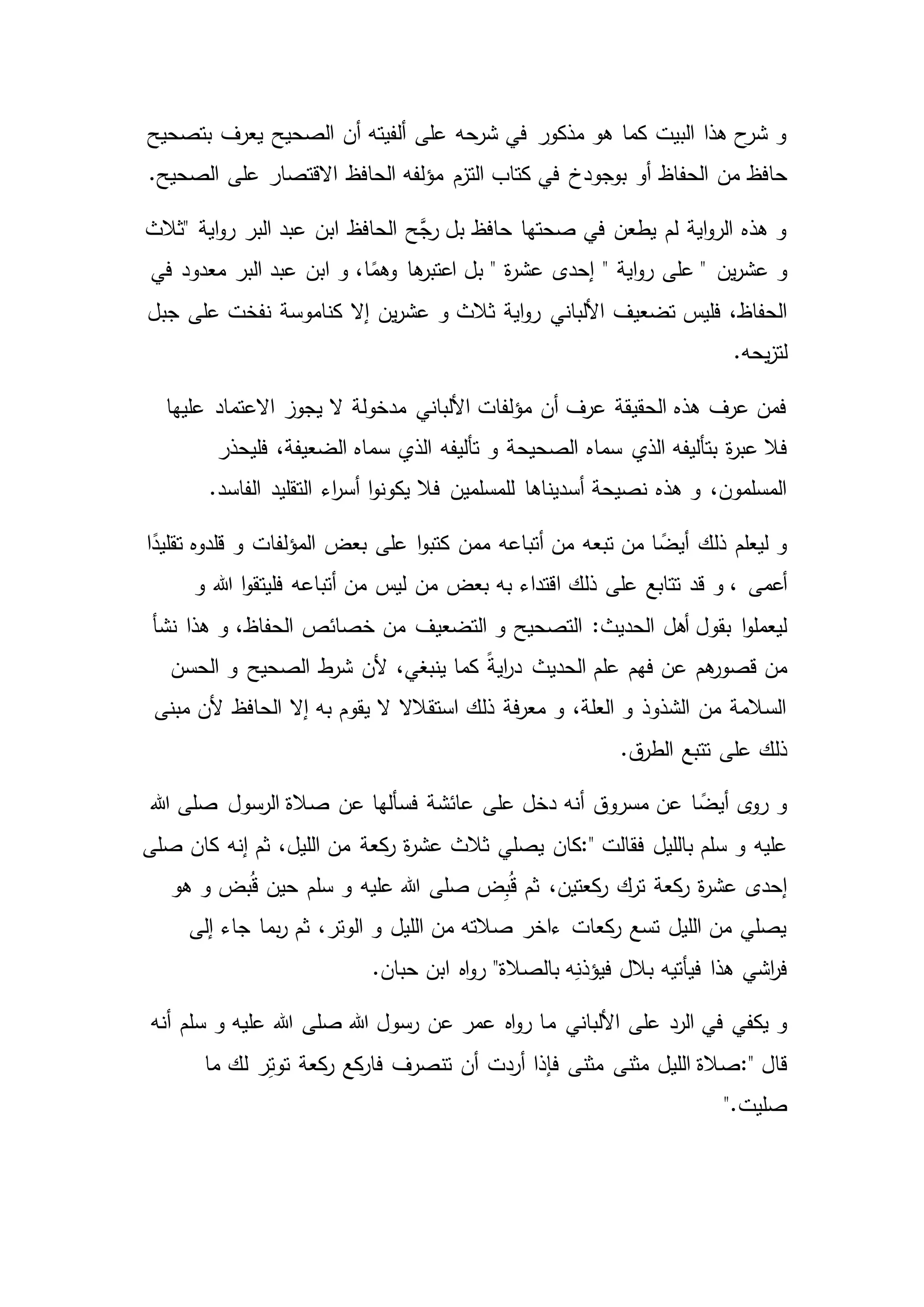 ‫بتصحيح‬ ‫يعرف‬ ‫الصحيح‬ ‫أن‬ ‫ألفيته‬ ‫على‬ ‫شرحه‬ ‫في‬ ‫مذكور‬ ‫هو‬ ‫كما‬ ‫البيت‬ ‫هذا‬ ‫ح‬‫شر‬ ‫و‬
‫الحفاظ‬ ‫من‬ ‫حافظ‬‫بوجودخ‬ ‫أو‬.‫الصحيح‬ ‫على‬ ‫االقتصار‬ ‫الحافظ‬ ‫مؤلفه‬ ‫التزم‬ ‫كتاب‬ ‫في‬
‫اية‬‫و‬‫ر‬ ‫البر‬ ‫عبد‬ ‫ابن‬ ‫الحافظ‬ ‫َّح‬‫رج‬ ‫بل‬ ‫حافظ‬ ‫صحتها‬ ‫في‬ ‫يطعن‬ ‫لم‬ ‫اية‬‫و‬‫الر‬ ‫هذه‬ ‫و‬"‫ثالث‬
‫اية‬‫و‬‫ر‬ ‫على‬ " ‫ين‬‫ر‬‫عش‬ ‫و‬"‫إحدى‬‫في‬ ‫معدود‬ ‫البر‬ ‫عبد‬ ‫ابن‬ ‫و‬ ،‫ا‬ً‫وهم‬ ‫ها‬‫اعتبر‬ ‫بل‬ " ‫ة‬‫ر‬‫عش‬
‫و‬ ‫ثالث‬ ‫اية‬‫و‬‫ر‬ ‫األلباني‬ ‫تضعيف‬ ‫فليس‬ ،‫الحفاظ‬‫إال‬ ‫ين‬‫ر‬‫عش‬‫جبل‬ ‫على‬ ‫نفخت‬ ‫كناموسة‬
.‫يحه‬‫ز‬‫لت‬
‫عليها‬ ‫االعتماد‬ ‫يجوز‬ ‫ال‬ ‫مدخولة‬ ‫األلباني‬ ‫مؤلفات‬ ‫أن‬ ‫عرف‬ ‫الحقيقة‬ ‫هذه‬ ‫عرف‬ ‫فمن‬
‫سماه‬ ‫الذي‬ ‫بتأليفه‬ ‫ة‬‫ر‬‫عب‬ ‫فال‬‫فليحذر‬ ،‫الضعيفة‬ ‫سماه‬ ‫الذي‬ ‫تأليفه‬ ‫و‬ ‫الصحيحة‬
‫اء‬‫ر‬‫أس‬ ‫ا‬‫و‬‫يكون‬ ‫فال‬ ‫للمسلمين‬ ‫أسديناها‬ ‫نصيحة‬ ‫هذه‬ ‫و‬ ،‫المسلمون‬‫الفاس‬ ‫التقليد‬.‫د‬
‫ا‬ً‫تقليد‬ ‫قلدوه‬ ‫و‬ ‫المؤلفات‬ ‫بعض‬ ‫على‬ ‫ا‬‫و‬‫كتب‬ ‫ممن‬ ‫أتباعه‬ ‫من‬ ‫تبعه‬ ‫من‬ ‫ا‬ ً‫أيض‬ ‫ذلك‬ ‫ليعلم‬ ‫و‬
‫قد‬ ‫و‬ ، ‫أعمى‬‫و‬ ‫هللا‬ ‫ا‬‫و‬‫فليتق‬ ‫أتباعه‬ ‫من‬ ‫ليس‬ ‫من‬ ‫بعض‬ ‫به‬ ‫اقتداء‬ ‫ذلك‬ ‫على‬ ‫تتابع‬
‫من‬ ‫التضعيف‬ ‫و‬ ‫التصحيح‬ :‫الحديث‬ ‫أهل‬ ‫بقول‬ ‫ا‬‫و‬‫ليعمل‬‫نشأ‬ ‫هذا‬ ‫و‬ ،‫الحفاظ‬ ‫خصائص‬
‫د‬ ‫الحديث‬ ‫علم‬ ‫فهم‬ ‫عن‬ ‫هم‬‫قصور‬ ‫من‬‫الحسن‬ ‫و‬ ‫الصحيح‬ ‫ط‬‫شر‬ ‫ألن‬ ،‫ينبغي‬ ‫كما‬ ً‫ة‬‫اي‬‫ر‬
‫مبنى‬ ‫ألن‬ ‫الحافظ‬ ‫إال‬ ‫به‬ ‫يقوم‬ ‫ال‬ ‫استقالال‬ ‫ذلك‬ ‫فة‬‫ر‬‫مع‬ ‫و‬ ،‫العلة‬ ‫و‬ ‫الشذوذ‬ ‫من‬ ‫السالمة‬
.‫ق‬‫الطر‬ ‫تتبع‬ ‫على‬ ‫ذلك‬
‫هللا‬ ‫صلى‬ ‫الرسول‬ ‫صالة‬ ‫عن‬ ‫فسألها‬ ‫عائشة‬ ‫على‬ ‫دخل‬ ‫أنه‬ ‫مسروق‬ ‫عن‬ ‫ا‬ ً‫أيض‬ ‫ى‬‫رو‬ ‫و‬
‫فقالت‬ ‫بالليل‬ ‫سلم‬ ‫و‬ ‫عليه‬:"‫كان‬‫ة‬‫ر‬‫عش‬ ‫ثالث‬ ‫يصلي‬‫صلى‬ ‫كان‬ ‫إنه‬ ‫ثم‬ ،‫الليل‬ ‫من‬ ‫كعة‬‫ر‬
‫سلم‬ ‫و‬ ‫عليه‬ ‫هللا‬ ‫صلى‬ ‫ض‬ِ‫ب‬ُ‫ق‬ ‫ثم‬ ،‫كعتين‬‫ر‬ ‫ترك‬ ‫كعة‬‫ر‬ ‫ة‬‫ر‬‫عش‬ ‫إحدى‬‫هو‬ ‫و‬ ‫بض‬ُ‫ق‬ ‫حين‬
‫إلى‬ ‫جاء‬ ‫بما‬‫ر‬ ‫ثم‬ ،‫الوتر‬ ‫و‬ ‫الليل‬ ‫من‬ ‫صالته‬ ‫ءاخر‬ ‫كعات‬‫ر‬ ‫تسع‬ ‫الليل‬ ‫من‬ ‫يصلي‬
‫بالل‬ ‫فيأتيه‬ ‫هذا‬ ‫اشي‬‫ر‬‫ف‬"‫بالصالة‬ ‫ه‬ِ‫فيؤذن‬‫حبان‬ ‫ابن‬ ‫اه‬‫و‬‫ر‬.
‫م‬ ‫األلباني‬ ‫على‬ ‫الرد‬ ‫في‬ ‫يكفي‬ ‫و‬‫أنه‬ ‫سلم‬ ‫و‬ ‫عليه‬ ‫هللا‬ ‫صلى‬ ‫هللا‬ ‫رسول‬ ‫عن‬ ‫عمر‬ ‫اه‬‫و‬‫ر‬ ‫ا‬
‫قال‬:"‫فإذا‬ ‫مثنى‬ ‫مثنى‬ ‫الليل‬ ‫صالة‬‫ما‬ ‫لك‬ ‫ر‬ِ‫ت‬‫تو‬ ‫كعة‬‫ر‬ ‫كع‬‫فار‬ ‫تنصرف‬ ‫أن‬ ‫أردت‬
‫صليت‬".
 