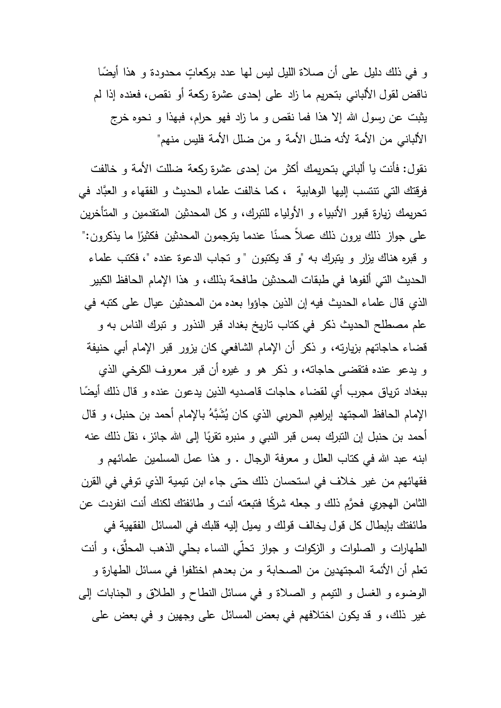 ‫في‬ ‫و‬‫ذلك‬‫ا‬ ً‫أيض‬ ‫هذا‬ ‫و‬ ‫محدودة‬ ٍ‫كعات‬‫بر‬ ‫عدد‬ ‫لها‬ ‫ليس‬ ‫الليل‬ ‫صالة‬ ‫أن‬ ‫على‬ ‫دليل‬
‫على‬ ‫اد‬‫ز‬ ‫ما‬ ‫يم‬‫ر‬‫بتح‬ ‫األلباني‬ ‫لقول‬ ‫ناقض‬‫نق‬ ‫أو‬ ‫كعة‬‫ر‬ ‫ة‬‫ر‬‫عش‬ ‫إحدى‬‫لم‬ ‫إذا‬ ‫فعنده‬ ،‫ص‬
‫هللا‬ ‫رسول‬ ‫عن‬ ‫يثبت‬‫ج‬‫خر‬ ‫نحوه‬ ‫و‬ ‫فبهذا‬ ،‫ام‬‫ر‬‫ح‬ ‫فهو‬ ‫اد‬‫ز‬ ‫ما‬ ‫و‬ ‫نقص‬ ‫فما‬ ‫هذا‬ ‫إال‬
‫فليس‬ ‫األمة‬ ‫ضلل‬ ‫من‬ ‫و‬ ‫األمة‬ ‫ضلل‬ ‫ألنه‬ ‫األمة‬ ‫من‬ ‫األلباني‬"‫منهم‬
‫خ‬ ‫و‬ ‫األمة‬ ‫ضللت‬ ‫كعة‬‫ر‬ ‫ة‬‫ر‬‫عش‬ ‫إحدى‬ ‫من‬ ‫أكثر‬ ‫يمك‬‫ر‬‫بتح‬ ‫ألباني‬ ‫يا‬ ‫فأنت‬ :‫نقول‬‫الفت‬
‫الو‬ ‫إليها‬ ‫تنتسب‬ ‫التي‬ ‫قتك‬‫ر‬‫ف‬‫هابية‬،‫الفقهاء‬ ‫و‬ ‫الحديث‬ ‫علماء‬ ‫خالفت‬ ‫كما‬‫في‬ ‫َّاد‬‫العب‬ ‫و‬
‫ين‬‫ر‬‫المتأخ‬ ‫و‬ ‫المتقدمين‬ ‫المحدثين‬ ‫كل‬ ‫و‬ ،‫للتبرك‬ ‫األولياء‬ ‫و‬ ‫األنبياء‬ ‫قبور‬ ‫ة‬‫ر‬‫يا‬‫ز‬ ‫يمك‬‫ر‬‫تح‬
‫يرون‬ ‫ذلك‬ ‫از‬‫و‬‫ج‬ ‫على‬":‫يذكرون‬ ‫ما‬ ‫ا‬ً‫فكثير‬ ‫المحدثين‬ ‫يترجمون‬ ‫عندما‬ ‫ا‬ً‫حسن‬ ً‫ال‬‫عم‬ ‫ذلك‬
‫تجا‬ ‫و‬ " ‫يكتبون‬ ‫قد‬ ‫"و‬ ‫به‬ ‫يتبرك‬ ‫و‬ ‫ار‬‫ز‬‫ي‬ ‫هناك‬ ‫ه‬‫ر‬‫قب‬ ‫و‬‫ب‬‫علما‬ ‫فكتب‬ ،" ‫عنده‬ ‫الدعوة‬‫ء‬
‫الكبير‬ ‫الحافظ‬ ‫اإلمام‬ ‫هذا‬ ‫و‬ ،‫بذلك‬ ‫طافحة‬ ‫المحدثين‬ ‫طبقات‬ ‫في‬ ‫ألفوها‬ ‫التي‬ ‫الحديث‬
‫الذي‬‫في‬ ‫كتبه‬ ‫على‬ ‫عيال‬ ‫المحدثين‬ ‫من‬ ‫بعده‬ ‫ا‬‫و‬‫جاؤ‬ ‫الذين‬ ‫إن‬ ‫فيه‬ ‫الحديث‬ ‫علماء‬ ‫قال‬
‫كتاب‬ ‫في‬ ‫ذكر‬ ‫الحديث‬ ‫مصطلح‬ ‫علم‬‫و‬ ‫به‬ ‫الناس‬ ‫تبرك‬ ‫و‬ ‫النذور‬ ‫قبر‬ ‫بغداد‬ ‫يخ‬‫ر‬‫تا‬
‫قضاء‬‫أبي‬ ‫اإلمام‬ ‫قبر‬ ‫يزور‬ ‫كان‬ ‫الشافعي‬ ‫اإلمام‬ ‫أن‬ ‫ذكر‬ ‫و‬ ،‫ته‬‫ر‬‫يا‬‫ز‬‫ب‬ ‫حاجاتهم‬‫حنيفة‬
‫الذي‬ ‫الكرخي‬ ‫معروف‬ ‫قبر‬ ‫أن‬ ‫ه‬‫ر‬‫غي‬ ‫و‬ ‫هو‬ ‫ذكر‬ ‫و‬ ،‫حاجاته‬ ‫فتقضى‬ ‫عنده‬ ‫يدعو‬ ‫و‬
‫لقضاء‬ ‫أي‬ ‫مجرب‬ ‫ياق‬‫ر‬‫ت‬ ‫ببغداد‬‫ا‬ ً‫أيض‬ ‫ذلك‬ ‫قال‬ ‫و‬ ‫عنده‬ ‫يدعون‬ ‫الذين‬ ‫قاصديه‬ ‫حاجات‬
‫الذي‬ ‫بي‬‫ر‬‫الح‬ ‫اهيم‬‫ر‬‫إب‬ ‫المجتهد‬ ‫الحافظ‬ ‫اإلمام‬‫باإلمام‬ ُ‫َّه‬‫ب‬َ‫ش‬ُ‫ي‬ ‫كان‬‫قال‬ ‫و‬ ،‫حنبل‬ ‫بن‬ ‫أحمد‬
‫عنه‬ ‫ذلك‬ ‫نقل‬ ،‫جائز‬ ‫هللا‬ ‫إلى‬ ‫ا‬ً‫ب‬‫ر‬‫تق‬ ‫ه‬‫ر‬‫منب‬ ‫و‬ ‫النبي‬ ‫قبر‬ ‫بمس‬ ‫التبرك‬ ‫إن‬ ‫حنبل‬ ‫بن‬ ‫أحمد‬
‫في‬ ‫هللا‬ ‫عبد‬ ‫ابنه‬‫الرجال‬ ‫فة‬‫ر‬‫مع‬ ‫و‬ ‫العلل‬ ‫كتاب‬.‫و‬ ‫علمائهم‬ ‫المسلمين‬ ‫عمل‬ ‫هذا‬ ‫و‬
‫حتى‬ ‫ذلك‬ ‫استحسان‬ ‫في‬ ‫خالف‬ ‫غير‬ ‫من‬ ‫فقهائهم‬‫الذي‬ ‫تيمية‬ ‫ابن‬ ‫جاء‬‫القرن‬ ‫في‬ ‫توفي‬
‫أنت‬ ‫لكنك‬ ‫طائفتك‬ ‫و‬ ‫أنت‬ ‫فتبعته‬ ‫ا‬ً‫ك‬‫شر‬ ‫جعله‬ ‫و‬ ‫ذلك‬ ‫م‬َّ‫فحر‬ ‫ي‬‫الهجر‬ ‫الثامن‬‫عن‬ ‫انفردت‬
‫في‬ ‫الفقهية‬ ‫المسائل‬ ‫في‬ ‫قلبك‬ ‫إليه‬ ‫يميل‬ ‫و‬ ‫قولك‬ ‫يخالف‬ ‫قول‬ ‫كل‬ ‫بإبطال‬ ‫طائفتك‬
‫و‬ ‫ات‬‫و‬‫الصل‬ ‫و‬ ‫ات‬‫ر‬‫الطها‬‫أنت‬ ‫و‬ ،‫ق‬َّ‫المحل‬ ‫الذهب‬ ‫بحلي‬ ‫النساء‬ ‫ي‬ّ‫ل‬‫تح‬ ‫از‬‫و‬‫ج‬ ‫و‬ ‫ات‬‫و‬‫ك‬‫الز‬
‫ا‬ ‫األئمة‬ ‫أن‬ ‫تعلم‬‫ا‬‫و‬‫اختلف‬ ‫بعدهم‬ ‫من‬ ‫و‬ ‫الصحابة‬ ‫من‬ ‫لمجتهدين‬‫و‬ ‫ة‬‫ر‬‫الطها‬ ‫مسائل‬ ‫في‬
‫إلى‬ ‫الجنابات‬ ‫و‬ ‫الطالق‬ ‫و‬ ‫النطاح‬ ‫مسائل‬ ‫في‬ ‫و‬ ‫الصالة‬ ‫و‬ ‫التيمم‬ ‫و‬ ‫الغسل‬ ‫و‬ ‫الوضوء‬
‫و‬ ،‫ذلك‬ ‫غير‬‫على‬ ‫بعض‬ ‫في‬ ‫و‬ ‫وجهين‬ ‫على‬ ‫المسائل‬ ‫بعض‬ ‫في‬ ‫اختالفهم‬ ‫يكون‬ ‫قد‬
 