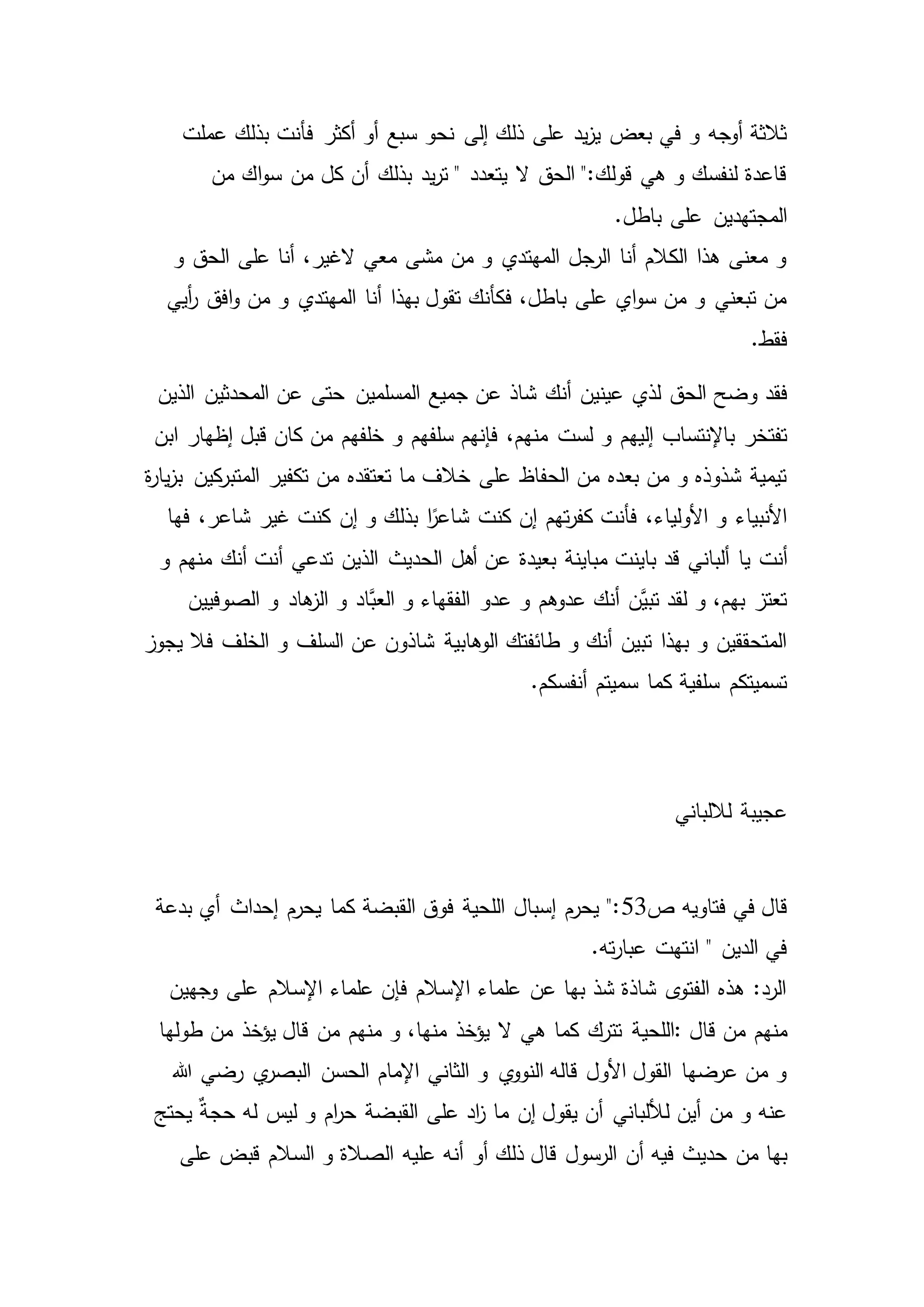 ‫سبع‬ ‫نحو‬ ‫إلى‬ ‫ذلك‬ ‫على‬ ‫يد‬‫ز‬‫ي‬ ‫بعض‬ ‫في‬ ‫و‬ ‫أوجه‬ ‫ثالثة‬‫ف‬ ‫أكثر‬ ‫أو‬‫عملت‬ ‫بذلك‬ ‫أنت‬
‫من‬ ‫اك‬‫و‬‫س‬ ‫من‬ ‫كل‬ ‫أن‬ ‫بذلك‬ ‫يد‬‫ر‬‫ت‬ " ‫يتعدد‬ ‫ال‬ ‫الحق‬ ":‫قولك‬ ‫هي‬ ‫و‬ ‫لنفسك‬ ‫قاعدة‬
.‫باطل‬ ‫على‬ ‫المجتهدين‬
‫و‬ ‫الحق‬ ‫على‬ ‫أنا‬ ،‫الغير‬ ‫معي‬ ‫مشى‬ ‫من‬ ‫و‬ ‫المهتدي‬ ‫الرجل‬ ‫أنا‬ ‫الكالم‬ ‫هذا‬ ‫معنى‬ ‫و‬
‫أيي‬‫ر‬ ‫افق‬‫و‬ ‫من‬ ‫و‬ ‫المهتدي‬ ‫أنا‬ ‫بهذا‬ ‫تقول‬ ‫فكأنك‬ ،‫باطل‬ ‫على‬ ‫اي‬‫و‬‫س‬ ‫من‬ ‫و‬ ‫تبعني‬ ‫من‬
.‫فقط‬
‫فقد‬‫الذين‬ ‫المحدثين‬ ‫عن‬ ‫حتى‬ ‫المسلمين‬ ‫جميع‬ ‫عن‬ ‫شاذ‬ ‫أنك‬ ‫عينين‬ ‫لذي‬ ‫الحق‬ ‫وضح‬
‫لست‬ ‫و‬ ‫إليهم‬ ‫باإلنتساب‬ ‫تفتخر‬‫ابن‬ ‫إظهار‬ ‫قبل‬ ‫كان‬ ‫من‬ ‫خلفهم‬ ‫و‬ ‫سلفهم‬ ‫فإنهم‬ ،‫منهم‬
‫من‬ ‫تعتقده‬ ‫ما‬ ‫خالف‬ ‫على‬ ‫الحفاظ‬ ‫من‬ ‫بعده‬ ‫من‬ ‫و‬ ‫شذوذه‬ ‫تيمية‬‫ة‬‫ر‬‫يا‬‫ز‬‫ب‬ ‫كين‬‫المتبر‬ ‫تكفير‬
‫إن‬ ‫تهم‬‫ر‬‫كف‬ ‫فأنت‬ ،‫األولياء‬ ‫و‬ ‫األنبياء‬‫فها‬ ،‫شاعر‬ ‫غير‬ ‫كنت‬ ‫إن‬ ‫و‬ ‫بذلك‬ ‫ا‬ً‫شاعر‬ ‫كنت‬
‫يا‬ ‫أنت‬‫و‬ ‫منهم‬ ‫أنك‬ ‫أنت‬ ‫تدعي‬ ‫الذين‬ ‫الحديث‬ ‫أهل‬ ‫عن‬ ‫بعيدة‬ ‫مباينة‬ ‫باينت‬ ‫قد‬ ‫ألباني‬
‫عدو‬ ‫و‬ ‫عدوهم‬ ‫أنك‬ ‫َّن‬‫تبي‬ ‫لقد‬ ‫و‬ ،‫بهم‬ ‫تعتز‬‫الصوفيين‬ ‫و‬ ‫هاد‬‫الز‬ ‫و‬ ‫َّاد‬‫العب‬ ‫و‬ ‫الفقهاء‬
‫و‬ ‫السلف‬ ‫عن‬ ‫شاذون‬ ‫الوهابية‬ ‫طائفتك‬ ‫و‬ ‫أنك‬ ‫تبين‬ ‫بهذا‬ ‫و‬ ‫المتحققين‬‫فال‬ ‫الخلف‬‫يجوز‬
.‫أنفسكم‬ ‫سميتم‬ ‫كما‬ ‫سلفية‬ ‫تسميتكم‬
‫لاللباني‬ ‫عجيبة‬
‫فتاويه‬ ‫في‬ ‫قال‬‫ص‬53‫بدعة‬ ‫أي‬ ‫إحداث‬ ‫يحرم‬ ‫كما‬ ‫القبضة‬ ‫فوق‬ ‫اللحية‬ ‫إسبال‬ ‫يحرم‬ ":
.‫ته‬‫ر‬‫عبا‬ ‫انتهت‬ " ‫الدين‬ ‫في‬
‫وجهين‬ ‫على‬ ‫اإلسالم‬ ‫علماء‬ ‫فإن‬ ‫اإلسالم‬ ‫علماء‬ ‫عن‬ ‫بها‬ ‫شذ‬ ‫شاذة‬ ‫ى‬‫الفتو‬ ‫هذه‬ :‫الرد‬
‫قال‬ ‫من‬ ‫منهم‬:‫اللحي‬‫كما‬ ‫تترك‬ ‫ة‬‫طولها‬ ‫من‬ ‫يؤخذ‬ ‫قال‬ ‫من‬ ‫منهم‬ ‫و‬ ،‫منها‬ ‫يؤخذ‬ ‫ال‬ ‫هي‬
‫الحسن‬ ‫اإلمام‬ ‫الثاني‬ ‫و‬ ‫ي‬‫النوو‬ ‫قاله‬ ‫األول‬ ‫القول‬ ‫عرضها‬ ‫من‬ ‫و‬‫هللا‬ ‫رضي‬ ‫ي‬‫البصر‬
‫يحتج‬ ٌ‫ة‬‫حج‬ ‫له‬ ‫ليس‬ ‫و‬ ‫ام‬‫ر‬‫ح‬ ‫القبضة‬ ‫على‬ ‫اد‬‫ز‬ ‫ما‬ ‫إن‬ ‫يقول‬ ‫أن‬ ‫لأللباني‬ ‫أين‬ ‫من‬ ‫و‬ ‫عنه‬
‫حديث‬ ‫من‬ ‫بها‬‫الص‬ ‫عليه‬ ‫أنه‬ ‫أو‬ ‫ذلك‬ ‫قال‬ ‫الرسول‬ ‫أن‬ ‫فيه‬‫على‬ ‫قبض‬ ‫السالم‬ ‫و‬ ‫الة‬
 