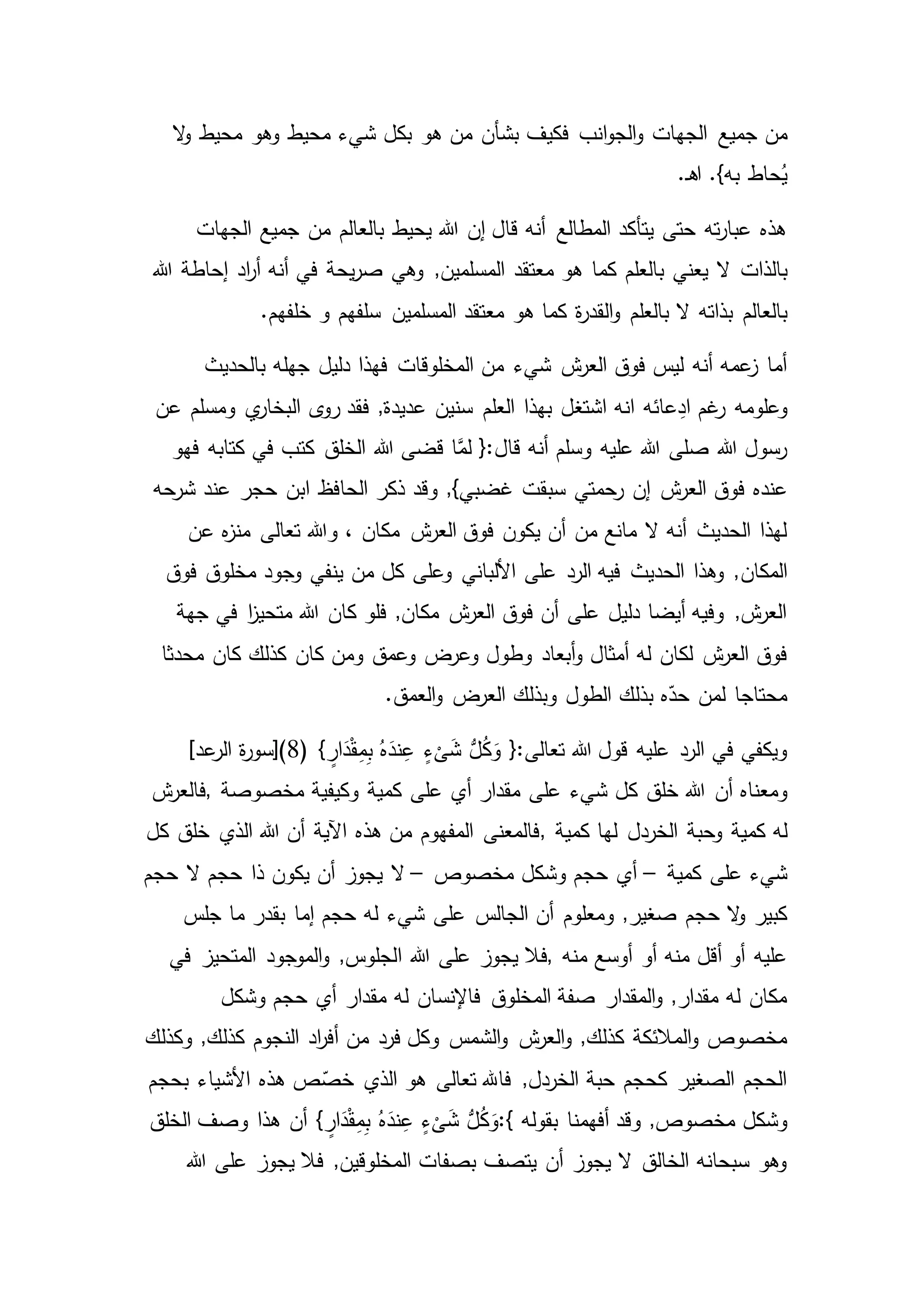 ‫جميع‬ ‫من‬‫ال‬‫و‬ ‫محيط‬ ‫وهو‬ ‫محيط‬ ‫شيء‬ ‫بكل‬ ‫هو‬ ‫من‬ ‫بشأن‬ ‫فكيف‬ ‫انب‬‫و‬‫الج‬‫و‬ ‫الجهات‬
‫ـ‬‫ه‬‫ا‬ .}‫به‬ ‫حاط‬ُ‫ي‬.
‫الجهات‬ ‫جميع‬ ‫من‬ ‫بالعالم‬ ‫يحيط‬ ‫هللا‬ ‫إن‬ ‫قال‬ ‫أنه‬ ‫المطالع‬ ‫يتأكد‬ ‫حتى‬ ‫ته‬‫ر‬‫عبا‬ ‫هذه‬
‫بالذات‬‫هللا‬ ‫إحاطة‬ ‫اد‬‫ر‬‫أ‬ ‫أنه‬ ‫في‬ ‫يحة‬‫ر‬‫ص‬ ‫وهي‬ ,‫المسلمين‬ ‫معتقد‬ ‫هو‬ ‫كما‬ ‫بالعلم‬ ‫يعني‬ ‫ال‬
‫بالعالم‬‫خلفهم‬ ‫و‬ ‫سلفهم‬ ‫المسلمين‬ ‫معتقد‬ ‫هو‬ ‫كما‬ ‫ة‬‫ر‬‫القد‬‫و‬ ‫بالعلم‬ ‫ال‬ ‫بذاته‬.
‫شيء‬ ‫ش‬‫العر‬ ‫فوق‬ ‫ليس‬ ‫أنه‬ ‫عمه‬‫ز‬ ‫أما‬‫بالحديث‬ ‫جهله‬ ‫دليل‬ ‫فهذا‬ ‫المخلوقات‬ ‫من‬
‫وعلومه‬‫ال‬ ‫ى‬‫رو‬ ‫فقد‬ ,‫عديدة‬ ‫سنين‬ ‫العلم‬ ‫بهذا‬ ‫اشتغل‬ ‫انه‬ ‫عائه‬ِ‫اد‬ ‫غم‬‫ر‬‫ومسلم‬ ‫ي‬‫بخار‬‫عن‬
‫فهو‬ ‫كتابه‬ ‫في‬ ‫كتب‬ ‫الخلق‬ ‫هللا‬ ‫قضى‬ ‫ا‬َّ‫لم‬ {:‫قال‬ ‫أنه‬ ‫وسلم‬ ‫عليه‬ ‫هللا‬ ‫صلى‬ ‫هللا‬ ‫رسول‬
‫عنده‬‫حجر‬ ‫ابن‬ ‫الحافظ‬ ‫ذكر‬ ‫وقد‬ ,}‫غضبي‬ ‫سبقت‬ ‫رحمتي‬ ‫إن‬ ‫ش‬‫العر‬ ‫فوق‬‫عن‬‫شرحه‬ ‫د‬
‫مكان‬ ‫ش‬‫العر‬ ‫فوق‬ ‫يكون‬ ‫أن‬ ‫من‬ ‫مانع‬ ‫ال‬ ‫أنه‬ ‫الحديث‬ ‫لهذا‬‫عن‬ ‫ه‬‫ز‬‫من‬ ‫تعالى‬ ‫وهللا‬ ،
‫المكان‬‫من‬ ‫كل‬ ‫وعلى‬ ‫األلباني‬ ‫على‬ ‫الرد‬ ‫فيه‬ ‫الحديث‬ ‫وهذا‬ ,‫فوق‬ ‫مخلوق‬ ‫وجود‬ ‫ينفي‬
‫كان‬ ‫فلو‬ ,‫مكان‬ ‫ش‬‫العر‬ ‫فوق‬ ‫أن‬ ‫على‬ ‫دليل‬ ‫أيضا‬ ‫وفيه‬ ,‫ش‬‫العر‬‫جهة‬ ‫في‬ ‫ا‬‫ز‬‫متحي‬ ‫هللا‬
‫أبعاد‬‫و‬ ‫أمثال‬ ‫له‬ ‫لكان‬ ‫ش‬‫العر‬ ‫فوق‬‫كان‬ ‫ومن‬ ‫وعمق‬ ‫وعرض‬ ‫وطول‬‫محدثا‬ ‫كان‬ ‫كذلك‬
.‫العمق‬‫و‬ ‫العرض‬ ‫وبذلك‬ ‫الطول‬ ‫بذلك‬ ‫ه‬ّ‫حد‬ ‫لمن‬ ‫محتاجا‬
( } ٍ‫ار‬َ‫د‬ْ‫ق‬ِ‫م‬ِ‫ب‬ ُ‫ه‬َ‫ند‬ِ‫ع‬ ٍ‫ء‬
ْ
‫ى‬َ‫ش‬ ُّ‫ل‬ُ‫ك‬َ‫و‬ {:‫تعالى‬ ‫هللا‬ ‫قول‬ ‫عليه‬ ‫الرد‬ ‫في‬ ‫ويكفي‬8]‫عد‬‫الر‬ ‫ة‬‫ر‬‫)[سو‬
‫أن‬ ‫ومعناه‬‫مخصوصة‬ ‫وكيفية‬ ‫كمية‬ ‫على‬ ‫أي‬ ‫مقدار‬ ‫على‬ ‫شيء‬ ‫كل‬ ‫خلق‬ ‫هللا‬,‫ش‬‫فالعر‬
‫كمية‬ ‫له‬‫وحبة‬‫كمية‬ ‫لها‬ ‫الخردل‬,‫كل‬ ‫خلق‬ ‫الذي‬ ‫هللا‬ ‫أن‬ ‫اآلية‬ ‫هذه‬ ‫من‬ ‫المفهوم‬ ‫فالمعنى‬
‫كمية‬ ‫على‬ ‫شيء‬–‫مخصوص‬ ‫وشكل‬ ‫حجم‬ ‫أي‬–‫حجم‬ ‫ال‬ ‫حجم‬ ‫ذا‬ ‫يكون‬ ‫أن‬ ‫يجوز‬ ‫ال‬
‫ومعلوم‬ ,‫صغير‬ ‫حجم‬ ‫ال‬‫و‬ ‫كبير‬‫جلس‬ ‫ما‬ ‫بقدر‬ ‫إما‬ ‫حجم‬ ‫له‬ ‫شيء‬ ‫على‬ ‫الجالس‬ ‫أن‬
‫منه‬ ‫أوسع‬ ‫أو‬ ‫منه‬ ‫أقل‬ ‫أو‬ ‫عليه‬,‫فال‬‫ا‬ ‫هللا‬ ‫على‬ ‫يجوز‬‫في‬ ‫المتحيز‬ ‫الموجود‬‫و‬ ,‫لجلوس‬
‫المخلوق‬ ‫صفة‬ ‫المقدار‬‫و‬ ,‫مقدار‬ ‫له‬ ‫مكان‬‫وشكل‬ ‫حجم‬ ‫أي‬ ‫مقدار‬ ‫له‬ ‫فاإلنسان‬
‫فرد‬ ‫وكل‬ ‫الشمس‬‫و‬ ‫ش‬‫العر‬‫و‬ ,‫كذلك‬ ‫المالئكة‬‫و‬ ‫مخصوص‬‫وكذلك‬ ,‫كذلك‬ ‫النجوم‬ ‫اد‬‫ر‬‫أف‬ ‫من‬
‫الذي‬ ‫هو‬ ‫تعالى‬ ‫فاهلل‬ ,‫الخردل‬ ‫حبة‬ ‫كحجم‬ ‫الصغير‬ ‫الحجم‬‫بحجم‬ ‫األشياء‬ ‫هذه‬ ‫ص‬ّ‫خص‬
‫وقد‬ ,‫مخصوص‬ ‫وشكل‬‫بقوله‬ ‫أفهمنا‬:{} ٍ‫ار‬َ‫د‬ْ‫ق‬ِ‫م‬ِ‫ب‬ ُ‫ه‬َ‫ند‬ِ‫ع‬ ٍ‫ء‬
ْ
‫ى‬َ‫ش‬ ُّ‫ل‬ُ‫ك‬َ‫و‬‫الخلق‬ ‫وصف‬ ‫هذا‬ ‫أن‬
‫يجوز‬ ‫فال‬ ,‫المخلوقين‬ ‫بصفات‬ ‫يتصف‬ ‫أن‬ ‫يجوز‬ ‫ال‬ ‫الخالق‬ ‫سبحانه‬ ‫وهو‬‫هللا‬ ‫على‬
 